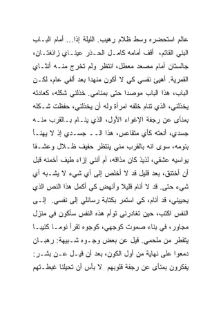 ‫ﻋﺎﻟﻡ ﺍﺴﺘﺤﻀﺭﻩ ﻭﺴﻁ ﻅﻼﻡ ﺭﻫﻴﺏ. ﺍﻟﻠﻴﻠﺔ ﺇﺫﺍ... ﺃﻤﺎﻡ ﺍﻟﺒـﺎﺏ‬
               ‫ﹰ‬
‫ﺍﻟﺒﻨﻲ ﺍﻟﻘﺎﺘﻡ، ﺃﻗﻑ ﺃﻤﺎﻤﻪ ﻜﺎﻤـل ﺍﻟﺤـﺫﺭ ﻋﻴﻨـﺎﻱ ﺯﺍﺌﻐﺘـﺎﻥ،‬
‫ﺠﺎﻟﺴﺘﺎﻥ ﺃﻤﺎﻡ ﻤﺼﻌﺩ ﻤﻌﻁل، ﺍﻨﺘﻅﺭ ﻭﻟﻡ ﺘﺨﺭﺝ ﻤﻨـﻪ ﺃﻨﺜـﺎﻱ‬
‫ﺍﻟﻘﻤﺭﻴﺔ. ﺃﻫﻴﺊ ﻨﻔﺴﻲ ﻜﻲ ﻻ ﺃﻜﻭﻥ ﻤﻨﻬﺩﺍ ﺒﻌﺩ ﺃﻟﻔﻲ ﻋﺎﻡ، ﻟﻜـﻥ‬
                   ‫ﹰ‬
‫ﺍﻟﺒﺎﺏ، ﻫﺫﺍ ﺍﻟﺒﺎﺏ ﻤﻭﺼﺩﺍ ﺤﺘﻰ ﺒﻤﻨﺎﻤﻲ. ﺨﺫﻟﻨﻲ ﺸﻜﻠﻪ، ﻜﻌﺎﺩﺘﻪ‬
                               ‫ﹰ‬
‫ﻴﺨﺫﻟﻨﻲ، ﺍﻟﺫﻱ ﺘﻨﺎﻡ ﺨﻠﻔﻪ ﺍﻤﺭﺃﺓ ﻭﻟﻪ ﺃﻥ ﻴﺨﺫﻟﻨﻲ، ﺤﻔﻅﺕ ﺸـﻜﻠﻪ‬
‫ﺒﻤﻨﺄﻯ ﻋﻥ ﺭﺠﻔﺔ ﺍﻹﻏﻭﺍﺀ ﺍﻷﻭل، ﺍﻟﺫﻱ ﻴﻨـﺎﻡ ﺒـﺎﻟﻘﺭﺏ ﻤﻨـﻪ‬
‫ﺠﺴﺩﻱ، ﺃﻨﻌﺘﻪ ﻜﺄﻱ ﻤﺘﻘﺎﻋﺱ، ﻫﺫﺍ ﺍﻟــ ﺠﺴـﺩﻱ ﺇﺫ ﻻ ﻴﻬﻨـﺄ‬
‫ﺒﻨﻭﻤﻪ، ﺴﻭﻯ ﺍﻨﻪ ﺒﺎﻟﻘﺭﺏ ﻤﻨﻲ ﻴﻨﺘﻅﺭ ﺤﻔﻴﻑ ﻅـﻼل ﻭﻋﺸـﻘﺎ‬
‫ﹰ‬
‫ﻴﻭﺍﺴﻴﻪ ﻋﺸﻘﻲ، ﻟﺫﻴﺫ ﻜﺎﻥ ﻤﺫﺍﻗﻪ، ﺃﻡ ﺃﻨﻨﻲ ﺇﺯﺍﺀ ﻁﻴﻑ ﺃﺨﻤﻨﻪ ﻗﺒل‬
‫ﺃﻥ ﺃﺨﺘﻨﻕ، ﺒﻌﺩ ﻗﻠﻴل ﻗﺩ ﻻ ﺃﺨﻠﺹ ﺇﻟﻰ ﺃﻱ ﺸﻲﺀ ﻻ ﻴﺸـﺒﻪ ﺃﻱ‬
‫ﺸﻲﺀ ﺤﺘﻰ. ﻗﺩ ﻻ ﺃﻨﺎﻡ ﻗﻠﻴﻼ ﻭﺃﻨﻬﺽ ﻜﻲ ﺃﻜﻤل ﻫﺫﺍ ﺍﻟﻨﺹ ﺍﻟﺫﻱ‬
                            ‫ﹰ‬
‫ﻴﺤﻴﻴﻨﻲ، ﻗﺩ ﺃﻨﺎﻡ، ﻜﻲ ﺍﺴﺘﻤﺭ ﺒﻜﺘﺎﺒﺔ ﺭﺴﺎﺌﻠﻲ ﺇﻟﻰ ﻨﻔﺴﻲ. ﺇﻟـﻰ‬
‫ﺍﻟﻨﻔﺱ ﺍﻜﺘﺏ، ﺤﻴﻥ ﺘﻐﺎﺩﺭﻨﻲ ﺘﻭﺃﻡ ﻫﺫﻩ ﺍﻟﻨﻔﺱ ﺴﺄﻜﻭﻥ ﻓﻲ ﻤﻨﺯل‬
‫ﻤﺠﺎﻭﺭ، ﻓﻲ ﺒﻨﺎﺀ ﺼﻤﻭﺕ ﻜﻭﺠﻬﻲ، ﻜﻭﺠﻭﻩ ﺘﻘﺭﺃ ﻨﻭﻤـﺎ ﻜﺌﻴﺒـﺎ‬
‫ﹰ‬      ‫ﹰ‬
‫ﻴﺘﻘﻁﺭ ﻤﻥ ﻤﻠﺤﻤﻲ. ﻗﻴل ﻋﻥ ﺒﻌﺽ ﻭﺠـﻭﻩ ﺸـﺒﻴﻬﺔ: ﺭﻫﺒـﺎﻥ‬
‫ﺩﻤﻌﻭﺍ ﻋﻠﻰ ﻨﻬﺎﻴﺔ ﻤﻥ ﺃﻭل ﺍﻟﻜﻭﻥ، ﺒﻌﺩ ﺃﻥ ﻗﻴـل ﻋـﻥ ﺒﺸـﺭ:‬
‫ﻴﻔﻜﺭﻭﻥ ﺒﻤﻨﺄﻯ ﻋﻥ ﺭﺠﻔﺔ ﻗﻠﻭﺒﻬﻡ ﻻ ﺒﺄﺱ ﺃﻥ ﺘﺤﻴﻠﻨﺎ ﻏﺒﻁـﺘﻬﻡ‬
 