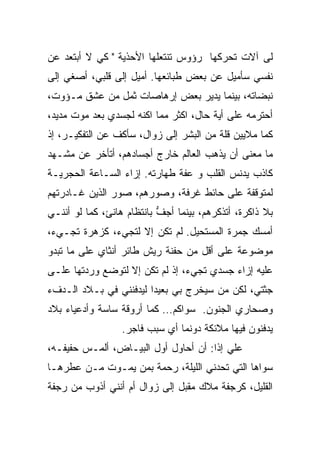 ‫ﻟﻰ ﺁﻻﺕ ﺘﺤﺭﻜﻬﺎ ﺭﺅﻭﺱ ﺘﻨﺘﻌﻠﻬﺎ ﺍﻷﺤﺫﻴﺔ " ﻜﻲ ﻻ ﺃﺒﺘﻌﺩ ﻋﻥ‬
‫ﻨﻔﺴﻲ ﺴﺄﻤﻴل ﻋﻥ ﺒﻌﺽ ﻁﺒﺎﺌﻌﻬﺎ. ﺃﻤﻴل ﺇﻟﻰ ﻗﻠﺒﻲ، ﺃﺼﻐﻲ ﺇﻟﻰ‬
‫ﻨﺒﻀﺎﺘﻪ، ﺒﻴﻨﻤﺎ ﻴﺩﻴﺭ ﺒﻌﺽ ﺇﺭﻫﺎﺼﺎﺕ ﺜﻤل ﻤﻥ ﻋﺸﻕ ﻤـﺅﻭﺕ،‬
‫ﺃﺤﺘﺭﻤﻪ ﻋﻠﻰ ﺃﻴﺔ ﺤﺎل، ﺍﻜﺜﺭ ﻤﻤﺎ ﺍﻜﻨﻪ ﻟﺠﺴﺩﻱ ﺒﻌﺩ ﻤﻭﺕ ﻤﺩﻴﺩ،‬
‫ﻜﻤﺎ ﻤﻼﻴﻴﻥ ﻗﻠﺔ ﻤﻥ ﺍﻟﺒﺸﺭ ﺇﻟﻰ ﺯﻭﺍل، ﺴﺄﻜﻑ ﻋﻥ ﺍﻟﺘﻔﻜﻴـﺭ، ﺇﺫ‬
‫ﻤﺎ ﻤﻌﻨﻰ ﺃﻥ ﻴﺫﻫﺏ ﺍﻟﻌﺎﻟﻡ ﺨﺎﺭﺝ ﺃﺠﺴﺎﺩﻫﻡ، ﺃﺘﺄﺨﺭ ﻋﻥ ﻤﺸـﻬﺩ‬
‫ﻜﺎﺫﺏ ﻴﺩﻨﺱ ﺍﻟﻘﻠﺏ ﻭ ﻋﻔﺔ ﻁﻬﺎﺭﺘﻪ. ﺇﺯﺍﺀ ﺍﻟﺴـﺎﻋﺔ ﺍﻟﺤﺠﺭﻴـﺔ‬
‫ﻟﻤﺘﻭﻗﻔﺔ ﻋﻠﻰ ﺤﺎﺌﻁ ﻏﺭﻓﺔ، ﻭﺼﻭﺭﻫﻡ، ﺼﻭﺭ ﺍﻟﺫﻴﻥ ﻏـﺎﺩﺭﺘﻬﻡ‬
‫ﺒﻼ ﺫﺍﻜﺭﺓ، ﺃﺘﺫﻜﺭﻫﻡ، ﺒﻴﻨﻤﺎ ﺃﺠﻑ ﺒﺎﻨﺘﻅﺎﻡ ﻫﺎﻨﺊ، ﻜﻤﺎ ﻟﻭ ﺃﻨﻨـﻲ‬
                           ‫ﱡ‬
‫ﺃﻤﺴﻙ ﺠﻤﺭﺓ ﺍﻟﻤﺴﺘﺤﻴل. ﻟﻡ ﺘﻜﻥ ﺇﻻ ﻟﺘﺠﻲﺀ، ﻜﺯﻫﺭﺓ ﺘﺠـﻲﺀ،‬
‫ﻤﻭﻀﻭﻋﺔ ﻋﻠﻰ ﺃﻗل ﻤﻥ ﺤﻔﻨﺔ ﺭﻴﺵ ﻁﺎﺌﺭ ﺃﻨﺜﺎﻱ ﻋﻠﻰ ﻤﺎ ﺘﺒﺩﻭ‬
‫ﻋﻠﻴﻪ ﺇﺯﺍﺀ ﺠﺴﺩﻱ ﺘﺠﻲﺀ، ﺇﺫ ﻟﻡ ﺘﻜﻥ ﺇﻻ ﻟﺘ ‪‬ﻀﻊ ﻭﺭﺩﺘﻬﺎ ﻋﻠـﻰ‬
              ‫ﻭ‬
‫ﺠﺜﺘﻲ، ﻟﻜﻥ ﻤﻥ ﺴﻴﺨﺭﺝ ﺒﻲ ﺒﻌﻴﺩﺍ ﻟﻴﺩﻓﻨﻨﻲ ﻓﻲ ﺒـﻼﺩ ﺍﻟـﺩﻑﺀ‬
                       ‫ﹰ‬
‫ﻭﺼﺤﺎﺭﻱ ﺍﻟﺠﻨﻭﻥ. ﺴﻭﺍﻜﻡ… ﻜﻤﺎ ﺃﺭﻭﻗﺔ ﺴﺎﺴﺔ ﻭﺃﺩﻋﻴﺎﺀ ﺒﻼﺩ‬
                  ‫ﻴﺩﻓﻨﻭﻥ ﻓﻴﻬﺎ ﻤﻼﺌﻜﺔ ﺩﻭﻨﻤﺎ ﺃﻱ ﺴﺒﺏ ﻓﺎﺠﺭ.‬
‫ﻋﻠﻲ ﺇﺫﺍ: ﺃﻥ ﺃﺤﺎﻭل ﺃﻭل ﺍﻟﺒﻴـﺎﺽ، ﺃﻟﻤـﺱ ﺤﻔﻴﻔـﻪ،‬
                                     ‫ﹰ‬
‫ﺴﻭﺍﻫﺎ ﺍﻟﺘﻲ ﺘﺤﺩﻨﻲ ﺍﻟﻠﻴﻠﺔ، ﺭﺤﻤﺔ ﺒﻤﻥ ﻴﻤـﻭﺕ ﻤـﻥ ﻋﻁﺭﻫـﺎ‬
‫ﺍﻟﻘﻠﻴل، ﻜﺭﺠﻔﺔ ﻤﻼﻙ ‪‬ﻘﺒل ﺇﻟﻰ ﺯﻭﺍل ﺃﻡ ﺃﻨﻨﻲ ﺃﺫﻭﺏ ﻤﻥ ﺭﺠﻔﺔ‬
                                 ‫ﻤ‬
 