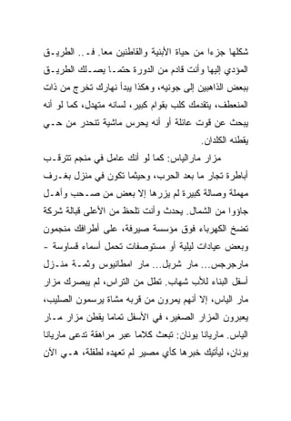 ‫ﺸﻜﻠﻬﺎ ﺠﺯﺀﺍ ﻤﻥ ﺤﻴﺎﺓ ﺍﻷﺒﻨﻴﺔ ﻭﺍﻟﻘﺎﻁﻨﻴﻥ ﻤﻌﺎ. ﻓـ.. ﺍﻟﻁﺭﻴـﻕ‬
              ‫ﹰ‬                            ‫ﹰ‬
‫ﺍﻟﻤﺅﺩﻱ ﺇﻟﻴﻬﺎ ﻭﺃﻨﺕ ﻗﺎﺩﻡ ﻤﻥ ﺍﻟﺩﻭﺭﺓ ﺤﺘﻤـﺎ ﻴﺼـﻠﻙ ﺍﻟﻁﺭﻴـﻕ‬
              ‫ﹰ‬
‫ﺒﺒﻌﺽ ﺍﻟﺫﺍﻫﺒﻴﻥ ﺇﻟﻰ ﺠﻭﻨﻴﻪ، ﻭﻫﻜﺫﺍ ﻴﺒﺩﺃ ﻨﻬﺎﺭﻙ ﺘﺨﺭﺝ ﻤﻥ ﺫﺍﺕ‬
‫ﺍﻟﻤﻨﻌﻁﻑ، ﻴﺘﻘﺩﻤﻙ ﻜﻠﺏ ﺒﻘﻭﺍﻡ ﻜﺒﻴﺭ، ﻟﺴﺎﻨﻪ ﻤﺘﻬﺩل، ﻜﻤﺎ ﻟﻭ ﺃﻨﻪ‬
‫ﻴﺒﺤﺙ ﻋﻥ ﻗﻭﺕ ﻋﺎﺌﻠﺔ ﺃﻭ ﺃﻨﻪ ﻴﺤﺭﺱ ﻤﺎﺸﻴﺔ ﺘﻨﺤﺩﺭ ﻤﻥ ﺤـﻲ‬
                                          ‫ﻴﻘﻁﻨﻪ ﺍﻟﻜﻠﺩﺍﻥ.‬
‫ﻤﺯﺍﺭ ﻤﺎﺭﺍﻟﻴﺎﺱ: ﻜﻤﺎ ﻟﻭ ﺃﻨﻙ ﻋﺎﻤل ﻓﻲ ﻤﻨﺠﻡ ﺘﺘﺭﻗـﺏ‬
‫ﺃﺒﺎﻁﺭﺓ ﺘﺠﺎﺭ ﻤﺎ ﺒﻌﺩ ﺍﻟﺤﺭﺏ، ﻭﺤﻴﺜﻤﺎ ﺘﻜﻭﻥ ﻓﻲ ﻤﻨﺯل ﺒﻐـﺭﻑ‬
‫ﻤﻬﻤﻠﺔ ﻭﺼﺎﻟﺔ ﻜﺒﻴﺭﺓ ﻟﻡ ﻴﺯﺭﻫﺎ ﺇﻻ ﺒﻌﺽ ﻤﻥ ﺼـﺤﺏ ﻭﺃﻫـل‬
‫ﺠﺎﺅﻭﺍ ﻤﻥ ﺍﻟﺸﻤﺎل. ﻴﺤﺩﺙ ﻭﺃﻨﺕ ﺘﻠﺤﻅ ﻤﻥ ﺍﻷﻋﻠﻰ ﻗﺒﺎﻟﺔ ﺸﺭﻜﺔ‬
‫ﺘﻀﺦ ﺍﻟﻜﻬﺭﺒﺎﺀ ﻓﻭﻕ ﻤﺅﺴﺴﺔ ﺼﻴﺭﻓﺔ، ﻋﻠﻰ ﺃﻁﺭﺍﻓﻙ ﻤﻨﺠﻤﻭﻥ‬
‫ﻭﺒﻌﺽ ﻋﻴﺎﺩﺍﺕ ﻟﻴﻠﻴﺔ ﺃﻭ ﻤﺴﺘﻭﺼﻔﺎﺕ ﺘﺤﻤل ﺃﺴﻤﺎﺀ ﻗﺴﺎﻭﺴﺔ -‬
‫ﻤﺎﺭﺠﺭﺠﺱ... ﻤﺎﺭ ﺸﺭﺒل... ﻤﺎﺭ ﺍﻤﻁﺎﻨﻴﻭﺱ ﻭﺜﻤـﺔ ﻤﻨـﺯل‬
‫ﺃﺴﻔل ﺍﻟﺒﻨﺎﺀ ﻟﻸﺏ ﺸﻬﺎﺏ. ﺘﻁل ﻤﻥ ﺍﻟﺘﺭﺍﺱ، ﻟﻡ ﻴﺒﺼﺭﻙ ﻤﺯﺍﺭ‬
‫ﻤﺎﺭ ﺍﻟﻴﺎﺱ، ﺇﻻ ﺃﻨﻬﻡ ﻴﻤﺭﻭﻥ ﻤﻥ ﻗﺭﺒﻪ ﻤﺸﺎﺓ ﻴﺭﺴﻤﻭﻥ ﺍﻟﺼﻠﻴﺏ،‬
‫ﻴﻌﺒﺭﻭﻥ ﺍﻟﻤﺯﺍﺭ ﺍﻟﺼﻐﻴﺭ، ﻓﻲ ﺍﻷﺴﻔل ﺘﻤﺎﻤﺎ ﻴﻘﻁﻥ ﻤﺯﺍﺭ ﻤـﺎﺭ‬
               ‫ﹰ‬
‫ﺍﻟﻴﺎﺱ. ﻤﺎﺭﻴﺎﻨﺎ ﻴﻭﻨﺎﻥ: ﺘﺒﻌﺙ ﻜﻼﻤﺎ ﻋﺒﺭ ﻤﺭﺍﻫﻘﺔ ﺘﺩﻋﻰ ﻤﺎﺭﻴﺎﻨﺎ‬
                        ‫ﹰ‬
‫ﻴﻭﻨﺎﻥ، ﻟﻴﺄﺘﻴﻙ ﺨﺒﺭﻫﺎ ﻜﺄﻱ ﻤﺼﻴﺭ ﻟﻡ ﺘﻌﻬﺩﻩ ﻟﻁﻔﻠﺔ، ﻫـﻲ ﺍﻵﻥ‬
 