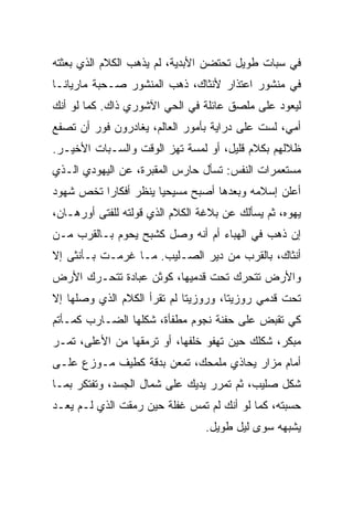 ‫ﻓﻲ ﺴﺒﺎﺕ ﻁﻭﻴل ﺘﺤﺘﻀﻥ ﺍﻷﺒﺩﻴﺔ، ﻟﻡ ﻴﺫﻫﺏ ﺍﻟﻜﻼﻡ ﺍﻟﺫﻱ ﺒﻌﺜﺘﻪ‬
‫ﻓﻲ ﻤﻨﺸﻭﺭ ﺍﻋﺘﺫﺍﺭ ﻷﻨﺜﺎﻙ، ﺫﻫﺏ ﺍﻟﻤﻨﺸﻭﺭ ﺼـﺤﺒﺔ ﻤﺎﺭﻴﺎﻨـﺎ‬
‫ﻟﻴﻌﻭﺩ ﻋﻠﻰ ﻤﻠﺼﻕ ﻋﺎﺌﻠﺔ ﻓﻲ ﺍﻟﺤﻲ ﺍﻵﺸﻭﺭﻱ ﺫﺍﻙ. ﻜﻤﺎ ﻟﻭ ﺃﻨﻙ‬
‫ﺃﻤ ‪ ،‬ﻟﺴﺕ ﻋﻠﻰ ﺩﺭﺍﻴﺔ ﺒﺄﻤﻭﺭ ﺍﻟﻌﺎﻟﻡ، ﻴﻐﺎﺩﺭﻭﻥ ﻓﻭﺭ ﺃﻥ ﺘﺼﻔﻊ‬
                                                 ‫ﻲ‬
‫ﻅﻼﻟﻬﻡ ﺒﻜﻼﻡ ﻗﻠﻴل، ﺃﻭ ﻟﻤﺴﺔ ﺘﻬﺯ ﺍﻟﻭﻗﺕ ﻭﺍﻟﺴـﺒﺎﺕ ﺍﻷﺨﻴـﺭ.‬
‫ﻤﺴﺘﻌﻤﺭﺍﺕ ﺍﻟﻨﻔﺱ: ﺘﺴﺄل ﺤﺎﺭﺱ ﺍﻟﻤﻘﺒﺭﺓ، ﻋﻥ ﺍﻟﻴﻬﻭﺩﻱ ﺍﻟـﺫﻱ‬
‫ﺃﻋﻠﻥ ﺇﺴﻼﻤﻪ ﻭﺒﻌﺩﻫﺎ ﺃﺼﺒﺢ ﻤﺴﻴﺤﻴﺎ ﻴﻨ ﹼﺭ ﺃﻓﻜﺎﺭﺍ ﺘﺨﺹ ﺸﻬﻭﺩ‬
         ‫ﹰ‬       ‫ﹰ ‪ ‬ﹶﻅ‬
‫ﻴﻬﻭﻩ، ﺜﻡ ﻴﺴﺄﻟﻙ ﻋﻥ ﺒﻼﻏﺔ ﺍﻟﻜﻼﻡ ﺍﻟﺫﻱ ﻗ ‪‬ﻟﺘﻪ ﻟﻠﻔﺘﻰ ﺃﻭﺭﻫـﺎﻥ،‬
                  ‫ﻭ‬
‫ﺇﻥ ﺫﻫﺏ ﻓﻲ ﺍﻟﻬﺒﺎﺀ ﺃﻡ ﺃﻨﻪ ﻭﺼل ﻜﺸﺒﺢ ﻴﺤﻭﻡ ﺒـﺎﻟﻘﺭﺏ ﻤـﻥ‬
‫ﺃﻨﺜﺎﻙ، ﺒﺎﻟﻘﺭﺏ ﻤﻥ ﺩﻴﺭ ﺍﻟﺼـﻠﻴﺏ. ﻤـﺎ ﻏﺭﻤـﺕ ﺒـﺄﻨﺜﻰ ﺇﻻ‬
‫ﻭﺍﻷﺭﺽ ﺘﺘﺤﺭﻙ ﺘﺤﺕ ﻗﺩﻤﻴﻬﺎ، ﻜﻭﺜﻥ ﻋﺒﺎﺩﺓ ﺘﺘﺤـﺭﻙ ﺍﻷﺭﺽ‬
‫ﺘﺤﺕ ﻗﺩﻤﻲ ﺭﻭﺯﻴﺘﺎ، ﻭﺭﻭﺯﻴﺘﺎ ﻟﻡ ﺘﻘﺭﺃ ﺍﻟﻜﻼﻡ ﺍﻟﺫﻱ ﻭﺼﻠﻬﺎ ﺇﻻ‬
‫ﻜﻲ ﺘﻘﺒﺽ ﻋﻠﻰ ﺤﻔﻨﺔ ﻨﺠﻭﻡ ﻤﻁﻔﺄﺓ، ﺸﻜﻠﻬﺎ ﺍﻟﻀـﺎﺭﺏ ﻜﻤـﺄﺘﻡ‬
‫ﻤﺒﻜﺭ، ﺸﻜﻠﻙ ﺤﻴﻥ ﺘﻬﻔﻭ ﺨﻠﻔﻬﺎ، ﺃﻭ ﺘﺭﻤﻘﻬﺎ ﻤﻥ ﺍﻷﻋﻠﻰ، ﺘﻤـﺭ‬
‫ﺃﻤﺎﻡ ﻤﺯﺍﺭ ﻴﺤﺎﺫﻱ ﻤﻠﻤﺤﻙ، ﺘﻤﻌﻥ ﺒﺩﻗﺔ ﻜﻁﻴﻑ ﻤـﻭ ‪‬ﻉ ﻋﻠـﻰ‬
      ‫ﺯ‬
‫ﺸﻜل ﺼﻠﻴﺏ، ﺜﻡ ﺘﻤﺭﺭ ﻴﺩﻴﻙ ﻋﻠﻰ ﺸﻤﺎل ﺍﻟﺠﺴﺩ، ﻭﺘﻔﺘﻜﺭ ﺒﻤـﺎ‬
‫ﺤﺴﺒﺘﻪ، ﻜﻤﺎ ﻟﻭ ﺃﻨﻙ ﻟﻡ ﺘﻤﺱ ﻏﻔﻠﺔ ﺤﻴﻥ ﺭﻤﻘﺕ ﺍﻟﺫﻱ ﻟـﻡ ﻴﻌـﺩ‬
                                 ‫ﻴﺸﺒﻬﻪ ﺴﻭﻯ ﻟﻴل ﻁﻭﻴل.‬
 