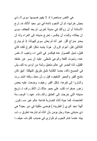 ‫ﻫﻲ ﺍﻟﻨﻔﺱ ﻤﺴﺘﻌﻤﺭﺓ ﺇﺫ ﻻ ﻴﻔﻬﻡ ﻫﺴﻴﺴﻬﺎ ﺴﻭﻯ ﺍﻟـﺫﻱ‬
‫ﻴﻌﻴﺵ ﺨﺭﺍﺒﻬﺎ، ﺜﻡ ﺃﻥ ﺍﻟﻨﺠﻭﻡ ﻨﺎﺌﻤﺔ ﻓﻲ ﺩﻴﺭ ﺒﻌﻴﺩ ﺃﻷﻨﻙ ﺨـﺎﺭﺝ‬
‫ﺍﻷﺴﺘﺎﻨﺔ ﺃﻡ ﺃﻥ ﺯﻭﺍﻟﻙ ﻓﻲ ﻤﺩﻴﻨﺔ ﺃﺨﺭﻯ. ﻟﻡ ﻴﻌﺩ ﻟﻠﺠﻔﺎﻑ ﺴﻭﻯ‬
‫ﺃﻥ ﻴﻁﺎﻟﻪ، ﻭﻟﻠﻤﺎﺀ ﺃﻥ ﻴﻨﻜﺴﺭ، ﺘﺨﺭﺝ ﻤﺩﻴﻨﺘﻪ ﺇﻟﻰ ﺍﻟﻌﺭﺍﺀ ﻭﻟﻪ ﺃﻥ‬
‫ﻴﺤﺩﻭ ﺒﻤﺯﺍﺝ ﺃﻗل. ﻏﻴﺭ ﺃﻨﻪ ﻟﻡ ﻴﻌﺵ ﺴﻭﻯ ﻜﻬﻭﻟﺔ، ﺇﺫ ﻟﻡ ﻴﺒﺎﺭﺡ‬
‫ﺍﻟﺜﻼﺜﻴﻥ ﻗﺒل ﺃﻋﻭﺍﻡ ﺍﻟﺯﻭﺍل. ﻫﻭﺫﺍ ﻴﺸﺒﻪ ﺸﻜل ﺍﻟﻔﺭﺡ ﻟﻜﻨﻪ ﻜﺄﻱ‬
‫ﻗﺘﻴل، ﺘﻤﻴل ﺍﻟﻔﺼﻭل ﻋﻨﻪ ﻓﻴﻨﻜﺴﺭ ﻓﻲ ﺍﻟﻌﻲ ﺍﺀ، ﻭﺘﻐﻴﺏ ﺍﻟـﻨﻔﺱ‬
‫ﻋﻨﻪ، ﻭﺘﻤﻭﺕ ﺍﻟﻠﻐﺔ ﻭﺍﻟﻭﻋﻲ ﺘﺸﻅﻰ. ﻋﻠﻴﻪ ﺃﻥ ﻴﺴﺭ ﻋﻥ ﻋﺸﻘﻪ‬
        ‫‪‬‬            ‫‪‬‬
‫ﺍﻟﻘﻠﻴل، ﻟﺫﺓ ﺍﻟﺒﺼﺭ ﻓﻲ ﻋﺎﻟﻡ ﻤﺘﺨﻴل ﻭﺜﻤﺔ ﻤﻥ ﺃﻭﺩﻯ ﺒﻪ ﻟﻠﻌـﻴﺵ‬
‫ﻓﻲ ﺍﻟﻤﺼﺢ ﺫﺍﻙ، ﺒﻌﺩﻤﺎ ﺍﻟﻜﺘﺎﺒﺔ ﺘﺸﻕ ﻁﺭﻴﻕ ﺍﻟﺘﻬﻜﻠﺔ. ﺃﻨﻴﻕ ﻜﺎﻥ‬
‫ﻤﻠﻤﺢ ﺍﻟﻘﺒﺭ ﻭﺍﻟﺤﺠﺭ ﺍﻟﺸﻔﻴﻑ، ﻗﻴل ﺒـﺄﻥ ﻤﻌﺸـﻭﻗﺘﻪ ﺍﻨﺘﺤـﺭﺕ‬
‫ﻭﺃﺸﺎﺭﻭﺍ ﺇﻟﻰ ﻗﺒﺭﻫﺎ، ﺸﻜل ﺍﻟﻘﺒﺭ ﺭﻫﻴﻑ، ﻭﻀﻌﺕ ﻋﻠﻴﻪ ﺒﻌﺽ‬
‫ﺯﻫﻭﺭ ﺼﻔﺭﺍﺀ، ﹸﺘﺏ ﻋﻠﻰ ﺤﺠﺭ ﻤﺘﺂﻜـل ﺍﻷﻁـﺭﺍﻑ ﺘـﺎﺭﻴﺦ‬
                                ‫ﻜ‬
‫ﻤﺩﻴﻨﺘﻪ ﺍﻟﺘﻲ ﺨﺭﺠﺕ ﺇﻟﻰ ﺍﻟﻌﺸﻕ ﻭﺍﻟﺸـﻘﺎﺀ. ﻫﻬﻨـﺎ ﺍﻟﻭﺼـﻤﺔ‬
‫ﺍﻟﻐﺎﻤﻀﺔ، ﻜﻤﺎ ﺤﻴﺎﺓ ﺃﻨﺜﺎﻩ ﺍﻟﻀﺎﺭﺒﺔ ﻓﺩﺍﺤﺔ ﻋﺎﻟﻡ ﻏﻴﺭ ﻤﺴـﻜﻭﻥ.‬
‫ﺃﻟﻬﺫﺍ ﻨﺠﺩ ﺍﻟﺒﺭﻱ ] ﺍﻟﻁﺭﻴﺩﺓ [ ﻓﻭﻀﻰ ﻤﻠﻜﻴﺔ ﻓﻲ ﺩﻴﺭ ﺒﻌﻴﺩ؟ ﻫﻲ‬
‫ﺫﻱ ﻤﺩﻴﻨﺘﻲ ﺤﻴﺎﺓ ﺭﺠل ﻴﺅﻤﻥ ﺒﺄﻥ ﺃﻨﺜﺎﻩ ﻟﻡ ﺘﺒﺎﺭﺤﻪ ﺘﻁﺭﻕ ﺒـﺎﺏ‬
‫ﺒﻴﺘﻪ ﻋﻨﺩﻤﺎ ﺘﻨﺎﻡ ﺍﻟﻨﺠﻭﻡ ﺜﻡ ﺘﺘﻭﺍﺭﻯ ﻓﻲ ﻀﺒﺎﺏ ﻜﺜﻴـﻑ ﺤﻴﺜﻤـﺎ‬
 