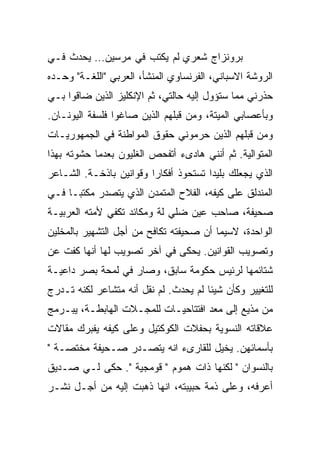 ‫ﺒﺭﻭﻨﺯﺍﺝ ﺸﻌﺭﻱ ﻟﻡ ﻴﻜﺘﺏ ﻓﻲ ﻤﺭﺴﻴﻥ… ﻴﺤﺩﺙ ﻓـﻲ‬
‫ﺍﻟﺭﻭﺸﺔ ﺍﻻﺴﺒﺎﻨﻲ، ﺍﻟﻔﺭﻨﺴﺎﻭﻱ ﺍﻟﻤﻨﺸﺄ، ﺍﻟﻌﺭﺒﻲ "ﺍﻟﻠﻐـﺔ" ﻭﺤـﺩﻩ‬
‫ﺤ ﹼﺭﻨﻲ ﻤﻤﺎ ﺴﺘﺅﻭل ﺇﻟﻴﻪ ﺤﺎﻟﺘﻲ، ﺜﻡ ﺍﻹﻨﻜﻠﻴﺯ ﺍﻟﺫﻴﻥ ﻀﺎﻗﻭﺍ ﺒـﻲ‬
                                                    ‫ﺫ‬
‫ﻭﺒﺄﻋﺼﺎﺒﻲ ﺍﻟﻤﻴﺘﺔ، ﻭﻤﻥ ﻗﺒﻠﻬﻡ ﺍﻟﺫﻴﻥ ﺼﺎﻏﻭﺍ ﻓﻠﺴﻔﺔ ﺍﻟﻴﻭﻨـﺎﻥ.‬
‫ﻭﻤﻥ ﻗﺒﻠﻬﻡ ﺍﻟﺫﻴﻥ ﺤﺭﻤﻭﻨﻲ ﺤﻘﻭﻕ ﺍﻟﻤﻭﺍﻁﻨﺔ ﻓﻲ ﺍﻟﺠﻤﻬﻭﺭﻴـﺎﺕ‬
‫ﺍﻟﻤﺘﻭﺍﻟﻴﺔ. ﺜﻡ ﺃﻨﻨﻲ ﻫﺎﺩﻯﺀ ﺃﺘﻔﺤﺹ ﺍﻟﻐﻠﻴﻭﻥ ﺒﻌﺩﻤﺎ ﺤﺸﻭﺘﻪ ﺒﻬﺫﺍ‬
‫ﺍﻟﺫﻱ ﻴﺠﻌﻠﻙ ﺒﻠﻴﺩﺍ ﺘﺴﺘﺤﻭﺫ ﺃﻓﻜﺎﺭﺍ ﻭﻗﻭﺍﻨﻴﻥ ﺒﺎﺫﺨـﺔ. ﺍﻟﺸـﺎﻋﺭ‬
                        ‫ﹰ‬             ‫ﹰ‬
‫ﺍﻟﻤﻨﺩﻟﻕ ﻋﻠﻰ ﻜﻴﻔﻪ، ﺍﻟﻔﻼﺡ ﺍﻟﻤﺘﻤ ‪‬ﻥ ﺍﻟﺫﻱ ﻴﺘﺼﺩﺭ ﻤﻜﺘﺒـﺎ ﻓـﻲ‬
    ‫ﹰ‬                  ‫ﺩ‬
‫ﺼﺤﻴﻔﺔ، ﺼﺎﺤﺏ ﻋﻴﻥ ﻀﻠﻲ ﻟﺔ ﻭﻤﻜﺎﺌﺩ ﺘﻜﻔﻲ ﻷﻤﺘﻪ ﺍﻟﻌﺭﺒﻴـﺔ‬
‫ﺍﻟﻭﺍﺤﺩﺓ، ﻻﺴﻴﻤﺎ ﺃﻥ ﺼﺤﻴﻔﺘﻪ ﺘﻜﺎﻓﺢ ﻤﻥ ﺃﺠل ﺍﻟﺘﺸﻬﻴﺭ ﺒﺎﻟﻤﺨﹼﻴﻥ‬
  ‫ﻠ‬
‫ﻭﺘﺼﻭﻴﺏ ﺍﻟﻘﻭﺍﻨﻴﻥ. ‪‬ﺤﻜﻰ ﻓﻲ ﺁﺨﺭ ﺘﺼﻭﻴﺏ ﻟﻬﺎ ﺃﻨﻬﺎ ﻜ ﹼﺕ ﻋﻥ‬
    ‫ﻔ‬                            ‫ﻴ‬
‫ﺸﺘﺎﺌﻤﻬﺎ ﻟﺭﺌﻴﺱ ﺤﻜﻭﻤﺔ ﺴﺎﺒﻕ، ﻭﺼﺎﺭ ﻓﻲ ﻟﻤﺤﺔ ﺒﺼﺭ ﺩﺍﻋﻴـﺔ‬
‫ﻟﻠﺘﻐﻴﻴﺭ ﻭﻜﺄﻥ ﺸﻴﺌﺎ ﻟﻡ ﻴﺤﺩﺙ. ﻟﻡ ﻨﻘل ﺃﻨﻪ ﻤﺘﺸﺎﻋﺭ ﻟﻜﻨﻪ ﺘـﺩﺭﺝ‬
                                      ‫ﹰ‬
‫ﻤﻥ ﻤﺫﻴﻊ ﺇﻟﻰ ﻤﻌﺩ ﺍﻓﺘﺘﺎﺤﻴـﺎﺕ ﻟﻠﻤﺠـﻼﺕ ﺍﻟﻬﺎﺒﻁـﺔ، ﻴﺒـﺭﻤﺞ‬
                                    ‫‪‬‬
‫ﻋﻼﻗﺎﺘﻪ ﺍﻟﻨﺴﻭﻴﺔ ﺒﺤﻔﻼﺕ ﺍﻟﻜﻭﻜﺘﻴل ﻭﻋﻠﻰ ﻜﻴﻔﻪ ﻴﻔﺒﺭﻙ ﻤﻘﺎﻻﺕ‬
‫ﺒﺄﺴﻤﺎﺌﻬﻥ. ﻴﺨ ‪‬ل ﻟﻠﻘﺎﺭﻯﺀ ﺍﻨﻪ ﻴﺘﺼـﺩﺭ ﺼـﺤﻴﻔﺔ ﻤﺨﺘﺼـﺔ "‬
                                    ‫ﻴ‬
‫ﺒﺎﻟﻨﺴﻭﺍﻥ " ﻟﻜﻨﻬﺎ ﺫﺍﺕ ﻫﻤﻭﻡ " ﻗﻭﻤﺠﻴﺔ ". ﺤﻜﻰ ﻟـﻲ ﺼـﺩﻴﻕ‬
‫ﺃﻋﺭﻓﻪ، ﻭﻋﻠﻰ ﺫﻤﺔ ﺤﺒﻴﺒﺘﻪ، ﺍﻨﻬﺎ ﺫﻫﺒﺕ ﺇﻟﻴﻪ ﻤﻥ ﺃﺠـل ﻨﺸـﺭ‬
 