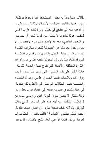 ‫ﻤﻘﺎﻻﺕ ﺃﺩﺒﻴﺔ ﻭﺇﺫﺍ ﺒﻪ ﻴﺤﺎﻭل ﺍﺼﻁﻴﺎﺩﻫﺎ. ﻓﻤﺭﺓ ﻴﻌﺩﻫﺎ ﺒﻭﻅﻴﻔﺔ،‬
‫ﻭﻤﺭﺓ ﻴﻜﹼﻔﻬﺎ ﺒﻤﻘﺎﻻﺕ ﻋﻥ ﻜﺘﺏ ﺍﻷﺼﺩﻗﺎﺀ، ﻭﺜﺎﻟﺜﺔ ﻴﻁﻠﺏ ﺇﻟﻴﻬـﺎ‬
                                             ‫ﻠ‬
‫ﺃﻥ ﺘﺫﻫﺏ ﻤﻌﻪ ﺇﻟﻰ ﻤﻨﺘﺠﻊ ﻓﻲ ﺠﺒﻴل. ﻭﻤﺭﺓ ﺘﺠﺩﻩ ﻋﺎﺭﻴـﺎ ﻓـﻲ‬
    ‫ﹰ‬
‫ﺍﻟﻤﻜﺘﺏ. ﻫﻭﺫﺍ ﺸﺎﻋﺭﻨﺎ ﻻ ﻴﻔﺼل ﺒﻴﻥ ﻜﻭﻤﺔ ﺸﻌﻴﺭ ﺃﻭ ﻨﺼﻭﺹ‬
‫ﺃﻭ ﺃﺸﻌﺎﺭ. ﺃﻏﺎﻅﻨﻲ، ﻤﻌﻪ ﺃﻨﻪ ﻻ ﻴﻔﻜﺭ، ﺒل ﺃﻨـﻪ ﻻ ‪‬ﺒﺼـﺭ ﺇﻻ‬
       ‫ﻴ‬
‫ﺒﻌﻴﻥ ﻭﺍﺤﺩﺓ. ﻴﻌﺩ ﻤﻠﻔﺎ ﻋﻥ ﺍﻷﺼﻭﻟﻴﺔ ﻟﺘﺘﺤﻭل ﻤﻬﺎﺘﺭﺍﺕ ﺍﻟﻜﺘﺒـﺔ‬
                                  ‫ﹰ‬
‫ﺸﻴﺌﺎ ﻤﻥ ﺍﻟﻤﻴﺯﻭﺠﺎﻨﻴﺔ، ﺍﻟﺤﺒﻠﻰ ﺒﺎﻟﺸـﻬﻭﺍﺕ ﻭﻓﻨـﻭﻥ ﺍﻟﻔﻼﺤـﺔ‬
                                                ‫ﹰ‬
‫ﺍﻟﺒﻴﺭﻭﻗﺭﺍﻁﻴﺔ، ﻓﻼ ﺒﺄﺱ ﺃﻥ "ﻴﺘﺤﻭل" ﻤﻜﺘﺒﻪ ﻋﻠـﻰ ﻤـﺭﺃﻯ ﺍﷲ‬
‫ﻭﺍﻟﺜﻭﺭﺓ ﺍﻟﻤﻨﻁﻔﺌﺔ ﻭﺍﻷﺩﻤﻐﺔ ﺍﻟﺘﻲ ﺘﻔﻭﺡ ﻤﻨﻬﺎ ﺭﺍﺌﺤـﺔ ﺍﻟﺸـﺒﻕ.‬
‫ﻫﺎﺃﻨﺫﺍ ﺃﺠﻠﺱ ﻋﻠﻰ ﻨﻔﺱ ﺍﻟﺼﺨﺭﺓ ﺍﻟﺘﻲ ﻫﻭﻯ ﻤﻨﻬﺎ ﺠﺴﺩ ﺭﺍﻟـﻑ‬
‫ﺭﺯﻕ ﺍﷲ، ﻭﻟﻸﺴﺒﺎﺏ ﻨﻔﺴﻬﺎ ﺃﺒﺼـﻕ ﻋﻠـﻰ ﺭﺠـل ﺃﻨﺘﺠﺘـﻪ‬
‫ﻭﺍﺤﺘﻀﻨﺘﻪ ﺒﻌﺽ ﺍﻟﺤﺜﺎﻻﺕ. ﻟﻡ ﺃﻨﻅﺭ ﺇﻟﻰ ﺍﻷﻋﻠﻰ، ﻟﻜﻥ ﻴﺨﻴـل‬
‫ﺇﻟﻲ ﻫﻴﺌﺔ ﻤﻠﻴﺸﻴﻭﻱ ﻴﺼ ‪‬ﺏ ﻤﺩﻓﻌﻪ ﺇﻟﻰ ﻏﻴﻤﺔ، ﺜﻡ ﻴﻬـﺒﻁ ﻤـﻥ‬
                              ‫ﻭ‬                 ‫‪‬‬
‫ﻓﻭﻫﺔ ﻤﻨﻅﺎﺭ ﻻ ‪‬ﺒﺼﺭ ﺴﻭﻯ ﺍﻟﺩﻭﻟﺔ. ﺍﻟﻴﻭﻡ ﺯﺍﺭﻨـﻲ ﻤﺒـﺭﻤﺞ‬
                                   ‫ﻴ‬
‫ﺍﻟﺴﺎﺘﻼﻴﺕ، ﺍﺨﺘﻠﻔﺕ ﻤﻌﻪ ﻷﻨﻪ ﺃﻓﺴﺩ ﻋﻠﻰ ﺍﻟﺠﻤﺎﻫﻴﺭ ﺍﻟﺘﻤﺘﻊ ﺒﺄﻓﻼﻡ‬
‫ﺍﻟﺒﻭﺭﻨﻭ. ﺒل ﻷﻨﻪ ﺨﺎﻑ ﺼﺒﻴﺔ ﺠﺎﺅﻭﺍ ﻤﻥ ﺍﻟﻔﻨﺎﺭ. ﺒﻌﺩﻫﺎ ﺒﻘﻠﻴـل‬
‫ﺭﺤﺕ ﺃﺘﺴﻠﻰ ﺒﻤﻔﻬﻭﻡ " ﺍﻟﺩﻭﻟـﺔ " ﻓﺎﻜﺘﺸـﻔﺕ ﺃﻥ ﺍﻟﺤﻜﻭﻤـﺎﺕ‬
‫ﺍﻟﻌﺭﺒﻴﺔ ﻟﻡ ﺘﻜﻥ ﻗﺎﺌﻤﺔ ﺇﻻ ﻋﻠﻰ ﺃﻓﻌﺎل ﺘﺫﺒﺢ ﺍﻷﺨﻼﻕ ﻭﺍﻟﻘـﻭﺍﻨﻴﻥ‬
 