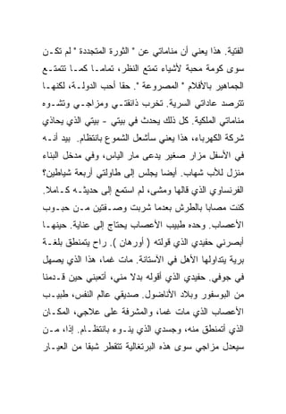 ‫ﺍﻟﻔﺘﻴﺔ. ﻫﺫﺍ ﻴﻌﻨﻲ ﺃﻥ ﻤﻨﺎﻤﺎﺘﻲ ﻋﻥ " ﺍﻟﺜﻭﺭﺓ ﺍﻟﻤﺘﺠﺩﺩﺓ " ﻟﻡ ﺘﻜـﻥ‬
‫ﺴﻭﻯ ﻜﻭﻤﺔ ﻤﺤﺒﺔ ﻷﺸﻴﺎﺀ ﺘﻤﺘﻊ ﺍﻟﻨﻅﺭ، ﺘﻤﺎﻤـﺎ ﻜﻤـﺎ ﺘﺘﻤﺘـﻊ‬
            ‫ﹰ‬
‫ﺍﻟﺠﻤﺎﻫﻴﺭ ﺒﺎﻷﻓﻼﻡ " ﺍﻟﻤﺼﺭﻭﻋﺔ ". ﺤﻘﺎ ﺃﺤﺏ ﺍﻟﺩﻭﻟـﺔ، ﻟﻜﻨﻬـﺎ‬
                    ‫ﹰ‬
‫ﺘﺘﺭﺼﺩ ﻋﺎﺩﺍﺘﻲ ﺍﻟﺴﺭﻴﺔ. ﺘﺨﺭﺏ ﺫﺍﺌﻘﺘـﻲ ﻭﻤﺯﺍﺠـﻲ ﻭﺘﺸـﻭﻩ‬
‫ﻤﻨﺎﻤﺎﺘﻲ ﺍﻟﻤﻠﻜﻴﺔ. ﻜل ﺫﻟﻙ ﻴﺤﺩﺙ ﻓﻲ ﺒﻴﺘﻲ - ﺒﻴﺘﻲ ﺍﻟﺫﻱ ﻴﺤﺎﺫﻱ‬
‫ﺸﺭﻜﺔ ﺍﻟﻜﻬﺭﺒﺎﺀ، ﻫﺫﺍ ﻴﻌﻨﻲ ﺴﺄﺸﻌل ﺍﻟﺸﻤﻭﻉ ﺒﺎﻨﺘﻅﺎﻡ. ‪‬ﻴﺩ ﺃﻨـﻪ‬
       ‫ﺒ‬
‫ﻓﻲ ﺍﻷﺴﻔل ﻤﺯﺍﺭ ﺼﻐﻴﺭ ‪‬ﺩﻋﻰ ﻤﺎﺭ ﺍﻟﻴﺎﺱ، ﻭﻓﻲ ﻤﺩﺨل ﺍﻟﺒﻨﺎﺀ‬
                              ‫ﻴ‬
‫ﻤﻨﺯل ﻟﻸﺏ ﺸﻬﺎﺏ. ﺃﻴﻀﺎ ﻴﺠﻠﺱ ﺇﻟﻰ ﻁﺎﻭﻟﺘﻲ ﺃﺭﺒﻌﺔ ﺸﻴﺎﻁﻴﻥ؟‬
                              ‫ﹰ‬
‫ﺍﻟﻔﺭﻨﺴﺎﻭﻱ ﺍﻟﺫﻱ ﻗﺎﻟﻬﺎ ﻭﻤﺸﻰ، ﻟﻡ ﺍﺴﺘﻤﻊ ﺇﻟﻰ ﺤﺩﻴﺜـﻪ ﻜـﺎﻤﻼ.‬
 ‫ﹰ‬
‫ﻜﻨﺕ ﻤﺼﺎﺒﺎ ﺒﺎﻟﻁﺭﺵ ﺒﻌﺩﻤﺎ ﺸﺭﺒﺕ ﻭﺼـﻔﺘﻴﻥ ﻤـﻥ ﺤﺒـﻭﺏ‬
                                    ‫ﹰ‬
‫ﺍﻷﻋﺼﺎﺏ. ﻭﺤﺩﻩ ﻁﺒﻴﺏ ﺍﻷﻋﺼﺎﺏ ﻴﺤﺘﺎﺝ ﺇﻟﻰ ﻋﻨﺎﻴﺔ. ﺤﻴﻨﻬـﺎ‬
‫ﺃﺒﺼﺭﻨﻲ ﺤﻔﻴﺩﻱ ﺍﻟﺫﻱ ﻗ ‪‬ﻟﺘﻪ ) ﺃﻭﺭﻫﺎﻥ (. ﺭﺍﺡ ﻴﺘﻤﻨﻁﻕ ﺒﻠﻐـﺔ‬
                                ‫ﻭ‬
‫ﺒﺭﻴﺔ ﻴﺘﺩﺍﻭﻟﻬﺎ ﺍﻷﻫل ﻓﻲ ﺍﻵﺴﺘﺎﻨﺔ. ﻤﺎﺕ ﻏﻤﹰ، ﻫﺫﺍ ﺍﻟﺫﻱ ﻴﺼﻬل‬
               ‫ﺎ‬
‫ﻓﻲ ﺠﻭﻓﻲ. ﺤﻔﻴﺩﻱ ﺍﻟﺫﻱ ﺃﻗﻭﻟﻪ ﺒﺩﻻ ﻤﻨﻲ، ﺃﺘﻌﺒﻨﻲ ﺤﻴﻥ ﻗـﺩﻤﻨﺎ‬
                       ‫ﹰ‬     ‫‪‬‬
‫ﻤﻥ ﺍﻟﺒﻭﺴﻔﻭﺭ ﻭﺒﻼﺩ ﺍﻷﻨﺎﻀﻭل. ﺼﺩﻴﻘﻲ ﻋﺎﻟﻡ ﺍﻟﻨﻔﺱ، ﻁﺒﻴـﺏ‬
‫ﺍﻷﻋﺼﺎﺏ ﺍﻟﺫﻱ ﻤﺎﺕ ﻏﻤﹰ، ﻭﺍﻟﻤﺸﺭﻓﺔ ﻋﻠﻰ ﻋﻼﺠﻲ، ﺍﻟﻤﻜـﺎﻥ‬
                            ‫ﺎ‬
‫ﺍﻟﺫﻱ ﺃﺘﻤﻨﻁﻕ ﻤﻨﻪ، ﻭﺠﺴﺩﻱ ﺍﻟﺫﻱ ﻴﻨـﻭﺀ ﺒﺎﻨﺘﻅـﺎﻡ. ﺇﺫﹰ، ﻤـﻥ‬
     ‫ﺍ‬
‫ﺴﻴﻌﺩل ﻤﺯﺍﺠﻲ ﺴﻭﻯ ﻫﺫﻩ ﺍﻟﺒﺭﺘﻐﺎﻟﻴﺔ ﺘﺘﻘﻁﺭ ﺸﺒﻘﺎ ﻤﻥ ﺍﻟﻌﻴـﺎﺭ‬
           ‫ﹰ‬
 