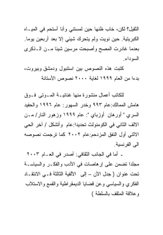 ‫ﺍﻟﺜﻘﻴل؟ ﻟﻜﻥ، ﺨﺎﺏ ﻅﻨﻬﺎ ﺤﻴﻥ ﻟﻤﺴﺘﻨﻲ ﻭﺃﻨﺎ ﺃﺴﺘﺤﻡ ﻓﻲ ﺍﻟﻤﻴـﺎﻩ‬
‫ﺍﻟﻜﺒﺭﻴﺘﻴﺔ. ﺤﻴﻥ ﻨﻭﻴﺕ ﻭﻟﻡ ﻴﺘﺤﺭﻙ ﺸﻴﺌﻲ ﺇﻻ ﺒﻌﺩ ﺃﺭﺒﻌﻴﻥ ﻴﻭﻤﺎ.‬
 ‫ﹰ‬
‫ﺒﻌﺩﻤﺎ ﻏﺎﺩﺭﺕ ﺍﻟﻤﺼﺢ ﻭﺃﺼﺒﺤﺕ ﻤﺭﺴﻴﻥ ﺸﻴﺌﺎ ﻤـﻥ ﺍﻟـﺫﻜﺭﻯ‬
            ‫ﹰ‬
                                              ‫ﺍﻟﺴﻭﺩﺍﺀ.‬
‫ﻜﺘﺒﺕ ﻫﺫﻩ ﺍﻟﻨﺼﻭﺹ ﺒﻴﻥ ﺍﺴﺘﻨﺒﻭل ﻭﺩﻤﺸﻕ ﻭﺒﻴﺭﻭﺕ،‬
        ‫ﺒﺩﺀﺍ ﻤﻥ ﺍﻟﻌﺎﻡ ٩٩٩١ ﻟﻐﺎﻴﺔ ٠٠٠٢ ﻨﺼﻭﺹ ﺍﻷﺴﺘﺎﻨﺔ‬
                                              ‫ﹰ‬

‫ﻟﻠﻜﺎﺘﺏ ﺃﻋﻤﺎل ﻤﻨﺸﻭﺭﺓ ﻤﻨﻬﺎ ﻏﻨﺎﺌﻴـﺔ ﺍﻟﻤـﻭﺘﻰ ﻓـﻭﻕ‬
‫ﻫﺎﻤﺵ ﺍﻟﻤﻤﺎﻟﻙ:ﻋﺎﻡ ٣٩٩ ﻭﺨﺩﺭ ﺍﻟﺴﻬﻭﺭ: ﻋﺎﻡ ٦٩٩١ ﻭﺍﻟﺤﻔﻴﺩ‬
‫ﺍﻟﺴﺭﻱ " ﺃﻭﺭﻫﺎﻥ ﺃﻭﺯﺒﺎﻱ ": ﻋﺎﻡ ٩٩٩١ ﻭﺯﻫﻭﺭ ﺍﻟﻨﺎﺭ/ ﻤـﻥ‬
‫ﺍﻻﻟﻑ ﺍﻟﺜﺎﻨﻲ ﻓﻲ ﺍﻟﻜﻭﻤﻨﻭﻟﺙ ﺘﺤﺩﻴﺩﺍ:ﻋﺎﻡ ﻭﺃﺘﺸﻜل / ﺁﺨﺭ ﺍﻟﺤﻲ‬
                      ‫ﹰ‬
‫ﺍﻻﺜﻨﻲ ﺃﻭل ﺍﻟﻨﻔﻕ ﺍﻟﻤﺯﺩﺤﻡ:ﻋﺎﻡ ٢٠٠٢ ﻜﻤﺎ ﺘﺭﺠﻤﺕ ﻨﺼﻭﺼﻪ‬
                                          ‫ﺍﻟﻰ ﺍﻟﻔﺭﻨﺴﻴﺔ.‬
 ‫ـ ﺃﻤﺎ ﻓﻲ ﺍﻟﺠﺎﻨﺏ ﺍﻟﺜﻘﺎﻓﻲ: ﺃﺼﺩﺭ ﻓﻲ ﺍﻟﻌـﺎﻡ ٣٠٠٢‬
‫ﻤﺠﻠﺩﺍ ﺘﻀﻤﻥ ﻋﻠﻰ ﺇﺭﻫﺎﺼﺎﺕ ﻓﻲ ﺍﻷﺩﺏ ﻭﺍﻟﻔﻜـﺭ ﻭﺍﻟﺴﻴﺎﺴـﺔ‬
‫ﺘﺤﺕ ﻋﻨﻭﺍﻥ ) ﺠﺩل ﺍﻵﻥ – ﺇﻟﻰ ﺍﻷﻟﻔﻴﺔ ﺍﻟﺜﺎﻟﺜﺔ ﻓـﻲ ﺍﻻﻨﺘﻘـﺎﺩ‬
‫ﺍﻟﻔﻜﺭﻱ ﻭﺍﻟﺴﻴﺎﺴﻲ ﻭﻋﻥ ﻗﻀﺎﻴﺎ ﺍﻟﺩﻴﻤﻘﺭﺍﻁﻴﺔ ﻭﺍﻟﻘﻤﻊ ﻭﺍﻻﺴﺘﻼﺏ‬
                               ‫ﻭﻋﻼﻗﺔ ﺍﻟﻤﺜﻘﻑ ﺒﺎﻟﺴﻠﻁﺔ (‬
 