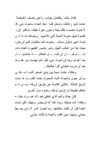 ‫ﻓﺘﺎﺕ ﻭﻗﺕ ..ﻗﻁﻌﺎﻥ ﺨﻭﻑ، ﻭﺃﻋﻴﻥ ﺒﻨﺼﻑ ﺇﻏﻤﺎﻀﺔ‬
‫ﻋﻨﺩﻤﺎ ﺘﻨﻤﻭ ﺭﻏﺎﺒﻙ، ﻭﺘﺴﻌل ﻜﻤﺎ ﺩﻴﻙ ﺍﻟﺠﺩﺓ، ﺴﺘﻤﻭﺕ ﺒﻨﻲ. ﻗﺩ‬
    ‫‪‬‬
‫ﻻ ﺘﻤﻭﺕ ﻓﺤﺴﺏ، ﻓﻠﻙ ﻤﻴﺘﺔ ﻭﻋﻴﻭﻥ ﻏﻴﺭﺓ ﻋﻠﻴﻙ، ﺇﺴﺘﻜﺒﺭ ﺇﺫﻥ،‬
‫ﺍﻟﻘﺴﻭﺓ ﺘﻤﻬل ﻨﻌﻭﻤﺔ ﺍﻟﺩﻤﻴﺔ ﺍﻟﺘﻲ ﺘﻼﻋﺒﻬﺎ .ﻭﺠﺴﺩﻙ ﻫـﺫﺍ ﻟـﻥ‬
‫ﺘﻨﺴﺎﻩ ﺃﻋﻴﻥ ﺘﺤﺎﻭل ﻤﺴ ‪ ،‬ﺴﺘﻤﻭﺕ ﻜﻤﺎ ﺤﻜﺎﻴﺎﺕ ﺍﻟﻌﻡ ﺃﻭﺭﻫﺎﻥ،‬
                               ‫‪‬ﻙ‬
‫ﺤﻴﺙ ﺘﺒﺩﺃ ﻤﻥ ﺜﻌﺎﻟﺏ ﺍﻟﺠﺒل ﻭﺘﻤﺭ ﺒﺸﻤﺱ ﺍﻟﻅﻬﻴﺭﺓ، ﻜﻌﺎﺩﺘـﻙ،‬
‫ـﺎ.‬‫ـﺔ ﺨﺎﺘﻤﺘﻬــ‬‫ـل ﺍﻟﺤﻜﺎﻴــ‬‫ـل ﺃﻥ ﺘﺼــ‬‫ـﺎﻡ ﻗﺒــ‬‫ﺘﻨــ‬
‫ﺒﻌﺩ ﺃﻋﻭﺍﻡ، ﺭﺒﻤﺎ ﻟﻥ ﺘﻤﻭﺕ ﺒﻨ ‪ ،‬ﻗﺒل ﻋﺎﻡ ﻨﻬﻀﺕ ﻤﻥ ﻏﻔـﻭﺓ،‬
                        ‫ﻲ‬
                     ‫ﺒﻌﺩ ﺃﻥ ﺸﺭﺒﺕ ﻓﻨﺠﺎﻨﻲ ﺃﻗﺭﺃ ﺤﻜﺎﻴﺘﻙ .‬
‫ﻭﻫﻜﺫﺍ، ﻋﺸﺕ ﺩﻤﻴﺔ ﺒﻴﻥ ﻴﺩﻴﻥ ﺃﺼﻐﺭ ﺍﻟﻨﺴـﺎﺀ، ﻋﻠـﻰ‬
‫ﻤﺭﺃﻯ ﻋﻴﻭﻥ ﻭﺸﻌﻭﺫﺓ ﺃﺸﺒﺎﻩ ﺍﻟﺴﺤﺭﺓ، ﺒﻌﺩﻤﺎ ﺍﻟﻘﺴـﻭﺓ ﻫـﺩﻤﺕ‬
‫ﺘﺎﺭﻴﺦ ﺍﻟﻌﺎﺌﻠﺔ. ﻋﺎﺌﻠﺘﻲ ﺍﻟﻘﺎﺩﻤﺔ ﻋﻥ ﻁﺭﻴﻕ ﺃﻭﺭﻓﻪ، ﻭﻤـﻥ ﺜـﻡ‬
         ‫ﹸﺤﺘﻜﻡ ﻟﻁﺒﻴﻌﺔ ﻨﺯﺍﻉ ﺒﻴﻥ ﺘﺭﻜﻴﺎ، ﻭﺤﺩﻭﺩ ﺩﻭل ﺃﺨﺭﻯ.‬
                                                    ‫ﺘ‬
‫ﻜﺎﻥ ﺠﺩﻙ ﻭﺍﻟﻌﻡ ﺍﻟﺫﻱ ﺍﺨﺘﻔﻰ ﻓﺠـﺄﺓ، ﺨﺒـﺭﺕ ﻤﻴﺘﺘـﻪ‬
‫ﻭﻫﻜﺫﺍ، ﺃﻨﺕ ﻀﹼﻴﻠﻪ ﺭﺒﻤﺎ، ﻜﻤﺎ ﺃﻨﻪ ﻟﻡ ‪‬ﺒﺼﺭ ﻭﺠﻬﻙ، ﻟﻜﻥ ﻨﺎﻤﺕ‬
                  ‫ﻴ‬                     ‫ِﻠ‬
‫ﺍﻟﺠﺩﺓ ﻗﺒل ﺃﻥ ﺘﻜﻤل ﺤﻜﺎﻴﺘﻬﺎ. ﻭﻤﺎ ﻓﻬﻤﺕ ﺍﻟﺴﺭ ﺍﻟـﺫﻱ ﻴﺤـﻴﻁ‬
          ‫ﺒﺠﺩﺘﻲ ﻭﺒﻨﻴﻬﺎ، ﺤﻴﻥ ﺃﻓﻘﺕ ﻭﺍﻟﺠﺩﺓ ﻤﺎ ﻜﺎﻨﺕ ﺤﻭﻟﻲ.‬
 