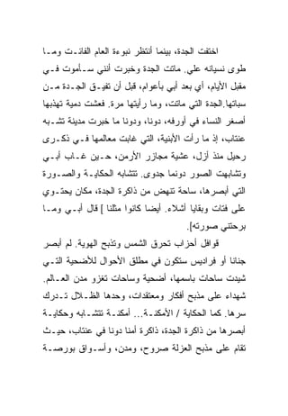 ‫ﺍﺨﺘﻔﺕ ﺍﻟﺠﺩﺓ، ﺒﻴﻨﻤﺎ ﺃﻨﺘﻅﺭ ﻨﺒﻭﺀﺓ ﺍﻟﻌﺎﻡ ﺍﻟﻔﺎﺌـﺕ ﻭﻤـﺎ‬
‫ﻁﻭﻯ ﻨﺴﻴﺎﻨﻪ ﻋﻠﻲ. ﻤﺎﺘﺕ ﺍﻟﺠﺩﺓ ﻭﺨﺒﺭﺕ ﺃﻨﻨﻲ ﺴـﺄﻤﻭﺕ ﻓـﻲ‬
                                  ‫‪‬‬
‫ﻤﻘﺒل ﺍﻷﻴﺎﻡ، ﺃﻱ ﺒﻌﺩ ﺃﺒﻲ ﺒﺄﻋﻭﺍﻡ، ﻗﺒل ﺃﻥ ﺘﻔﻴـﻕ ﺍﻟﺠـﺩﺓ ﻤـﻥ‬
‫ﺴﺒﺎﺘﻬﺎ.ﺍﻟﺠﺩﺓ ﺍﻟﺘﻲ ﻤﺎﺘﺕ، ﻭﻤﺎ ﺭﺃﻴﺘﻬﺎ ﻤﺭﺓ. ﻓﻌﺸﺕ ﺩﻤﻴﺔ ﺘﻬﺫﺒﻬﺎ‬
‫ﺃﺼﻐﺭ ﺍﻟﻨﺴﺎﺀ ﻓﻲ ﺃﻭﺭﻓﻪ، ﺩﻭﻨﺎ، ﻭﺩﻭﻨﺎ ﻤﺎ ﺨﺒﺭﺕ ﻤﺩﻴﻨﺔ ﺘﺸـﺒﻪ‬
‫ﻋﻨﺘﺎﺏ، ﺇﺫ ﻤﺎ ﺭﺃﺕ ﺍﻷﺒﻨﻴﺔ، ﺍﻟﺘﻲ ﻏﺎﺒﺕ ﻤﻌﺎﻟﻤﻬﺎ ﻓـﻲ ﺫﻜـﺭﻯ‬
‫ﺭﺤﻴل ﻤﻨﺫ ﺃﺯل، ﻋﺸﻴﺔ ﻤﺠﺎﺯﺭ ﺍﻷﺭﻤﻥ، ﺤـﻴﻥ ﻏـﺎﺏ ﺃﺒـﻲ‬
‫ﻭﺘﺸﺎﺒﻬﺕ ﺍﻟﺼﻭﺭ ﺩﻭﻨﻤﺎ ﺠﺩﻭﻯ. ﺘﺘﺸﺎﺒﻪ ﺍﻟﺤﻜﺎﻴـﺔ ﻭﺍﻟﺼـﻭﺭﺓ‬
‫ﺍﻟﺘﻲ ﺃﺒﺼﺭﻫﺎ، ﺴﺎﺤﺔ ﺘﻨﻬﺽ ﻤﻥ ﺫﺍﻜﺭﺓ ﺍﻟﺠﺩﺓ، ﻤﻜﺎﻥ ﻴﺤﺘـﻭﻱ‬
‫ﻋﻠﻰ ﻓﺘﺎﺕ ﻭﺒﻘﺎﻴﺎ ﺃﺸﻼﺀ. ﺃﻴﻀﺎ ﻜﺎﻨﻭﺍ ﻤﺜﻠﻨﺎ [ ﻗﺎل ﺃﺒـﻲ ﻭﻤـﺎ‬
                            ‫ﹰ‬
                                        ‫ﺒﺭﺤﺘﻨﻲ ﺼﻭﺭﺘﻪ[.‬
‫ﻗﻭﺍﻓل ﺃﺤﺯﺍﺏ ﺘﺤﺭﻕ ﺍﻟﺸﻤﺱ ﻭﺘﺫﺒﺢ ﺍﻟﻬﻭﻴﺔ. ﻟﻡ ﺃﺒﺼﺭ‬
‫ﺠﻨﺎﻨﺎ ﺃﻭ ﻓﺭﺍﺩﻴﺱ ﺴﺘﻜﻭﻥ ﻓﻲ ﻤﻁﻠﻕ ﺍﻷﺤﻭﺍل ﻟﻸﻀﺤﻴﺔ ﺍﻟﺘـﻲ‬
                                  ‫‪‬‬         ‫ﹰ‬
‫ﺸﻴﺩﺕ ﺴﺎﺤﺎﺕ ﺒﺎﺴﻤﻬﺎ، ﺃﻀﺤﻴﺔ ﻭﺴﺎﺤﺎﺕ ﺘﻐﺯﻭ ﻤﺩﻥ ﺍﻟﻌـﺎﻟﻡ.‬
‫ﺸﻬﺩﺍﺀ ﻋﻠﻰ ﻤﺫﺒﺢ ﺃﻓﻜﺎﺭ ﻭﻤﻌﺘﻘﺩﺍﺕ، ﻭﺤﺩﻫﺎ ﺍﻟﻅـﻼل ﺘـﺩﺭﻙ‬
‫ﺴﺭﻫﺎ. ﻜﻤﺎ ﺍﻟﺤﻜﺎﻴﺔ / ﺍﻷﻤﻜﻨـﺔ... ﺃﻤﻜﻨـﺔ ﺘﺘﺸـﺎﺒﻪ ﻭﺤﻜﺎﻴـﺔ‬
‫ﺃﺒﺼﺭﻫﺎ ﻤﻥ ﺫﺍﻜﺭﺓ ﺍﻟﺠﺩﺓ، ﺫﺍﻜﺭﺓ ﺃﻤﻨﺎ ﺩﻭﻨﺎ ﻓﻲ ﻋﻨﺘﺎﺏ، ﺤﻴـﺙ‬
‫ﹸﻘﺎﻡ ﻋﻠﻰ ﻤﺫﺒﺢ ﺍﻟﻌﺯﻟﺔ ﺼﺭﻭﺡ، ﻭﻤﺩﻥ، ﻭﺃﺴـﻭﺍﻕ ﺒﻭﺭﺼـﺔ‬
                                              ‫ﺘ‬
 