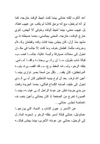 ‫ﺃﻋﺩ ﺃﺫﻜﺭﻩ، ﻟﻜﻨﻪ ﺤﺩﺜﻨﻲ ﺒﻴﻨﻤﺎ ﻜﻨﺕ ﺃﺤﻴﻁ ﺍﻟﻭﻗﺕ ﺨﺎﺭﺠﻪ، ﻜﻤﺎ‬
‫ﻟﻭ ﺃﻨﻪ ﻟﻡ ﻴﻔﻌل، ﻤﻊ ﺃﻨﻪ ﻴﺭﻤﻕ ﻜﻼﻤﺎ ﻟﻡ ﻴﻜﺘﺏ ﻋﻥ ﻏﻴﻬﺏ ﻓﻌﻠﺔ،‬
                      ‫ﹰ‬
‫ﺒل ﻏﻴﻬﺏ ﻤﻌﻨﻰ، ﺒﻴﻨﻤﺎ ﺃﺤﻴﻁ ﺍﻟﻭﻗﺕ ﻭﺨﻭﻓﻲ ﺃﻻ ﺃﻨﻬﺽ، ﻟﺘﻭﻱ‬
‫ﺨﺎﺭﺝ ﺍﻟﻭﻗﺕ، ﺨﺎﺭﺠﻪ، ﺍﻟﻤﻌﻨﻰ ﻴﺠﺎﻟﺴﻨﻲ، ﺒﻌﺩﻤﺎ ﻀﺒﻁﺘﻪ ﻓـﻲ‬
‫ﻤﺸﻬﺩ ﻤﻨﺫ ﺃﺯل، ﻜﺎﻥ ﻴﺠﻠﺱ ﺒﻴﻨﻤﺎ ﻓﺘﺎﺕ ﻭﻗﺕ ﻭﻗﻁﻌﺎﻥ ﻭﻜـﻼﻡ‬
‫ﻭﺤﺭﻭﻑ ﻤﺜﻠﻤﺔ. ﻗﻁﻌﺎﻥ ﺨﻭﻑ ﻭﻤﺎ ﻜﻨﺕ ﺇﻻ ﺠﺎﻟﺴﺎ ﻓﻲ ﻤﻜـﺎﻥ‬
         ‫ﹰ‬
‫ﺘﺤﻭل ﺇﻟﻰ ﻤﺤﻼﺕ ﺼﻴﺎﺭﻓﺔ ﻭﺃﻟﺒﺴﺔ ﻏﺎﻟﻴﺔ، ﺠﺎﻟﺴـﺎ ﻓﺤﺴـﺏ،‬
       ‫ﹰ‬
‫ﻗﺒﺎﻟﺔ ﺸﺎﺏ ﻁﻭﻴل، ﻤـﺎ ﺇﻥ ﺭﺁﻨـﻲ ﻭﺠﺩﺘـﻪ ﻭﺍﻗﻔـﺎ ﺃﻤـﺎﻤﻲ.‬
        ‫ﹰ‬
‫ﺒﻔﻜﻪ ﺍﻟﺭﺨﻭ، ﻭﻟﺴـﺎﻨﻪ ﺍﻟﻤﻘﻁـﻭﻉ، ﺴـﺎﻗﻪ ﺍﻟﻘﺼـﻴﺭﺓ، ﻴﺩﻴـﻪ‬
‫ﺍﻟﻤﺭﺘﺠﻔﺘﻴﻥ، ﻜﺎﻥ ﻴﻘﻑ... ﺒﺄﻗل ﻤﻥ ﻟﻤﺤﺔ ﺒﺼﺭ ﺘﻭﺍﺭﻯ ﺒﻴﻨﻤـﺎ‬
‫ﺃﻋﻴﻥ ﺍﷲ ﺘﺭﻑ. ﺒﻌﺩ ﺃﻥ ﻟﻭﺡ ﺒﻴﺩﻴﻪ ﺍﻟﻨﺎﺤﻠﺘﻴﻥ ﻜﺎﻥ ﺃﺒـﻲ ﺍﻟـﺫﻱ‬
‫ﺘﺤﻭل ﺇﻟﻰ ﻁﻴﻑ ﺃﺼﺎﺒﻪ ﺍﻟﻜﺴﺎﺡ ﻗﺒﺎﻟﺘﻲ، ﺒﻌﺩﻤﺎ ﺍﻟﺠﺭﻴﺩﺓ ﻭﻗﻌﺕ‬
‫ﻤﻥ ﻴﺩﻱ ﺠﺭﻴﺩﺓ ﺘﻌﻠﻥ ﻋﻥ ﻋﻭﺩﺓ ﺍﻟﺭﺍﺤل ﺇﻟـﻰ ﻏﻴﺎﺒـﻪ، ﺒﻴﻨﻤـﺎ‬
‫ﺍﻟﺼﻭﺭﺓ ﺘﺨﺭﺝ ﻤﻥ ﺍﻟﺼﻔﺤﺔ ﺇﺫ ﻜﺎﻥ ﻴﺤﺩﺜﻨﻲ ﻭﺃﻋﻴﻥ ﺒﻨﺼـﻑ‬
                               ‫ﺇﻏﻤﺎﻀﺔ ﺘﺠﻠﺱ. ﺤﺩﺜﻨﻲ…‬
‫ﻋﻥ ﺍﻷﺴﻤﺭ ﻭ ﻋﻴﻭﻥ ﺍﻟﺫﺌﺎﺏ ﻭ ﺍﻟﺩﺒﺒﺔ، ﺍﻟﺘﻲ ﻴﻭﺯﻋﻬـﺎ‬
‫ﻋﻤﺎﻨﻭﺌﻴل، ﺤﺩﺜﻨﻲ ﻗﺒﺎﻟﺔ ﺃﺴﻤﺭ ﺒﻔﻜﻪ ﺍﻟﺭﺨﻭ ﻭ ﺸﺤﻭﺒﻪ ﺍﻟﻤﺎﺌـل‬
‫ﺇﻟﻰ ﺍﻟﺭﺤﻴل، ﺤﺩﺜﻨﻲ ﻋﻥ ﻋﻭﺩﺘﻪ ﺍﻷﺨﺭﻯ، ﺒﻴﻨﻤﺎ ﻴﺠﻠﺱ ﻗﺒﺎﻟﺘـﻪ‬
 