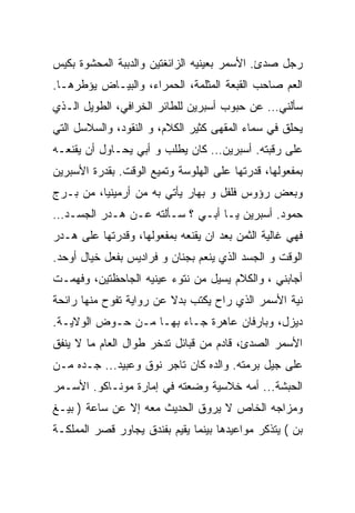 ‫ﺭﺠل ﺼﺩﺉ. ﺍﻷﺴﻤﺭ ﺒﻌﻴﻨﻴﻪ ﺍﻟﺯﺍﺌﻐﺘﻴﻥ ﻭﺍﻟﺩﺒﺒﺔ ﺍﻟﻤﺤﺸﻭﺓ ﺒﻜﻴﺱ‬
‫ﺍﻟﻌﻡ ﺼﺎﺤﺏ ﺍﻟﻘ ‪‬ﻌﺔ ﺍﻟﻤﺜﻠﻤﺔ، ﺍﻟﺤﻤﺭﺍﺀ، ﻭﺍﻟﺒﻴـﺎﺽ ﻴﺅﻁﺭﻫـﺎ.‬
                                      ‫ﹸﺒ‬
‫ﺴﺄﻟﻨﻲ… ﻋﻥ ﺤﺒﻭﺏ ﺃﺴﺒﺭﻴﻥ ﻟﻠﻁﺎﺌﺭ ﺍﻟﺨﺭﺍﻓﻲ، ﺍﻟﻁﻭﻴل ﺍﻟـﺫﻱ‬
‫ﻴﺤﻠﻕ ﻓﻲ ﺴﻤﺎﺀ ﺍﻟﻤﻘﻬﻰ ﻜﺜﻴﺭ ﺍﻟﻜﻼﻡ، ﻭ ﺍﻟﻨﻘﻭﺩ، ﻭﺍﻟﺴﻼﺴل ﺍﻟﺘﻲ‬
‫ﻋﻠﻰ ﺭﻗﺒﺘﻪ. ﺃﺴﺒﺭﻴﻥ… ﻜﺎﻥ ﻴﻁﻠﺏ ﻭ ﺃﺒﻲ ﻴﺤـﺎﻭل ﺃﻥ ﻴﻘﻨﻌـﻪ‬
‫ﺒﻤﻔﻌﻭﻟﻬﺎ، ﻗﺩﺭﺘﻬﺎ ﻋﻠﻰ ﺍﻟﻬﻠﻭﺴﺔ ﻭﺘﻤﻴﻊ ﺍﻟﻭﻗﺕ. ﺒﻘﺩﺭﺓ ﺍﻷﺴﺒﺭﻴﻥ‬
‫ﻭﺒﻌﺽ ﺭﺅﻭﺱ ﻓﻠﻔل ﻭ ﺒﻬﺎﺭ ﻴﺄﺘﻲ ﺒﻪ ﻤﻥ ﺃﺭﻤﻴﻨﻴﺎ، ﻤﻥ ﺒـﺭﺝ‬
‫ﺤﻤﻭﺩ. ﺃﺴﺒﺭﻴﻥ ﻴـﺎ ﺃﺒـﻲ ؟ ﺴـﺄﻟﺘﻪ ﻋـﻥ ﻫـﺩﺭ ﺍﻟﺠﺴـﺩ…‬
‫ﻓﻬﻲ ﻏﺎﻟﻴﺔ ﺍﻟﺜﻤﻥ ﺒﻌﺩ ﺍﻥ ﻴﻘﻨﻌﻪ ﺒﻤﻔﻌﻭﻟﻬﺎ، ﻭﻗﺩﺭﺘﻬﺎ ﻋﻠﻰ ﻫـﺩﺭ‬
‫ﺍﻟﻭﻗﺕ ﻭ ﺍﻟﺠﺴﺩ ﺍﻟﺫﻱ ﻴﻨﻌﻡ ﺒﺠﻨﺎﻥ ﻭ ﻓﺭﺍﺩﻴﺱ ﺒﻔﻌل ﺨﻴﺎل ﺃﻭﺤﺩ.‬
‫ﺃﺠﺎﺒﻨﻲ ، ﻭﺍﻟﻜﻼﻡ ﻴﺴﻴل ﻤﻥ ﻨﺘﻭﺀ ﻋﻴﻨﻴﻪ ﺍﻟﺠﺎﺤﻅﺘﻴﻥ، ﻭﻓﻬﻤـﺕ‬
‫ﻨﻴﺔ ﺍﻷﺴﻤﺭ ﺍﻟﺫﻱ ﺭﺍﺡ ﻴﻜﺘﺏ ﺒﺩﻻ ﻋﻥ ﺭﻭﺍﻴﺔ ﺘﻔﻭﺡ ﻤﻨﻬﺎ ﺭﺍﺌﺤﺔ‬
                         ‫ﹰ‬
‫ﺩﻴﺯل، ﻭﺒﺎﺭﻓﺎﻥ ﻋﺎﻫﺭﺓ ﺠـﺎﺀ ﺒﻬـﺎ ﻤـﻥ ﺤـﻭﺽ ﺍﻟﻭﻻﻴـﺔ.‬
‫ﺍﻷﺴﻤﺭ ﺍﻟﺼﺩﺉ، ﻗﺎﺩﻡ ﻤﻥ ﻗﺒﺎﺌل ﺘﺩ‪‬ﺨﺭ ﻁﻭﺍل ﺍﻟﻌﺎﻡ ﻤﺎ ﻻ ﻴﻨﻔﻕ‬
‫ﻋﻠﻰ ﺠﻴل ﺒﺭﻤﺘﻪ. ﻭﺍﻟﺩﻩ ﻜﺎﻥ ﺘﺎﺠﺭ ﻨﻭﻕ ﻭﻋﺒﻴﺩ... ﺠـﺩﻩ ﻤـﻥ‬
‫ﺍﻟﺤﺒﺸﺔ... ﺃﻤﻪ ﺨﻼﺴﻴﺔ ﻭﻀﻌﺘﻪ ﻓﻲ ﺇﻤﺎﺭﺓ ﻤﻭﻨـﺎﻜﻭ. ﺍﻷﺴـﻤﺭ‬
‫ﻭﻤﺯﺍﺠﻪ ﺍﻟﺨﺎﺹ ﻻ ﻴﺭﻭﻕ ﺍﻟﺤﺩﻴﺙ ﻤﻌﻪ ﺇﻻ ﻋﻥ ﺴﺎﻋﺔ ) ﺒﻴـﻎ‬
‫ﺒﻥ ( ﻴﺘﺫﻜﺭ ﻤﻭﺍﻋﻴﺩﻫﺎ ﺒﻴﻨﻤﺎ ﻴﻘﻴﻡ ﺒﻔﻨﺩﻕ ﻴﺠﺎﻭﺭ ﻗﺼﺭ ﺍﻟﻤﻤﻠﻜـﺔ‬
 