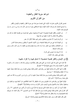 ‫-١-‬
                                   ‫ﺸﻭﺍﻫﺩ ﺤﺭﻴﺔ ﺍﻟﻔﻜﺭ ﻭﺍﻟﻌﻘﻴﺩﺓ‬
                                          ‫ﻤﻥ ﺍﻟﻘﺭﺁﻥ ﺍﻟﻜﺭﻴﻡ‬
     ‫ﺘﻀﻤﻥ ﺍﻟﻘﺭﺁﻥ ﺍﻟﻜﺭﻴﻡ ﻋﺸﺭﺍﺕ ﺍﻵﻴﺎﺕ ﺍﻟﺘﻲ ﺘﺘﺤﺩﺙ ﺼﺭﺍﺤﺔ ﻋﻥ ﺤﺭﻴﺔ ﺍﻟﻔﻜﺭ ﻭﺍﻟﻌﻘﻴﺩﺓ ﻭﺍﻹﻴﻤﺎﻥ ﻭﺍﻟﻜﻔﺭ.‬
                                                                                        ‫‪‬‬
‫ﻭﻻ ﻴﺘﺴﻊ ﺍﻟﻤﺠﺎل ﻹﺩﺭﺍﺝ ﻫﺫﻩ ﺍﻵﻴﺎﺕ ﻜﻠﻬﺎ؛ ﻭﻟﻬﺫﺍ ﻓﺴﻨﻜﺘﻔﻲ ﺒﺈﻴﺭﺍﺩ ﺒﻌـﺽ ﺍﻵﻴـﺎﺕ، ﻭﻫـﻲ ﺘـﺩﻭﺭ ﺤـﻭل‬
                                                                                          ‫ﺍﻟﻤﻭﻀﻭﻋﺎﺕ ﺍﻵﺘﻴﺔ:‬
‫ﺇﻥ ﺍﻹﻴﻤﺎﻥ ﻭﺍﻟﻜﻔﺭ ﻗﻀﻴﺔ ﺸﺨﺼﻴﺔ ﻻ ﺘﻬﻡ ﺇﻻ ﺼﺎﺤﺒﻬﺎ، ﺒﻤﻌﻨﻰ ﺃﻨﻬﺎ ﻟﻴﺴﺕ ﻤﻥ ﻗﻀﺎﻴﺎ ﺍﻟﻨﻅـﺎﻡ ﺍﻟﻌـﺎﻡ،‬                     ‫ﺃ-‬
                                                     ‫ﻭﺒﺎﻟﺘﺎﻟﻲ ﻓﻼ ﺘﺩﺨل ﻭﻻ ﺇﻜﺭﺍﻩ ﻋﻠﻴﻬﺎ ﻤﻥ ﺃﻴﺔ ﺠﻬﺔ.‬
                                                           ‫‪‬‬                     ‫ﱡ‬
                             ‫ﺇﻥ ﺍﻟﺭﺴل ﻟﻴﺴﻭﺍ ﺇﻻ ﻤﺒﺸﺭﻴﻥ ﻭﻤﺒﻠﻐﻴﻥ، ﻭﻟﻴﺱ ﻟﻬﻡ ﺴﻠﻁﺔ ﻹﻜﺭﺍﻩ ﺃﻭ ﺠﺒﺭ.‬
                                           ‫ﹲ‬                                                              ‫ﺏ-‬
      ‫ﺇﻥ ﺍﻟﻬﺩﺍﻴﺔ ﺇﻨﻤﺎ ﻫﻲ ﻤﻥ ﺍﷲ ﻭﻁﺒ ﹰﺎ ﻟﻤﺸﻴﺌﺘﻪ، ﻭﺇﻥ ﺍﻷﻨﺒﻴﺎﺀ ﺃﻨﻔﺴﻬﻡ ﻻ ﻴﻤﻠﻜﻭﻥ ﻭﺤﺩﻫﻡ ﻫﺩﺍﻴﺔ ﺍﻟﻨﺎﺱ.‬
                                                               ‫ﻘ‬                                          ‫ﺝ-‬
‫ﺇﻥ ﺍﻻﺨﺘﻼﻑ ﻭﺍﻟﺘﻌﺩﺩ ﺒﻴﻥ ﺍﻟﺒﺸﺭ ﻤﻤﺎ ﺃﺭﺍﺩﻩ ﺍﷲ، ﻭﻤﻤﺎ ﻴﻔﺼل ﻓﻴﻪ ﻴﻭﻡ ﺍﻟﻘﻴﺎﻤـﺔ، ﻭﺇﻥ ﺍﻹﺴـﻼﻡ ﻴـﺅﻤﻥ‬                    ‫ﺩ-‬
                                                                                  ‫ﺒﺎﻟﺭﺴﺎﻻﺕ ﺍﻟﺴﺎﺒﻘﺔ.‬
                                                                  ‫ﺇﻨﻪ ﻻ ﻴﻭﺠﺩ ﺤﺩ ﺩﻨﻴﻭﻱ ﻋﻠﻰ ﺍﻟﺭﺩﺓ.‬          ‫ﻩ-‬
                                                                         ‫ﻭﻓﻴﻤﺎ ﻴﻠﻲ ﺒﻌﺽ ﻫﺫﻩ ﺍﻵﻴﺎﺕ..‬

                    ‫)ﺃ( ﺇﻥ ﺍﻹﻴﻤﺎﻥ ﻭﺍﻟﻜﻔﺭ ﻗﻀﻴﺔ ﺸﺨﺼﻴﺔ؛ ﻻ ﺘﺩﺨل ﻓﻴﻬﺎ ﻭﻻ ﺇﻜﺭﺍﻩ ﻋﻠﻴﻬﺎ:‬
‫‪‬ﻻ ﺇﻜ ‪‬ﺍﻩ ِﻲ ﺍﻟ ‪‬ﻴﻥ ﹶﺩ ﺘﺒﻴﻥ ﺍﻟ ‪‬ﺸﺩ ﻤﻥ ﺍﻟﻐﻲ ﻓﻤﻥ ﻴﻜﻔﺭ ِﺎﻟ ﱠﺎ ﹸﻭﺕ ﻭﻴﺅ ِﻥ ِﺎﷲ ﻓ ﹶـﺩ ﺍﺴﺘﻤ ‪‬ـﻙ ِـﺎﻟﻌﺭﻭﺓ‬
‫ﹶ ِ ﹾﺭ ‪ ‬ﻓ ﺩ ِ ﻗ ﱠ ‪   ‬ﺭ ﹾ ‪  ِ ‬ﹾ ﹶ ‪ ‬ﹶ ‪   ‬ﹾ ﹸ ‪ ‬ﺒ ﻁ ﻏ ِ ‪ْ  ‬ﻤ ﺒ ِ ﹶﻘ ِ ‪ ‬ﹶ ‪‬ﺴ ‪ ‬ﺒ ﹾ ‪ِ   ‬‬
                                                      ‫ﺍﻟﻭﺜ ﹶﻰ ﻻ ﺍﻨﻔ ‪‬ﺎﻡ ﻟ ‪‬ﺎ ‪‬ﺍﷲ ﺴ ِﻴﻊ ﻋ ِﻴﻡ‪ ٢٥٦) ‬ﺍﻟﺒﻘﺭﺓ(.‬
                                                                     ‫ﹾ ‪ ‬ﹾﻘ ﹶ ِ ﺼ ‪ ‬ﹶ ﻬ ﻭ ُ ‪ ‬ﻤ ‪  ‬ﻠ ‪‬‬
‫‪‬ﻗل ‪‬ﺎ ﺃﻴ ‪‬ﺎ ﺍﻟ ﱠﺎﺱ ﻗﺩ ‪‬ﺎﺀ ﹸﻡ ﺍﻟﺤﻕ ِﻥ ﺭﺒﻜﻡ ﻓ ‪ ِ ‬ﺍﻫﺘ ‪‬ﻯ ﻓﺈﻨ ‪‬ﺎ ﻴﻬﺘ ِﻱ ِﻨﻔ ِ ِ ﻭ ‪‬ﻥ ﻀل ﻓﺈﻨ ‪‬ﺎ ﻴﻀل ﻋﻠﻴ ‪‬ﺎ‬
 ‫ﹸ ْ ﻴ َ ‪‬ﻬ ﻨ ‪ ‬ﹶ ‪ ‬ﺠ ‪‬ﻜ ‪ ‬ﹾ ‪ ‬ﱡ ﻤ ‪  ‬ﹸ ‪ ‬ﹶﻤﻥ ‪ ‬ﹶﺩ ﹶ ِ ﱠﻤ ‪  ‬ﹶﺩ ﻟ ﹶ ﹾﺴﻪ ‪‬ﻤ ‪ ‬ﱠ ﹶ ِ ﱠﻤ ‪ ِ ‬ﱡ ‪ ‬ﹶ ‪‬ﻬ‬
                                                                        ‫ﻭ ‪‬ﺎ ﺃ ﹶﺎ ﻋﻠﻴﻜﻡ ﺒﻭ ِﻴل‪ ١٠٨) ‬ﻴﻭﻨﺱ(.‬
                                                                                     ‫‪ ‬ﻤ َ ﻨ ‪ ‬ﹶ ‪ ‬ﹸ ‪ ِ ‬ﻜ ٍ‬
‫‪‬ﻤﻥ ﺍﻫﺘ ‪‬ﻯ ﻓﺈﻨ ‪‬ﺎ ﻴﻬﺘ ِﻱ ِﻨﻔ ِ ِ ﻭ ‪‬ﻥ ﻀل ﻓﺈﻨ ‪‬ﺎ ﻴﻀل ﻋﻠﻴ ‪‬ﺎ ‪‬ﻻ ﺘﺯﺭ ‪‬ﺍﺯﺭﺓ ﻭﺯﺭ ﺃﺨ ‪‬ﻯ ﻭ ‪‬ﺎ ﻜ ﱠﺎ ﻤ ‪‬ـﺫ ِﻴﻥ‬
‫‪  ِ ‬ﹶﺩ ﹶ ِ ﱠﻤ ‪  ‬ﹶﺩ ﻟ ﹶ ﹾﺴﻪ ‪‬ﻤ ‪ ‬ﱠ ﹶ ِ ﱠﻤ ‪ ِ ‬ﱡ ‪ ‬ﹶ ‪‬ﻬ ﻭ ﹶ ﹶ ِ ‪ ‬ﻭ ِ ‪ ‬ﹲ ِ ‪ ُ  ‬ﹾﺭ ‪‬ﻤ ﹸﻨ ‪‬ﻌ ﱢﺒ ‪‬‬
                                                                           ‫ﺤ ﱠﻰ ﻨﺒ ‪‬ﺙ ﺭ ‪‬ﻭﻻ‪ ١٥) ‬ﺍﻹﺴﺭﺍﺀ(.‬
                                                                                         ‫‪‬ﺘ ﹶ ‪‬ﻌ ﹶ ‪‬ﺴ ﹰ‬
‫‪‬ﻭﻗل ﺍﻟﺤﻕ ِﻥ ﺭﺒﻜﻡ ﻓ ‪‬ﻥ ﹶﺎﺀ ﻓﻠﻴﺅ ِﻥ ﻭ ‪‬ﻥ ﹶﺎﺀ ﻓﻠﻴﻜﻔﺭ ﺇ ﱠﺎ ﺃﻋﺘﺩ ﹶﺎ ِﻠ ﱠﺎﻟ ِﻴﻥ ﹶﺎ ‪‬ﺍ ﺃ ‪‬ﺎﻁ ﺒﻬﻡ ﺴ ‪‬ﺍﺩﻗ ‪‬ﺎ ﻭِﻥ‬
 ‫‪ ‬ﹸ ِ ﹾ ‪ ‬ﱡ ﻤ ‪  ‬ﹸ ‪ ‬ﹶﻤ ﺸ ‪ ‬ﹶ ﹾ ‪ْ ‬ﻤ ‪‬ﻤ ﺸ ‪ ‬ﹶ ﹾ ‪ ‬ﹾ ﹸ ‪ِ ‬ﻨ َ ‪ ‬ﹶ ‪‬ﻨ ﻟ ﻅ ِﻤ ‪ ‬ﻨ ﺭ َﺤ ﹶ ِ ِ ‪ ‬ﺭ ِ ﹸﻬ ‪‬ﺇ‬
                  ‫ﻴﺴﺘ ِﻴ ﹸﻭﺍ ﻴ ﹶﺎ ﹸﻭﺍ ﺒ ‪‬ﺎﺀ ﹶﺎﻟﻤﻬل ﻴﺸ ِﻱ ﺍﻟﹾﻭ ‪‬ﻭﻩ ﺒﺌﺱ ﺍﻟﺸ ‪‬ﺍﺏ ﻭ ‪‬ﺎﺀﺕ ﻤﺭﺘﻔ ﹰﺎ‪ ٢٩) ‬ﺍﻟﻜﻬﻑ(.‬
                                ‫ﺠ ‪  ْ ِ ‬ﱠﺭ ‪ ‬ﺴ ‪ ‬ﹾ ‪  ‬ﹶ ﹶﻘ‬      ‫‪  ‬ﹶﻐ ﺜ ‪‬ﻐ ﺜ ِﻤ ٍ ﻜ ﹾ ‪  ِ  ‬ﹾﻭ‬
‫‪‬ﺇﻨ ‪‬ﺎ ﺃﻤﺭﺕ ﺃﻥ ﺃﻋﺒ ‪ ‬ﺭﺏ ﻫﺫﻩ ﺍﻟﺒﻠﺩﺓ ﺍﻟ ِﻱ ﺤﺭﻤ ‪‬ﺎ ﻭﻟﻪ ﻜ ﱡ ﺸﻲ ٍ ﻭﺃﻤﺭﺕ ﺃﻥ ﺃ ﹸﻭﻥ ﻤﻥ ﺍﻟﻤﺴﻠ ِﻴﻥ ٢٩. ﻭﺃﻥ‬
‫‪ َ‬‬    ‫ِ ﱠﻤ ُ ِ ‪ ‬ﹸ َ ‪  َ ‬ﺩ ‪ ِ ِ   ‬ﹾ ‪ ‬ﹾ ‪ ِ ‬ﱠﺫ ‪  ‬ﻬ ‪ ‬ﹶ ‪ ‬ﹸل ﹶ ‪‬ﺀ ‪  ِ ُ‬ﹸ َ ‪َ ‬ﻜ ‪  ِ ‬ﹾ ‪ِ  ‬ﻤ ‪‬‬
‫ﺃﺘﻠ ‪ ‬ﺍﻟﻘﺭ‪‬ﺁﻥ ﻓ ‪ ِ ‬ﺍﻫﺘ ‪‬ﻯ ﻓﺈﻨ ‪‬ﺎ ﻴﻬﺘ ِﻱ ِﻨﻔ ِ ِ ﻭ ‪‬ﻥ ﻀل ﻓﻘل ﺇﻨ ‪‬ﺎ ﺃ ﹶﺎ ﻤﻥ ﺍﻟﻤﻨﺫ ِﻴﻥ ٣٩. ﻭﻗل ﺍﻟﺤﻤﺩ ﷲ ﺴﻴ ِﻴﻜﻡ‬
‫‪ ‬ﹸ ِ ﹾ ‪  ِ   ‬ﺭ ﹸ ‪‬‬ ‫َ ﹾﹸﻭ ﹾ ﹸ ‪ ‬ﹶﻤﻥ ‪ ‬ﹶﺩ ﹶ ِ ﱠﻤ ‪  ‬ﹶﺩ ﻟ ﹶ ﹾﺴﻪ ‪‬ﻤ ‪ ‬ﱠ ﹶ ﹸ ْ ِ ﱠﻤ َﻨ ِ ‪ ‬ﹾ ‪ ‬ﹾ ِﺭ ‪‬‬
                                                  ‫ﺁ ‪‬ﺎﺘﻪ ﻓﺘﻌ ِ ﹸﻭﻨ ‪‬ﺎ ﻭ ‪‬ﺎ ﺭﺒﻙ ﺒ ﹶﺎﻓل ﻋ ‪‬ﺎ ﺘﻌﻤﹸﻭﻥ‪ ٩٣) ‬ﺍﻟﻨﻤل(.‬
                                                               ‫ﻴ ِ ِ ﹶ ﹶ ‪‬ﺭﻓ ﹶﻬ ‪‬ﻤ ‪ِ   ‬ﻐ ِ ٍ ‪‬ﻤ ﹶ ‪ ‬ﻠ ‪‬‬
                                ‫‪ ‬ﻥ ﻜﻔ ‪ ‬ﻓ ‪‬ﻠﻴ ِ ﹸﻔﺭﻩ ﻭﻤﻥ ‪ِ ‬ل ‪‬ﺎﻟ ‪‬ﺎ ﹶﻸﻨﻔ ِ ِﻡ ﻴﻤﻬ ‪‬ﻭﻥ‪ ٤٤) ‬ﺍﻟﺭﻭﻡ(.‬
                                             ‫ﻤ ﹶ ﹶﺭ ﹶﻌ ﹶ ‪‬ﻪ ﻜ ﹾ ‪     ‬ﻋﻤ َ ﺼ ِﺤ ﻓ ﹸﺴﻬ ‪   ‬ﺩ ‪‬‬

                                                    ‫-٩-‬
 