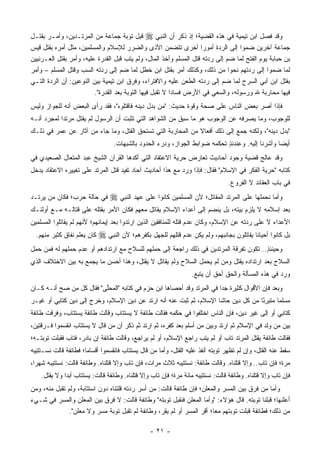 ‫ﻭﻗﺩ ﻓﺼل ﺍﺒﻥ ﺘﻴﻤﻴﺔ ﻓﻲ ﻫﺫﻩ ﺍﻟﻘﻀﻴﺔ؛ ﺇﺫ ﺫﻜﺭ ﺃﻥ ﺍﻟﻨﺒﻲ ‪ ‬ﻗ ِل ﺘﻭﺒﺔ ﺠﻤﺎﻋﺔ ﻤﻥ ﺍﻟﻤﺭﺘـﺩﻴﻥ، ﻭﺃﻤـﺭ ﺒﻘﺘـل‬
                                             ‫ﹶﺒ‬
‫ﺠﻤﺎﻋﺔ ﺁﺨﺭﻴﻥ ﻀﻤﻭﺍ ﺇﻟﻰ ﺍﻟﺭﺩﺓ ﺃﻤﻭ ‪‬ﺍ ﺃﺨﺭﻯ ﺘﺘﻀﻤﻥ ﺍﻷﺫﻯ ﻭﺍﻟﻀﺭﺭ ﻟﻺﺴﻼﻡ ﻭﺍﻟﻤﺴﻠﻤﻴﻥ، ﻤﺜل ﺃﻤﺭﻩ ﺒﻘﺘل ﻗﻴﺱ‬
                                                                     ‫ﺭ‬
‫ﺒﻥ ﺤﺒﺎﺒﺔ ﻴﻭﻡ ﺍﻟﻔﺘﺢ ﻟﻤﺎ ﻀﻡ ﺇﻟﻰ ﺭﺩﺘﻪ ﻗﺘل ﺍﻟﻤﺴﻠﻡ ﻭﺃﺨﺫ ﺍﻟﻤﺎل، ﻭﻟﻡ ﻴﺘﺏ ﻗﺒل ﺍﻟﻘﺩﺭﺓ ﻋﻠﻴﻪ، ﻭﺃﻤﺭ ﺒﻘﺘل ﺍﻟﻌـﺭﻨﻴﻴﻥ‬
‫ﻟﻤﺎ ﻀﻤﻭﺍ ﺇﻟﻰ ﺭﺩﺘﻬﻡ ﻨﺤ ‪‬ﺍ ﻤﻥ ﺫﻟﻙ، ﻭﻜﺫﻟﻙ ﺃﻤﺭ ﺒﻘﺘل ﺍﺒﻥ ﺨﻁل ﻟﻤﺎ ﻀﻡ ﺇﻟﻰ ﺭﺩﺘﻪ ﺍﻟﺴﺏ ﻭﻗﺘل ﺍﻟﻤﺴﻠﻡ – ﻭﺃﻤﺭ‬
                                                                              ‫ﻭ‬
‫ﺒﻘﺘل ﺍﺒﻥ ﺃﺒﻲ ﺍﻟﺴﺭﺡ ﻟﻤﺎ ﻀﻡ ﺇﻟﻰ ﺭﺩﺘﻪ ﺍﻟﻁﻌﻥ ﻋﻠﻴﻪ ﻭﺍﻻﻓﺘﺭﺍﺀ، ﻭﻓﺭﻕ ﺍﺒﻥ ﺘﻴﻤﻴﺔ ﺒﻴﻥ ﺍﻟﻨﻭﻋﻴﻥ: ﺃﻥ ﺍﻟﺭﺩﺓ ﺍﻟﺘـﻲ‬
                                                                                    ‫‪‬‬
                         ‫ﻓﻴﻬﺎ ﻤﺤﺎﺭﺒﺔ ﷲ ﻭﺭﺴﻭﻟﻪ، ﻭﺍﻟﺴﻌﻲ ﻓﻲ ﺍﻷﺭﺽ ﻓﺴﺎ ‪‬ﺍ ﻻ ﺘﻘﺒل ﻓﻴﻬﺎ ﺍﻟﺘﻭﺒﺔ ﺒﻌﺩ ﺍﻟﻘﺩﺭﺓ".‬
                                                          ‫ﺩ‬
‫ﻓﺈﺫﺍ ﺃﺼﺭ ﺒﻌﺽ ﺍﻟﻨﺎﺱ ﻋﻠﻰ ﺼﺤﺔ ﻭﻗﻭﺓ ﺤﺩﻴﺙ: "ﻤﻥ ﺒﺩل ﺩﻴﻨﻪ ﻓﺎﻗﺘﻠﻭﻩ"، ﻓﻘﺩ ﺭﺃﻯ ﺍﻟﺒﻌﺽ ﺃﻨﻪ ﻟﻠﺠﻭﺍﺯ ﻭﻟﻴﺱ‬
                                                                                  ‫‪‬‬
‫ﻟﻠﻭﺠﻭﺏ، ﻭﻤﺎ ﻴﺼﺭﻓﻪ ﻋﻥ ﺍﻟﻭﺠﻭﺏ ﻫﻭ ﻤﺎ ﺴﺒﻕ ﻤﻥ ﺍﻟﺸﻭﺍﻫﺩ ﺍﻟﺘﻲ ﺘﺜﺒﺕ ﺃﻥ ﺍﻟﺭﺴﻭل ﻟﻡ ﻴﻘﺘل ﻤﺭﺘ ‪‬ﺍ ﻟﻤﺠﺭﺩ ﺃﻨـﻪ‬
            ‫ﺩ‬
‫"ﺒﺩل ﺩﻴﻨﻪ"، ﻭﻟﻜﻨﻪ ﺠﻤﻊ ﺇﻟﻰ ﺫﻟﻙ ﺃﻓﻌﺎﻻ ﻤﻥ ﺍﻟﻤﺤﺎﺭﺒﺔ ﺍﻟﺘﻲ ﺘﺴﺘﺤﻕ ﺍﻟﻘﺘل، ﻭﻤﺎ ﺠﺎﺀ ﻤﻥ ﺁﺜﺎﺭ ﻋﻥ ﻋﻤﺭ ﻓﻲ ﺫﻟـﻙ‬
                                                             ‫ﹰ‬                               ‫‪‬‬
                                  ‫ﺃﻴ ‪‬ﺎ ﻭﺃﺸﺭﻨﺎ ﺇﻟﻴﻪ. ﻭﻋﻨﺩﺌﺫ ﺘﺤﻜﻤﻪ ﻀﻭﺍﺒﻁ ﺍﻟﺠﻭﺍﺯ، ﻭﺩﺭﺀ ﺍﻟﺤﺩﻭﺩ ﺒﺎﻟﺸﺒﻬﺎﺕ.‬
                                                   ‫‪‬‬                        ‫ٍ‬                    ‫ﻀ‬
‫ﻭﻗﺩ ﻋﺎﻟﺞ ﻗﻀﻴﺔ ﻭﺠﻭﺩ ﺃﺤﺎﺩﻴﺙ ﺘﻌﺎﺭﺽ ﺤﺭﻴﺔ ﺍﻻﻋﺘﻘﺎﺩ ﺍﻟﺘﻲ ﺃﻜﺩﻫﺎ ﺍﻟﻘﺭﺁﻥ ﺍﻟﺸﻴﺦ ﻋﺒﺩ ﺍﻟﻤﺘﻌﺎل ﺍﻟﺼﻌﻴﺩﻱ ﻓﻲ‬
                                                                              ‫ﹶ‬
‫ﻜﺘﺎﺒﻪ "ﺤﺭﻴﺔ ﺍﻟﻔﻜﺭ ﻓﻲ ﺍﻹﺴﻼﻡ" ﻓﻘﺎل: ﻓﺈﺫﺍ ﻭﺭﺩ ﻤﻊ ﻫﺫﺍ ﺃﺤﺎﺩﻴﺙ ﺁﺤﺎﺩ ﺘﻔﻴﺩ ﻗﺘل ﺍﻟﻤﺭﺘﺩ ﻋﻠﻰ ﺘﻐﻴﻴﺭﻩ ﺍﻻﻋﺘﻘﺎﺩ ﻴﺩﺨل‬
                                                                                  ‫ﻓﻲ ﺒﺎﺏ ﺍﻟﻌﻘﺎﺌﺩ ﻻ ﺍﻟﻔﺭﻭﻉ.‬
‫ﻓﻲ ﺤﺎﻟﺔ ﺤﺭﺏ؛ ﻓﻜﺎﻥ ﻤﻥ ﻴﺭﺘـﺩ‬       ‫ﻭﺃﻤﺎ ﻨﺤﻤﻠﻬﺎ ﻋﻠﻰ ﺍﻟﻤﺭﺘﺩ ﺍﻟﻤﻘﺎﺘل؛ ﻷﻥ ﺍﻟﻤﺴﻠﻤﻴﻥ ﻜﺎﻨﻭﺍ ﻋﻠﻰ ﻋﻬﺩ ﺍﻟﻨﺒﻲ ‪‬‬
                                                                                               ‫‪‬‬
‫ﺒﻌﺩ ﺇﺴﻼﻤﻪ ﻻ ﻴﻠﺯﻡ ﺒﻴﺘﻪ، ﺒل ﻴﻨﻀﻡ ﺇﻟﻰ ﺃﻋﺩﺍﺀ ﺍﻹﺴﻼﻡ ﻴﻘﺎﺘل ﻤﻌﻬﻡ ﻓﻜﺎﻥ ﺍﻷﻤﺭ ﺒﻘﺘﻠﻪ ﻋﻠﻰ ﻗﺘﺎﻟـﻪ ﻤـﻊ ﺃﻭﻟﺌـﻙ‬
‫ﺍﻷﻋﺩﺍﺀ ﻻ ﻋﻠﻰ ﺭﺩﺘﻪ ﻋﻥ ﺍﻹﺴﻼﻡ، ﻭﻜﺎﻥ ﻋﺩﻡ ﻗﺘﻠﻪ ﻟﻠﻤﻨﺎﻓﻘﻴﻥ ﺍﻟﺫﻴﻥ ﺍﺭﺘﺩﻭﺍ ﺒﻌﺩ ﺇﻴﻤﺎﻨﻬﻡ؛ ﻷﻨﻬﻡ ﻟﻡ ﻴﻘﺎﺘﻠﻭﺍ ﺍﻟﻤﺴﻠﻤﻴﻥ‬
  ‫ﻜﺎﻥ ﻴﻌﻠﻡ ﻨﻔﺎﻕ ﻜﺜﻴﺭ ﻤﻨﻬﻡ.‬   ‫ﺒل ﻜﺎﻨﻭﺍ ﺃﺤﻴﺎﻨﹰﺎ ﻴﻘﺎﺘﻠﻭﻥ ﺒﺠﺎﻨﺒﻬﻡ، ﻭﻟﻡ ﻴﻜﻥ ﻋﺩﻡ ﻗﺘﻠﻬﻡ ﻟﻠﺠﻬل ﺒﻜﻔﺭﻫﻡ؛ ﻷﻥ ﺍﻟﻨﺒﻲ ‪‬‬
‫ﻭﺤﻴﻨﺌﺫ.. ﺘﻜﻭﻥ ﺘﻔﺭﻗﺔ ﺍﻟﻤﺭﺘﺩﻴﻥ ﻓﻲ ﺫﻟﻙ ﺭﺍﺠﻌﺔ ﺇﻟﻰ ﺤﻤﻠﻬﻡ ﻟﻠﺴﻼﺡ ﻤﻊ ﺍﺭﺘﺩﺍﺩﻫﻡ ﺃﻭ ﻋﺩﻡ ﺤﻤﻠﻬﻡ ﻟﻪ ﻓﻤﻥ ﺤﻤل‬
                                                                                       ‫ٍ‬
‫ﺍﻟﺴﻼﺡ ﺒﻌﺩ ﺍﺭﺘﺩﺍﺩﻩ ﻴﻘﺘل ﻭﻤﻥ ﻟﻡ ﻴﺤﻤل ﺍﻟﺴﻼﺡ ﻭﻟﻡ ﻴﻘﺎﺘل ﻻ ﻴﻘﺘل، ﻭﻫﺫﺍ ﺃﺤﺴﻥ ﻤﺎ ﻴﺠﻤﻊ ﺒﻪ ﺒﻴﻥ ﺍﻻﺨﺘﻼﻑ ﺍﻟﺫﻱ‬
                                                                   ‫ﻭﺭﺩ ﻓﻲ ﻫﺫﻩ ﺍﻟﻤﺴﺄﻟﺔ ﻭﺍﻟﺤﻕ ﺃﺤﻕ ﺃﻥ ﻴﺘﺒﻊ.‬
‫ﻭﺒﻌﺩ ﻓﺈﻥ ﺍﻷﻗﻭﺍل ﻜﺜﻴﺭﺓ ﺠ ‪‬ﺍ ﻓﻲ ﺍﻟﻤﺭﺘﺩ ﻭﻗﺩ ﺃﺤﺼﺎﻫﺎ ﺍﺒﻥ ﺤﺯﻡ ﻓﻲ ﻜﺘﺎﺒﻪ "ﺍﻟﻤﺤﻠﻰ" ﻓﻘﺎل ﻜل ﻤﻥ ﺼﺢ ﺃﻨـﻪ ﻜـﺎﻥ‬
                          ‫ﱠ‬                                             ‫ﺩ‬
‫ﻤﺴﻠ ‪‬ﺎ ﻤﺘﺒﺭًﺎ ﻤﻥ ﻜل ﺩﻴﻥ ﺤﺎﺸﺎ ﺍﻹﺴﻼﻡ، ﺜﻡ ﺜﺒﺕ ﻋﻨﻪ ﺃﻨﻪ ﺍﺭﺘﺩ ﻋﻥ ﺩﻴﻥ ﺍﻹﺴﻼﻡ، ﻭﺨﺭﺝ ﺇﻟﻰ ﺩﻴﻥ ﻜﺘﺎﺒﻲ ﺃﻭ ﻏﻴـﺭ‬
                                                                                    ‫ِﺌ‬     ‫ﻤ‬
‫ﻜﺘﺎﺒﻲ ﺃﻭ ﺇﻟﻰ ﻏﻴﺭ ﺩﻴﻥ، ﻓﺈﻥ ﺍﻟﻨﺎﺱ ﺍﺨﺘﻠﻔﻭﺍ ﻓﻲ ﺤﻜﻤﻪ ﻓﻘﺎﻟﺕ ﻁﺎﺌﻔﺔ ﻻ ﻴﺴﺘﺘﺎﺏ ﻭﻗﺎﻟﺕ ﻁﺎﺌﻔﺔ ﻴﺴﺘﺘﺎﺏ، ﻭﻓﺭﻗﺕ ﻁﺎﺌﻔﺔ‬
‫ﺒﻴﻥ ﻤﻥ ﻭﻟﺩ ﻓﻲ ﺍﻹﺴﻼﻡ ﺜﻡ ﺍﺭﺘﺩ ﻭﺒﻴﻥ ﻤﻥ ﺃﺴﻠﻡ ﺒﻌﺩ ﻜﻔﺭﻩ، ﺜﻡ ﺍﺭﺘﺩ ﺜﻡ ﺫﻜﺭ ﺃﻥ ﻤﻥ ﻗﺎل ﻻ ﻴﺴﺘﺘﺎﺏ ﺍﻨﻘﺴﻤﻭﺍ ﻓـﺭﻗﺘﻴﻥ،‬
‫ﻓﻘﺎﻟﺕ ﻁﺎﺌﻔﺔ ﻴﻘﺘل ﺍﻟﻤﺭﺘﺩ ﺘﺎﺏ ﺃﻭ ﻟﻡ ﻴﺘﺏ ﺭﺍﺠﻊ ﺍﻹﺴﻼﻡ، ﺃﻭ ﻟﻡ ﻴﺭﺍﺠﻊ، ﻭﻗﺎﻟﺕ ﻁﺎﺌﻔﺔ ﺇﻥ ﺒﺎﺩﺭ، ﻓﺘﺎﺏ ﻓﻘﺒﻠﺕ ﺘﻭﺒﺘـﻪ؛‬
           ‫ﹸ‬                                                      ‫ﹸ‬                      ‫‪‬‬
‫ﺴﻘﻁ ﻋﻨﻪ ﺍﻟﻘﺘل، ﻭﺇﻥ ﻟﻡ ﺘﻅﻬﺭ ﺘﻭﺒﺘﻪ ﺃﻨﻔﺫ ﻋﻠﻴﻪ ﺍﻟﻘﺘل، ﻭﺃﻤﺎ ﻤﻥ ﻗﺎل ﻴﺴﺘﺘﺎﺏ ﻓﺎﻨﻘﺴﻤﻭﺍ ﺃﻗﺴﺎ ‪‬ﺎ؛ ﻓﻁﺎﺌﻔﺔ ﻗﺎﻟﺕ ﻨﺴـﺘﺘﻴﺒﻪ‬
                       ‫ﻤ‬                    ‫‪‬‬
‫ﻤﺭﺓ؛ ﻓﺈﻥ ﺘﺎﺏ.. ﻭﺇﻻ ﻗﺘﻠﻨﺎﻩ. ﻭﻗﺎﻟﺕ ﻁﺎﺌﻔﺔ: ﻨﺴﺘﺘﻴﺒﻪ ﺜﻼﺙ ﻤﺭﺍﺕ، ﻓﺈﻥ ﺘﺎﺏ ﻭﺇﻻ ﻗﺘﻠﻨﺎﻩ. ﻭﻁﺎﺌﻔﺔ ﻗﺎﻟﺕ: ﻨﺴﺘﺘﻴﺒﻪ ﺸﻬ ‪‬ﺍ،‬
  ‫ﺭ‬
    ‫ﻓﺈﻥ ﺘﺎﺏ ﻭﺇﻻ ﻗﺘﻠﻨﺎﻩ. ﻭﻁﺎﺌﻔﺔ ﻗﺎﻟﺕ: ﻨﺴﺘﺘﻴﺒﻪ ﻤﺎﺌﺔ ﻤﺭﺓ؛ ﻓﺈﻥ ﺘﺎﺏ ﻭﺇﻻ ﻗﺘﻠﻨﺎﻩ. ﻭﻁﺎﺌﻔﺔ ﻗﺎﻟﺕ: ﻴﺴﺘﺘﺎﺏ ﺃﺒ ‪‬ﺍ ﻭﻻ ﻴﻘﺘل.‬
              ‫‪ ‬ﺩ‬       ‫‪‬‬
‫ﻭﺃﻤﺎ ﻤﻥ ﻓﺭﻕ ﺒﻴﻥ ﺍﻟﻤﺴﺭ ﻭﺍﻟﻤﻌﻠﻥ؛ ﻓﺈﻥ ﻁﺎﺌﻔﺔ ﻗﺎﻟﺕ: ﻤﻥ ﺃﺴﺭ ﺭﺩﺘﻪ ﻗﻠﺘﻨﺎﻩ ﺩﻭﻥ ﺍﺴﺘﺘﺎﺒﺔ، ﻭﻟﻡ ﺘﻘﺒل ﻤﻨﻪ، ﻭﻤﻥ‬
                                                                                       ‫‪‬‬       ‫‪‬‬
‫ﺃﻋﻠﻨﻬﺎ؛ ﻗﺒﻠﻨﺎ ﺘﻭﺒﺘﻪ. ﻗﺎل ﻫﺅﻻﺀ: "ﻭﺃﻤﺎ ﺍﻟﻤﻌﻠﻥ ﻓﻨﻘﺒل ﺘﻭﺒﺘﻪ" ﻭﻁﺎﺌﻔﺔ ﻗﺎﻟﺕ: ﻻ ﻓﺭﻕ ﺒﻴﻥ ﺍﻟﻤﻌﻠﻥ ﻭﺍﻟﻤﺴﺭ ﻓﻲ ﺸـﻲﺀ‬
              ‫ﻤﻥ ﺫﻟﻙ؛ ﻓﻁﺎﺌﻔﺔ ﻗﺒﻠﺕ ﺘﻭﺒﺘﻬﻡ ﻤ ‪‬ﺎ؛ ﺃﻗﺭ ﺍﻟﻤﺴﺭ ﺃﻭ ﻟﻡ ﻴﻘﺭ، ﻭﻁﺎﺌﻔﺔ ﻟﻡ ﺘﻘﺒل ﺘﻭﺒﺔ ﻤﺴﺭ ﻭﻻ ﻤﻌﻠﻥ".‬
                                                                   ‫‪‬‬    ‫ﻌ‬

                                                 ‫- ١٢ -‬
 