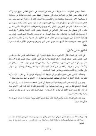 ‫ﺘﺤﻔﻅﺕ ﺒﻌﺽ ﺍﻟﺤﻜﻭﻤﺎﺕ – ﻜﺎﻟﺴﻌﻭﺩﻴﺔ – ﻋﻠﻰ ﻤﺎﺩﺓ ﺤﺭﻴﺔ ﺍﻻﻋﺘﻘﺎﺩ ﻓﻲ ﺍﻹﻋﻼﻥ ﺍﻟﻌﺎﻟﻤﻲ ﻟﺤﻘﻭﻕ ﺍﻹﻨﺴﺎﻥ)١(،‬
                                                                               ‫‪‬‬
‫ﻜﻤﺎ ﻟﻡ ﻴﺘﻘﺒﻠﻬﺎ ﺒﻌﺽ ﺍﻟﻤﻔﻜﺭﻴﻥ ﺍﻹﺴﻼﻤﻴﻴﻥ، ﻭﻗﺩ ﻴﻜﻭﻥ ﻤﻔﻬﻭ ‪‬ﺎ ﺃﻥ ﺘﺘﺤﻔﻅ ﺒﻌﺽ ﺍﻟﺤﻜﻭﻤﺎﺕ ﺍﻨﻁﻼ ﹰﺎ ﻤﻥ ﺴﻴﺎﺴﺎﺘﻬﺎ‬
             ‫ﻗ‬                             ‫ﻤ‬
‫ﺃﻭ ﻤﺼﺎﻟﺤﻬﺎ، ﺍﻷﻤﺭ ﺍﻟﺫﻱ ﻴﺠﻌل ﻤﻨﺎﻗﺸﺘﻬﺎ ﺨﺎﺭﺝ ﺍﺨﺘﺼﺎﺹ ﻫﺫﺍ ﺍﻟﺒﺤﺙ؛ ﻷﻨﻨﺎ ﻻ ﻨـﺩﺍﻓﻊ ﺃﻭ ﻨﻬـﺎﺠﻡ ﺴﻴﺎﺴـﺎﺕ‬
‫ﺍﻟﺤﻜﻭﻤﺎﺕ، ﻭﺇﻨﻤﺎ ﻨﻜﺘﺏ ﻤﻥ ﻤﻨﻁﻠﻕ ﺍﻹﺴﻼﻡ؛ ﻭﻟﻬﺫﺍ ﻓﺈﻥ ﻤﺎ ﻴﻬﻤﻨﺎ ﻫﻭ ﻤﺎ ﺃﺜﺎﺭﻩ ﺒﻌﺽ ﺍﻟﻜﺘﺎﺏ ﻭﺍﻟﻤﻔﻜـﺭﻴﻥ ﻤـﻥ‬
‫ﺘﺤﻔﻅﺎﺕ، ﺨﺎﺼﺔ ﺇﺫﺍ ﻜﺎﻨﻭﺍ ﻤﻥ ﺍﻟﻤﻌﺭﻭﻓﻴﻥ ﺒﺎﻟﺘﻤﻜﻥ ﻭﺍﻟﻨﻀﺞ ﻭﻏﺯﺍﺭﺓ ﺍﻟﻤﻌﺭﻓﺔ ﻭﺴﻌﺔ ﺍﻷﻓﻕ؛ ﻜﺎﻟـﺩﻜﺘﻭﺭ ﻓﺘﺤـﻲ‬
‫ﻋﺜﻤﺎﻥ، ﺍﻟﺫﻱ ﺍﺼﻁﻠﻰ ﺒﻨﺎﺭ ﺘﺠﺩﻴﺩ ﺍﻟﻔﻜﺭ ﺍﻹﺴﻼﻤﻲ ﻓﻲ ﺍﻟﺴﺘﻴﻨﻴﺎﺕ ﻭﺃﺼﺩﺭ ﻜﺘﺎﺒﻪ: "ﺍﻹﺴﻼﻡ ﻭﺍﻟﺘﻁﻭﺭ"، ﻭﻗﻭﺒﻠـﺕ‬
‫ﺁﺭﺍﺅﻩ ﺒﻤﻌﺎﺭﻀﺔ ﺸﺩﻴﺩﺓ ﻤﻥ ﺍﻟﻤﺘﺯﻤﺘﻴﻥ؛ ﺤﺘﻰ ﻓﻀل ﺍﻟﻬﺠﺭﺓ ﻭﻫﻭ ﺍﻟﻴﻭﻡ ﻴﺩﻋﻭ ﻟﻺﺴـﻼﻡ ﻓـﻲ ﻟـﻭﺱ ﺃﻨﺠﻠـﻭﺱ‬
                                               ‫‪‬‬
‫)ﺍﻟﻭﻻﻴﺎﺕ ﺍﻟﻤﺘﺤﺩﺓ( ﻋﻠﻰ ﻫﺩﻯ ﻭﺒﺼﻴﺭﺓ، ﻭﻤﺜل ﺍﻟﻜﺎﺘﺏ ﺍﻟﻤﻔﻜﺭ ﺍﻟﺩﻜﺘﻭﺭ ﺴﻠﻴﻡ ﺍﻟﻌـﻭﺍ، ﻭﻤﺜـل ﺍﻟﻜﺎﺘـﺏ ﺍﻟﻤﺤﻘـﻕ‬
                                                                       ‫‪‬‬
‫ﺍﻟﺩﻜﺘﻭﺭ ﻤﺤﻤﺩ ﻋﻤﺎﺭﺓ، ﻭﺴﻤﺎﺤﺔ ﺍﻟﺸﻴﺦ ﻤﺤﻤﺩ ﻤﻬﺩﻱ ﺸﻤﺱ ﺍﻟﺩﻴﻥ ﻭﻏﻴﺭﻫﻡ، ﻭﺴﻨﻌﺭﺽ ﻷﻓﻜﺎﺭﻫﻡ ﻜﻤـﺎ ﺴـﻨﺭﺩ‬
                                                                                                          ‫ﻋﻠﻴﻬﺎ.‬

                                                                                   ‫ﺍﻟﺩﻜﺘﻭﺭ ﻓﺘﺤﻲ ﻋﺜﻤﺎﻥ:‬
‫ﻓﻲ ﻜﺘﺎﺒﻪ: "ﻤﻥ ﺃﺼﻭل ﺍﻟﻔﻜﺭ ﺍﻹﺴﻼﻤﻲ، ﺩﺭﺍﺴﺔ ﻟﺤﻘﻭﻕ ﺍﻹﻨﺴﺎﻥ" ﺇﻟﺦ.. ﺘﺤﻔﻅ ﺍﻟﺩﻜﺘﻭﺭ ﻓﺘﺤﻲ ﻋﺜﻤـﺎﻥ ﻋﻠـﻰ‬
‫ﺍﻟﻨﺹ ﺍﻟﺨﺎﺹ ﺒﺘﻐﻴﻴﺭ ﺍﻟﻤﻌﺘﻘﺩ )ﻤﺎﺩﺓ ٨١( ﻜﻤﺎ ﺘﺤﻔﻅ ﺸﻴ ًﺎ ﻤﺎ ﻋﻠﻰ ﺍﻟﻨﺹ ﺍﻟﺨﺎﺹ ﺒﺴﻴﺎﺩﺓ ﺍﻟﺸﻌﺏ )ﻓﻘﺭﺓ ٣ ﻤـﺎﺩﺓ‬
                                              ‫ﺌ‬     ‫ﱠ‬
‫١٢( ﻭﻴﺒﺩﻭ ﺃﻥ ﺍﻟﺩﻜﺘﻭﺭ ﻓﺘﺤﻲ ﻋﺜﻤﺎﻥ ﺴﻤﺢ ﻟﻸﻜﺎﺩﻴﻤﻴﺔ ﻭﺍﻟﻤﺸﻴﺨﻴﺔ ﺍﻟﺘﻲ ﺘﺠﻌـل ﻤﺭﺠﻌﻴﺘﻬـﺎ ﺍﻟﻌﻠﻤـﺎﺀ ﻭﺍﻟﻔﻘﻬـﺎﺀ‬
                                            ‫ﹾ‬
‫ﻭﺍﻷﺴﺎﺘﺫﺓ، ﻭﺘﻌﻨﻰ ﺒﺎﻟﺠﺯﺌﻴﺎﺕ ﻭﺍﻟﺘﻔﺎﺼﻴل ﻋﻠﻰ ﺤﺴﺎﺏ ﺍﻟﻘﻴﻡ ﻭﺍﻟﻜﻠﻴﺎﺕ، ﻭﻤﺎ ﺘﻔﻀﻲ ﺒﻪ ﻁﺒﺎﺌﻊ ﺍﻷﺸﻴﺎﺀ ﺒﺄﻥ ﺘـﺅﺜﺭ‬
                             ‫ﹸ‬                                          ‫‪‬‬        ‫ﹸ ﹶ‬
                                                ‫ﻋﻠﻰ ﺃﺤﻜﺎﻤﻪ، ﻭﺇﻥ ﻜﺎﻨﺕ ﻤﻌﺎﻟﺠﺘﻪ ﻤﻊ ﻫﺫﺍ ﻤﻥ ﺃﻓﻀل ﺍﻟﻤﻌﺎﻟﺠﺎﺕ.‬
‫ﻭﺘﺤﻔﻅﺎﺕ ﺍﻟﺩﻜﺘﻭﺭ ﻓﺘﺤﻲ ﻋﺜﻤﺎﻥ ﺘﻨﻁﻠﻕ ﻤﻥ ﺃﻥ "ﺸﺭﻴﻌﺔ ﺍﻹﺴﻼﻡ ﻭﺩﻭﻟﺘﻪ ﺘﻘﻭﻤﺎﻥ ﻋﻠـﻰ "ﻋﻘﻴـﺩﺓ ﺍﻹﺴـﻼﻡ"؛‬
                                                                                ‫ﹸ‬
‫ﻓﺎﻟﺸﺭﻴﻌﺔ ﻭﺍﻟﺩﻭﻟﺔ ﻻ ﺘﻨﻅﺭﺍﻥ "ﺒﺤﻴﺎﺩ ﺇﻟﻰ ﻤﺨﺘﻠﻑ ﺍﻟﻌﻘﺎﺌﺩ، ﻭﺇﻨﻤﺎ ﺘﻌﺘﺒﺭﺍﻥ ﺃﻥ ﺍﻹﺴﻼﻡ ﻫﻭ ﺍﻟﺤﻕ ﻭﻤﺎ ﺩﻭﻨﻪ ﺍﻟﺒﺎﻁل".‬
‫ﻭﻫﻭ ﻴﺭﻯ ﺃﻥ ﺍﻟﺭﺩﺓ ﺘﻤﺱ "ﺃﻴﺩﻴﻭﻟﻭﺠﻴﺔ ﺍﻟﺩﻭﻟﺔ ﺍﻹﺴﻼﻤﻴﺔ" ﺃﻱ ﺃﺼﻭل ﺍﻟﻤﻌﺘﻘﺩﺍﺕ ﺍﻟﺴﻴﺎﺴﻴﺔ ﻟﻬـﺎ، ﻭﺃﻥ ﺍﻟﺩﻭﻟـﺔ‬
                                 ‫‪‬‬                                             ‫‪‬‬
‫ﺍﻟﺤﺩﻴﺜﺔ ﻻ ﺘﺘﺴﺎﻤﺢ ﻗﻁ ﻓﻲ ﺍﻟﺨﺭﻭﺝ ﻋﻠﻰ ﺃﻴﺩﻴﻭﻟﻭﺠﻴﺎﺘﻬﺎ؛ ﺴﻭﺍﺀ ﻜﺎﻨﺕ ﺩﻴﻤﻘﺭﺍﻁﻴﺔ ﺃﻭ ﺍﺸﺘﺭﺍﻜﻴﺔ، ﻓﻠﻴﺱ ﺍﻹﺴﻼﻡ ﺒﺩ ‪‬ﺎ‬
 ‫‪‬ﻋ‬
‫ﻓﻲ ﻫﺫﺍ.. ﻓﻼ ﺘﺴﻤﺢ ﺍﻟﺩﻭﻟﺔ ﺍﻻﺸﺘﺭﺍﻜﻴﺔ ﺒﺎﻟﺩﻋﻭﺓ ﺍﻟﺭﺃﺴﻤﺎﻟﻴﺔ، ﺃﻭ ﺍﻟﺩﻭل ﺍﻟﺩﻴﻤﻘﺭﺍﻁﻴﺔ ﺒﺩﻋﻭﺓ ﻟﻘﻠـﺏ ﻨﻅـﺎﻡ ﺍﻟﺤﻜـﻡ‬
                               ‫‪‬‬
                                                                                     ‫ﺒﺎﻟﻘﻭﺓ، ﻭﺇﻗﺎﻤﺔ ﺍﻟﺩﻴﻜﺘﺎﺘﻭﺭﻴﺔ.‬
‫ﻭﻤﻥ ﻫﻨﺎ.. ﻓﺈﻥ ﺍﻹﺴﻼﻡ ﻋﻨﺩﻤﺎ ﻴﺭﻓﺽ ﺍﻟﺭﺩﺓ؛ ﻓﺈﻨﻤﺎ ﻴﻌﻤل ﻟﺤﻤﺎﻴﺔ ﺍﻷﻴﺩﻴﻭﻟﻭﺠﻴﺔ ﺍﻟﺨﺎﺼﺔ ﺒﻪ ﺸـﺄﻨﻪ ﻓـﻲ ﻫـﺫﺍ‬
                                                                                               ‫ﺍﻟﺸﺄﻥ ﺒﻘﻴﺔ ﺍﻟﺩﻭل.‬




‫)١( ﻫﻲ ﺍﻟﻤﺎﺩﺓ ٨١ ﻭﻨﺼﻬﺎ: ﻟﻜل ﺸﺨﺹ ﺍﻟﺤﻕ ﻓﻲ ﺤﺭﻴﺔ ﺍﻟﺘﻔﻜﻴﺭ ﻭﺍﻟﺩﻴﻥ ﻭﺍﻟﻀﻤﻴﺭ، ﻭﻴﺸﻤل ﻫﺫﺍ ﺍﻟﺤﻕ ﺘﻐﻴﻴﺭ ﺩﻴﺎﻨﺘﻪ ﺃﻭ ﻋﻘﻴﺩﺘـﻪ،‬
‫ﻭﺤﺭﻴﺔ ﺍﻹﻋﺭﺍﺏ ﻋﻨﻬﻤﺎ ﺒﺎﻟﺘﻌﻠﻴﻡ ﻭﺍﻟﻤﻤﺎﺭﺴﺔ ﻭﺇﻗﺎﻤﺔ ﺍﻟﺸﻌﺎﺌﺭ ﻭﻤﺭﺍﻋﺎﺘﻬﺎ، ﺴﻭﺍﺀ ﻜﺎﻥ ﺫﻟﻙ ﺴـ ‪‬ﺍ ﺃﻭ ﺠﻬـ ‪‬ﺍ؛ ﻤﻨﻔـﺭ ‪‬ﺍ ﺃﻭ ﻤـﻊ‬
        ‫ﺩ‬         ‫ﺭ‬         ‫ﺭ‬
                                                                                                     ‫ﺍﻟﺠﻤﺎﻋﺔ.‬


                                                   ‫- ١٣ -‬
 