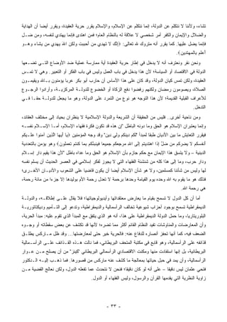 ‫ﺘﺸﺎﺀ، ﻭﻷﻨﻨﺎ ﻻ ﻨﺘﻜﻠﻡ ﻋﻥ ﺍﻟﺩﻭﻟﺔ، ﺇﻨﻤﺎ ﻨﺘﻜﻠﻡ ﻋﻥ ﺍﻹﺴﻼﻡ، ﻭﺍﻹﺴﻼﻡ ﻴﻘﺭﺭ ﺤﺭﻴﺔ ﺍﻟﻌﻘﻴﺩﺓ، ﻭﻴﻘﺭﺭ ﺃﻴ ‪‬ﺎ ﺃﻥ ﺍﻟﻬﺩﺍﻴﺔ‬
            ‫ﻀ‬
‫ﻭﺍﻟﻀﻼل ﻭﺍﻹﻴﻤﺎﻥ ﻭﺍﻟﻜﻔﺭ ﺃﻤﺭ ﺸﺨﺼﻲ ﻻ ﻋﻼﻗﺔ ﻟﻪ ﺒﺎﻟﻨﻅﺎﻡ ﺍﻟﻌﺎﻡ؛ ﻓﻤﻥ ﺍﻫﺘﺩﻯ ﻓﺈﻨﻤﺎ ﻴﻬﺘﺩﻱ ﻟﻨﻔﺴﻪ، ﻭﻤﻥ ﻀـل‬
                            ‫‪‬‬
‫ﻓﺈﻨﻤﺎ ﻴﻀل ﻋﻠﻴﻬﺎ. ﻜﻤﺎ ﻴﻘﺭﺭ ﺃﻨﻪ ﻤﺘﺭﻭﻙ ﷲ ﺘﻌﺎﻟﻰ: ‪‬ﺇﻨﻙ ﻻ ﺘﻬ ِﻱ ﻤﻥ ﺃﺤ ‪‬ﺒﺕ ‪‬ﻟ ِﻥ ﺍﷲ ﻴﻬ ِﻱ ‪‬ﻥ ﻴ ﹶﺎﺀ ﻭ ‪‬ـﻭ‬
‫ِ ﱠ ‪ ‬ﹶ ﹶ ‪‬ﺩ ‪ َ  ‬ﺒ ‪ ‬ﹶ ﻭ ﹶﻜ ‪  َ ‬ﺩ ﻤ ‪‬ﺸ ‪ ‬ﻫ ‪‬‬
                                                                                                   ‫ﺃﻋﻠﻡ ِﺎﻟﻤﻬﺘ ِﻴﻥ‪.‬‬
                                                                                                     ‫َ ‪ ‬ﹶ ‪ ‬ﺒ ﹾ ‪  ‬ﹶﺩ ‪‬‬
‫ﻭﻨﺤﻥ ﻨﻘﺭ ﻭﻨﻌﺘﺭﻑ ﺃﻨﻪ ﻻ ﻴﺩﺨل ﻓﻲ ﺇﻁﺎﺭ ﺤﺭﻴﺔ ﺍﻟﻌﻘﻴﺩﺓ ﺃﻴﺔ ﻤﻤﺎﺭﺴﺔ ﻋﻤﻠﻴﺔ ﻀﺩ ﺍﻷﻭﻀﺎﻉ ﺍﻟﺘـﻲ ﺘﻀـﻌﻬﺎ‬
                                     ‫‪‬‬
‫ﺍﻟﺩﻭﻟﺔ ﻓﻲ ﺍﻻﻗﺘﺼﺎﺩ ﺃﻭ ﺍﻟﺴﻴﺎﺴﺔ؛ ﻷﻥ ﻫﺫﺍ ﻴﺩﺨل ﻓﻲ ﺒﺎﺏ ﺍﻟﻌﻤل ﻭﻟﻴﺱ ﻓﻲ ﺒﺎﺏ ﺍﻟﻔﻜﺭ ﺃﻭ ﺍﻟﺘﻌﺒﻴﺭ. ﻭﻫﻲ ﻻ ﺘﻤـﺱ‬
‫ﺍﻟﻌﻘﻴﺩﺓ، ﻭﻟﻜﻥ ﺘﻤﺱ ﻜﻴﺎﻥ ﺍﻟﺩﻭﻟﺔ، ﻭﻗﺩ ﻜﺎﻥ ﻋﻠﻰ ﻫﺫﺍ ﺍﻷﺴﺎﺱ ﺃﻥ ﺤﺎﺭﺏ ﺃﺒﻭ ﺒﻜﺭ ﻋﺭ ‪‬ﺎ ﻴﺅﻤﻨﻭﻥ ﺒـﺎﷲ ﻭﻴﻘﻴﻤـﻭﻥ‬
                      ‫ﺒ‬                                                           ‫‪‬‬
‫ﺍﻟﺼﻼﺓ، ﻭﻴﺼﻭﻤﻭﻥ ﺭﻤﻀﺎﻥ ﻭﻟﻜﻨﻬﻡ ﺭﻓﻀﻭﺍ ﺩﻓﻊ ﺍﻟﺯﻜﺎﺓ ﺃﻭ ﺍﻟﺨﻀﻭﻉ ﻟﻠﺩﻭﻟـﺔ ﺍﻟﻤﺭﻜﺯﻴـﺔ، ﻭﺃﺭﺍﺩﻭﺍ ﺍﻟﺭﺠـﻭﻉ‬
‫ﻟﻸﻋﺭﺍﻑ ﺍﻟﻘﺒﻠﻴﺔ ﺍﻟﻘﺩﻴﻤﺔ؛ ﻷﻥ ﻫﺫﺍ ﺍﻟﺘﻭﺠﻪ ﻫﻭ ﻨﻭﻉ ﻤﻥ ﺍﻟﺘﻤﺭﺩ ﻋﻠﻰ ﺍﻟﺩﻭﻟﺔ، ﻭﻫﻭ ﻤﺎ ﻴﺠﻌل ﻟﻠﺩﻭﻟـﺔ ﺤ ﹰـﺎ ﻓـﻲ‬
      ‫ﻘ‬
                                                                                                               ‫ﺍﻟﺘﺩﺨل.‬
‫ﻭﻤﻥ ﻨﺎﺤﻴﺔ ﺃﺨﺭﻯ.. ﻓﻠﻴﺱ ﻤﻥ ﺍﻟﺤﻘﻴﻘﺔ ﺃﻥ ﺍﻟﺸﺭﻴﻌﺔ ﻭﺍﻟﺩﻭﻟﺔ ﺍﻹﺴﻼﻤﻴﺔ ﻻ ﻴﻨﻅﺭﺍﻥ ﺒﺤﻴﺎﺩ ﺇﻟﻰ ﻤﺨﺘﻠﻑ ﺍﻟﻌﻘﺎﺌﺩ،‬
‫ﻭﺇﻨﻤﺎ ﻴﻌﺘﺒﺭﺍﻥ ﺍﻹﺴﻼﻡ ﻫﻭ ﺍﻟﺤﻕ ﻭﻤﺎ ﺩﻭﻨﻪ ﺍﻟﺒﺎﻁل "ﺇﻥ ﻫﺫﻩ ﻗﺩ ﺘﻜﻭﻥ ﻓﻜﺭﺓ ﻓﻘﻬﺎﺀ ﺍﻹﺴﻼﻡ، ﺃﻤـﺎ ﺍﻹﺴـﻼﻡ ﻨﻔﺴـﻪ‬
‫ﻓﻴﻘﺭﺭ ﺍﻟﺘﻌﺎﻴﺵ ﻤﺎ ﺒﻴﻥ ﺍﻷﺩﻴﺎﻥ ﻁﺒ ﹰﺎ ﻟﻤﺒﺩﺃ "ﻟﻜﻡ ﺩﻴﻨﻜﻡ ﻭﻟﻲ ﺩﻴﻥ" ﻭﻗﺩ ﻭﺠﻪ ﺍﻟﻤﺅﻤﻨﻴﻥ ‪ ‬ﺎ ﺃﻴ ‪‬ﺎ ﺍﻟ ِﻴﻥ ﺁﻤ ﹸﻭﺍ ﻋ ﹶـﻴﻜﻡ‬
‫ﻴ َ ‪‬ﻬ ﱠﺫ ‪ ‬ﻨ ‪‬ﻠ ‪ ‬ﹸ ‪‬‬                                                      ‫ﻘ‬
‫ﺃﻨﻔﺴﻜﻡ ﻻ ﻴﻀﺭ ﹸﻡ ‪‬ﻥ ﻀل ﺇ ﹶﺍ ﺍﻫﺘﺩﻴﺘﻡ ﺇ ﹶﻰ ﺍﷲ ﻤﺭﺠﻌﻜﻡ ﺠ ِﻴ ‪‬ﺎ ﻓﻴﻨﺒﺌﻜﻡ ﺒ ‪‬ﺎ ﻜﻨﺘﻡ ﺘﻌﻤﹸﻭﻥ‪ ‬ﻭﻫﻭ ﻴﺅﻤﻥ ﺒﺎﻟﺘﻌﺩﺩﻴﺔ‬
                    ‫ِ ‪  ِ  ‬ﹸ ‪ ‬ﻤ ﻌ ﹶ ‪ ‬ﹶ ‪ ُ ‬ﹸ ‪ِ ‬ﻤ ﹸ ﹾ ﹸ ‪ ‬ﹶ ‪  ‬ﻠ ‪‬‬ ‫َ ﹾ ﹸ ‪ ‬ﹸ ‪ ‬ﹶ ‪  ‬ﻜ ﻤ ‪ ‬ﱠ ِ ﺫ ‪ ‬ﹶ ‪  ‬ﹸ ‪ِ ‬ﻟ‬
‫ﺍﻟﺩﻴﻨﻴﺔ – ﻭﻻ ﻴﺘﺴﻕ ﻫﺫﺍ ﺍﻹﻴﻤﺎﻥ ﻤﻊ ﺤﻜﻡ ﺠﺎﺯﻡ ﺒﺄﻥ ﺍﻹﺴﻼﻡ ﻫﻭ ﺍﻟﺤﻕ ﻭﻤﺎ ﻋﺩﺍﻩ ﺒﺎﻁل "ﻷﻥ ﻫﺫﺍ ﻴﻘﻴﻡ ﺩﺍﺭ ﺇﺴـﻼﻡ‬
‫ﻭﺩﺍﺭ ﺤﺭﺏ، ﻭﻤﺎ ﺇﻟﻰ ﻫﺫﺍ ﻜﻠﻪ ﻤﻥ ﺸﻨﺸﻨﺔ ﺍﻟﻔﻘﻬﺎﺀ ﺍﻟﺘﻲ ﻻ ﻴﺠﻭﺯ ﻟﻔﻜﺭ ﺇﺴﻼﻤﻲ ﻓﻲ ﺍﻟﻌﺼﺭ ﺍﻟﺤﺩﻴﺙ ﺃﻥ ﻴﺴﻠﻡ ﻨﻔﺴﻪ‬
‫ﻟﻬﺎ ﻭﻟﻴﺱ ﻤﻥ ﺸﺄﻨﻨﺎ ﻜﻤﺴﻠﻤﻴﻥ، ﻭﻻ ﻫﻭ ﺸﺄﻥ ﺍﻹﺴﻼﻡ ﺃﻴ ‪‬ﺎ ﺃﻥ ﻴﻜﻭﻥ ﻗﺎﻀ ‪‬ﺎ ﻋﻠﻰ ﺍﻟﺸﻌﻭﺏ ﻭﺍﻷﺩﻴـﺎﻥ ﺍﻷﺨـﺭﻯ؛‬
                             ‫ﻴ‬              ‫ﻀ‬
‫ﻓﺫﻟﻙ ﻫﻭ ﻤﺎ ﻴﻘﻭﻡ ﺒﻪ ﺍﷲ ﻭﺤﺩﻩ ﻴﻭﻡ ﺍﻟﻘﻴﺎﻤﺔ ﻭﺤﺩﻫﺎ ﺒﺭﺤﻤﺔ ﻻ ﺘﻌﺩل ﺭﺤﻤﺔ ﺍﻷﻡ ﺒﻭﻟﻴﺩﻫﺎ ﺇﻻ ﺠﺯ ‪‬ﺍ ﻤﻥ ﻤﺎﺌﺔ ﺭﺤﻤﺔ،‬
               ‫ﺀ‬
                                                                                                       ‫ﻫﻲ ﺭﺤﻤﺔ ﺍﷲ.‬
‫ﺃﻤﺎ ﺃﻥ ﻜل ﺍﻟﺩﻭل ﻻ ﺘﺴﻤﺢ ﺒﻘﻴﺎﻡ ﻤﺎ ﻴﻌﺎﺭﺽ ﻤﻌﺘﻘﺩﺍﺘﻬﺎ ﻭﺃﻴﺩﻴﻭﻟﻭﺠﻴﺎﺘﻬﺎ؛ ﻓﻼ ﻴﻘﺎل ﻋﻠـﻰ ﺇﻁﻼﻗـﻪ، ﻭﺍﻟﺩﻭﻟـﺔ‬
                                                                                           ‫‪‬‬
‫ﺍﻟﺩﻴﻤﻘﺭﺍﻁﻴﺔ ﺘﺴﻤﺢ ﺒﻭﺠﻭﺩ ﺃﺤﺯﺍﺏ ﺸﻴﻭﻋﻴﺔ ﺘﺨﺎﻟﻑ ﺍﻟﺭﺃﺴﻤﺎﻟﻴﺔ ﻭﺍﻟﺩﻴﻤﻘﺭﺍﻁﻴﺔ، ﻭﺘﺩﻋﻭ ﺇﻟﻰ ﺍﻟﺘـﺄﻤﻴﻡ ﻭﺩﻴﻜﺘﺎﺘﻭﺭﻴـﺔ‬
‫ﺍﻟﺒﻠﻭﺭﻴﺘﺎﺭﻴﺎ، ﻭﻤﺎ ﺤﻤل ﺍﻟﺩﻭﻟﺔ ﺍﻟﺩﻴﻤﻘﺭﺍﻁﻴﺔ ﻋﻠﻰ ﻫﺫﺍ، ﺃﻨﻪ ﻫﻭ ﺍﻟﺫﻱ ﻴﺘﻔﻕ ﻤﻊ ﺍﻟﻤﺒﺩﺃ ﺍﻟﺫﻱ ﺘﻘﻭﻡ ﻋﻠﻴﻪ: ﻤﺒﺩﺃ ﺍﻟﺤﺭﻴﺔ،‬
‫ﻭﺃﻥ ﺍﻟﻤﻌﺎﺭﻀﺎﺕ ﻭﺍﻟﻤﻨﺎﻭﺸﺎﺕ ﺘﻔﻴﺩ ﺍﻟﻨﻅﺎﻡ ﺍﻟﻘﺎﺌﻡ ﺃﻜﺜﺭ ﻤﻤﺎ ﺘﻀﺭﻩ؛ ﻷﻨﻬﺎ ﻗﺩ ﺘﻜﺸﻑ ﻋﻥ ﺒﻌﺽ ﺴﻘﻁﺎﺘﻪ ﺃﻭ ﻭﺠـﻭﻩ‬
‫ﺍﻟﻀﻌﻑ ﻓﻴﻪ، ﻜﻤﺎ ﺃﻨﻬﺎ ﺘﺤﻔﺯ ﺃﻨﺼﺎﺭﻩ ﻟﻠﺩﻓﺎﻉ ﻋﻨﻪ: ﻓﺎﻟﺤﺭﻴﺔ ﺨﻴﺭ ﺤﺘﻰ ﻟﻤﻌﺎﺭﻀﺘﻬﺎ... ﻭﻗﺩ ﻅل ﻤـﺎﺭﻜﺱ ﻴﻁﻠـﻕ‬
‫ﻗﺫﺍﺌﻔﻪ ﻋﻠﻰ ﺍﻟﺭﺃﺴﻤﺎﻟﻴﺔ، ﻭﻫﻭ ﻗﺎﺒﻊ ﻓﻲ ﻤﻜﺘﺒﺔ ﺍﻟﻤﺘﺤﻑ ﺍﻟﺒﺭﻴﻁﺎﻨﻲ، ﻓﻤﺎ ﻨﺎﻟﺕ ﻫـﺫﻩ ﺍﻟﻘـﺫﺍﺌﻑ ﻋﻠـﻰ ﺍﻟﺭﺃﺴـﻤﺎﻟﻴﺔ‬
‫ﺍﻟﺒﺭﻴﻁﺎﻨﻴﺔ، ﺒل ﺇﻨﻬﺎ ﺍﺴﺘﻔﺎﺩﺕ ﻤﻨﻬﺎ ﻭﻤﻜﻨﺕ ﺍﻻﻗﺘﺼﺎﺩﻱ ﺍﻟﺭﺃﺴﻤﺎﻟﻲ ﺍﻟﺒﺭﻴﻁﺎﻨﻲ "ﻜﻴﻨﺯ" ﻤﻥ ﺃﻥ ﻴﺼﻠﺢ ﻤـﻥ ﻋـﻭﺍﺭ‬
‫ﺍﻟﺭﺃﺴﻤﺎﻟﻴﺔ، ﻭﺃﻥ ﻴﻤﺩ ﻓﻲ ﺤﺒل ﺤﻴﺎﺘﻬﺎ ﺒﻤﻌﺎﻟﺠﺔ ﻤﺎ ﻜﺸﻑ ﻋﻨﻪ ﻤﺎﺭﻜﺱ ﻤﻥ ﻗﺼﻭﺭﻫﺎ. ﻓﻤﺎ ﺫﻫـﺏ ﺇﻟﻴـﻪ ﺍﻟـﺩﻜﺘﻭﺭ‬
                              ‫ﹸ‬
‫ﻓﺘﺤﻲ ﻋﺜﻤﺎﻥ ﻟﻴﺱ ﺩﻗﻴ ﹰﺎ – ﻋﻠﻰ ﺃﻨﻪ ﻟﻭ ﻜﺎﻥ ﺩﻗﻴ ﹰﺎ؛ ﻓﻨﺤﻥ ﻻ ﻨﺘﺤﺩﺙ ﻋﻤﺎ ﺘﻔﻌﻠﻪ ﺍﻟﺩﻭل، ﻭﻟﻜﻥ ﻨﻌﺎﻟﺞ ﺍﻟﻘﻀﻴﺔ ﻤـﻥ‬
                 ‫‪‬‬                                    ‫ﻘ‬                       ‫ﻘ‬
                                            ‫ﺯﺍﻭﻴﺔ ﺍﻟﻨﻅﺭﻴﺔ ﺍﻟﺘﻲ ﻴﻘﺩﻤﻬﺎ ﺍﻟﻘﺭﺁﻥ ﻭﺍﻟﺭﺴﻭل، ﻭﻟﻴﺱ ﺍﻟﻔﻘﻬﺎﺀ ﺃﻭ ﺍﻟﺩﻭل.‬




                                                      ‫- ٣٣ -‬
 