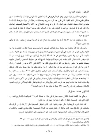 ‫ﺍﻟﺩﻜﺘﻭﺭ ﺯﻜﺭﻴﺎ ﺍﻟﺒﺭﻱ:‬
‫ﻭﺘﻌﺭﺽ ﺍﻟﺩﻜﺘﻭﺭ ﺯﻜﺭﻴﺎ ﺍﻟﺒﺭﻱ، ﻭﻫﻭ ﻓﻘﻴﻪ ﺃﺯﻫﺭﻱ ﻓﻲ ﻜﺘﺎﺒﻪ "ﺤﻘﻭﻕ ﺍﻹﻨﺴﺎﻥ ﻓﻲ ﺍﻹﺴﻼﻡ" ﻟﻬﺫﻩ ﺍﻟﻘﻀﻴﺔ ﻤـﻥ‬
                                                                                     ‫‪‬‬
‫ﻤﻨﻁﻠﻕ ﻓﻘﻬﻲ، ﻓﺫﻜﺭ ﻜﻼﻡ ﺍﻟﻔﻘﻬﺎﺀ ﺍﻟﺘﻲ ﺘﻘﺭﺭ ﺤﺩ ﺍﻟﺭﺩﺓ ﺒﺸﺭﻭﻁ ﻭﻀﻤﺎﻨﺎﺕ، ﻭﺤﺎﻭل ﺃﻥ ﻴﺩﺭﺃ ﻤﻌﺎﺭﻀﺔ ﺫﻟﻙ ﻟﻤـﺎ‬
‫ﺠﺎﺀ ﻓﻲ ﺇﻋﻼﻥ ﺤﻘﻭﻕ ﺍﻹﻨﺴﺎﻥ ﻋﻠﻰ ﺃﺴﺎﺱ ﺃﻥ ﺍﻟﺭﺩﺓ ﻨﻭﻉ ﻤﻥ ﺍﻻﻨﺴﻼﺥ ﻋﻥ ﺍﻷﻤﺔ ﻭﺍﻻﻨﻀﻤﺎﻡ ﻟﺼﻔﻭﻑ ﺃﻋﺩﺍﺌﻬﺎ،‬
‫ﻭﺃﻥ ﻗﺘل ﺍﻟﻤﺭﺘﺩ ﻻ ﻴﺘﻌﺎﺭﺽ ﻤﻊ ﺍﻟﺤﺭﻴﺔ ﺍﻟﺩﻴﻨﻴﺔ، ﺒﻘﺩﺭ ﻤﺎ ﺃﻥ ﺍﻟﻤﻌﺎﻗﺒﺔ ﻋﻠﻰ ﺠﺭﻴﻤﺔ ﺍﻟﺨﻴﺎﻨﺔ ﺍﻟﻭﻁﻨﻴﺔ ﻻ ﺘﺘﻌـﺎﺭﺽ‬
‫ﻤﻊ ﺍﻟﺤﺭﻴﺔ ﺍﻟﻤﻜﻔﻭﻟﺔ ﻟﻠﻤﻭﺍﻁﻨﻴﻥ ﺒﻤﻘﺘﻀﻰ ﺍﻟﺩﺴﺎﺘﻴﺭ؛ ﻓﻔﻲ ﺍﻟﺤﺭﻴﺔ ﺍﻟﺘﺯﺍﻡ ﺒﺎﻟﻨﻅﺎﻡ ﺍﻟﻌﺎﻡ ﺍﻟﺫﻱ ﺘﻘﻭﻡ ﻋﻠﻴﻪ ﺍﻟﺩﻭﻟﺔ ﻭﻋﺩﻡ‬
                                                                                                     ‫ﺍﻟﺨﺭﻭﺝ ﻋﻠﻴﻪ.‬
‫ﻜﻤﺎ ﺃﻥ ﺤﺎﻻﺕ ﻋﺩﺓ ﻤﻥ ﺍﻻﺭﺘﺩﺍﺩ ﺃﺭﻴﺩ ﺒﻬﺎ ﺍﻟﺘﺨﻠﺹ ﻤﻥ ﺯﻭﺍﺝ ﻗﺎﺌﻡ ﺃﻭ ﺍﻟﺭﻏﺒﺔ ﻓﻲ ﺯﻭﺍﺝ ﺠﺩﻴﺩ، ﻭﻫﺫﺍ ﻻ ﻴﺘﺄﺘﻰ‬
 ‫ﱠ‬                                                                               ‫ِ‬
                                                                                                 ‫ﺇﻻ ﺒﺘﻐﻴﻴﺭ ﺍﻟﺩﻴﻥ)١(.‬
‫ﻭﻟﻴﺱ ﻓﻲ ﻫﺫﺍ ﻜﻠﻪ ﻁﺎﺌﻑ؛ ﻓﻬﻭ ﺤﺩﻴﺙ ﻤﻌﺎﺩ ﻴﺘﺠﺎﻫل ﺍﻟﻤﻭﻀﻭﻉ ﺍﻟﺭﺌﻴﺱ ﻭﻫﻭ ﺤﺭﻴﺔ ﺍﻟﻔﻜﺭ، ﻭﺃﻓﻀل ﻤﺎ ﺠﺎﺀ ﺒﻪ‬
                                                      ‫‪‬‬
‫ﺍﻟﺸﻴﺦ ﺯﻜﺭﻴﺎ ﺍﻟﺒﺭﻱ ﻫﻭ ﺇﺸﺎﺭﺘﻪ ﺇﻟﻰ ﺃﻥ ﺒﻌﺽ ﺍﻟﻤﺠﺘﻬﺩﻴﻥ ﺍﻟﻤﻌﺎﺼﺭﻴﻥ ﻻ ﻴﺴﻠﻤﻭﻥ ﺒﺤﺩ ﺍﻟﺭﺩﺓ؛ ﻤﺜل ﺍﻟﺸﻴﺦ ﻤﺤﻤﻭﺩ‬
‫ﺸﻠﺘﻭﺕ ﺍﻟﺫﻱ ﻗﺎل: "ﻭﻗﺩ ﺘﺘﻐﻴﺭ ﻭﺠﻬﺔ ﺍﻟﻨﻅﺭ ﻓﻲ ﻫﺫﻩ ﺍﻟﻤﺴﺄﻟﺔ ﺇﺫﺍ ﻟﻭﺤﻅ ﺃﻥ ﻜﺜﻴ ‪‬ﺍ ﻤﻥ ﺍﻟﻌﻠﻤﺎﺀ ﻴﺭﻯ ﺃﻥ ﺍﻟﺤـﺩﻭﺩ ﻻ‬
                             ‫ﺭ‬
‫ﺘﺜﺒﺕ ﺒﺨﺒﺭ ﺍﻵﺤﺎﺩ، ﻭﺃﻥ ﺍﻟﻜﻔﺭ ﺒﻨﻔﺴﻪ ﻟﻴﺱ ﻤﺒﻴ ‪‬ﺎ ﻟﻠﺩﻡ، ﻭﺇﻨﻤﺎ ﺍﻟﻤﺒﻴﺢ ﻟﻠﺩﻡ ﻫﻭ ﻤﺤﺎﺭﺒﺔ ﺍﻟﻤﺴﻠﻤﻴﻥ ﻭﺍﻟﻌﺩﻭﺍﻥ ﻋﻠﻴﻬﻡ،‬
                                                            ‫ﺤ‬
‫ﻭﻤﺤﺎﻟﺔ ﻓﺘﻨﺘﻬﻡ ﻋﻥ ﺩﻴﻨﻬﻡ، ﻭﺃﻥ ﻅﻭﺍﻫﺭ ﺍﻟﻘﺭﺁﻥ ﺍﻟﻜﺭﻴﻡ ﻓﻲ ﻜﺜﻴﺭ ﻤﻥ ﺍﻵﻴﺎﺕ ﺘﺄﺒﻰ ﺍﻹﻜﺭﺍﻩ ﻋﻠـﻰ ﺍﻟـﺩﻴﻥ". ﻭﻗـﺎل‬
‫"ﻭﺍﻟﺫﻱ ﺠﺎﺀ ﻓﻲ ﺍﻟﻘﺭﺁﻥ ﻋﻥ ﻫﺫﻩ ﺍﻟﺠﺭﻴﻤﺔ ﻫﻭ ﻗﻭﻟﻪ ﺘﻌﺎﻟﻰ: ‪‬ﻭ ‪‬ﻥ ﻴﺭﺘﺩﺩ ﻤﻨﻜﻡ ‪‬ﻥ ِﻴﻨﻪ ﻓﻴﻤﺕ ﻭﻫﻭ ﹶﺎﻓﺭ ﻓُﻭﻟ ِ ‪‬‬
‫‪‬ﻤ ‪  ‬ﹶ ِ ‪ ِ ‬ﹾ ﹸ ‪ ‬ﻋ ﺩ ِ ِ ﹶ ‪  ‬ﹾ ‪   ‬ﻜ ِ ‪ ‬ﹶﺄ ﹶﺌﻙ‬
‫‪ِ ‬ﻁﺕ ﺃﻋ ‪‬ﺎﻟﻬﻡ ِﻲ ﺍﻟﺩﻨ ‪‬ﺎ ‪‬ﺍﻵ ِ ‪ ِ ‬ﻭُﻭﻟ ِ ‪ ‬ﺃﺼ ‪‬ﺎﺏ ﺍﻟ ﱠﺎﺭ ﻫﻡ ِﻴ ‪‬ﺎ ﹶﺎﻟ ‪‬ﻭﻥ‪ ‬ﺍﻵﻴﺔ ٧١٢ ﻤـﻥ ﺴـﻭﺭﺓ ﺍﻟﺒﻘـﺭﺓ‬
                            ‫ﺤﺒ ﹶ ﹾ َ ‪‬ﻤ ﹸ ‪  ‬ﻓ ‪ ‬ﹾﻴ ﻭ َﺨﺭﺓ ‪‬ﺃ ﹶﺌﻙ َ ‪‬ﺤ ‪ ‬ﻨ ِ ‪  ‬ﻓ ﻬ ﺨ ِﺩ ‪‬‬
‫)ﺍﻹﺴﻼﻡ ﻋﻘﻴﺩﺓ ﻭﺸﺭﻴﻌﺔ، ﺹ ٨٨٢، ٩٨٢(، ﻭﺍﻨﻅﺭ ﺘﺎﺭﻴﺦ ﺍﻟﺘﺸﺭﻴﻊ ﺍﻹﺴﻼﻤﻲ ﻟﻠﺸﻴﺦ: ﻤﺤﻤﺩ ﺍﻟﺨﻀـﺭﻱ، ﺹ‬
‫٧٩ ﻭﻤﺎ ﺒﻌﺩﻫﺎ ﺤﻴﺙ ﺃﻭﺭﺩ ﺍﻟﻌﻘﻭﺒﺎﺕ ﺍﻟﺩﻨﻴﻭﻴﺔ ﺍﻟﺜﺎﺒﺘﺔ ﺒﺎﻟﻘﺭﺁﻥ، ﺜﻡ ﻗﺎل: ﻭﻟﻴﺱ ﻓﻲ ﺍﻟﻘﺭﺁﻥ ﻤﻥ ﺍﻷﺠﺯﻴﺔ ﻏﻴﺭ ﺫﻟـﻙ،‬
‫ﻭﻗﺩ ﺒﻴﻨﺕ ﺍﻟﺴﻨﺔ ﺤ ‪‬ﺍ ﺴﺎﺩ ‪‬ﺎ ﻭﻫﻭ ﺤﺩ ﺸﺭﺏ ﺍﻟﺨﻤﺭ، ﻭﻟﻡ ﻴﺫﻜﺭ ﺤﺩ ﺍﻟﺭﺩﺓ، ﻭﺍﻨﻅﺭ ﺍﻟﻔﻘﻪ ﺍﻹﺴﻼﻤﻲ ﻓﻲ ﺜﻭﺒﻪ ﺍﻟﺠﺩﻴﺩ‬
                                                                        ‫ﺴ‬      ‫ﺩ‬
                               ‫ﻟﻸﺴﺘﺎﺫ: ﻤﺼﻁﻔﻰ ﺍﻟﺯﺭﻗﺎ، ﺝ٢، ﺹ ٥١٦ ﺤﻴﺙ ﻟﻡ ﻴﺫﻜﺭ ﺤﺩ ﺍﻟﺭﺩﺓ ﺒﻴﻥ ﺍﻟﺤﺩﻭﺩ)٢(.‬
                                                                                      ‫ﹶ‬

                                                                                      ‫ﺍﻟﺩﻜﺘﻭﺭ ﻤﺤﻤﺩ ﻋﻤﺎﺭﺓ:‬
                                ‫)٣(‬
‫ﻓﻘﺩﻡ ﻟﻬـﺎ ﺒﺎﻟﺘـﺎﺭﻴﺦ ﺍﻷﺴـﻭﺩ‬            ‫ﻭﻋﺎﻟﺞ ﻫﺫﻩ ﺍﻟﻨﻘﻁﺔ ﻨﻔﺴﻬﺎ ﺍﻟﺩﻜﺘﻭﺭ ﻤﺤﻤﺩ ﻋﻤﺎﺭﺓ، ﻓﻲ ﻤﻘﺎل ﻟﻪ ﺒﻤﺠﻠﺔ ﺍﻟﺤﻭﺍﺭ‬
                                           ‫ﻷﻭﺭﺒﺎ ﻓﻲ ﻨﺸﺭ ﺍﻟﻤﺴﻴﺤﻴﺔ ﺒﺎﻹﻜﺭﺍﻩ ﻭﺍﻟﻘﻭﺓ؛ ﺒﺩ ‪‬ﺍ ﻤﻥ ﻋﻬﺩ ﺍﻟﺭﻭﻤﺎﻥ ﻓﻘﺎل:‬
                                                                 ‫ﺀ‬
‫"ﻟﻘﺩ ﻜﺎﻨﺕ ﺍﻟﺩﻭﻟﺔ ﺍﻟﺭﻭﻤﺎﻨﻴﺔ، ﻋﻠﻰ ﻋﻬﺩ ﻭﺜﻨﻴﺘﻬﺎ، ﺘﻜﺭﻩ ﺍﻟﺫﻴﻥ ﺍﻋﺘﻨﻘﻭﺍ ﺍﻟﻤﺴﻴﺤﻴﺔ ﻋﻠﻰ ﺍﻻﺭﺘﺩﺍﺩ ﺇﻟـﻰ ﺍﻟﻭﺜﻨﻴـﺔ،‬
                                      ‫ﹸ‬              ‫ﹸ‬
‫ﻭﺘﺴﺘﺨﺩﻡ ﻓﻲ ﺫﻟﻙ ﻜل ﺴﺒل ﺍﻟﻘﻬﺭ ﻭﺍﻹﻜﺭﺍﻩ.. ﻓﻠﻤﺎ ﺘﺩﻴﻨﺕ ﻫﺫﻩ ﺍﻟﺩﻭﻟﺔ ﺒﺎﻟﻤﺴﻴﺤﻴﺔ. ﻅﻠﺕ ﻤﻨﺎﻫﺞ ﺍﻟﻘﻬـﺭ ﻭﺍﻹﻜـﺭﺍﻩ‬
                                     ‫ﹸ‬
             ‫ﺍﻟﺩﻴﻨﻲ ﻗﺎﺌﻤﺔ ﻭﻓﺎﻋﻠﺔ، ﻤﻊ ﺘﻐﻴﺭ ﺍﺘﺠﺎﻩ ﺭﻴﺤﻬﺎ، ﻓﻐﺩﺕ ﹸﻜﺭﻩ ﻏﻴﺭ ﺍﻟﻤﺴﻴﺤﻴﻴﻥ ﻋﻠﻰ ﺍﻋﺘﻨﺎﻕ ﺩﻴﻥ ﺍﻟﻤﺴﻴﺢ.‬
                                                  ‫ﺘ ِ‪‬‬

              ‫)١( ﻤﻥ ﻜﺘﺎﺏ "ﺤﻘﻭﻕ ﺍﻹﻨﺴﺎﻥ ﻓﻲ ﺍﻹﺴﻼﻡ" ﻟﻠﺩﻜﺘﻭﺭ ﺯﻜﺭﻴﺎ ﺍﻟﺒﺭﻱ، )ﻫﺩﻴﺔ ﻤﻨﺒﺭ ﺍﻹﺴﻼﻡ(، ﻓﺒﺭﺍﻴﺭ ١٨٩١ ﺹ ٣٢.‬
                                                                                    ‫)٢( ﺍﻟﻤﺭﺠﻊ ﺍﻟﺴﺎﺒﻕ، ﺹ ٦١، ٧١.‬
  ‫)٣( ﻤﺠﻠﺔ ﺍﻟﺤﻭﺍﺭ، ﺍﻟﻌﺩﺩ ٩، ﺍﻟﺴﻨﺔ ﺍﻟﺜﺎﻟﺜﺔ، ﺭﺒﻴﻊ ٨٨٩١ﻡ – ٨٠٤١ﻫـ ﺍﻟﻁﻴﺏ ﻭﺍﻟﺨﺒﻴﺙ ﻓﻲ ﺤﻘﻭﻕ ﺍﻹﻨﺴﺎﻥ ﻟﻠﺩﻜﺘﻭﺭ ﻤﺤﻤﺩ ﻋﻤﺎﺭﺓ، ﺹ ٠٤.‬


                                                     ‫- ٤٣ -‬
 