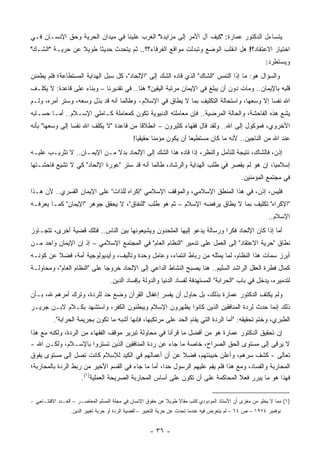 ‫ﻴﺘﺴﺎﺀل ﺍﻟﺩﻜﺘﻭﺭ ﻋﻤﺎﺭﺓ: "ﻜﻴﻑ ﺁل ﺍﻷﻤﺭ ﺇﻟﻰ ﻤﺯﺍﻴﺩﺓ" ﺍﻟﻐﺭﺏ ﻋﻠﻴﻨﺎ ﻓﻲ ﻤﻴﺩﺍﻥ ﺍﻟﺤﺭﻴﺔ ﻭﺤﻕ ﺍﻹﻨﺴـﺎﻥ ﻓـﻲ‬
‫ﺍﺨﺘﻴﺎﺭ ﺍﻻﻋﺘﻘﺎﺩ؟! ﻫل ﺍﻨﻘﻠﺏ ﺍﻟﻭﻀﻊ ﻭﺘﺒﺩﻟﺕ ﻤﻭﺍﻗﻊ ﺍﻟﻔﺭﻗﺎﺀ؟؟.. ﺜﻡ ﻴﺘﺤﺩﺙ ﺤﺩﻴ ﹰﺎ ﻁﻭﻴﻼ ﻋﻥ ﺤﺭﻴـﺔ "ﺍﻟﺸـﻙ"‬
                 ‫ﹰ‬     ‫ﺜ‬
                                                                                                         ‫ﻭﻴﺴﺘﻁﺭﺩ:‬
‫ﻭﺍﻟﺴﺅﺍل ﻫﻭ: ﻤﺎ ﺇﺫﺍ ﺍﻟﺘﻤﺱ "ﺍﻟﺸﺎﻙ" ﺍﻟﺫﻱ ﻗﺎﺩﻩ ﺍﻟﺸﻙ ﺇﻟﻰ "ﺍﻹﻟﺤﺎﺩ"، ﻜل ﺴﺒل ﺍﻟﻬﺩﺍﻴﺔ ﺍﻟﻤﺴﺘﻁﺎﻋﺔ؛ ﻓﻠﻡ ﻴﻁﻤﺌﻥ‬
‫ﻗﻠﺒﻪ ﺒﺎﻹﻴﻤﺎﻥ.. ﻭﻤﺎﺕ ﺩﻭﻥ ﺃﻥ ﻴﺒﻠﻎ ﻓﻲ ﺍﻹﻴﻤﺎﻥ ﻤﺭﺘﺒﺔ ﺍﻟﻴﻘﻴﻥ؟ ﻫﻨﺎ.. ﻓﻲ ﺘﻘﺩﻴﺭﻨﺎ – ﻭﺒﻨﺎﺀ ﻋﻠﻰ ﻗﺎﻋﺩﺓ: ﻻ ﻴﻜﻠـﻑ‬
‫ﺍﷲ ﻨﻔ ‪‬ﺎ ﺇﻻ ﻭﺴﻌﻬﺎ، ﻭﺍﺴﺘﺤﺎﻟﺔ ﺍﻟﺘﻜﻠﻴﻑ ﺒﻤﺎ ﻻ ﻴﻁﺎﻕ ﻓﻲ ﺍﻹﺴﻼﻡ- ﻭﻁﺎﻟﻤﺎ ﺃﻨﻪ ﻗﺩ ﺒﺫل ﻭﺴﻌﻪ، ﻭﺴﺘﺭ ﺃﻤﺭﻩ، ﻭﻟـﻡ‬
                                                                                         ‫ﺴ‬
‫ﻴﺸﻊ ﻫﺫﻩ ﺍﻟﻔﺎﺤﺸﺔ، ﻭﺍﻟﺤﺎﻟﺔ ﺍﻟﻤﺭﻀﻴﺔ.. ﻓﺈﻥ ﻤﻌﺎﻤﻠﺘﻪ ﺍﻟﺩﻨﻴﻭﻴﺔ ﺘﻜﻭﻥ ﻜﻤﻌﺎﻤﻠﺔ ﻜـﺎﻤﻠﻲ ﺍﻹﺴـﻼﻡ.. ﺃﻤـﺎ ﺤﺴـﺎﺒﻪ‬
‫ﺍﻷﺨﺭﻭﻱ، ﻓﻤﻭﻜﻭل ﺇﻟﻰ ﺍﷲ.. ﻭﻟﻘﺩ ﻗﺎل ﻓﻘﻬﺎﺀ ﻜﺜﻴﺭﻭﻥ – ﺍﻨﻁﻼ ﹰﺎ ﻤﻥ ﻗﺎﻋﺩﺓ "ﻻ ﻴﻜﻠﻑ ﺍﷲ ﻨﻔ ‪‬ﺎ ﺇﻟﻰ ﻭﺴﻌﻬﺎ" ﺒﺄﻨﻪ‬
                 ‫ﺴ‬                         ‫ﻗ‬
                                             ‫ﻋﻨﺩ ﺍﷲ ﻤﻥ ﺍﻟﻨﺎﺠﻴﻥ.. ﻷﻨﻪ ﻤﺎ ﻜﺎﻥ ﻤﺴﺘﻁﻴ ‪‬ﺎ ﺃﻥ ﻴﻜﻭﻥ ﻤﺅﻤ ﹰﺎ ﺤﻘﻴﻘﻴﺎ!‬
                                               ‫‪‬‬      ‫ﻨ‬              ‫ﻌ‬
‫ﺇﺫﻥ، ﻓﺎﻟﺸﺎﻙ، ﻨﺘﻴﺠﺔ ﻟﻠﺘﺄﻤل ﻭﺍﻟﻨﻅﺭ، ﺇﺫﺍ ﻗﺎﺩﻩ ﻫﺫﺍ ﺍﻟﺸﻙ ﺇﻟﻰ ﺍﻹﻟﺤﺎﺩ ﺒﺩﻻ ﻤـﻥ ﺍﻹﻴﻤـﺎﻥ.. ﻻ ﺘﺜﺭﻴـﺏ ﻋﻠﻴـﻪ‬
                             ‫ﹰ‬
‫ﺇﺴﻼﻤ ‪‬ﺎ، ﺇﻥ ﻫﻭ ﻟﻡ ﻴﻘﺼﺭ ﻓﻲ ﻁﻠﺏ ﺍﻟﻬﺩﺍﻴﺔ ﻭﺍﻟﺭﺸﺎﺩ، ﻁﺎﻟﻤﺎ ﺃﻨﻪ ﻗﺩ ﺴﺘﺭ "ﻋﻭﺭﺓ ﺍﻹﻟﺤﺎﺩ" ﻜﻲ ﻻ ﺘﺸﻴﻊ ﻓﺎﺤﺸـﺘﻬﺎ‬
                                                                                          ‫ﻴ‬
                                                                                              ‫ﻓﻲ ﻤﺠﺘﻤﻊ ﺍﻟﻤﺅﻤﻨﻴﻥ.‬
‫ﻓﻠﻴﺱ، ﺇﺫﻥ، ﻓﻲ ﻫﺫﺍ ﺍﻟﻤﻨﻁﻕ ﺍﻹﺴﻼﻤﻲ، ﻭﺍﻟﻤﻭﻗﻑ ﺍﻹﺴﻼﻤﻲ "ﺇﻜﺭﺍﻩ ﻟﻠﺫﺍﺕ" ﻋﻠﻰ ﺍﻹﻴﻤﺎﻥ ﺍﻟﻘﺴﺭﻱ.. ﻷﻥ ﻫـﺫﺍ‬
‫"ﺍﻹﻜﺭﺍﻩ" ﺘﻜﻠﻴﻑ ﺒﻤﺎ ﻻ ﻴﻁﺎﻕ ﻴﺭﻓﻀﻪ ﺍﻹﺴﻼﻡ – ﺜﻡ ﻫﻭ ﻁﻠﺏ "ﻟﻠﻨﻔﺎﻕ"، ﻻ ﻴﺤﻘﻕ ﺠﻭﻫﺭ "ﺍﻹﻴﻤﺎﻥ" ﻜﻤـﺎ ﻴﻌﺭﻓـﻪ‬
                                                                                                          ‫ﺍﻹﺴﻼﻡ..‬
‫ﺃﻤﺎ ﺇﺫﺍ ﻜﺎﻥ ﺍﻹﻟﺤﺎﺩ ﻓﻜ ‪‬ﺍ ﻭﺭﺴﺎﻟﺔ ﻴﺩﻋﻭ ﺇﻟﻴﻬﺎ ﺍﻟﻤﻠﺤﺩﻭﻥ ﻭﻴﺸﻴﻌﻭﻨﻬﺎ ﺒﻴﻥ ﺍﻟﻨﺎﺱ.. ﻓﺘﻠﻙ ﻗﻀﻴﺔ ﺃﺨﺭﻯ، ﺘﺘﺠـﺎﻭﺯ‬
                                                                          ‫ﺭ‬                    ‫‪‬‬
‫ﻨﻁﺎﻕ "ﺤﺭﻴﺔ ﺍﻻﻋﺘﻘﺎﺩ" ﺇﻟﻰ ﺍﻟﻌﻤل ﻋﻠﻰ ﺘﺩﻤﻴﺭ "ﺍﻟﻨﻅﺎﻡ ﺍﻟﻌﺎﻡ" ﻓﻲ ﺍﻟﻤﺠﺘﻤﻊ ﺍﻹﺴﻼﻤﻲ – ﺇﺫ ﺇﻥ ﺍﻹﻴﻤﺎﻥ ﻭﺍﺤﺩ ﻤـﻥ‬
                ‫‪‬‬
‫ﺃﺒﺭﺯ ﺴﻤﺎﺕ ﻫﺫﺍ ﺍﻟﻨﻅﺎﻡ، ﻟﻤﺎ ﻴﻤﺜﻠﻪ ﻤﻥ ﺭﺒﺎﻁ ﺍﻨﺘﻤﺎﺀ، ﻭﻋﺎﻤل ﻭﺤﺩﺓ ﻭﺘﺄﻟﻴﻑ، ﻭﺃﻴﺩﻴﻭﻟﻭﺠﻴﺔ ﺃﻤﺔ، ﻓﻀﻼ ﻋﻥ ﻜﻭﻨـﻪ‬
         ‫ﹰ‬
‫ﻜﻤﺎل ﻓﻁﺭﺓ ﺍﻟﻌﻘل ﺍﻟﺭﺍﺸﺩ ﺍﻟﺴﻠﻴﻡ.. ﻫﻨﺎ ﻴﺼﺒﺢ ﺍﻟﻨﺸﺎﻁ ﺍﻟﺩﺍﻋﻲ ﺇﻟﻰ ﺍﻹﻟﺤﺎﺩ ﺨﺭﻭ ‪‬ﺎ ﻋﻠﻰ "ﺍﻟﻨﻅﺎﻡ ﺍﻟﻌﺎﻡ"، ﻭﻤﺤﺎﻭﻟـﺔ‬
                              ‫ﺠ‬
                                   ‫ﻟﺘﺩﻤﻴﺭﻩ، ﻴﺩﺨل ﻓﻲ ﺒﺎﺏ "ﺍﻟﺤﺭﺍﺒﺔ" ﺍﻟﻤﺴﺘﻬﺩﻓﺔ ﻟﻔﺴﺎﺩ ﺍﻟﺩﻨﻴﺎ ﻭﺍﻟﺩﻭﻟﺔ ﺒﺈﻓﺴﺎﺩ ﺍﻟﺩﻴﻥ.‬
‫ﻭﻟﻡ ﻴﻜﺘﻑ ﺍﻟﺩﻜﺘﻭﺭ ﻋﻤﺎﺭﺓ ﺒﺫﻟﻙ، ﺒل ﺤﺎﻭل ﺃﻥ ﻴﻔﺴﺭ ﺇﻏﻔﺎل ﺍﻟﻘﺭﺁﻥ ﻭﻀﻊ ﺤﺩ ﻟﻠﺭﺩﺓ، ﻭﺘﺭﻙ ﺃﻤﺭﻫﻡ ﷲ، ﺒـﺄﻥ‬
                                                                                  ‫ِ‬
‫ﺫﻟﻙ ﺇﻨﻤﺎ ﺤﺩﺙ ﻟﺭﺩﺓ ﺍﻟﻤﻨﺎﻓﻘﻴﻥ ﺍﻟﺫﻴﻥ ﻜﺎﻨﻭﺍ ﻴﻅﻬﺭﻭﻥ ﺍﻹﺴﻼﻡ ﻭﻴﺒﻁﻨﻭﻥ ﺍﻟﻜﻔﺭ، ﻭﺍﺴﺘﺸﻬﺩ ﺒﻜـﻼﻡ ﻻﺒـﻥ ﺠﺭﻴـﺭ‬
                                     ‫‪‬‬
          ‫ﺍﻟﻁﺒﺭﻱ، ﻭﺨﺘﻡ ﺘﺤﻘﻴﻘﻪ: "ﺃﻤﺎ ﺍﻟﺭﺩﺓ ﺍﻟﺘﻲ ﻴﻘﺎﻡ ﺍﻟﺤﺩ ﻋﻠﻰ ﻤﺭﺘﻜﺒﻬﺎ، ﻓﺈﻨﻬﺎ ﺃﺸﺒﻪ ﻤﺎ ﺘﻜﻭﻥ ﺒﺠﺭﻴﻤﺔ ﺍﻟﺤﺭﺍﺒﺔ".‬
‫ﺇﻥ ﺘﺤﻘﻴﻕ ﺍﻟﺩﻜﺘﻭﺭ ﻋﻤﺎﺭﺓ ﻫﻭ ﻤﻥ ﺃﻓﻀل ﻤﺎ ﻗﺭﺃﻨﺎ ﻓﻲ ﻤﺤﺎﻭﻟﺔ ﺘﺒﺭﻴﺭ ﻤﻭﻗﻑ ﺍﻟﻔﻘﻬﺎﺀ ﻤﻥ ﺍﻟﺭﺩﺓ، ﻭﻟﻜﻨﻪ ﻤﻊ ﻫﺫﺍ‬
                                                                                          ‫ﹶ‬
‫ﻻ ﻴﺭﻗﻰ ﺇﻟﻰ ﻤﺴﺘﻭﻯ ﺍﻟﺤﻕ ﺍﻟﺼﺭﺍﺡ، ﺨﺎﺼﺔ ﻤﺎ ﺠﺎﺀ ﻋﻥ ﺭﺩﺓ ﺍﻟﻤﻨﺎﻓﻘﻴﻥ ﺍﻟﺫﻴﻥ ﺘﺴﺘﺭﻭﺍ ﺒﺎﻹﺴـﻼﻡ، ﻭﻟﻜـﻥ ﺍﷲ -‬     ‫ﹶ‬
‫ﺘﻌﺎﻟﻰ - ﻜﺸﻑ ﺴﺭﻫﻡ، ﻭﺃﻋﻠﻥ ﺨﺒﻴﺌﺘﻬﻡ، ﻓﻀﻼ ﻋﻥ ﺃﻥ ﺃﻋﻤﺎﻟﻬﻡ ﻓﻲ ﺍﻟﻜﻴﺩ ﻟﻺﺴﻼﻡ ﻜﺎﻨﺕ ﺘﺼل ﺇﻟﻰ ﻤﺴﺘﻭﻯ ﻴﻔﻭﻕ‬
                                                           ‫ﹰ‬
‫ﺍﻟﻤﺤﺎﺭﺒﺔ ﻭﺍﻟﻔﺴﺎﺩ، ﻭﻤﻊ ﻫﺫﺍ ﻓﻠﻡ ﻴﻘﻡ ﻋﻠﻴﻬﻡ ﺍﻟﺭﺴﻭل ﺤ ‪‬ﺍ، ﺃﻤﺎ ﻤﺎ ﺠﺎﺀ ﻓﻲ ﺍﻟﻘﺴﻡ ﺍﻷﺨﻴﺭ ﻤﻥ ﺭﺒﻁ ﺍﻟﺭﺩﺓ ﺒﺎﻟﻤﺤﺎﺭﺒﺔ؛‬
                                                    ‫ﺩ‬                 ‫‪ِ‬‬
                    ‫ﻓﻬﺫﺍ ﻫﻭ ﻤﺎ ﻴﺒﺭﺭ ﻓﻌﻼ ﺍﻟﻤﺤﺎﻜﻤﺔ ﻋﻠﻰ ﺃﻥ ﺘﻜﻭﻥ ﻋﻠﻰ ﺃﺴﺎﺱ ﺍﻟﻤﺤﺎﺭﺒﺔ ﺍﻟﺼﺭﻴﺤﺔ ﺍﻟﻌﻤﻠﻴﺔ)١(.‬
                                                                                  ‫ﹰ‬


‫)١( ﻤﻤﺎ ﻻ ﻴﺨﻠﻭ ﻤﻥ ﻤﻐﺯﻯ ﺃﻥ ﺍﻷﺴﺘﺎﺫ ﺍﻟﻤﻭﺩﻭﺩﻱ ﻜﺘﺏ ﻤﻘﺎﻻ ﻁﻭﻴﻼ ﻋﻥ ﺤﻘﻭﻕ ﺍﻹﻨﺴﺎﻥ ﻓﻲ ﻤﺠﻠﺔ ﺍﻟﻤﺴﻠﻡ ﺍﻟﻤﻌﺎﺼـﺭ – ﺍﻟﻌـﺩﺩ ﺍﻻﻓﺘﺘـﺎﺤﻲ -‬
                                                            ‫ﹰ‬    ‫ﹰ‬
                 ‫ﻨﻭﻓﻤﺒﺭ ٤٧٩١ – ﺹ ٤٦ – ﻟﻡ ﻴﺘﻌﺭﺽ ﻓﻴﻪ ﻋﻨﺩﻤﺎ ﺘﺤﺩﺙ ﻋﻥ ﺤﺭﻴﺔ ﺍﻟﺘﻌﺒﻴﺭ – ﻟﻘﻀﻴﺔ ﺍﻟﺭﺩﺓ ﺃﻭ ﺤﺭﻴﺔ ﺘﻐﻴﻴﺭ ﺍﻟﺩﻴﻥ.‬


                                                    ‫- ٦٣ -‬
 