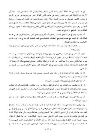 ‫ﺇﻥ ﻫﺫﺍ ﺍﻟﻤﺭﺘﺩ ﻓﻲ ﻫﺫﻩ ﺍﻟﺤﺎﻟﺔ ﻻ ﻴﻘﻭﻡ ﺒﻨﺸﺎﻁ ﺜﻘﺎﻓﻲ. ﺒل ﻴﻘﻭﻡ ﺒﻌﻤل ﻴﻘ ‪‬ﺽ ﺍﻟﺒﻨﺎﺀ ﺍﻻﺠﺘﻤﺎﻋﻲ ﻟﻺﺴـﻼﻡ؛ ﻷﻥ‬
                            ‫ﻭ‬
‫ﺍﻻﺭﺘﺩﺍﺩ ﻋﻥ ﺍﻹﺴﻼﻡ ﻟﻴﺱ ﻤﺠﺭﺩ ﺘﻠﻭﻴﻥ ﻭﺘﻐﻴﻴﺭ ﻓﻲ ﻤﺫﻫﺏ ﺜﻘﺎﻓﻲ، ﻜﻤﺎ ﻟﻭ ﺍﻨﺸﻕ ﻋﻠﻰ ﻤﺩﺭﺴﺔ ﻤﻥ ﻤﺩﺍﺭﺱ ﺍﻟﺭﺴﻡ‬
‫ﺃﻭ ﻤﺩﺍﺭﺱ ﺍﻟﺘﻠﺤﻴﻥ ﺍﻟﻤﻭﺴﻴﻘﻲ ﺃﻭ ﻤﺩﺍﺭﺱ ﺍﻟﻤﻌﻤﺎﺭ ﻤﺜ ﹰ، ﻭﺍﺨﺘﺭﻉ ﻁﺭﻴﻘﺔ ﺠﺩﻴﺩﺓ ﻓﻲ ﺍﻟﺘﻠﺤﻴﻥ ﺍﻟﻤﻭﺴﻴﻘﻲ ﺃﻭ ﻤـﺫﻫ ‪‬ﺎ‬
 ‫ﺒ‬                                                 ‫ﻼ‬
‫ﻓﻲ ﺍﻟﺭﺴﻡ ﺃﻭ ﺍﻟﻤﻌﻤﺎﺭ ﻤﺜ ﹰ، ﺇﻨﻪ ﻟﻴﺱ ﻜﺫﻟﻙ، ﺒل ﻫﻭ ﻴﺩﺨل ﺘﻐﻴﻴ ‪‬ﺍ ﻋﻤﻴ ﹰﺎ ﻓﻲ ﺸﺒﻜﺔ ﻋﻼﻗﺎﺕ ﻭﺍﺴﻌﺔ ﺍﻟﻨﻁﺎﻕ ﺩﺍﺨل‬
                                 ‫ﻘ‬      ‫ﺭ‬                                ‫ﻼ‬
‫ﺍﻟﻤﺠﺘﻤﻊ، ﻭﻫﻭ ﻴﺩﻋﻭ ﺒﻌﻤﻠﻪ ﻫﺫﺍ ﺇﻟﻰ ﺘﻘﻭﻴﺽ ﺍﻷﺴﺎﺱ ﺍﻟﻔﻜﺭﻱ ﺍﻟﺜﻘﺎﻓﻲ ﺍﻟﻘﻴﻤﻲ ﺍﻟﺫﻱ ﻴﻘﻭﻡ ﻋﻠﻴﻪ ﺍﻟﻤﺠﺘﻤﻊ، ﻭﻓﻲ ﻫﺫﻩ‬
                                                              ‫ﺍﻟﺤﺎﻟﺔ ﻤﻥ ﺤﻕ ﺍﻟﻤﺠﺘﻤﻊ ﺃﻥ ﻴﺩﺍﻓﻊ ﻋﻥ ﻨﻔﺴﻪ.‬
‫ﺃﻤﺎ ﺇﺫﺍ ﺍﺭﺘﺩ ﻭﺨﺭﺝ ﻋﻥ ﺍﻟﻤﺠﺘﻤﻊ ﺍﻟﻤﺴﻠﻡ، ﻭﺍﻟﺘﺤﻕ ﺒﺄﻤﺔ ﺃﺨﺭﻯ ﻭﺒﻤﺠﺘﻤﻊ ﺁﺨﺭ ﻭﺒﺠﻨﺴﻴﺔ ﺃﺨﺭﻯ؛ ﻓﻔـﻲ ﻫـﺫﻩ‬
                        ‫‪‬‬
‫ﺍﻟﺤﺎﻟﺔ ﻴﻜﻭﻥ ﻗﺩ ﺍﻨﺴﺠﻡ ﻤﻊ ﻨﻔﺴﻪ، ﺍﻨﺴﺠﻡ ﻤﻊ ﺍﻋﺘﻘﺎﺩﺍﺘﻪ ﺍﻟﺨﺎﺼﺔ، ﻭﻤﻊ ﻗﻴﻤﻪ ﺍﻟﺨﺎﺼﺔ ﺍﻟﺘﻲ ﺨﺭﺝ ﺒﻬـﺎ ﻋـﻥ ﻗـﻴﻡ‬
                                                                        ‫ﺍﻹﺴﻼﻡ، ﻭﻋﻥ ﺍﻋﺘﻘﺎﺩﺍﺕ ﺍﻹﺴﻼﻡ.‬
‫ﻭﻤﺎ ﻗﻭﻟﻜﻡ ﺇﻨﻪ ﺇﺫﺍ ﺍﺭﺘﺩ؛ ﻴﻘﻊ ﺘﺤﺕ ﻁﺎﺌﻠﺔ ﺃﺤﻜﺎﻡ ﺍﻟﺭ ‪‬ﺓ ﻭﻤﻨﻬﺎ ﺍﻟﻘﺘل ﻭﺍﻟﺤﺭﻤﺎﻥ ﻤﻥ ﺍﻹﺭﺙ ﻭﺍﻟﺘﻔﺭﻴﻕ ﺒﻴﻨﻪ‬
                                            ‫ﺩ‬                                                     ‫-‬
                                                                                 ‫ﻭﺒﻴﻥ ﺯﻭﺠﺘﻪ.‬
‫ﻨﻘﻭل: ﺃﻤﺎ ﺍﻟﺤﺭﻤﺎﻥ ﻤﻥ ﺍﻹﺭﺙ، ﻭﺍﻟﺘﻔﺭﻴﻕ ﺒﻴﻨﻪ ﻭﺒﻴﻥ ﺯﻭﺠﺘﻪ، ﻭﺤﺭﻤﺎﻨﻪ ﻤﻥ ﺍﻷﻤﻭﺍل ﺍﻟﻌﺎﻤﺔ ﻭﻤﺎ ﺇﻟـﻰ ﺫﻟـﻙ،‬
                                                                                    ‫‪‬‬
‫ﻓﻬﺫﻩ ﺍﻷﺤﻜﺎﻡ ﻟﻴﺴﺕ ﻨﺎﺸﺌﺔ ﻤﻥ ﻤﺠﺭﺩ ﺘﻐﻴﻴﺭ ﺍﻟﺭﺃﻱ ﻭﺍﻻﻋﺘﻘﺎﺩ؛ ﻷﻥ ﺍﻟﻌﻘﻴﺩﺓ ﺍﻟﺩﻴﻨﻴﺔ ﻭﺍﻻﻨﺘﻤﺎﺀ ﺇﻟﻰ ﺍﻟﺸﺭﻴﻌﺔ، ﻟﻴﺴـﺎ‬
‫ﻤﺠﺭﺩ ﺍﻨﺘﻤﺎﺀ ﺜﻘﺎﻓﻲ ﻤﺤﺽ، ﺒل ﻫﻤﺎ ﺘﻌﺒﻴﺭ ﻋﻥ ﻜﻴﻨﻭﻨﺔ ﻓﻲ ﺸﺒﻜﺔ ﻋﻼﻗﺎﺕ ﻭﻤﺼﺎﻟﺢ ﺍﻟﻤﺠﺘﻤﻊ، ﻤﺜﻼ: ﻟﻭ ﻓﺭﻀﻨﺎ ﺃﻥ‬
             ‫ﹰ‬
‫ﻜﺎﻓ ‪‬ﺍ ﺒﺎﻟﻔﻁﺭﺓ ﺃﺴﻠﻡ؛ ﻓﺈﻨﻪ ﺒﺈﺴﻼﻤﻪ ﻴﻜﺘﺴﺏ ﺍﻟﺤﻕ ﻓﻲ ﻜل ﺍﻻﻤﺘﻴﺎﺯﺍﺕ ﺍﻟﺘﻲ ﻴﻤﻨﺤﻬﺎ ﺍﻹﺴﻼﻡ ﻟﻠﻤﺴﻠﻡ ﻓـﻲ ﺍﻟﻤﺠﺘﻤـﻊ‬
                                                                                            ‫ﺭ‬
                                                                                             ‫ﺍﻹﺴﻼﻤﻲ.‬
‫ﺇﻥ ﻫﺫﺍ ﻴﻜﺸﻑ ﻋﻥ ﺃﻥ ﺍﻟﻤﺭﺘﺩ ﻗﺩ ﺨﺭﺝ ﻋﻠﻰ ﻨﻅﺎﻡ ﺍﻟﻤﺼﺎﻟﺢ، ﻭﻭﻀﻊ ﻨﻔﺴﻪ ﻓﻲ ﻤﺭﻜﺯ ﺤﻘﻭﻗﻲ ﺨـﺎﺭﺝ ﻫـﺫﺍ‬
                                                                  ‫ﺍﻟﻨﻅﺎﻡ، ﻭﻫﺫﺍ ﻻ ﺸﺄﻥ ﻟﻪ ﺒﻘﻀﻴﺔ ﺍﻟﺤﺭﻴﺔ.‬
                                               ‫ﺃﻤﺎ ﺤﺩ ﺍﻟﻘﺘل؛ ﻓﻴﻤﻜﻥ ﺃﻥ ﻨﻘﻭل ﺒﺸﺄﻨﻪ ﺍﻵﻥ ﺒﺼﻭﺭﺓ ﺒﺩﻭﻴﺔ:‬
                                                                                           ‫‪‬‬
‫ﺇﻥ ﺍﻟﺭﺃﻱ ﺍﻟﻤﺸﻬﻭﺭ ﺒﻴﻥ ﺍﻟﻔﻘﻬﺎﺀ، ﻫﻭ ﺃﻥ ﺍﻟﻤﺭﺘﺩ ﺍﻟﻔﻁﺭﻱ ﻴﻘﺘل ﻤﻥ ﺩﻭﻥ ﺍﺴﺘﺘﺎﺒﺔ، ﻭﻟﻜﻨﻨﺎ ﻨﺫﻫﺏ ﺇﻟﻰ ﺃﻨﻪ ﻴﺴﺘﺘﺎﺏ‬
                                              ‫‪‬‬
‫ﻭﻴﺼﺒﺭ ﻋﻠﻴﻪ، ﻭﺍﻻﺴﺘﺘﺎﺒﺔ ﻻ ﺘﻜﻭﻥ ﺇﻻ ﺒﺎﻟﺤﻭﺍﺭ ﺍﻟﻬﺎﺩﺉ ﺍﻟﺠﺎﻤﻊ ﻟﺸﺭﻭﻁ ﺍﻟﺤﻭﺍﺭ، ﺍﻟﺤـﺩ ﺍﻟﻤﻘـﺭﺭ ﻋﻨـﺩ ﺍﻟﻔﻘﻬـﺎﺀ‬
                                                                                           ‫‪ ‬‬
                                    ‫ﻟﻼﺴﺘﺘﺎﺒﺔ ﻫﻭ ﺜﻼﺜﺔ ﺃﻴﺎﻡ، ﻭﻟﻜﻨﻨﺎ ﻨﺭﻯ ﺃﻥ ﻫﺫﺍ ﺍﻟﺘﺤﺩﻴﺩ ﺍﻟﺯﻤﻨﻲ ﻟﻴﺱ ﻤﻠﺯ ‪‬ﺎ.‬
                                      ‫ﻤ‬
‫ﺃﻤﺎ ﻓﻲ ﺤﺎﻟﺔ ﺍﻹﺼﺭﺍﺭ ﻋﻠﻰ ﺍﻻﺭﺘﺩﺍﺩ ﻤﻊ ﻜﻭﻨﻪ ﻓﻲ ﺩﺍﺭ ﺍﻹﺴﻼﻡ، ﻓﺈﻨﻪ ﻤﺤﻜﻭﻡ ﺒﺎﻹﻋﺩﺍﻡ )ﺍﻟﻘﺘل( ﻭﻫﻨـﺎ ﻨﻘـﻭل‬
                                                                                   ‫ﺒﺼﻭﺭﺓ ﺒﺩﻭﻴﺔ ﺃﻴ ‪‬ﺎ:‬
                                                                                     ‫ﻀ‬
‫ﺭﺒﻤﺎ ﻴﻜﻭﻥ ﺍﻟﺤﻜﻡ ﺒﺎﻟﺤﺩ ﻓﻲ ﺤﺎﻟﺔ ﻤﺎ ﺇﺫﺍ ﻜﺎﻥ ﻫﻨﺎﻙ ﺩﻭﻟﺔ ﺇﺴﻼﻤﻴﺔ، )ﺍﺠﺘﻤﺎﻉ ﺴﻴﺎﺴﻲ ﺇﺴﻼﻤﻲ ﻭﺩﻭﻟﺔ ﺇﺴﻼﻤﻴﺔ(‬
‫ﻭﻟﻡ ﺘﻜﻥ ﺍﻟﺭ ‪‬ﺓ ﻤﺠﺭﺩ ﺘﻌﺒﻴﺭ ﺜﻘﺎﻓﻲ، ﺒل ﻜﺎﻨﺕ ﺘﻌﺒﻴ ‪‬ﺍ ﻋﻥ ﺍﻟﺭﻓﺽ ﺍﻟﺴﻴﺎﺴﻲ ﻟﻠﺩﻭﻟﺔ ﺍﻟﺫﻱ ﻴﻤﻜـﻥ ﺃﻥ ﻴـﺅﺩﻱ ﺇﻟـﻰ‬
      ‫‪‬‬                                           ‫ﺭ‬                                 ‫ﺩ‬
‫ﺍﻟﻌﻤل ﻀﺩ ﻫﺫﻩ ﺍﻟﺩﻭﻟﺔ، ﺃﻭ ﺇﻟﻰ ﺘﺸﺠﻴﻊ ﺍﻻﻨﺸﻘﺎﻕ ﺩﺍﺨل ﺍﻟﻤﺠﺘﻤﻊ ﻭﺘﻜﻭﻴﻥ ﺠﻤﺎﻋﺔ ﺨﺎﺭﺠﺔ ﻋﻠﻰ ﻨﻅﺎﻡ ﺍﻟﺩﻭﻟﺔ، ﻜﻤـﺎ‬
‫ﻭﻓﻲ ﻋﺼﺭ ﺍﺯﺩﻫﺎﺭ ﺍﻟﺩﻭﻟﺔ ﺒﻌﺩﻩ، ﻭﻤﻥ ﻫﻨﺎ، ﻓﻴﻤﻜﻥ ﺃﻥ ﻨﻘﻭل‬     ‫ﻫﻭ ﺍﻟﺸﺄﻥ ﻓﻲ ﺤﺎﻻﺕ ﺍﻻﺭﺘﺩﺍﺩ ﻓﻲ ﻋﺼﺭ ﺍﻟﻨﺒﻲ ‪‬‬
‫ﺒﺼﻭﺭﺓ ﺒﺩﻭﻴﺔ: ﺇﻥ ﺤﺩ ﺍﻟﻘﺘل ﻻ ﻴﻜﻭﻥ ﺒﻤﺠﺭﺩ ﺇﻅﻬﺎﺭ ﺍﻟﺨﺭﻭﺝ ﻋﻥ ﺍﻹﺴﻼﻡ ﺃﻭ ﺍﻋﺘﻨﺎﻕ ﺩﻴـﻥ ﺁﺨـﺭ ﻓـﻲ ﺤﺎﻟـﺔ‬
                                                                       ‫‪‬‬
‫ﺍﻟﻤﺴﺎﻟﻤﺔ ﻭﺍﻟﺨﻀﻭﻉ ﻷﻨﻅﻤﺔ ﺍﻟﺩﻭﻟﺔ، ﻭﺇﻨﻤﺎ ﻴﻜﻭﻥ ﺍﻟﺤﺩ ﻓﻴﻤﺎ ﻟﻭ ﺘﺤﻭﻟﺕ ﺍﻟﺭ ‪‬ﺓ ﺇﻟﻰ ﻋﻤل ﺴﻴﺎﺴﻲ ﻀـﺩ ﺍﻟﻤﺠﺘﻤـﻊ‬
                            ‫ﺩ‬                   ‫‪‬‬

                                              ‫- ٩٣ -‬
 