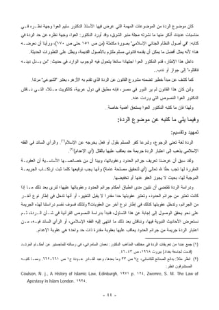 ‫ﻜﺎﻥ ﻤﻭﻀﻭﻉ ﺍﻟﺭﺩﺓ ﻤﻥ ﺍﻟﻤﻭﻀﻭﻋﺎﺕ ﺍﻟﻤﻬﻤﺔ ﺍﻟﺘﻲ ﻋﺭﺽ ﻓﻴﻬﺎ ﺍﻷﺴﺘﺎﺫ ﺍﻟﺩﻜﺘﻭﺭ ﺴﻠﻴﻡ ﺍﻟﻌﻭﺍ ﻭﺠﻬﺔ ﻨﻅـﺭﻩ ﻓـﻲ‬
‫ﻤﻨﺎﺴﺒﺎﺕ ﻋﺩﻴﺩﺓ، ﺃﺫﻜﺭ ﻤﻨﻬﺎ ﻤﺎ ﻨﺸﺭﺘﻪ ﻤﺠﻠﺔ ﻤﻨﺒﺭ ﺍﻟﺸﺭﻕ، ﻭﻗﺩ ﺃﻭﺭﺩ ﺍﻟﺩﻜﺘﻭﺭ: ﺍﻟﻌﻭﺍ، ﻭﺠﻬﺔ ﻨﻅﺭﻩ ﻋﻥ ﺤﺩ ﺍﻟﺭﺩﺓ ﻓﻲ‬
‫ﻜﺘﺎﺒﻪ: "ﻓﻲ ﺃﺼﻭل ﺍﻟﻨﻅﺎﻡ ﺍﻟﺠﻨﺎﺌﻲ ﺍﻹﺴﻼﻤﻲ" ﺒﺼﻭﺭﺓ ﻤﻜﺘﻤﻠﺔ )ﻤﻥ ﺹ ١٥١ ﺤﺘﻰ ﺹ ٠٧١(، ﻭﺭﺃﻴﻨﺎ ﺃﻥ ﻨﻌﺭﻀـﻪ‬
     ‫ﻫﻨﺎ؛ ﻷﻨﻪ ﻴﻤﺜل ﺃﻓﻀل ﻤﺎ ﻴﻤﻜﻥ ﺃﻥ ﻴﻘﺩﻤﻪ ﻗﺎﻨﻭﻨﻲ ﻤﺴﻠﻡ ﻤﻠﺘﺯﻡ ﺒﺎﻷﺼﻭل ﺍﻟﻘﺩﻴﻤﺔ، ﻭﻴﻁل ﻋﻠﻰ ﺍﻟﺘﻁﻭﺭﺍﺕ ﺍﻟﺤﺩﻴﺜﺔ.‬
                             ‫‪‬‬
‫ﺩﺍﺨل ﻫﺫﺍ ﺍﻹﻁﺎﺭ، ﻗﺩﻡ ﺍﻟﺩﻜﺘﻭﺭ ﺍﻟﻌﻭﺍ ﺍﺠﺘﻬﺎ ‪‬ﺍ ﺴﺎﺌ ﹰﺎ ﻴﺘﺤﻭل ﻓﻴﻪ ﺍﻟﻭﺠﻭﺏ ﺍﻟﻭﺍﺭﺩ ﻓﻲ ﺤﺩﻴﺙ: "ﻤﻥ ﺒـﺩل ﺩﻴﻨـﻪ‬
       ‫‪‬‬                                         ‫ﻐ‬      ‫ﺩ‬
                                                                                   ‫ﻓﺎﻗﺘﻠﻭﻩ" ﺇﻟﻰ ﺠﻭﺍﺯ ﺃﻭ ﻨﺩﺏ..‬
     ‫ﻜﻤﺎ ﻜﺸﻑ ﻋﻥ ﻤﺒﺩﺃ ﺨﻁﻴﺭ ﺘﻀﻤﻨﻪ ﻤﺸﺭﻭﻉ ﺍﻟﻘﺎﻨﻭﻥ ﻋﻥ ﺍﻟﺭﺩﺓ ﺍﻟﺫﻱ ﺘﻘﺩﻡ ﺒﻪ ﺍﻷﺯﻫﺭ، ﻴﻌﺘﺒﺭ "ﺍﻟﺸﻴﻭﻋﻲ" ﻤﺭﺘ ‪‬ﺍ.‬
       ‫ﺩ‬
‫ﻭﻟﺌﻥ ﻜﺎﻥ ﻫﺫﺍ ﺍﻟﻘﺎﻨﻭﻥ ﻟﻡ ﻴﺭ ﺍﻟﻨﻭﺭ ﻓﻲ ﻤﺼﺭ، ﻓﺈﻨﻪ ﻤﻁﺒﻕ ﻓﻲ ﺩﻭل ﻋﺭﺒﻴﺔ، ﻜﺎﻟﻜﻭﻴﺕ ﻤـﺜ ﹰ، ﺍﻟﺘـﻲ ﻨـﺎﻗﺵ‬
             ‫ﻼ‬                                                   ‫‪‬‬
                                                                    ‫ﺍﻟﺩﻜﺘﻭﺭ ﺍﻟﻌﻭﺍ ﺍﻟﻨﺼﻭﺹ ﺍﻟﺘﻲ ﻭﺭﺩﺕ ﻋﻨﻪ.‬
                                                    ‫ﻭﻟﻬﺫﺍ ﻓﺈﻥ ﻤﺎ ﻜﺘﺒﻪ ﺍﻟﺩﻜﺘﻭﺭ ﺍﻟﻌﻭﺍ ﻴﺴﺘﺤﻕ ﺃﻫﻤﻴﺔ ﺨﺎﺼﺔ..‬

                                                            ‫ﻭﻓﻴﻤﺎ ﻴﻠﻲ ﻤﺎ ﻜﺘﺒﻪ ﻋﻥ ﻤﻭﻀﻭﻉ ﺍﻟﺭﺩﺓ:‬
                                                                                             ‫ﺘﻤﻬﻴﺩ ﻭﺘﻘﺴﻴﻡ:‬
‫ﺍﻟﺭﺩﺓ ﻟﻐﺔ ﺘﻌﻨﻲ ﺍﻟﺭﺠﻭﻉ، ﻭﺸﺭ ‪‬ﺎ ﻜﻔﺭ ﺍﻟﻤﺴﻠﻡ ﺒﻘﻭل ﺃﻭ ﻓﻌل ﻴﺨﺭﺠﻪ ﻋﻥ ﺍﻹﺴﻼﻡ)١(. ﻭﺍﻟﺭﺃﻱ ﺍﻟﺴﺎﺌﺩ ﻓﻲ ﺍﻟﻔﻘﻪ‬
                                                                  ‫ﻋ‬
                             ‫ﺍﻹﺴﻼﻤﻲ ﻴﺫﻫﺏ ﺇﻟﻰ ﺍﻋﺘﺒﺎﺭ ﺍﻟﺭﺩﺓ ﺠﺭﻴﻤﺔ ﺤﺩ ﻴﻌﺎﻗﺏ ﻋﻠﻴﻬﺎ ﺒﺎﻟﻘﺘل )ﺃﻱ ﺍﻹﻋﺩﺍﻡ()٢(.‬
                                                           ‫ﹶ‬
‫ﻭﻟﻘﺩ ﺴﺒﻕ ﺃﻥ ﻋﺭﻀﻨﺎ ﺘﻌﺭﻴﻑ ﺠﺭﺍﺌﻡ ﺍﻟﺤﺩﻭﺩ ﻭﻋﻘﻭﺒﺎﺘﻬﺎ، ﻭﺒ ‪‬ﻨﺎ ﺃﻥ ﻤﻥ ﺨﺼﺎﺌﺼـﻬﺎ ﺍﻷﺴﺎﺴـﻴﺔ ﺃﻥ ﺍﻟﻌﻘﻭﺒـﺔ‬
                               ‫ِ‬      ‫ﻴ‬
‫ﺍﻟﻤﻘﺭﺭﺓ ﻟﻬﺎ ﺘﺠﺏ ﺤ ‪‬ﺎ ﷲ ﺘﻌﺎﻟﻰ )ﺃﻱ ﻟﺘﺤﻘﻴﻕ ﻤﺼﻠﺤﺔ ﻋﺎﻤﺔ( ﻭﺃﻨﻬﺎ ﻴﺠﺏ ﺘﻭﻗﻴﻌﻬﺎ ﻜﻠﻤﺎ ﺜﺒﺕ ﺍﺭﺘﻜـﺎﺏ ﺍﻟﺠﺭﻴﻤـﺔ‬
                                                                            ‫ﻘ‬
                                                         ‫ﺍﻟﻤﻭﺠﺒﺔ ﻟﻬﺎ، ﺒﺤﻴﺙ ﻻ ﻴﺠﻭﺯ ﺍﻟﻌﻔﻭ ﻋﻨﻬﺎ ﺃﻭ ﺘﺨﻔﻴﻀﻬﺎ.‬
‫ﻭﺩﺭﺍﺴﺔ ﺍﻟﺭﺩﺓ ﺘﻘﺘﻀﻲ ﺃﻥ ﻨﺘﺒﻴﻥ ﻤﺩﻯ ﺍﻨﻁﺒﺎﻕ ﺃﺤﻜﺎﻡ ﺠﺭﺍﺌﻡ ﺍﻟﺤﺩﻭﺩ ﻭﻋﻘﻭﺒﺎﺘﻬﺎ ﻋﻠﻴﻬﺎ؛ ﻟﻨﺭﻯ ﺒﻌﺩ ﺫﻟﻙ ﻤـﺎ ﺇﺫﺍ‬
‫ﻜﺎﻨﺕ ﺘﻌﺘﺒﺭ ﻤﻥ ﺠﺭﺍﺌﻡ ﺍﻟﺤﺩﻭﺩ، ﻭﺘﻌﺘﺒﺭ ﻋﻘﻭﺒﺘﻬﺎ ﺤ ‪‬ﺍ ﻤﻘﺩ ‪‬ﺍ ﻻ ﻴﻘﺒل ﺍﻟﺘﻐﻴﻴﺭ، ﺃﻭ ﺃﻨﻬﺎ ﺘﺩﺨل ﻓﻲ ﺇﻁﺎﺭ ﻨﻭﻉ ﺁﺨـﺭ‬
                                               ‫ﺭ‬      ‫ﺩ‬
‫ﻤﻥ ﺍﻟﺠﺭﺍﺌﻡ، ﻭﺘﺩﺨل ﻋﻘﻭﺒﺘﻬﺎ ﻜﺫﻟﻙ ﻓﻲ ﺇﻁﺎﺭ ﻨﻭﻉ ﺁﺨﺭ ﻤﻥ ﺍﻟﻌﻘﻭﺒﺎﺕ؟ ﻭﻟﺫﻟﻙ ﻓﺴﻭﻑ ﻨﻘﺴﻡ ﺩﺭﺍﺴﺘﻨﺎ ﻟﻬﺫﻩ ﺍﻟﺠﺭﻴﻤﺔ‬
‫ﻋﻠﻰ ﻨﺤﻭ ﻴﺤﻘﻕ ﺍﻟﻭﺼﻭل ﺇﻟﻰ ﺇﺠﺎﺒﺔ ﻋﻥ ﻫﺫﺍ ﺍﻟﺘﺴﺎﺅل، ﻓﻨﺒﺩﺃ ﺒﺩﺭﺍﺴﺔ ﺍﻟﻨﺼﻭﺹ ﺍﻟﻘﺭﺁﻨﻴﺔ ﻓﻲ ﺸـﺄﻥ ﺍﻟـﺭﺩﺓ، ﺜـﻡ‬
‫ﻨﺴﺘﻌﺭﺽ ﺍﻷﺤﺎﺩﻴﺙ ﺍﻟﻨﺒﻭﻴﺔ ﻓﻴﻬﺎ، ﻭﻨﻨﺎﻗﺵ ﺒﻌﺩ ﺫﻟﻙ ﻤﺎ ﺍﻨﺘﻬﻰ ﺇﻟﻴﻪ ﺍﻟﻔﻘﻪ ﺍﻹﺴﻼﻤﻲ، ﺃﻭ ﺍﻟﺭﺃﻱ ﺍﻟﺴﺎﺌﺩ ﻓﻴـﻪ، ﻤـﻥ‬
         ‫ﺍﻋﺘﺒﺎﺭ ﺍﻟﺭﺩﺓ ﺠﺭﻴﻤﺔ ﻤﻥ ﺠﺭﺍﺌﻡ ﺍﻟﺤﺩﻭﺩ ﻴﻌﺎﻗﺏ ﻋﻠﻴﻬﺎ ﺒﻌﻘﻭﺒﺔ ﻤﻘﺩﺭﺓ ﺫﺍﺕ ﺤﺩ ﻭﺍﺤﺩ؛ ﻫﻲ ﻋﻘﻭﺒﺔ ﺍﻹﻋﺩﺍﻡ.‬

‫)١( ﺠﻤﻊ ﻋﺩ ‪‬ﺍ ﻤﻥ ﺘﻌﺭﻴﻔﺎﺕ ﺍﻟﺭﺩﺓ ﻓﻲ ﻤﺨﺘﻠﻑ ﺍﻟﻤﺫﺍﻫﺏ ﺍﻟﺩﻜﺘﻭﺭ: ﻨﻌﻤﺎﻥ ﺍﻟﺴﺎﻤﺭﺍﺌﻲ، ﻓﻲ ﺭﺴﺎﻟﺘﻪ ﻟﻠﻤﺎﺠﺴﺘﻴﺭ ﻋﻥ ﺃﺤﻜـﺎﻡ ﺍﻟﻤﺭﺘـﺩ‬
                                                                                                   ‫ﺩ‬
                                                             ‫)ﻗ ‪‬ﻤﺕ ﻟﺠﺎﻤﻌﺔ ﺒﻐﺩﺍﺩ( ﺒﻴﺭﻭﺕ ٨٦٩١، ﺹ ٣٤-٦٤.‬
                                                                                                  ‫ﹸﺩ‬
‫)٢( ﺍﻨﻅﺭ ﻤﺜﻼ: ﺒﺩﺍﺌﻊ ﺍﻟﺼﻨﺎﺌﻊ ﻟﻠﻜﺎﺴﺎﻨﻲ، ﺝ٧ ﺹ ٣٣ ﻭﻤﺎ ﺒﻌﺩﻫﺎ، ﻭﻋﺒﺩ ﺍﻟﻘـﺎﺩﺭ ﻋـﻭﺩﺓ ﺝ١ ﺹ ١٦٦-٢٦٦. ﻭﻤﻤـﺎ ﻜﺘﺒـﻪ‬
                                                                                         ‫ﹰ‬
                                                                                          ‫ﺍﻟﻤﺴﺘﺸﺭﻗﻭﻥ ﺍﻨﻅﺭ:‬
‫‪Coulson, N. j., A History of Islamic Law, Edinburgh, ١٩٧١ p. ١٢٤, Zwemre, S. M. The Law of‬‬
   ‫.٤٢٩١ .‪Apostasy in Islam London‬‬


                                                   ‫- ٤٤ -‬
 