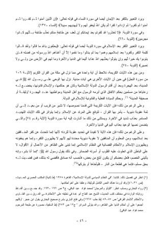 ‫ﻭﻴﺭﺩ ﺍﻟﺘﻌﺒﻴﺭ ﺒﺎﻟﻜﻔﺭ ﺒﻌﺩ ﺍﻹﻴﻤﺎﻥ ﺃﻴﻀﺎ ﻓﻲ ﺴﻭﺭﺓ ﺍﻟﻨﺴﺎﺀ ﻓﻲ ﻗﻭﻟﻪ ﺘﻌﺎﻟﻰ: ‪‬ﺇﻥ ﺍﻟ ِﻴﻥ ﺁﻤ ﹸﻭﺍ ﹸـﻡ ﻜ ﹶـ ‪‬ﻭﺍ ﹸـﻡ‬
‫ِ ‪ ‬ﱠﺫ ‪ ‬ﻨ ﺜ ‪ ‬ﹶﻔ ﺭ ﺜ ‪‬‬                                          ‫‪‬‬
                  ‫ﺁﻤ ﹸﻭﺍ ﺜ ‪ ‬ﻜﻔ ‪‬ﻭﺍ ﺜ ‪ ‬ﺍﺯ ‪‬ﺍ ‪‬ﻭﺍ ﻜﻔ ‪‬ﺍ ﻟﻡ ﻴﻜﻥ ﺍﷲ ﻟﻴﻐﻔﺭ ﻟﻬﻡ ‪‬ﻻ ﻟﻴﻬﺩﻴﻬﻡ ﺴ ِﻴﻼ‪) ‬ﺍﻟﻨﺴﺎﺀ -٧٣١(.‬
                                  ‫‪‬ﻨ ﹸﻡ ﹶ ﹶﺭ ﹸﻡ ‪‬ﺩ ﺩ ﹸ ﹾﺭ ﱠ ‪  ‬ﹸ ِ ُ ِ ‪ ‬ﹾ ِ ‪ ‬ﹶ ‪  ‬ﻭ ﹶ ِ ‪    ِ  ‬ﺒ ﹰ‬
‫ﻭﻓﻲ ﺴﻭﺭﺓ ﺍﻟﺘﻭﺒﺔ: ‪‬ﻻ ﺘﻌﺘ ِ ‪‬ﻭﺍ ﻗﺩ ﻜﻔﺭﺘﻡ ﺒﻌﺩ ِﻴ ‪‬ﺎﻨﻜﻡ ِﻥ ﱠﻌﻑ ‪‬ﻥ ﹶﺎ ِﻔ ٍ ﻤﻨﻜﻡ ﻨﻌﺫﺏ ﹶﺎ ِﻔ ﹰ ِـﺄﻨﻬﻡ ﹶـﺎ ﹸﻭﺍ‬
  ‫ﹶ ﹶ ‪ ‬ﹶﺫ ﺭ ﹶ ‪ ‬ﹶ ﹶ ‪ ‬ﹸ ‪    ‬ﺇ ﻤ ِ ﹸ ‪ ‬ﺇ ﻨ ‪ ‬ﹸ ﻋ ﻁ ﺌ ﹶ ﺔ ‪ ‬ﹾ ﹸ ‪ ‬ﹸ ‪ ‬ﱢ ‪ ‬ﻁ ﺌ ﹶ ﺔ ﺒ َ ﱠ ‪  ‬ﻜ ﻨ‬
                                                                                      ‫ﻤﺠﺭ ِﻴﻥ‪) ‬ﺍﻟﺘﻭﺒﺔ -٦٦(.‬
                                                                                                     ‫‪ِ  ‬ﻤ ‪‬‬
‫ﻭﻴﺭﺩ ﺍﻟﺘﻌﺒﻴﺭ ﺍﻟﻜﻔﺭ ﺒﻌﺩ ﺍﻹﺴﻼﻡ ﻓﻲ ﺴﻭﺭﺓ ﺍﻟﺘﻭﺒﺔ ﺃﻴ ‪‬ﺎ ﻓﻲ ﻗﻭﻟﻪ ﺘﻌﺎﻟﻰ: ‪‬ﻴﺤﻠ ﹸﻭﻥ ِﺎﷲ ‪‬ﺎ ﹶﺎﹸﻭﺍ ‪‬ﻟﻘﺩ ﹶـﺎﹸﻭﺍ‬
  ‫‪ِ  ‬ﻔ ‪ ‬ﺒ ِ ﻤ ﻗ ﻟ ﻭ ﹶ ﹶ ‪ ‬ﻗ ﻟ‬                  ‫ﻀ‬
‫ﻜ ِ ‪‬ﺔ ﺍﻟﻜﻔﺭ ‪‬ﻜﻔ ‪‬ﻭﺍ ﺒﻌﺩ ِﺴﻼ ِ ِﻡ ﻭﻫ ‪‬ﻭﺍ ﺒ ‪‬ﺎ ﻟﻡ ﻴ ﹶﺎﹸﻭﺍ ﻭ ‪‬ﺎ ﻨﻘ ‪‬ﻭﺍ ﺇﻻ ﺃﻥ ﺃﻏ ﹶﺎﻫﻡ ﺍﷲ ﻭﺭ ‪‬ﻭﹸﻪ ِﻥ ﻓﻀ ِ ِ ﹶـ ِﻥ‬
 ‫ﹶﻠﻤ ﹶ ﹾ ﹸ ﹾ ِ ﻭ ﹶ ﹶﺭ ‪   ‬ﺇ ‪ ‬ﹶﻤﻬ ‪  ‬ﻤ ِﻤ ﹶ ‪ ‬ﻨ ﻟ ‪‬ﻤ ﹶ ﹶﻤ ِ ﱠ َ ‪ َ ‬ﹾﻨ ‪  ُ  ‬ﺴ ﻟ ‪ ‬ﻤ ﹶ ‪‬ﻠﻪ ﻓ ﺈ‬
‫ﻴ ﹸﻭ ‪‬ﻭﺍ ﻴﻙ ﺨﻴ ‪‬ﺍ ﻟﻬﻡ ﻭِﻥ ﻴﺘﻭﻟﻭ‪‬ﺍ ﻴﻌ ﱢﺒﻬﻡ ﺍﷲ ﻋ ﹶﺍ ‪‬ﺎ ﺃ ِﻴ ‪‬ﺎ ِﻲ ﺍﻟﺩﻨ ‪‬ﺎ ‪‬ﺍﻵ ِ ‪ ِ ‬ﻭ ‪‬ﺎ ﻟﻬﻡ ِﻲ ﺍﻷﺭ ِ ِﻥ ﻭ ِـﻲ ‪‬ﻻ‬
‫‪‬ﺘ ﺒ ‪  ‬ﹶ ‪‬ﺭ ﱠ ‪  ‬ﺇ ‪ ‬ﹶ ‪‬ﱠ ‪ ‬ﺫ ‪ ُ   ‬ﺫ ﺒ َﻟ ﻤ ﻓ ‪ ‬ﹾﻴ ﻭ َﺨﺭﺓ ‪‬ﻤ ﹶ ‪  ‬ﻓ َ ‪‬ﺽ ﻤ ‪‬ﻟ ‪ ‬ﻭ ﹶ‬
                                                                                         ‫ﻨ ِﻴﺭ‪) ‬ﺍﻟﺘﻭﺒﺔ -٤٧(.‬
                                                                                                        ‫ﹶﺼ ٍ‬
‫ﻭﻤﻥ ﺒﻴﻥ ﻫﺫﻩ ﺍﻵﻴﺎﺕ ﺍﻟﻜﺭﻴﻤﺔ، ﻨﻼﺤﻅ ﺃﻥ ﺁﻴﺔ ﻭﺍﺤﺩﺓ ﻫﻲ ﻤﻤﺎ ﻨﺯل ﻓﻲ ﻤﻜﺔ ﻤﻥ ﺍﻟﻘﺭﺁﻥ ﺍﻟﻜﺭﻴﻡ )ﺍﻵﻴـﺔ ٦٠١‬
‫ﻓـﻲ‬   ‫ﻤﻥ ﺴﻭﺭﺓ ﺍﻟﻨﺤل( ﻓﻲ ﺤﻴﻥ ﺃﻥ ﺍﻵﻴﺎﺕ ﺍﻷﺨﺭﻯ ﻫﻲ ﺁﻴﺎﺕ ﻤﺩﻨﻴﺔ. ﻨﺯل ﺒﻬﺎ ﺍﻟﻭﺤﻲ ﻋﻠـﻰ ﺭﺴـﻭل ﺍﷲ ‪‬‬
                                                    ‫ُ ‪‬‬
‫ﺍﻟﻤﺩﻴﻨﺔ، ﺒﻌﺩ ﺍﻟﻬﺠﺭﺓ ﻭﺒﻌﺩ ﺃﻥ ﺃﻗﺎﻡ ﺍﻟﺭﺴﻭل ﺍﻟﺩﻭﻟﺔ ﺍﻹﺴﻼﻤﻴﺔ ﻭﻜﺎﻥ ﻫﻭ ﺤﺎﻜﻤﻬﺎ، ﻭﺍﻹﺴﻼﻡ ﻗﺎﻨﻭﻨﻬﺎ، ﻴﺨﻀـﻊ ﻟـﻪ‬
‫ﺭﻋﺎﻴﺎﻫﺎ ﻤﻥ ﻤﺴﻠﻤﻴﻥ ﺒﺤﻜﻡ ﺍﻻﺘﻔﺎﻕ ﺍﻟﺫﻱ ﺃﺒﺭﻤﻪ ﺍﻟﺭﺴﻭل ﻤﻊ ﺃﻫل ﺍﻟﻤﺩﻴﻨﺔ ﻭﻤﻭﺍﻁﻨﻴﻬﺎ ﻋﻨـﺩ ﺍﻟﻬﺠـﺭﺓ "ﻭﺜﻴﻘـﺔ ﺃﻭ‬
                                       ‫ﺼﺤﻴﻔﺔ ﺍﻟﻤﺩﻴﻨﺔ" )١(. ﻭﺒﺤﻜﻡ ﺍﻟﺴﻴﺎﺩﺓ ﺍﻟﻔﻌﻠﻴﺔ ﻭﺍﻟﻘﺎﻨﻭﻨﻴﺔ ﻟﻺﺴﻼﻡ ﻓﻲ ﺍﻟﺩﻭﻟﺔ.‬
‫ﻭﻋﻠﻰ ﺍﻟﺭﻏﻡ ﻤﻥ ﺫﻟﻙ؛ ﻓﺈﻥ ﺍﻵﻴﺎﺕ ﺍﻟﻜﺭﻴﻤﺔ ﺍﻟﺘﻲ ﻗﺩﻤﻨﺎ ﻨﺼﻭﺼﻬﺎ، ﻻ ﺘﺸﻴﺭ ﻤﻥ ﻗﺭﻴﺏ ﺃﻭ ﻤﻥ ﺒﻌﻴـﺩ ﺇﻟـﻰ ﺃﻥ‬
‫‪‬‬                              ‫ﹸ‬
‫ﺜﻤﺔ ﻋﻘﻭﺒﺔ ﺩﻨﻴﻭﻴﺔ – ﻴﺄﻤﺭ ﺒﻬﺎ ﺍﻟﻘﺭﺁﻥ - ﻟﺘﻭﻗﻊ ﻋﻠﻰ ﺍﻟﻤﺭﺘﺩ ﻋﻥ ﺍﻹﺴﻼﻡ. ﻭﺇﻨﻤﺎ ﻴﺘﻭﺍﺘﺭ ﻓﻲ ﺘﻠﻙ ﺍﻵﻴﺎﺕ ﺍﻟﺘﻬﺩﻴـﺩ‬
‫ﺍﻟﻤﺴﺘﻤﺭ ﺒﻌﺫﺍﺏ ﺸﺩﻴﺩ ﻓﻲ ﺍﻵﺨﺭﺓ. ﻭﻴﺴﺘﺜﻨﻰ ﻤﻥ ﺫﻟﻙ ﻤﺎ ﺃﺸﺎﺭﺕ ﺇﻟﻴﻪ ﺁﻴﺔ ﺴﻭﺭﺓ ﺍﻟﺘﻭﺒﺔ )ﺍﻵﻴﺔ ﺭﻗـﻡ ٤٧( ﻭﺍﻟﺘـﻲ‬
                                                            ‫‪ ‬ﹶ‬
                                                           ‫ﻴﺘﻀﻤﻥ ﻨﺼﻬﺎ ﺍﻟﻭﻋﻴﺩ ﺒﻌﺫﺍﺏ ﺃﻟﻴﻡ ﻓﻲ ﺍﻟﺩﻨﻴﺎ ﻭﺍﻵﺨﺭﺓ.‬
                                                                                                 ‫‪‬‬
‫ﻭﻋﻠﻰ ﺍﻟﺭﻏﻡ ﻤﻥ ﺫﻟﻙ؛ ﻓﺈﻥ ﻫﺫﻩ ﺍﻵﻴﺔ ﻻ ﺘﻔﻴﺩﻨﺎ ﻓﻲ ﺘﺤﺩﻴﺩ ﻋﻘﻭﺒﺔ ﻟﻠﺭﺩﺓ؛ ﻷﻨﻬﺎ ﺇﻨﻤﺎ ﺘﺘﺤﺩﺙ ﻋﻥ ﻜﻔﺭ ﺍﻟﻤﻨـﺎﻓﻘﻴﻥ‬
‫ﺒﻌﺩ ﺇﺴﻼﻤﻬﻡ، ﻭﻤﻥ ﺍﻟﻤﻌﻠﻭﻡ ﺃﻥ ﺍﻟﻤﻨﺎﻓﻘﻴﻥ ﻻ ﻋﻘﻭﺒﺔ ﺩﻨﻴﻭﻴﺔ ﻤﺤﺩﺩﺓ ﻟﻬﻡ ﻷﻨﻬﻡ ﻻ ﻴﻅﻬﺭﻭﻥ ﺍﻟﻜﻔﺭ، ﻭﺇﻨﻤﺎ ﻫﻡ ﻴﺨﻔﻭﻨﻪ‬
     ‫‪‬‬
‫ﻭﻴﻅﻬﺭﻭﻥ ﺍﻹﺴﻼﻡ. ﻭﺍﻷﺤﻜﺎﻡ ﺍﻟﻘﻀﺎﺌﻴﺔ ﻓﻲ ﺍﻟﻨﻅﺎﻡ ﺍﻹﺴﻼﻤﻲ ﺇﻨﻤﺎ ﺘﺒﻨﻰ ﻋﻠﻰ ﺍﻟﻅﺎﻫﺭ ﻤﻥ ﺍﻷﻋﻤﺎل ﺃﻭ ﺍﻷﻗﻭﺍل، ﻻ‬
                                   ‫ﹸﹶ‬
‫ﻋﻠﻰ ﺍﻟﺒﺎﻁﻥ ﺍﻟﺫﻱ ﺍﻨﻁﻭﺕ ﻋﻠﻴﻪ ﺍﻟﻘﻠﻭﺏ ﺃﻭ ﺃﺴﺭﺘﻪ ﺍﻟﻀﻤﺎﺌﺭ. ﻭﻓﻲ ﺫﻟﻙ ﻴﻘﻭل ﺭﺴﻭل ﺍﷲ ‪" :‬ﺇﻨﻤﺎ ﺃﻨﺎ ﺒﺸﺭ، ﻭﺇﻨﻪ‬
                                                       ‫‪‬‬
‫ﻴﺄﺘﻴﻨﻲ ﺍﻟﺨﺼﻡ، ﻓﻠﻌل ﺒﻌﻀﻜﻡ ﺃﻥ ﻴﻜﻭﻥ ﺃﺒﻠﻎ ﻤﻥ ﺒﻌﺽ، ﻓﺄﺤﺴﺏ ﺃﻨﻪ ﺼﺎﺩﻕ ﻓﺄﻗﻀﻲ ﻟﻪ ﺒﺫﻟﻙ، ﻓﻤﻥ ﻗﻀـﻴﺕ ﻟـﻪ‬
                                                ‫ﺒﺤﻕ ﻤﺴﻠﻡ، ﻓﺈﻨﻤﺎ ﻫﻲ ﻗﻁﻌﺔ ﻤﻥ ﺍﻟﻨﺎﺭ – ﻓﻠﻴﺄﺨﺫﻫﺎ ﺃﻭ ﻴﺘﺭﻜﻬﺎ")٢(.‬


‫)١( ﺍﻨﻅﺭ ﻓﻲ ﺘﻔﺼﻴل ﺫﻟﻙ: ﻜﺘﺎﺒﻨﺎ: "ﻓﻲ ﺍﻟﻨﻅﺎﻡ ﺍﻟﺴﻴﺎﺴﻲ ﻟﻠﺩﻭﻟﺔ ﺍﻹﺴﻼﻤﻴﺔ"، ﺍﻟﻘﺎﻫﺭﺓ ٨٧٩١ )ﻁ ﺜﺎﻨﻴﺔ( ﺍﻟﻤﻜﺘﺏ ﺍﻟﻤﺼﺭﻱ ﺍﻟﺤـﺩﻴﺙ،‬
                                      ‫)ﺹ ١٣-١٤( ﻭﻗﺩ ﺃﻭﺭﺩﻨﺎ ﻫﻨﺎﻙ ﺍﻟﻨﺹ ﺍﻟﻜﺎﻤل ﻟﻠﻭﺜﻴﻘﺔ، ﻭﻋﻠﻘﻨﺎ ﻋﻠﻰ ﺃﻫﻡ ﺃﺤﻜﺎﻤﻬﺎ.‬
‫)٢( ﺭﻭﺍﻩ ﺍﻟﺒﺨﺎﺭﻱ ﻭﻤﺴﻠﻡ، ﺍﻨﻅﺭ: "ﺍﻟﻠﺅﻟﺅ ﻭﺍﻟﻤﺭﺠﺎﻥ" ﻟﻤﺤﻤﺩ ﻓﺅﺍﺩ ﻋﺒﺩ ﺍﻟﺒﺎﻗﻲ، ﺝ٢ ﺹ ٢٩١ -٣٩١. ﻭﻗﺩ ﺠﻤـﻊ ﺒـﻴﻥ ﺃﻟﻔـﺎﻅ‬
‫ﺭﻭﺍﻴﺎﺘﻪ ﺍﻟﻭﺍﺭﺩﺓ ﻓﻲ ﻤﺨﺘﻠﻑ ﻜﺘﺏ ﺍﻟﺤﺩﻴﺙ، ﺍﻟﺸﻴﺦ ﻋﺒﺩ ﺍﻟﻔﺘﺎﺡ ﺃﺒﻭ ﻏﺩﺓ ﻓﻲ ﺘﻌﻠﻴﻘﻪ ﻋﻠﻰ "ﺍﻷﺤﻜﺎﻡ ﻓـﻲ ﺍﻟﻔـﺭﻕ ﺒـﻴﻥ ﺍﻟﻔﺘـﺎ ‪‬ﻯ‬
 ‫ﻭ‬
‫ﻭﺍﻷﺤﻜﺎﻡ "ﻟﻺﻤﺎﻡ ﺍﻟﻘﺭﺍﻓﻲ" ﺹ ٧٨-٩٨ )ﻁ ﺤﻠﺏ ٧٦٩١( ﻭﻓﻲ ﻓﺘﺢ ﺍﻟﺒﺎﺭﻱ ﺒﺸﺭﺡ ﺼﺤﻴﺢ ﺍﻟﺒﺨﺎﺭﻱ ﻴﻘﻭل ﺍﺒﻥ ﺤﺠﺭ: "ﻭﻜﻠﻬﻡ‬
‫ﺃﺠﻤﻌﻭﺍ ﻋﻠﻰ ﺃﻥ ﺃﺤﻜﺎﻡ ﺍﻟﺩﻨﻴﺎ ﻋﻠﻰ ﺍﻟﻅﺎﻫﺭ، ﻭﺍﷲ ﻴﺘﻭﱠﻰ ﺍﻟﺴﺭﺍﺌﺭ " ﺝ٢١ ﺹ ٣٧٢( )ﻁ ﺍﻟﺴﻠﻔﻴﺔ، ﻤﺼﻭﺭﺓ ﻋﻥ ﻁﺒﻌﺔ ﺍﻟﻤﺭﺤﻭﻡ‬
                                                        ‫ﻟ‬
                                                                                        ‫ﻤﺤﻤﺩ ﻓﺅﺍﺩ ﻋﺒﺩ ﺍﻟﺒﺎﻗﻲ(.‬


                                                   ‫- ٦٤ -‬
 