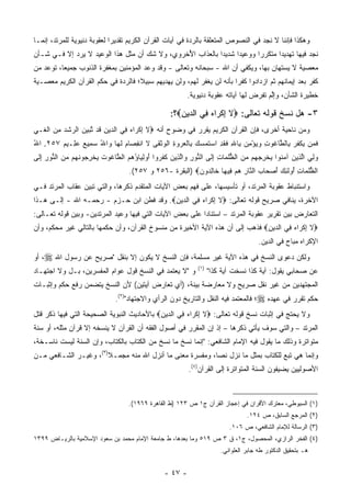 ‫ﻭﻫﻜﺫﺍ ﻓﺈﻨﻨﺎ ﻻ ﻨﺠﺩ ﻓﻲ ﺍﻟﻨﺼﻭﺹ ﺍﻟﻤﺘﻌﻠﻘﺔ ﺒﺎﻟﺭﺩﺓ ﻓﻲ ﺁﻴﺎﺕ ﺍﻟﻘﺭﺁﻥ ﺍﻟﻜﺭﻴﻡ ﺘﻘﺩﻴ ‪‬ﺍ ﻟﻌﻘﻭﺒﺔ ﺩﻨﻴﻭﻴﺔ ﻟﻠﻤﺭﺘﺩ، ﺇﻨﻤـﺎ‬
                             ‫ﺭ‬
‫ﻨﺠﺩ ﻓﻴﻬﺎ ﺘﻬﺩﻴ ‪‬ﺍ ﻤﺘﻜﺭ ‪‬ﺍ ﻭﻭﻋﻴ ‪‬ﺍ ﺸﺩﻴ ‪‬ﺍ ﺒﺎﻟﻌﺫﺍﺏ ﺍﻷﺨﺭﻭﻱ، ﻭﻻ ﺸﻙ ﺃﻥ ﻤﺜل ﻫﺫﺍ ﺍﻟﻭﻋﻴﺩ ﻻ ﻴﺭﺩ ﺇﻻ ﻓـﻲ ﺸـﺄﻥ‬
                                 ‫‪‬‬             ‫ُ‬           ‫ﺩ‬      ‫ﺩ‬       ‫ﺭ‬       ‫ﺩ‬
‫ﻤﻌﺼﻴﺔ ﻻ ﻴﺴﺘﻬﺎﻥ ﺒﻬﺎ، ﻭﻴﻜﻔﻲ ﺃﻥ ﺍﷲ - ﺴﺒﺤﺎﻨﻪ ﻭﺘﻌﺎﻟﻰ - ﻭﻗﺩ ﻭﻋﺩ ﺍﻟﻤﺅﻤﻨﻴﻥ ﺒﻤﻐﻔﺭﺓ ﺍﻟﺫﻨﻭﺏ ﺠﻤﻴ ‪‬ﺎ، ﺘﻭﻋﺩ ﻤﻥ‬
          ‫ﻌ‬                                                                            ‫‪‬‬
‫ﻜﻔﺭ ﺒﻌﺩ ﺇﻴﻤﺎﻨﻬﻡ ﺜﻡ ﺍﺯﺩﺍﺩﻭﺍ ﻜﻔﺭﺍ ﺒﺄﻨﻪ ﻟﻥ ﻴﻐﻔﺭ ﻟﻬﻡ، ﻭﻟﻥ ﻴﻬﺩﻴﻬﻡ ﺴﺒﻴ ﹰ؛ ﻓﺎﻟﺭﺩﺓ ﻓﻲ ﺤﻜﻡ ﺍﻟﻘﺭﺁﻥ ﺍﻟﻜﺭﻴﻡ ﻤﻌﺼـﻴﺔ‬
                                    ‫ﻼ‬                                   ‫‪‬‬
                                                            ‫ﺨﻁﻴﺭﺓ ﺍﻟﺸﺄﻥ، ﻭﺇﻟﻡ ﺘﻔﺭﺽ ﻟﻬﺎ ﺁﻴﺎﺘﻪ ﻋﻘﻭﺒﺔ ﺩﻨﻴﻭﻴﺔ.‬
                                                                                          ‫ﱠ‬

                                                     ‫٣- ﻫل ﻨﺴﺦ ﻗﻭﻟﻪ ﺘﻌﺎﻟﻰ: ‪‬ﻻ ﺇﻜ ‪‬ﺍﻩ ِﻲ ﺍﻟ ‪‬ﻴﻥ‪‬؟:‬
                                                        ‫ﹶ ِ ﹾﺭ ‪ ‬ﻓ ﺩ ِ‬
‫ﻭﻤﻥ ﻨﺎﺤﻴﺔ ﺃﺨﺭﻯ، ﻓﺈﻥ ﺍﻟﻘﺭﺁﻥ ﺍﻟﻜﺭﻴﻡ ﻴﻘﺭﺭ ﻓﻲ ﻭﻀﻭﺡ ﺃﻨﻪ ‪‬ﻻ ﺇﻜ ‪‬ﺍﻩ ِﻲ ﺍﻟ ‪‬ﻴﻥ ﻗﺩ ﺘﺒﻴﻥ ﺍﻟ ‪‬ﺸﺩ ﻤﻥ ﺍﻟ ﹶـﻲ‬
‫ﹶ ِ ﹾ ﺭ ‪ ‬ﻓ ﺩ ِ ﹶ ﱠ ‪   ‬ﺭ ﹾ ‪  ِ ‬ﹾﻐ ‪‬‬
‫ﻓﻤﻥ ﻴﻜﻔﺭ ِﺎﻟ ﱠﺎ ﹸﻭﺕ ﻭﻴﺅ ِﻥ ِﺎﷲ ﻓﻘ ِ ﺍﺴﺘﻤ ‪ِ  ‬ﺎﻟﻌﺭﻭﺓ ﺍﻟﻭﺜ ﹶﻰ ﻻ ﺍﻨﻔ ‪‬ﺎﻡ ﻟ ‪‬ﺎ ‪‬ﺍﷲ ﺴ ِﻴﻊ ﻋ ِـﻴﻡ ٧٥٢. ﺍﷲ‬
‫ُ‬       ‫ﹶ ‪   ‬ﹾ ﹸ ‪ ‬ﺒ ﻁ ﻏ ِ ‪ْ  ‬ﻤ ﺒ ِ ﹶ ﹶﺩ ‪ ‬ﹶ ‪‬ﺴﻙ ﺒ ﹾ ‪ ِ   ‬ﹾ ‪ ‬ﹾﻘ ﹶ ِﺼ ‪ ‬ﹶﻬ ﻭ ُ ‪‬ﻤ ‪ ‬ﻠ ‪‬‬
‫ﻭﻟﻲ ﺍﻟ ِﻴﻥ ﺁﻤ ﹸﻭﺍ ﻴﺨﺭﺠ ‪‬ﻡ ﻤﻥ ﺍﻟﻅﻠ ‪‬ﺎﺕ ﺇ ﹶﻰ ﺍﻟ ﱡﻭﺭ ‪‬ﺍﻟ ِﻴﻥ ﻜﻔ ‪‬ﻭﺍ ﺃﻭﻟ ‪‬ﺎ ُﻫﻡ ﺍﻟ ﱠﺎ ﹸﻭﺕ ﻴﺨﺭ ‪‬ﻭﻨ ‪‬ﻡ ﻤﻥ ﺍﻟ ﱡﻭﺭ ﺇ ﹶﻰ‬
 ‫‪  ِ ‬ﱠﺫ ‪ ‬ﻨ ‪ ‬ﹾ ِ ‪‬ﻬ ‪  ‬ﱡﹸﻤ ِ ِﻟ ﻨ ِ ﻭ ﱠﺫ ‪ ‬ﹶ ﹶﺭ َ ‪ِ ‬ﻴ ﺅ ‪  ‬ﻁ ﻏ ﹸ ‪ ‬ﹾ ِﺠ ﹶﻬ ‪  ‬ﻨ ِ ِﻟ‬
                                     ‫ﺍﻟﻅﻠ ‪‬ﺎﺕ ُﻭﻟ ِ ‪ ‬ﺃﺼ ‪‬ﺎﺏ ﺍﻟ ﱠﺎﺭ ﻫﻡ ِﻴ ‪‬ﺎ ﹶﺎﻟ ‪‬ﻭﻥ‪) ‬ﺍﻟﺒﻘﺭﺓ -٦٥٢ ﻭ ٧٥٢(.‬
                                                           ‫ﱡﹸﻤ ِ ﺃ ﹶﺌﻙ َ ‪‬ﺤ ‪ ‬ﻨ ِ ‪  ‬ﻓ ﻬ ﺨ ِﺩ ‪‬‬
‫ﻭﺍﺴﺘﻨﺒﺎﻁ ﻋﻘﻭﺒﺔ ﺍﻟﻤﺭﺘﺩ، ﺃﻭ ﺘﺄﺴﻴﺴﻬﺎ، ﻋﻠﻰ ﻓﻬﻡ ﺒﻌﺽ ﺍﻵﻴﺎﺕ ﺍﻟﻤﺘﻘﺩﻡ ﺫﻜﺭﻫﺎ، ﻭﺍﻟﺘﻲ ﺘﺒﻴﻥ ﻋﻘﺎﺏ ﺍﻟﻤﺭﺘﺩ ﻓـﻲ‬
‫ﺍﻵﺨﺭﺓ، ﻴﻨﺎﻓﻲ ﺼﺭﻴﺢ ﻗﻭﻟﻪ ﺘﻌﺎﻟﻰ: ‪‬ﻻ ﺇﻜ ‪‬ﺍﻩ ِﻲ ﺍﻟ ‪‬ﻴﻥ‪ .‬ﻭﻗﺩ ﻓﻁﻥ ﺍﺒﻥ ﺤـﺯﻡ - ﺭﺤﻤـﻪ ﺍﷲ - ﺇﻟـﻰ ﻫـﺫﺍ‬
                                          ‫ﹶ ِ ﹾﺭ ‪ ‬ﻓ ﺩ ِ‬
‫ﺍﻟﺘﻌﺎﺭﺽ ﺒﻴﻥ ﺘﻘﺭﻴﺭ ﻋﻘﻭﺒﺔ ﺍﻟﻤﺭﺘﺩ – ﺍﺴﺘﻨﺎ ‪‬ﺍ ﻋﻠﻰ ﺒﻌﺽ ﺍﻵﻴﺎﺕ ﺍﻟﺘﻲ ﻓﻴﻬﺎ ﻭﻋﻴﺩ ﺍﻟﻤﺭﺘﺩﻴﻥ- ﻭﺒﻴﻥ ﻗﻭﻟﻪ ﺘﻌـﺎﻟﻰ:‬
                                                          ‫ﺩ‬
‫‪‬ﻻ ﺇﻜ ‪‬ﺍﻩ ِﻲ ﺍﻟ ‪‬ﻴﻥ‪ ‬ﻓﺫﻫﺏ ﺇﻟﻰ ﺃﻥ ﻫﺫﻩ ﺍﻵﻴﺔ ﺍﻷﺨﻴﺭﺓ ﻤﻥ ﻤﻨﺴﻭﺥ ﺍﻟﻘﺭﺁﻥ، ﻭﺃﻥ ﺤﻜﻤﻬﺎ ﺒﺎﻟﺘﺎﻟﻲ ﻏﻴﺭ ‪‬ﺤﻜﻡ، ﻭﺃﻥ‬
        ‫ﻤ‬                                                                     ‫ﹶ ِ ﹾﺭ ‪ ‬ﻓ ﺩ ِ‬
                                                                                         ‫ﺍﻹﻜﺭﺍﻩ ﻤﺒﺎﺡ ﻓﻲ ﺍﻟﺩﻴﻥ.‬
‫ﻭﻟﻜﻥ ﺩﻋﻭﻯ ﺍﻟﻨﺴﺦ ﻓﻲ ﻫﺫﻩ ﺍﻵﻴﺔ ﻏﻴﺭ ﻤﺴﻠﻤﺔ، ﻓﺈﻥ ﺍﻟﻨﺴﺦ ﻻ ﻴﻜﻭﻥ ﺇﻻ ﺒﻨﻘل "ﺼﺭﻴﺢ ﻋﻥ ﺭﺴﻭل ﺍﷲ ‪ ،‬ﺃﻭ‬
                                                                              ‫‪‬‬
                                                                ‫)١(‬
‫ﻭ "ﻻ ﻴﻌﺘﻤﺩ ﻓﻲ ﺍﻟﻨﺴﺦ ﻗﻭل ﻋﻭﺍﻡ ﺍﻟﻤﻔﺴﺭﻴﻥ، ﺒـل ﻭﻻ ﺍﺠﺘﻬـﺎﺩ‬                 ‫ﻋﻥ ﺼﺤﺎﺒﻲ ﻴﻘﻭل: ﺁﻴﺔ ﻜﺫﺍ ﻨﺴﺨﺕ ﺁﻴﺔ ﻜﺫﺍ"‬
‫ﺍﻟﻤﺠﺘﻬﺩﻴﻥ ﻤﻥ ﻏﻴﺭ ﻨﻘل ﺼﺭﻴﺢ ﻭﻻ ﻤﻌﺎﺭﻀﺔ ﺒﻴﻨﺔ، )ﺃﻱ ﺘﻌﺎﺭﺽ ﺁﻴﺘﻴﻥ( ﻷﻥ ﺍﻟﻨﺴﺦ ﻴﺘﻀﻤﻥ ﺭﻓﻊ ﺤﻜﻡ ﻭﺇﺜﺒـﺎﺕ‬
                                                   ‫‪‬‬
                               ‫ﺤﻜﻡ ﺘﻘﺭﺭ ﻓﻲ ﻋﻬﺩﻩ ‪‬؛ ﻓﺎﻟﻤﻌﺘﻤﺩ ﻓﻴﻪ ﺍﻟﻨﻘل ﻭﺍﻟﺘﺎﺭﻴﺦ ﺩﻭﻥ ﺍﻟﺭﺃﻱ ﻭﺍﻻﺠﺘﻬﺎﺩ")٢(.‬
‫ﻭﻻ ﻴﺤﺘﺞ ﻓﻲ ﺇﺜﺒﺎﺕ ﻨﺴﺦ ﻗﻭﻟﻪ ﺘﻌﺎﻟﻰ: ‪‬ﻻ ﺇﻜ ‪‬ﺍﻩ ِﻲ ﺍﻟ ‪‬ﻴﻥ‪ ‬ﺒﺎﻷﺤﺎﺩﻴﺙ ﺍﻟﻨﺒﻭﻴﺔ ﺍﻟﺼﺤﻴﺤﺔ ﺍﻟﺘﻲ ﻓﻴﻬﺎ ﺫﻜﺭ ﻗﺘل‬
                                            ‫ﹶ ِ ﹾﺭ ‪ ‬ﻓ ﺩ ِ‬
‫ﺍﻟﻤﺭﺘﺩ – ﻭﺍﻟﺘﻲ ﺴﻭﻑ ﻴﺄﺘﻲ ﺫﻜﺭﻫﺎ – ﺇﺫ ﺇﻥ ﺍﻟﻤﻘﺭﺭ ﻓﻲ ﺃﺼﻭل ﺍﻟﻔﻘﻪ ﺃﻥ ﺍﻟﻘﺭﺁﻥ ﻻ ﻴﻨﺴﺨﻪ ﺇﻻ ﻗﺭﺁﻥ ﻤﺜﻠﻪ، ﺃﻭ ﺴﻨﺔ‬
‫ﻤﺘﻭﺍﺘﺭﺓ ﻭﺫﻟﻙ ﻤﺎ ﻴﻘﻭل ﻓﻴﻪ ﺍﻹﻤﺎﻡ ﺍﻟﺸﺎﻓﻌﻲ: "ﺇﻨﻤﺎ ﹸﺴﺦ ﻤﺎ ﻨﺴﺦ ﻤﻥ ﺍﻟﻜﺘﺎﺏ ﺒﺎﻟﻜﺘﺎﺏ، ﻭﺇﻥ ﺍﻟﺴﻨﺔ ﻟﻴﺴﺕ ﻨﺎﺴـﺨﺔ،‬
                                                   ‫ﻨ‬
‫ﻭﺇﻨﻤﺎ ﻫﻲ ﺘﺒﻊ ﻟﻠﻜﺘﺎﺏ ﺒﻤﺜل ﻤﺎ ﻨﺯل ﻨ ‪‬ﺎ، ﻭﻤﻔﺴﺭﺓ ﻤﻌﻨﻰ ﻤﺎ ﺃﻨﺯل ﺍﷲ ﻤﻨﻪ ﻤﺠﻤـﻼ)٣(، ﻭﻏﻴـﺭ ﺍﻟﺸـﺎﻓﻌﻲ ﻤـﻥ‬
                       ‫ﹰ‬                                  ‫ﺼ‬
                                                            ‫ﺍﻷﺼﻭﻟﻴﻴﻥ ﻴﻀﻴﻔﻭﻥ ﺍﻟﺴﻨﺔ ﺍﻟﻤﺘﻭﺍﺘﺭﺓ ﺇﻟﻰ ﺍﻟﻘﺭﺁﻥ)٤(.‬



                                     ‫)١( ﺍﻟﺴﻴﻭﻁﻲ، ﻤﻌﺘﺭﻙ ﺍﻷﻗﺭﺍﻥ ﻓﻲ ﺇﻋﺠﺎﺯ ﺍﻟﻘﺭﺁﻥ ﺝ١ ﺹ ٣٢١ )ﻁ ﺍﻟﻘﺎﻫﺭﺓ ٩٦٩١(.‬
                                                                                    ‫)٢( ﺍﻟﻤﺭﺠﻊ ﺍﻟﺴﺎﺒﻕ، ﺹ ٤٢١.‬
                                                                             ‫)٣( ﺍﻟﺭﺴﺎﻟﺔ ﻟﻺﻤﺎﻡ ﺍﻟﺸﺎﻓﻌﻲ، ﺹ ٦٠١.‬
‫)٤( ﺍﻟﻔﺨﺭ ﺍﻟﺭﺍﺯﻱ، ﺍﻟﻤﺤﺼﻭل، ﺝ١، ﻕ ٣ ﺹ ٩١٥ ﻭﻤﺎ ﺒﻌﺩﻫﺎ، ﻁ ﺠﺎﻤﻌﺔ ﺍﻹﻤﺎﻡ ﻤﺤﻤﺩ ﺒﻥ ﺴﻌﻭﺩ ﺍﻹﺴﻼﻤﻴﺔ ﺒﺎﻟﺭﻴـﺎﺽ ٩٩٣١‬
                                                                          ‫ﻫـ ﺒﺘﺤﻘﻴﻕ ﺍﻟﺩﻜﺘﻭﺭ ﻁﻪ ﺠﺎﺒﺭ ﺍﻟﻌﻠﻭﺍﻨﻲ.‬


                                                   ‫- ٧٤ -‬
 