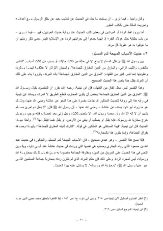 ‫ﻭﻜﺎﻥ ﻭﺍﺠ ‪‬ﺎ – ﻓﻴﻤﺎ ﻨﺭﻯ – ﺃﻥ ﻴﺴﺘﺒﻌﺩ ﻤﺎ ﺠﺎﺀ ﻓﻲ ﺍﻟﺤﺩﻴﺙ ﻋﻥ ﺘﻌﺫﻴﺏ ﺒﻌﻴﺩ ﻋﻥ ﺨﻠﻕ ﺍﻟﺭﺴﻭل ﻤـﻊ ﺃﻋﺩﺍﺌـﻪ‬
                    ‫ﹸﹸ‬                                                ‫‪‬‬          ‫ﺒ‬
                                                                      ‫ﻭﺘﺠﺭﻴﻤﻪ ﺍﻟﻤﺜﻠﺔ ﺤﺘﻰ ﺒﺎﻟﻜﻠﺏ ﺍﻟﻌﻘﻭﺭ.‬
                                                                                            ‫‪‬‬
‫ﺃﻤﺎ ﻭﺭﻭﺩ ﻟﻔﻅ ﺍﻟﺭﺩﺓ ﺃﻭ ﺍﻟﻤﺭﺘﺩﻴﻥ ﻓﻲ ﺒﻌﺽ ﻜﺘﺏ ﺍﻟﺤﺩﻴﺙ ﻋﻨﺩ ﺭﻭﺍﻴﺔ ﺤﺩﻴﺙ ﺍﻟﻌﺭﻨﻴﻴﻥ، ﻓﻬﻭ – ﻓﻴﻤﺎ ﻨـﺭﻯ -‬
‫ﻤﻥ ﺒﺎﺏ ﺤﻜﺎﻴﺔ ﺤﺎل ﻫﺅﻻﺀ ﺍﻟﻨﻔﺭ؛ ﺇﺫ ﺇﻨﻬﻤﺎ ﺠﻤﻌﻭﺍ ﺇﻟﻰ ﺤﺭﺍﺒﺘﻬﻡ ﺍﻟﺭﺩﺓ ﻋﻥ ﺍﻹﺴﻼﻡ؛ ﻓﻠﻴﺱ ﻤﻌﻨﻰ ﺫﻜﺭ ﺭﺩﺘﻬﻡ ﺃﻥ‬
                                            ‫‪‬‬
                                                                       ‫ﻤﺎ ﻋﻭﻗﺒﻭﺍ ﺒﻪ ﻫﻭ ﻋﻘﻭﺒﺔ ﻜل ﻤﺭﺘﺩ.‬

                                                            ‫٦- ﺤﺩﻴﺙ ﺍﻷﺴﺒﺎﺏ ﺍﻟﻤﺒﻴﺤﺔ ﻟﺩﻡ ﺍﻟﻤﺴ ِﻡ:‬
                                                              ‫‪ ‬ﻠ‬           ‫‪‬‬
‫ﺃﻥ ﻗﺘل ﺍﻟﻤﺴﻠﻡ ﻻ ﻴﺒﺎﺡ ﺇﻻ ﻓﻲ ﺤﺎﻟﺔ ﻤﻥ ﺜﻼﺙ ﺤﺎﻻﺕ ﺃﻭ ﺒﺴﺒﺏ ﻤﻥ ﺜﻼﺙ ﺃﺴﺒﺎﺏ: "ﺍﻟﻨﻔﺱ‬
                                                       ‫‪‬‬                           ‫ﺒ‪‬ﻴﻥ ﺭﺴﻭل ﺍﷲ ‪‬‬
                                                                                             ‫‪‬‬
‫ﺒﺎﻟﻨﻔﺱ، ﻭﺍﻟﺜﻴﺏ ﺍﻟﺯﺍﻨﻲ، ﻭﺍﻟﻤﺎﺭﻕ ﻤﻥ ﺍﻟﺩﻴﻥ ﺍﻟﻤﻔﺎﺭﻕ ﻟﻠﺠﻤﺎﻋﺔ". ﻭﺍﻟﺴﺒﺒﺎﻥ ﺍﻷﻭﻻﻥ ﻻ ﻋﻼﻗـﺔ ﻟﻬﻤـﺎ ﺒـﺎﻟﺭﺩﺓ‬
                        ‫‪‬‬
‫ﻭﻋﻘﻭﺒﺘﻬﺎ ﺇﻨﻤﺎ ﻓﺴﺭ ﻜﺜﻴﺭ ﻤﻥ ﺍﻟﻔﻘﻬﺎﺀ: "ﺍﻟﻤﺎﺭﻕ ﻤﻥ ﺍﻟﺩﻴﻥ ﺍﻟﻤﻔﺎﺭﻕ ﻟﻠﺠﻤﺎﻋﺔ" ﺒﺄﻨﻪ ﺍﻟﻤﺭﺘﺩ، ﻭﻗﺭﺭﻭﺍ ﺒﻨﺎﺀ ﻋﻠﻰ ﺫﻟﻙ‬
                                                           ‫ﺃﻥ ﺍﻟﻤﺭﺘﺩ ﻴﻘﺘل ﺤ ‪‬ﺍ ﺒﻨﺹ ﻫﺫﺍ ﺍﻟﺤﺩﻴﺙ ﺍﻟﺼﺤﻴﺢ.‬
                                                                                   ‫ﺩ‬
‫ﻭﻫﺫﺍ ﺍﻟﺘﻔﺴﻴﺭ ﻟﻴﺱ ﻤﺤل ﺍﺘﻔﺎﻕ ﺒﻴﻥ ﺍﻟﻔﻘﻬﺎﺀ، ﻓﺈﻥ ﺍﺒﻥ ﺘﻴﻤﻴﺔ، ﺭﺤﻤﻪ ﺍﷲ، ﻴﻘﺭﺭ ﺃﻥ ﺍﻟﻤﻘﺼﻭﺩ ﺒﻘﻭل ﺭﺴـﻭل ﺍﷲ‬
‫‪" :‬ﺍﻟﻤﺎﺭﻕ ﻤﻥ ﺍﻟﺩﻴﻥ ﺍﻟﻤﻔﺎﺭﻕ ﻟﻠﺠﻤﺎﻋﺔ" ﻴﺤﺘﻤل ﺃﻥ ﻴﻜﻭﻥ ﺍﻟﻤﺤﺎﺭﺏ ﻗﺎﻁﻊ ﺍﻟﻁﺭﻴﻕ ﻻ ﺍﻟﻤﺭﺘﺩ، ﻭﻴﺴﺘﻨﺩ ﺍﺒﻥ ﺘﻴﻤﻴﺔ‬
‫ﻓﻲ ﺭﺃﻴﻪ ﻫﺫﺍ ﺇﻟﻰ ﺭﻭﺍﻴﺔ ﻟﻠﺤﺩﻴﺙ ﺍﻟﻤﺫﻜﻭﺭ ﻗﺩ ﺠﺎﺀﺕ ﻤﻔﺴﺭﺓ ﻋﻠﻰ ﻫﺫﺍ ﺍﻟﻨﺤﻭ ﻋﻥ ﻋﺎﺌﺸﺔ ﺭﻀﻲ ﺍﷲ ﻋﻨﻬﺎ، ﻭﺫﻟـﻙ‬
‫ﻗﺎل: "ﻻ ﻴﺤل ﺩﻡ ﺍﻤﺭﺉ ﻤﺴـﻠﻡ‬    ‫ﻫﻭ ﻤﺎ ﺭﻭﺍﻩ ﺃﺒﻭ ﺩﺍﻭﺩ ﺒﺴﻨﺩﻩ ﻋﻥ ﻋﺎﺌﺸﺔ - ﺭﻀﻲ ﺍﷲ ﻋﻨﻬﺎ - ﺃﻥ ﺭﺴﻭل ﺍﷲ ‪‬‬
‫ﻴﺸﻬﺩ ﺃﻥ ﻻ ﺇﻟﻪ ﺇﻻ ﺍﷲ ﻭﺃﻥ ﻤﺤﻤ ‪‬ﺍ ﺭﺴﻭل ﺍﷲ، ﺇﻻ ﺒﺈﺤﺩﻯ ﺜﻼﺙ: ﺭﺠل ﺯﻨﻰ ﺒﻌﺩ ﺇﺤﺼﺎﻥ، ﻓﺈﻨﻪ ﻴﺭﺠﻡ، ﻭﺭﺠـل‬
                                                            ‫ﺩ‬
‫ﺨﺭﺝ ﻤﺤﺎﺭ ‪‬ﺎ ﷲ ﻭﺭﺴﻭﻟﻪ، ﻓﺈﻨﻪ ﻴﻘﺘل ﺃﻭ ﻴﺼﻠﺏ ﺃﻭ ﻴﻨﻔﻰ ﻤﻥ ﺍﻷﺭﺽ، ﺃﻭ ﻴﻘﺘل ﻨﻔ ‪‬ﺎ ﻓﻴﻘﺘل ﺒﻬﺎ" )١(. ﻭﺃﺨ ﹰﺍ ﺒﻬـﺫﺍ‬
       ‫ﺫ‬                      ‫ﺴ‬                                                          ‫ﺒ‬
‫ﺍﻟﺤﺩﻴﺙ ﻗﺎل ﺍﺒﻥ ﺘﻴﻤﻴﺔ: "ﻓﻬﺫﺍ ﺍﻟﻤﺴﺘﺜﻨﻰ ﻫﻭ ﺍﻟﻤﺫﻜﻭﺭ ﻓﻲ ﻗﻭﻟﻪ: "ﺍﻟﺘﺎﺭﻙ ﻟﺩﻴﻨﻪ ﺍﻟﻤﻔﺎﺭﻕ ﻟﻠﺠﻤﺎﻋﺔ"؛ ﻭﻟﻬـﺫﺍ ﻭﺼـﻔﻪ‬
                                                            ‫ﺒﻔﺭﺍﻕ ﺍﻟﺠﻤﺎﻋﺔ، ﻭﺇﻨﻤﺎ ﻴﻜﻭﻥ ﻫﺫﺍ ﺒﺎﻟﻤﺤﺎﺭﺒﺔ")٢(.‬
‫ﻓﺈﺫﺍ ﺼﺢ ﻫﺫﺍ ﺍﻟﺘﻔﺴﻴﺭ – ﻭﻫﻭ ﻋﻨﺩﻱ ﺼﺤﻴﺢ - ﻓﺈﻥ ﺍﻷﺴﺒﺎﺏ ﺍﻟﻤﺒﻴﺤﺔ ﻟﺩﻡ ﺍﻟﻤﺴﻠﻡ، ﻭﺍﻟﻤﺫﻜﻭﺭﺓ ﻓﻲ ﺤﺩﻴﺙ ﻋﺒﺩ‬
                                                                                   ‫‪‬‬
‫ﺍﷲ ﺒﻥ ﻤﺴﻌﻭﺩ ﺍﻟﺫﻱ ﺭﻭﺍﻩ ﺍﻟﺒﺨﺎﺭﻱ ﻭﻤﺴﻠﻡ، ﻫﻲ ﻨﻔﺴﻬﺎ ﺍﻟﺘﻲ ﻭﺭﺩﺕ ﻓﻲ ﺤﺩﻴﺙ ﻋﺎﺌﺸﺔ ﻋﻨﺩ ﺃﺒـﻲ ﺩﺍﻭﺩ، ﻭﻴﻜـﻭﻥ‬
‫ﺍﻟﻨﺹ ﻓﻲ ﻫﺫﺍ ﺍﻟﺤﺩﻴﺙ ﻋﻠﻰ ﺍﻟﻤﺭﻭﻕ ﻤﻥ ﺍﻟﺩﻴﻥ، ﻭﻤﻔﺎﺭﻗﺔ ﺍﻟﺠﻤﺎﻋﺔ ﻤﻘﺼﻭ ‪‬ﺍ ﺒﻪ ﻤـﻥ ﻓﻌـل ﺫﻟـﻙ ﺒﻤﺤﺎﺭﺒـﺔ ﺍﷲ‬
                              ‫ﺩ‬
‫ﻭﺭﺴﻭﻟﻪ، ﻟﻴﺱ ﻟﻤﺠﺭﺩ ﺍﻟﺭﺩﺓ. ﻭﻋﻠﻰ ﺫﻟﻙ ﻓﺈﻥ ﺤﻜﻡ ﺍﻟﻤﺭﺘﺩ ﺍﻟﺫﻱ ﻟﻡ ﺘﻘﺘﺭﻥ ﺭﺩﺘﻪ ﺒﻤﺤﺎﺭﺒﺔ ﺠﻤﺎﻋﺔ ﺍﻟﻤﺴﻠﻤﻴﻥ ﺍﻟﺘـﻲ‬
                             ‫ﻋ ‪‬ﺭ ﻋﻨﻬﺎ ﺭﺴﻭل ﺍﷲ ‪" ،‬ﺒﻤﺤﺎﺭﺒﺔ ﺍﷲ ﻭﺭﺴﻭﻟﻪ". ﻻ ﻴﺴﺘﺩل ﻋﻠﻴﻪ ﺒﻬﺫﺍ ﺍﻟﺤﺩﻴﺙ.‬
                                                                                             ‫ﺒ‬




‫)١( ﺍﻨﻅﺭ ﺍﻟﺼﺎﺭﻡ ﺍﻟﻤﺴﻠﻭل ﻻﺒﻥ ﺘﻴﻤﻴﺔ ﺹ ٥١٣. ﻭﺴﻨﻥ ﺃﺒﻲ ﺩﺍﻭﺩ، ﺝ٤ ﺹ ١٨١- )ﻁ ﺍﻟﻘﺎﻫﺭﺓ ﺒﺘﺤﻘﻴﻕ ﻤﺤﻤﺩ ﻤﺤﻴﻲ ﺍﻟﺩﻴﻥ ﻋﺒـﺩ‬
                                                                                              ‫ﺍﻟﺤﻤﻴﺩ(.‬
                                                                     ‫)٢( ﺍﺒﻥ ﺘﻴﻤﻴﺔ، ﺍﻟﻤﺭﺠﻊ ﺍﻟﺴﺎﺒﻕ، ﺹ ٦١٣.‬


                                               ‫- ٠٥ -‬
 