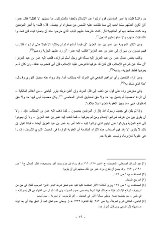 ‫ﺒﻥ ﻭﺍﺌل؟ ﻗﻠﺕ: ﻴﺎ ﺃﻤﻴﺭ ﺍﻟﻤﺅﻤﻨﻴﻥ ﻗﻭﻡ ﺍﺭﺘﺩﻭﺍ ﻋﻥ ﺍﻹﺴﻼﻡ ﻭﻟﺤﻘﻭﺍ ﺒﺎﻟﻤﺸﺭﻜﻴﻥ. ﻤﺎ ﺴﺒﻴﻠﻬﻡ ﺇﻻ ﺍﻟﻘﺘل؟ ﻓﻘﺎل ﻋﻤﺭ:‬
‫ﻷﻥ ﺃﻜﻭﻥ ﺃﺨﺫﺘﻬﻡ ﺴﻠ ‪‬ﺎ ﺃﺤﺏ ﺇﻟﻲ ﻤﻤﺎ ﻁﻠﻌﺕ ﻋﻠﻴﻪ ﺍﻟﺸﻤﺱ ﻤﻥ ﺼﻔﺭﺍﺀ ﺃﻭ ﺒﻴﻀﺎﺀ. ﻗﺎل: ﻗﻠﺕ: ﻴﺎ ﺃﻤﻴﺭ ﺍﻟﻤﺅﻤﻨﻴﻥ‬
                                                                  ‫‪‬‬        ‫ﻤ‬
‫ﻭﻤﺎ ﻜﻨﺕ ﺼﺎﻨ ‪‬ﺎ ﺒﻬﻡ ﻟﻭ ﺃﺨﺫﺘﻬﻡ؟ ﻗﺎل: ﻜﻨﺕ ﻋﺎﺭ ‪‬ﺎ ﻋﻠﻴﻬﻡ ﺍﻟﺒﺎﺏ ﺍﻟﺫﻱ ﺨﺭﺠﻭﺍ ﻤﻨﻪ ﺃﻥ ﻴﺩﺨﻠﻭﺍ ﻓﻴﻪ، ﻓﺈﻥ ﻓﻌﻠـﻭﺍ‬
                                                      ‫ﻀ‬                              ‫ﻌ‬
                                                                  ‫ﺫﻟﻙ ﻗﺒﻠﺕ ﻤﻨﻬﻡ، ﻭﺇﻻ ﺍﺴﺘﻭﺩﻋﺘﻬﻡ ﺍﻟﺴﺠﻥ)١(.‬
                                                                              ‫ﹸ‬
‫ﻭﻤﻥ ﺍﻵﺜﺎﺭ ﺍﻟﻤﺭﻭﻴﺔ ﻋﻥ ﻋﻤﺭ ﺒﻥ ﻋﺒﺩ ﺍﻟﻌﺯﻴﺯ "ﺃﻥ ﻗﻭ ‪‬ﺎ ﺃﺴﻠﻤﻭﺍ، ﺜﻡ ﻟﻡ ﻴﻤﻜﺜﻭﺍ ﺇﻻ ﻗﻠﻴﻼ ﺤﺘﻰ ﺍﺭﺘﺩﻭﺍ، ﻓﻜﺘـﺏ‬
                  ‫ﹰ‬                             ‫ﻤ‬
           ‫ﻓﻴﻬﻡ ﻤﻴﻤﻭﻥ ﺒﻥ ﻤﻬﺭﺍﻥ ﺇﻟﻰ ﻋﻤﺭ ﺒﻥ ﻋﺒﺩ ﺍﻟﻌﺯﻴﺯ" ﻓﻜﺘﺏ ﺇﻟﻴﻪ ﻋﻤﺭ: "ﺃﻥ ﺭ ‪ ‬ﻋﻠﻴﻬﻡ ﺍﻟﺠﺯﻴﺔ ﻭﺩﻋﻬﻡ")٢(.‬
                                   ‫‪‬ﺩ‬
‫ﻭﻜﺘﺏ ﺒﻌﺽ ﻋﻤﺎل ﻋﻤﺭ ﺒﻥ ﻋﺒﺩ ﺍﻟﻌﺯﻴﺯ ﺇﻟﻴﻪ ﻴﺴﺄﻟﻪ ﻓﻲ ﺭﺠل ﺃﺴﻠﻡ ﺜﻡ ﺍﺭﺘﺩ، ﻓﻜﺘﺏ ﺇﻟﻴﻪ ﻋﻤﺭ ﺒﻥ ﻋﺒﺩ ﺍﻟﻌﺯﻴﺯ:‬
                                                                                 ‫‪‬‬
‫"ﺃﻥ ﺴﻠﻪ ﻋﻥ ﺸﺭﺍﺌﻊ ﺍﻹﺴﻼﻡ، ﻓﺈﻥ ﻜﺎﻥ ﻗﺩ ﻋﺭﻓﻬﺎ ﻓﺎﻋﺭﺽ ﻋﻠﻴﻪ ﺍﻹﺴﻼﻡ، ﻓﺈﻥ ﺃﺒﻰ ﻓﺎﻀﺭﺏ ﻋﻨﻘﻪ، ﻭﺇﻥ ﻜﺎﻥ ﻟـﻡ‬
                         ‫‪‬‬
                                                                             ‫ﻴﻌﺭﻓﻬﺎ ﻓﻐﻠﻅ ﺍﻟﺠﺯﻴﺔ، ﻭﺩﻋﻪ")٣(.‬
                                                                                                ‫ﱢ‬
‫ﻭﻤﻥ ﺁﺭﺍﺀ ﺍﻟﺘﺎﺒﻌﻴﻥ ﺭﺃﻱ ﺇﺒﺭﺍﻫﻴﻡ ﺍﻟﻨﺨﻌﻲ ﻓﻲ ﺍﻟﻤﺭﺘﺩ ﺃﻨﻪ ﻴﺴﺘﺘﺎﺏ ﺃﺒﺩﺍ. ﻭﻗﺩ ﺭﻭﺍﻩ ﻋﻨﻪ ﺴﻔﻴﺎﻥ ﺍﻟﺜﻭﺭﻱ ﻭﻗـﺎل:‬
                                   ‫‪‬‬
                                                                                       ‫"ﻫﺫﺍ ﺍﻟﺫﻱ ﻨﺄﺨﺫ ﺒﻪ")٤(.‬
‫ﻭﻓﻲ ﻤﻌﺭﺽ ﺭﺩﻩ ﻋﻠﻰ ﻗﻭل ﻤﻥ ﺫﻫﺏ ﺇﻟﻰ ﻗﺘل ﺍﻟﻤﺭﺘﺩ ﻭﺇﻥ ﺃﻋﻠﻥ ﺘﻭﺒﺘﻪ ﻴﻘﺭﺭ ﺍﻟﺒﺎﺠﻲ – ﻤﻥ ﺃﻋﻼﻡ ﺍﻟﻤﺎﻟﻜﻴﺔ –‬
                                                                                   ‫ِ‬
‫ﺃﻥ ﺍﻟﺭﺩﺓ "ﻤﻌﺼﻴﺔ ﻟﻡ ﻴﺘﻌﻠﻕ ﺒﻬﺎ ﺤﺩ ﻭﻻ ﺤﻕ ﻟﻤﺨﻠﻭﻕ ﻜﺴﺎﺌﺭ ﺍﻟﻤﻌﺎﺼﻲ )٥(. ﻭﻜل ﻤﻌﺼﻴﺔ ﻟﻴﺱ ﻓﻴﻬﺎ ﺤﺩ ﻭﻻ ﺤﻕ‬
                                                                                         ‫‪‬‬
                                                         ‫ﻟﻤﺨﻠﻭﻕ، ﻓﻬﻲ ﻤﻤﺎ ﻴﺠﻴﺯ ﺍﻟﻌﻘﻭﺒﺔ ﺘﻌﺯﻴ ‪‬ﺍ ﺒﻼ ﺨﻼﻑ".‬
                                                             ‫ِ‬     ‫ﺭ‬                 ‫‪‬‬
‫- ﻭﻻ‬   ‫ﻭﺇﺫﺍ ﻟﻡ ﻴﻜﻥ ﻓﻲ ﺤﺩﻴﺙ ﺭﺴﻭل ﺍﷲ ‪ ‬ﺃﻥ ﺍﻟﻤﺭﺘﺩﻴﻥ ‪‬ﻴﺤﺒﺴﻭﻥ – ﻜﻤﺎ ﺫﻫﺏ ﺇﻟﻴﻪ ﻋﻤﺭ ﺒﻥ ﺍﻟﺨﻁﺎﺏ ‪‬‬
‫ﺃﻥ ﻴﻔﺭﻕ ﺒﻴﻥ ﻤﻥ ﻋﺭﻑ ﺸﺭﺍﺌﻊ ﺍﻹﺴﻼﻡ ﻭ ‪‬ﻥ ﻟﻡ ﻴﻌﺭﻓﻬﺎ – ﻜﻤﺎ ﺫﻫﺏ ﺇﻟﻴﻪ ﻋﻤﺭ ﺒﻥ ﻋﺒﺩ ﺍﻟﻌﺯﻴﺯ – ﻭﻻ ﺃﻥ ﻴﻌﻭﺩﻭﺍ‬
                                                           ‫ﻤ‬
‫ﺇﻟﻰ ﺩﻓﻊ ﺍﻟﺠﺯﻴﺔ ﻭﻴﺘﺭﻜﻭﺍ ﻋﻠﻰ ﺩﻴﻨﻬﻡ ﺍﻟﺫﻱ ﺍﺭﺘﺩﻭﺍ ﺇﻟﻴﻪ – ﻜﻤﺎ ﺃﻤﺭ ﺒﻪ ﻋﻤﺭ ﺒﻥ ﻋﺒﺩ ﺍﻟﻌﺯﻴﺯ ﺃﻴ ‪‬ﺎ – ﻓﺈﻨﻨﺎ ﻨﻘﻭل ﺇﻥ‬
                 ‫ﻀ‬
‫ﺫﻟﻙ ﻻ ﻴﻜﻭﻥ ﺇﻻ ﻭﻗﺩ ﻓﻬﻡ ﺃﺼﺤﺎﺏ ﻫﺫﻩ ﺍﻵﺭﺍﺀ ﺍﻟﻤﺘﻘﺩﻤﺔ ﺃﻥ ﺍﻟﻌﻘﻭﺒﺔ ﺍﻟﻭﺍﺭﺩﺓ ﻓﻲ ﺍﻟﺤﺩﻴﺙ ﺍﻟﻨﺒﻭﻱ ﺍﻟﺸﺭﻴﻑ، ﺇﻨﻤـﺎ‬
                                                                     ‫ﻫﻲ ﻋﻘﻭﺒﺔ ﺘﻌﺯﻴﺭﻴﺔ، ﻭﻟﻴﺴﺕ ﻋﻘﻭﺒﺔ ﺤﺩ.‬
                                                                                       ‫‪‬‬




‫)١( ﻋﺒﺩ ﺍﻟﺭﺯﺍﻕ ﺍﻟﺼﻨﻌﺎﻨﻲ، ﺍﻟﻤﺼﻨﻑ، ﺝ٠١ﺹ ٥٦١، ٦٦١، ﻭﻗﺩ ﺭﻭﺍﻩ ﺍﺒﻥ ﺤﺯﻡ ﺒﺴﻨﺩ ﺁﺨﺭ ﻭﺼﺤﻴﺤﻪ، ﺍﻨﻅﺭ ﺍﻟ ‪‬ﺤﱠﻰ ﺝ١١ ﺹ‬
       ‫ﻤ ﻠ‬
                                      ‫١٩١، ﻭ ٣٩١. ﻭﻗﺩ ﻴﺼﺢ ﺃﻥ ﻴﻜﻭﻥ ﻤﺭﺍﺩ ﻋﻤﺭ ﻤﻥ ﺫﻟﻙ ﺴﺠﻨﻬﻡ ﺇﻟﻰ ﺃﻥ ﻴﺘﻭﺒﻭﺍ.‬
                                                                                 ‫)٢( ﺍﻟﻤﺼﻨﻑ، ﺝ٠١ ﺹ ١٧١.‬
                                                                                           ‫)٣( ﺍﻟﻤﺭﺠﻊ ﺍﻟﺴﺎﺒﻕ.‬
‫)٤( ﺍﻟﻤﺼﻨﻑ، ﺝ٠١ ﺹ ٦٦١ ﻭﻴﺭﻯ ﺃﺴﺘﺎﺫﻨﺎ ﺍﻵﺜﺎﺭ ﺍﻟﻤﺘﻘﺩﻤﺔ ﻜﻠﻬﺎ ﺘﻔﻴﺩ ﻋﺩﻡ ﺘﺤﻘﻕ ﺸﺭﻁ "ﺘﺒﺩﻴل ﺍﻟﺩﻴﻥ" ﺍﻟﻤﻭﺠﺏ ﻟﻠﻘﺘل ﻓﻲ ﺤﻕ ﻤﻥ‬
‫ﻟﻡ ﻴﻌﺭﻑ ﺸﺭﺍﺌﻊ ﺍﻹﺴﻼﻡ، ﻓﺈﺫﺍ ﺼﺢ ﺫﻟﻙ ﻓﻬﺫﺍ ﺸﺭﻁ ﻴﺨﺼﺹ ﻋﻤﻭﻡ ﺍﻟﺤﺩﻴﺙ، ﻭﺇﻥ ﻜﻨﺕ ﻟﻡ ﺃﺭ ﻤﻥ ﺍﻟﻔﻘﻬﺎﺀ ﻤﻥ ﻗﺎل ﺒﻪ ﻭﻟﻜﻨﻪ –‬
                             ‫‪‬‬
                ‫ﻓﻲ ﻅﻨﻲ – ﻤﻤﺎ ﻴﻘﺘﻀﻴﻪ ﻨﺼﻪ. ﻭﺘﺒ ﹶﻰ ﻤﺴﺄﻟﺔ ﺍﻷﻤﺭ ﻓﻲ ﺍﻟﺤﺩﻴﺙ - ﺃﻫﻭ ﻟﻠﻭﺠﻭﺏ ﺃﻭ ﻟﻐﻴﺭﻩ؟ - ﻤﺤل ﺒﺤﺙ.‬
                     ‫ﱠ‬                                                  ‫ﻘ‬
‫)٥( ﺍﻟﺒﺎﺠﻲ، ﺍﻟﻤﻨﺘ ﹶﻰ ﺸﺭﺡ ﺍﻟﻤﻭﻁﺄ، ﺝ٥ ﺹ ٢٨٢. )ﻁ ﺍﻟﻘﺎﻫﺭﺓ ٢٣٣١ ﻫـ(. ﻭﻤﻌﻨﻰ ﻋﺩﻡ ﺘﻌﻠﻕ ﺍﻟﺤﺩ ﺃﻭ ﺍﻟﺤﻕ ﺒﻬﺎ؛ ﺃﻱ ﺒﻌﺩ ﺘﻭﺒﺔ‬
                                                                                         ‫ﻘ‬
                                                                    ‫ﺼﺎﺤﺒﻬﺎ؛ ﻷﻥ ﺍﻟﺒﺎﺠﻲ ﻴﺭﻯ ﻗﺘل ﺍﻟﻤﺭﺘﺩ ﺤ ‪‬ﺍ.‬
                                                                      ‫ﺩ‬


                                                 ‫- ٦٥ -‬
 