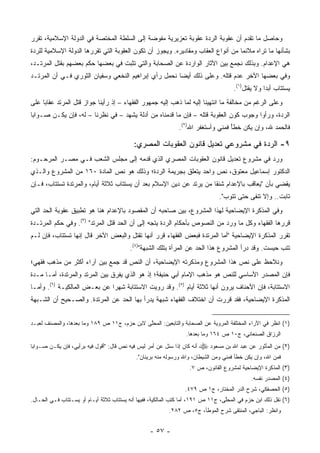 ‫ﻭﺤﺎﺼل ﻤﺎ ﺘﻘﺩﻡ ﺃﻥ ﻋﻘﻭﺒﺔ ﺍﻟﺭﺩﺓ ﻋﻘﻭﺒﺔ ﺘﻌﺯﻴﺭﻴﺔ ﻤﻔﻭﻀﺔ ﺇﻟﻰ ﺍﻟﺴﻠﻁﺔ ﺍﻟﻤﺨﺘﺼﺔ ﻓﻲ ﺍﻟﺩﻭﻟﺔ ﺍﻹﺴﻼﻤﻴﺔ، ﺘﻘﺭﺭ‬
‫ﺒﺸﺄﻨﻬﺎ ﻤﺎ ﺘﺭﺍﻩ ﻤﻼﺌ ‪‬ﺎ ﻤﻥ ﺃﻨﻭﺍﻉ ﺍﻟﻌﻘﺎﺏ ﻭﻤﻘﺎﺩﻴﺭﻩ. ﻭﻴﺠﻭﺯ ﺃﻥ ﺘﻜﻭﻥ ﺍﻟﻌﻘﻭﺒﺔ ﺍﻟﺘﻲ ﺘﻘﺭﺭﻫﺎ ﺍﻟﺩﻭﻟﺔ ﺍﻹﺴﻼﻤﻴﺔ ﻟﻠﺭﺩﺓ‬
                                                                                  ‫ﻤ‬
‫ﻫﻲ ﺍﻹﻋﺩﺍﻡ. ﻭﺒﺫﻟﻙ ﻨﺠﻤﻊ ﺒﻴﻥ ﺍﻵﺜﺎﺭ ﺍﻟﻭﺍﺭﺩﺓ ﻋﻥ ﺍﻟﺼﺤﺎﺒﺔ ﻭﺍﻟﺘﻲ ﺘﺜﺒﺕ ﻓﻲ ﺒﻌﻀﻬﺎ ﺤﻜﻡ ﺒﻌﻀﻬﻡ ﺒﻘﺘل ﺍﻟﻤﺭﺘـﺩ،‬
‫ﻭﻓﻲ ﺒﻌﻀﻬﺎ ﺍﻵﺨﺭ ﻋﺩﻡ ﻗﺘﻠﻪ. ﻭﻋﻠﻰ ﺫﻟﻙ ﺃﻴ ‪‬ﺎ ﻨﺤﻤل ﺭﺃﻱ ﺇﺒﺭﺍﻫﻴﻡ ﺍﻟﻨﺨﻌﻲ ﻭﺴﻔﻴﺎﻥ ﺍﻟﺜﻭﺭﻱ ﻓـﻲ ﺃﻥ ﺍﻟﻤﺭﺘـﺩ‬
                                                      ‫ﻀ‬
                                                                                        ‫ﻴﺴﺘﺘﺎﺏ ﺃﺒ ‪‬ﺍ ﻭﻻ ﻴﻘﺘل)١(.‬
                                                                                               ‫‪‬‬     ‫ﺩ‬         ‫‪‬‬
‫ﻭﻋﻠﻰ ﺍﻟﺭﻏﻡ ﻤﻥ ﻤﺨﺎﻟﻔﺔ ﻤﺎ ﺍﻨﺘﻬﻴﻨﺎ ﺇﻟﻴﻪ ﻟﻤﺎ ﺫﻫﺏ ﺇﻟﻴﻪ ﺠﻤﻬﻭﺭ ﺍﻟﻔﻘﻬﺎﺀ – ﺇﺫ ﺭﺃﻴﻨﺎ ﺠﻭﺍﺯ ﻗﺘل ﺍﻟﻤﺭﺘﺩ ﻋﻘﺎ ‪‬ﺎ ﻋﻠﻰ‬
     ‫ﺒ‬
‫ﺍﻟﺭﺩﺓ، ﻭﺭﺃﻭﺍ ﻭﺠﻭﺏ ﻜﻭﻥ ﺍﻟﻌﻘﻭﺒﺔ ﻗﺘﻠﻪ – ﻓﺈﻥ ﻤﺎ ﻗﺩﻤﻨﺎﻩ ﻤﻥ ﺃﺩﻟﺔ ﻴﺸﻬﺩ – ﻓﻲ ﻨﻅﺭﻨﺎ – ﻟﻪ، ﻓﺈﻥ ﻴﻜـﻥ ﺼـﻭﺍ ‪‬ﺎ‬
 ‫ﺒ‬
                                                                ‫ﻓﺎﻟﺤﻤﺩ ﷲ، ﻭﺇﻥ ﻴﻜﻥ ﺨﻁﺄ ﻓﻤﻨﻲ ﻭﺃﺴﺘﻐﻔﺭ ﺍﷲ)٢(.‬
                                                                                    ‫ً‬

                                            ‫٩- ﺍﻟﺭﺩﺓ ﻓﻲ ﻤﺸﺭﻭﻋﻲ ﺘﻌﺩﻴل ﻗﺎﻨﻭﻥ ﺍﻟﻌﻘﻭﺒﺎﺕ ﺍﻟﻤﺼﺭﻱ:‬
                                                                         ‫‪‬‬
‫ﻭﺭﺩ ﻓﻲ ﻤﺸﺭﻭﻉ ﺘﻌﺩﻴل ﻗﺎﻨﻭﻥ ﺍﻟﻌﻘﻭﺒﺎﺕ ﺍﻟﻤﺼﺭﻱ ﺍﻟﺫﻱ ﻗﺩﻤﻪ ﺇﻟﻰ ﻤﺠﻠﺱ ﺍﻟﺸﻌﺏ ﻓـﻲ ﻤﺼـﺭ ﺍﻟﻤﺭﺤـﻭﻡ:‬
                                                                                 ‫‪‬‬
‫ﺍﻟﺩﻜﺘﻭﺭ ﺇﺴﻤﺎﻋﻴل ﻤﻌﺘﻭﻕ، ﻨﺹ ﻭﺍﺤﺩ ﻴﺘﻌﻠﻕ ﺒﺠﺭﻴﻤﺔ ﺍﻟﺭﺩﺓ؛ ﻭﺫﻟﻙ ﻫﻭ ﻨﺹ ﺍﻟﻤﺎﺩﺓ ٠٦١ ﻤﻥ ﺍﻟﻤﺸﺭﻭﻉ ﻭﺍﻟـﺫﻱ‬
                                                                 ‫‪‬‬
‫ﻴﻘﻀﻲ ﺒﺄﻥ "ﻴﻌﺎﻗﺏ ﺒﺎﻹﻋﺩﺍﻡ ﺸﻨ ﹰﺎ ﻤﻥ ﻴﺭﺘﺩ ﻋﻥ ﺩﻴﻥ ﺍﻹﺴﻼﻡ ﺒﻌﺩ ﺃﻥ ﻴﺴﺘﺘﺎﺏ ﺜﻼﺜﺔ ﺃﻴﺎﻡ، ﻭﺍﻟﻤﺭﺘﺩﺓ ﺘﺴﺘﺘﺎﺏ، ﻓـﺈﻥ‬
                                                                     ‫ﻘ‬
                                                                                  ‫ﺘﺎﺒﺕ.. ﻭﺇﻻ ﺘﻨﻔﻰ ﺤﺘﻰ ﺘﺘﻭﺏ".‬
                                                                                              ‫ﹸﹶ‬
‫ﻭﻓﻲ ﺍﻟﻤﺫﻜﺭﺓ ﺍﻹﻴﻀﺎﺤﻴﺔ ﻟﻬﺫﺍ ﺍﻟﻤﺸﺭﻭﻉ، ﺒ ‪‬ﻥ ﺼﺎﺤﺒﻪ ﺃﻥ ﺍﻟﻤﻘﺼﻭﺩ ﺒﺎﻹﻋﺩﺍﻡ ﻫﻨﺎ ﻫﻭ ﺘﻁﺒﻴﻕ ﻋﻘﻭﺒﺔ ﺍﻟﺤﺩ ﺍﻟﺘﻲ‬
                                                       ‫ﻴ‬
‫ﻗﺭﺭﻫﺎ ﺍﻟﻔﻘﻬﺎﺀ ﻭﻜل ﻤﺎ ﻭﺭﺩ ﻤﻥ ﺍﻟﻨﺼﻭﺹ ﺒﺄﺤﻜﺎﻡ ﺍﻟﺭﺩﺓ ﻴﺘﺠﻪ ﺇﻟﻰ ﺃﻥ ﺍﻟﺤﺩ ﻗﺘل ﺍﻟﻤﺭﺘﺩ" )٣(. ﻭﻓﻲ ﺤﻜﻡ ﺍﻟﻤﺭﺘـﺩﺓ‬
‫ﺘﻘﺭﺭ ﺍﻟﻤﺫﻜﺭﺓ ﺍﻹﻴﻀﺎﺤﻴﺔ "ﺃﻤﺎ ﺍﻟﻤﺭﺘﺩﺓ ﻓﺒﻌﺽ ﺍﻟﻔﻘﻬﺎﺀ ﻗﺭﺭ ﺃﻨﻬﺎ ﺘﻘﺘل ﻭﺍﻟﺒﻌﺽ ﺍﻵﺨﺭ ﻗﺎل ﺇﻨﻬﺎ ﺘﺴﺘﺘﺎﺏ، ﻓﺈﻥ ﻟـﻡ‬
              ‫ﹸ‬
                                          ‫ﺘﺘﺏ ﺤﺒﺴﺕ. ﻭﻗﺩ ﺩﺭﺃ ﺍﻟﻤﺸﺭﻭﻉ ﻫﺫﺍ ﺍﻟﺤﺩ ﻋﻥ ﺍﻟﻤﺭﺃﺓ ﺒﺘﻠﻙ ﺍﻟﺸﺒﻬﺔ")٤(.‬
                                                                                                 ‫‪ِ‬‬
‫ﻭﻨﻼﺤﻅ ﻋﻠﻰ ﻨﺹ ﻫﺫﺍ ﺍﻟﻤﺸﺭﻭﻉ ﻭﻤﺫﻜﺭﺘﻪ ﺍﻹﻴﻀﺎﺤﻴﺔ، ﺃﻥ ﺍﻟﻨﺹ ﻗﺩ ﺠﻤﻊ ﺒﻴﻥ ﺁﺭﺍﺀ ﺃﻜﺜﺭ ﻤﻥ ﻤﺫﻫﺏ ﻓﻘﻬﻲ؛‬
‫ﻓﺈﻥ ﺍﻟﻤﺼﺩﺭ ﺍﻷﺴﺎﺴﻲ ﻟﻠﻨﺹ ﻫﻭ ﻤﺫﻫﺏ ﺍﻹﻤﺎﻡ ﺃﺒﻲ ﺤﻨﻴﻔﺔ؛ ﺇﺫ ﻫﻭ ﺍﻟﺫﻱ ﻴﻔﺭﻕ ﺒﻴﻥ ﺍﻟﻤﺭﺘﺩ ﻭﺍﻟﻤﺭﺘﺩﺓ، ﺃﻤـﺎ ﻤـﺩﺓ‬
‫ﺍﻻﺴﺘﺘﺎﺒﺔ، ﻓﺈﻥ ﺍﻷﺤﻨﺎﻑ ﻴﺭﻭﻥ ﺃﻨﻬﺎ ﺜﻼﺜﺔ ﺃﻴﺎﻡ )٥(. ﻭﻗﺩ ﺭﻭﻴﺕ ﺍﻻﺴﺘﺘﺎﺒﺔ ﺸﻬ ‪‬ﺍ ﻋﻥ ﺒﻌـﺽ ﺍﻟﻤﺎﻟﻜﻴـﺔ )٦(. ﻭﺃﻤـﺎ‬
                              ‫ﺭ‬
‫ﺍﻟﻤﺫﻜﺭﺓ ﺍﻹﻴﻀﺎﺤﻴﺔ، ﻓﻘﺩ ﻗﺭﺭﺕ ﺃﻥ ﺍﺨﺘﻼﻑ ﺍﻟﻔﻘﻬﺎﺀ ﺸﺒﻬﺔ ﻴﺩﺭﺃ ﺒﻬﺎ ﺍﻟﺤﺩ ﻋﻥ ﺍﻟﻤﺭﺘﺩﺓ. ﻭﺍﻟﺼـﺤﻴﺢ ﺃﻥ ﺍﻟﺸـﺒﻬﺔ‬


‫)١( ﺍﻨﻅﺭ ﻓﻲ ﺍﻵﺭﺍﺀ ﺍﻟﻤﺨﺘﻠﻔﺔ ﺍﻟﻤﺭﻭﻴﺔ ﻋﻥ ﺍﻟﺼﺤﺎﺒﺔ ﻭﺍﻟﺘﺎﺒﻌﻴﻥ: ﺍﻟ ‪‬ﺤﱠﻰ ﻻﺒﻥ ﺤﺯﻡ، ﺝ١١ ﺹ ٩٨١ ﻭﻤﺎ ﺒﻌﺩﻫﺎ، ﻭﺍﻟﻤﺼﻨﻑ ﻟﻌﺒـﺩ‬
                                             ‫ﻤ ﻠ‬
                                                                   ‫ﺍﻟﺭﺯﺍﻕ ﺍﻟﺼﻨﻌﺎﻨﻲ، ﺝ٠١ ﺹ ٤٦١ ﻭﻤﺎ ﺒﻌﺩﻫﺎ.‬
‫ﺃﻨﻪ ﻜﺎﻥ ﺇﺫﺍ ‪‬ﺌل ﻋﻥ ﺃﻤﺭ ﻟﻴﺱ ﻓﻴﻪ ﻨﺹ ﻗﺎل: "ﺃﻗﻭل ﻓﻴﻪ ﺒﺭﺃﻴﻲ، ﻓﺈﻥ ﻴﻜـﻥ ﺼـﻭﺍ ‪‬ﺎ‬
 ‫ﺒ‬                                                         ‫ﺴ‬               ‫)٢( ﻤﻥ ﺍﻟﻤﺄﺜﻭﺭ ﻋﻥ ﻋﺒﺩ ﺍﷲ ﺒﻥ ﻤﺴﻌﻭﺩ ‪‬‬
                                             ‫ﻓﻤﻥ ﺍﷲ، ﻭﺇﻥ ﻴﻜﻥ ﺨﻁﺄ ﻓﻤﻨﻲ ﻭﻤﻥ ﺍﻟﺸﻴﻁﺎﻥ، ﻭﺍﷲ ﻭﺭﺴﻭﻟﻪ ﻤﻨﻪ ﺒﺭﻴﺌﺎﻥ".‬
                                                                    ‫)٣( ﺍﻟﻤﺫﻜﺭﺓ ﺍﻹﻴﻀﺎﺤﻴﺔ ﻟﻤﺸﺭﻭﻉ ﺍﻟﻘﺎﻨﻭﻥ، ﺹ ٧.‬
                                                                                               ‫)٤( ﺍﻟﻤﺼﺩﺭ ﻨﻔﺴﻪ.‬
                                                                  ‫)٥( ﺍﻟﺤﺼﻔﻜﻲ، ﺸﺭﺡ ﺍﻟﺩﺭ ﺍﻟﻤﺨﺘﺎﺭ، ﺝ١ ﺹ ٩٧٤.‬
‫)٦( ﻨﻘل ﺫﻟﻙ ﺍﺒﻥ ﺤﺯﻡ ﻓﻲ ﺍﻟﻤﺤﱠﻰ، ﺝ١١ ﺹ ١٩١، ﺃﻤﺎ ﻜﺘﺏ ﺍﻟﻤﺎﻟﻜﻴﺔ، ﻓﻔﻴﻬﺎ ﺃﻨﻪ ‪‬ﺴﺘﺘﺎﺏ ﺜﻼﺜﺔ ﺃﻴـﺎﻡ ﺃﻭ ﻴﺴـﺘﺘﺎﺏ ﻓـﻲ ﺍﻟﺤـﺎل.‬
                                       ‫ﻴ‬                                          ‫ﻠ‬
                                                           ‫ﻭﺍﻨﻅﺭ: ﺍﻟﺒﺎﺠﻲ، ﺍﻟﻤﻨﺘﻘﻰ ﺸﺭﺡ ﺍﻟﻤﻭﻁﺄ، ﺝ٥، ﺹ ٢٨٢.‬


                                                   ‫- ٧٥ -‬
 