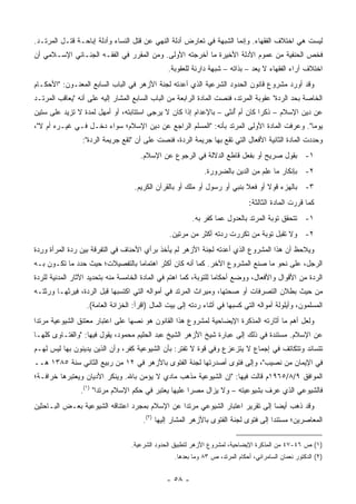 ‫ﻟﻴﺴﺕ ﻫﻲ ﺍﺨﺘﻼﻑ ﺍﻟﻔﻘﻬﺎﺀ. ﻭﺇﻨﻤﺎ ﺍﻟﺸﺒﻬﺔ ﻓﻲ ﺘﻌﺎﺭﺽ ﺃﺩﻟﺔ ﺍﻟﻨﻬﻲ ﻋﻥ ﻗﺘل ﺍﻟﻨﺴﺎﺀ ﻭﺃﺩﻟﺔ ﺇﺒﺎﺤـﺔ ﻗﺘـل ﺍﻟﻤﺭﺘـﺩ.‬
                                                     ‫‪‬‬
‫ﻓﺨﺹ ﺍﻟﺤﻨﻔﻴﺔ ﻤﻥ ﻋﻤﻭﻡ ﺍﻷﺩﻟﺔ ﺍﻷﺨﻴﺭﺓ ﻤﺎ ﺃﺨﺭﺠﺘﻪ ﺍﻷﻭﻟﻰ. ﻭﻤﻥ ﺍﻟﻤﻘﺭﺭ ﻓﻲ ﺍﻟﻔﻘـﻪ ﺍﻟﺠﻨـﺎﺌﻲ ﺍﻹﺴـﻼﻤﻲ ﺃﻥ‬
                                           ‫ﹶ‬                                           ‫‪‬‬
                                                ‫ﺍﺨﺘﻼﻑ ﺁﺭﺍﺀ ﺍﻟﻔﻘﻬﺎﺀ ﻻ ﻴﻌﺩ – ﺒﺫﺍﺘﻪ – ﺸﺒﻬﺔ ﺩﺍﺭﺌﺔ ﻟﻠﻌﻘﻭﺒﺔ.‬
                                                                                ‫‪‬‬
‫ﻭﻗﺩ ﺃﻭﺭﺩ ﻤﺸﺭﻭﻉ ﻗﺎﻨﻭﻥ ﺍﻟﺤﺩﻭﺩ ﺍﻟﺸﺭﻋﻴﺔ ﺍﻟﺫﻱ ﺃﻋﺩﺘﻪ ﻟﺠﻨﺔ ﺍﻷﺯﻫﺭ ﻓﻲ ﺍﻟﺒﺎﺏ ﺍﻟﺴﺎﺒﻊ ﺍﻟﻤﻌﻨـﻭﻥ: "ﺍﻷﺤﻜـﺎﻡ‬
‫ﺍﻟﺨﺎﺼﺔ ﺒﺤﺩ ﺍﻟﺭﺩﺓ" ﻋﻘﻭﺒﺔ ﺍﻟﻤﺭﺘﺩ، ﻓﻨﺼﺕ ﺍﻟﻤﺎﺩﺓ ﺍﻟﺭﺍﺒﻌﺔ ﻤﻥ ﺍﻟﺒﺎﺏ ﺍﻟﺴﺎﺒﻊ ﺍﻟﻤﺸﺎﺭ ﺇﻟﻴﻪ ﻋﻠﻰ ﺃﻨﻪ "ﻴﻌﺎﻗﺏ ﺍﻟﻤﺭﺘـﺩ‬
                                                                                            ‫‪‬‬
‫ﻋﻥ ﺩﻴﻥ ﺍﻹﺴﻼﻡ – ﺫﻜ ‪‬ﺍ ﻜﺎﻥ ﺃﻡ ﺃﻨﺜﻰ – ﺒﺎﻹﻋﺩﺍﻡ ﺇﺫﺍ ﻜﺎﻥ ﻻ ‪‬ﺭﺠﻰ ﺍﺴﺘﺘﺎﺒﺘﻪ، ﺃﻭ ﺃﻤﻬل ﻟﻤﺩﺓ ﻻ ﺘﺯﻴﺩ ﻋﻠﻰ ﺴﺘﻴﻥ‬
                                          ‫ﻴ‬                        ‫ُ‬         ‫ﺭ‬
‫ﻴﻭ ‪‬ﺎ". ﻭﻋﺭﻓﺕ ﺍﻟﻤﺎﺩﺓ ﺍﻷﻭﻟﻰ ﺍﻟﻤﺭﺘﺩ ﺒﺄﻨﻪ: "ﺍﻟﻤﺴﻠﻡ ﺍﻟﺭﺍﺠﻊ ﻋﻥ ﺩﻴﻥ ﺍﻹﺴﻼﻡ؛ ﺴﻭﺍﺀ ﺩﺨـل ﻓـﻲ ﻏﻴـﺭﻩ ﺃﻡ ﻻ"،‬
                                                                                    ‫‪‬‬      ‫ﻤ‬
                 ‫ﻭﺤﺩﺩﺕ ﺍﻟﻤﺎﺩﺓ ﺍﻟﺜﺎﻨﻴﺔ ﺍﻷﻓﻌﺎل ﺍﻟﺘﻲ ﺘﻘﻊ ﺒﻬﺎ ﺠﺭﻴﻤﺔ ﺍﻟﺭﺩﺓ، ﻓﻨﺼﺕ ﻋﻠﻰ ﺃﻥ "ﺘﻘﻊ ﺠﺭﻴﻤﺔ ﺍﻟﺭﺩﺓ":‬
                                     ‫١- ﺒﻘﻭل ﺼﺭﻴﺢ ﺃﻭ ﺒﻔﻌل ﻗﺎﻁﻊ ﺍﻟﺩﻻﻟﺔ ﻓﻲ ﺍﻟﺭﺠﻭﻉ ﻋﻥ ﺍﻹﺴﻼﻡ.‬
                                                             ‫٢- ﺒﺈﻨﻜﺎﺭ ﻤﺎ ﻋﻠﻡ ﻤﻥ ﺍﻟﺩﻴﻥ ﺒﺎﻟﻀﺭﻭﺭﺓ.‬
                                                                                 ‫‪ِ‬‬
                                   ‫٣- ﺒﺎﻟﻬﺯﺀ ﻗﻭﻻ ﺃﻭ ﻓﻌﻼ ﺒﻨﺒﻲ ﺃﻭ ﺭﺴﻭل ﺃﻭ ﻤﻠﻙ ﺃﻭ ﺒﺎﻟﻘﺭﺁﻥ ﺍﻟﻜﺭﻴﻡ.‬
                                                       ‫‪‬ﹶ‬                 ‫ﹰ‬      ‫ﹰ‬     ‫‪‬‬
                                                                               ‫ﻜﻤﺎ ﻗﺭﺭﺕ ﺍﻟﻤﺎﺩﺓ ﺍﻟﺜﺎﻟﺜﺔ:‬
                                                         ‫١- ﺘﺘﺤﻘﻕ ﺘﻭﺒﺔ ﺍﻟﻤﺭﺘﺩ ﺒﺎﻟﻌﺩﻭل ﻋﻤﺎ ﻜﻔﺭ ﺒﻪ.‬
                                                ‫٢- ﻭﻻ ﺘﻘﺒل ﺘﻭﺒﺔ ﻤﻥ ﺘﻜﺭﺭﺕ ﺭﺩﺘﻪ ﺃﻜﺜﺭ ﻤﻥ ﻤﺭﺘﻴﻥ.‬
                                                                           ‫‪‬‬
‫ﻭﻴﻼﺤﻅ ﺃﻥ ﻫﺫﺍ ﺍﻟﻤﺸﺭﻭﻉ ﺍﻟﺫﻱ ﺃﻋﺩﺘﻪ ﻟﺠﻨﺔ ﺍﻷﺯﻫﺭ ﻟﻡ ﻴﺄﺨﺫ ﺒﺭﺃﻱ ﺍﻷﺤﻨﺎﻑ ﻓﻲ ﺍﻟﺘﻔﺭﻗﺔ ﺒﻴﻥ ﺭﺩﺓ ﺍﻟﻤﺭﺃﺓ ﻭﺭﺩﺓ‬
 ‫ِ‪‬‬
‫ﺍﻟﺭﺠل، ﻋﻠﻰ ﻨﺤﻭ ﻤﺎ ﺼﻨﻊ ﺍﻟﻤﺸﺭﻭﻉ ﺍﻵﺨﺭ. ﻜﻤﺎ ﺃﻨﻪ ﻜﺎﻥ ﺃﻜﺜﺭ ﺍﻫﺘﻤﺎ ‪‬ﺎ ﺒﺎﻟﺘﻔﺼﻴﻼﺕ؛ ﺤﻴﺙ ﺤﺩﺩ ﻤﺎ ﺘﻜـﻭﻥ ﺒـﻪ‬
                                 ‫ﻤ‬
‫ﺍﻟﺭﺩﺓ ﻤﻥ ﺍﻷﻗﻭﺍل ﻭﺍﻷﻓﻌﺎل، ﻭﻭﻀﻊ ﺃﺤﻜﺎ ‪‬ﺎ ﻟﻠﺘﻭﺒﺔ، ﻜﻤﺎ ﺍﻫﺘﻡ ﻓﻲ ﺍﻟﻤﺎﺩﺓ ﺍﻟﺨﺎﻤﺴﺔ ﻤﻨﻪ ﺒﺘﺤﺩﻴﺩ ﺍﻵﺜﺎﺭ ﺍﻟﻤﺩﻨﻴﺔ ﻟﻠﺭﺩﺓ‬
                                                                   ‫ﻤ‬
‫ﻤﻥ ﺤﻴﺙ ﺒﻁﻼﻥ ﺍﻟﺘﺼﺭﻓﺎﺕ ﺃﻭ ﺼﺤﺘﻬﺎ، ﻭﻤﻴﺭﺍﺙ ﺍﻟﻤﺭﺘﺩ ﻓﻲ ﺃﻤﻭﺍﻟﻪ ﺍﻟﺘﻲ ﺍﻜﺘﺴﺒﻬﺎ ﻗﺒل ﺍﻟﺭﺩﺓ، ﻓﻴﺭﺜﻬـﺎ ﻭﺭﺜﺘـﻪ‬
          ‫ﹸ‬                                                                          ‫‪‬‬
                  ‫ﺍﻟﻤﺴﻠﻤﻭﻥ، ﻭﺃﻴﻠﻭﻟﺔ ﺃﻤﻭﺍﻟﻪ ﺍﻟﺘﻲ ﻜﺴﺒﻬﺎ ﻓﻲ ﺃﺜﻨﺎﺀ ﺭﺩﺘﻪ ﺇﻟﻰ ﺒﻴﺕ ﺍﻟﻤﺎل )ﺍﻗﺭﺃ: ﺍﻟﺨﺯﺍﻨﺔ ﺍﻟﻌﺎﻤﺔ(.‬
‫ﻭﻟﻌل ﺃﻫﻡ ﻤﺎ ﺃﺜﺎﺭﺘﻪ ﺍﻟﻤﺫﻜﺭﺓ ﺍﻹﻴﻀﺎﺤﻴﺔ ﻟﻤﺸﺭﻭﻉ ﻫﺫﺍ ﺍﻟﻘﺎﻨﻭﻥ ﻫﻭ ﻨﺼﻬﺎ ﻋﻠﻰ ﺍﻋﺘﺒﺎﺭ ﻤﻌﺘﻨﻕ ﺍﻟﺸﻴﻭﻋﻴﺔ ﻤﺭﺘ ‪‬ﺍ‬
 ‫ﺩ‬
‫ﻋﻥ ﺍﻹﺴﻼﻡ. ﻤﺴﺘﻨﺩﺓ ﻓﻲ ﺫﻟﻙ ﺇﻟﻰ ﻋﺒﺎﺭﺓ ﺸﻴﺦ ﺍﻷﺯﻫﺭ ﺍﻟﺸﻴﺦ ﻋﺒﺩ ﺍﻟﺤﻠﻴﻡ ﻤﺤﻤﻭﺩ، ﻴﻘﻭل ﻓﻴﻬﺎ: "ﻭﺍﻟﻔﺘـﺎﻭﻯ ﻜﻠﻬـﺎ‬
       ‫‪‬‬
‫ﺘﺘﺴﺎﻨﺩ ﻭﺘﺘﻜﺎﺘﻑ ﻓﻲ ﺇﺠﻤﺎﻉ ﻻ ﻴﺘﺯﻋﺯﻉ ﻭﻓﻲ ﻗﻭﺓ ﻻ ﺘﻔﺘﺭ: ﺒﺄﻥ ﺍﻟﺸﻴﻭﻋﻴﺔ ﻜﻔﺭ، ﻭﺃﻥ ﺍﻟﺫﻴﻥ ﻴﺩﻴﻨﻭﻥ ﺒﻬﺎ ﻟﻴﺱ ﻟﻬـﻡ‬
                               ‫‪‬‬
‫ﻓﻲ ﺍﻹﻴﻤﺎﻥ ﻤﻥ ﻨﺼﻴﺏ"، ﻭﺇﻟﻰ ﻓﺘﻭﻯ ﺃﺼﺩﺭﺘﻬﺎ ﻟﺠﻨﺔ ﺍﻟﻔﺘﻭﻯ ﺒﺎﻷﺯﻫﺭ ﻓﻲ ٢١ ﻤﻥ ﺭﺒﻴﻊ ﺍﻟﺜﺎﻨﻲ ﺴﻨﺔ ٥٨٣١ ﻫــ‬
‫ﺍﻟﻤﻭﺍﻓﻕ ٩/٨/٥٦٩١ﻡ ﻗﺎﻟﺕ ﻓﻴﻬﺎ: "ﺇﻥ ﺍﻟﺸﻴﻭﻋﻴﺔ ﻤﺫﻫﺏ ﻤﺎﺩﻱ ﻻ ﻴﺅﻤﻥ ﺒﺎﷲ. ﻭﻴﻨﻜﺭ ﺍﻷﺩﻴﺎﻥ ﻭﻴﻌﺘﺒﺭﻫﺎ ﺨﺭﺍﻓـﺔ؛‬
                ‫ﻓﺎﻟﺸﻴﻭﻋﻲ ﺍﻟﺫﻱ ﻋﺭﻑ ﺒﺸﻴﻭﻋﻴﺘﻪ – ﻭﻻ ﻴﺯﺍل ﻤﺼ ‪‬ﺍ ﻋﻠﻴﻬﺎ ﻴﻌﺘﺒﺭ ﻓﻲ ﺤﻜﻡ ﺍﻹﺴﻼﻡ ﻤﺭﺘ ‪‬ﺍ" )١(.‬
                       ‫ﺩ‬                               ‫ﺭ‬                         ‫‪‬‬
‫ﻭﻗﺩ ﺫﻫﺏ ﺃﻴ ‪‬ﺎ ﺇﻟﻰ ﺘﻘﺭﻴﺭ ﺍﻋﺘﺒﺎﺭ ﺍﻟﺸﻴﻭﻋﻲ ﻤﺭﺘ ‪‬ﺍ ﻋﻥ ﺍﻹﺴﻼﻡ ﺒﻤﺠﺭﺩ ﺍﻋﺘﻨﺎﻗﻪ ﺍﻟﺸﻴﻭﻋﻴﺔ ﺒﻌـﺽ ﺍﻟﺒـﺎﺤﺜﻴﻥ‬
          ‫‪‬‬                                     ‫ﺩ‬                               ‫ﻀ‬
                                      ‫ﺍﻟﻤﻌﺎﺼﺭﻴﻥ؛ ﻤﺴﺘﻨ ‪‬ﺍ ﺇﻟﻰ ﻓﺘﻭﻯ ﻟﺠﻨﺔ ﺍﻟﻔﺘﻭﻯ ﺒﺎﻷﺯﻫﺭ ﺍﻟﻤﺸﺎﺭ ﺇﻟﻴﻬﺎ )٢(.‬
                                                                                     ‫ﺩ‬

                                  ‫)١( ﺹ ٦٤-٧٤ ﻤﻥ ﺍﻟﻤﺫﻜﺭﺓ ﺍﻹﻴﻀﺎﺤﻴﺔ، ﻟﻤﺸﺭﻭﻉ ﺍﻷﺯﻫﺭ ﻟﺘﻁﺒﻴﻕ ﺍﻟﺤﺩﻭﺩ ﺍﻟﺸﺭﻋﻴﺔ.‬
                                                  ‫)٢( ﺍﻟﺩﻜﺘﻭﺭ ﻨﻌﻤﺎﻥ ﺍﻟﺴﺎﻤ ‪‬ﺍﺌﻲ، ﺃﺤﻜﺎﻡ ﺍﻟﻤﺭﺘﺩ، ﺹ ٣٨ ﻭﻤﺎ ﺒﻌﺩﻫﺎ.‬
                                                                                    ‫ﺭ‬


                                               ‫- ٨٥ -‬
 