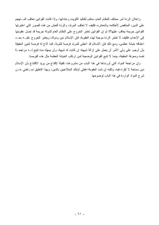 ‫ﻭﺇﻋﻼﻥ ﺍﻟﺭﺩﺓ ﺃﻤﺭ ﻤﺨﺎﻟﻑ ﻟﻠﻨﻅﺎﻡ ﺍﻟﻌﺎﻡ، ﻤﻨﺎﻑ ﻟﺘﻘﺎﻟﻴﺩ ﺍﻟﻜﻭﻴﺕ ﻭﻋﺎﺩﺍﺘﻬﺎ، ﻭﺇﺫﺍ ﻜﺎﻨﺕ ﺍﻟﻘﻭﺍﻨﻴﻥ ﺘﻌﺎﻗﺏ ﺍﻟﻤـﺘﻬﺠﻡ‬
 ‫‪‬‬                                                         ‫ٍ‬
‫ﻋﻠﻰ ﺍﻟﺩﻴﻥ، ﺍﻟﻤﻨﺘﻘﺹ ﻷﺤﻜﺎﻤﻪ ﻭﻟﺸﻌﺎﺌﺭﻩ، ﻓﻜﻴﻑ ﻻ ﺘﻌﺎﻗﺏ ﺍﻟﻤﺭﺘﺩ، ﻭﺍﻟﺭﺩﺓ ﺃﻓﺤﺵ ﻤﻥ ﻫﺫﻩ ﺍﻟﺼﻭﺭ ﺍﻟﺘﻲ ﺍﻋﺘﺒﺭﺘﻬﺎ‬
                                                ‫ِ‬
‫ﺍﻟﻘﻭﺍﻨﻴﻥ ﺠﺭﻴﻤﺔ ﻴﻌﺎﻗﺏ ﻋﻠﻴﻬﺎ؟! ﺜﻡ ﺇﻥ ﺍﻟﻘﻭﺍﻨﻴﻥ ﺘﻌﺘﺒﺭ ﺍﻟﺨﺭﻭﺝ ﻋﻠﻰ ﺍﻟﻨﻅﺎﻡ ﺍﻟﻌﺎﻡ ﻟﻠﺩﻭﻟﺔ ﺠﺭﻴﻤﺔ ﻗﺩ ﺘﺼل ﻋﻘﻭﺒﺘﻬﺎ‬
                                                                                       ‫ﹰ‬
‫ﺇﻟﻰ ﺍﻹﻋﺩﺍﻡ، ﻓﻜﻴﻑ ﻻ ﺘﻌﺘﺒﺭ ﺍﻟﺭﺩﺓ ﻤﻭﺠﺒﺔ ﻟﻬﺫﻩ ﺍﻟﻌﻘﻭﺒﺔ، ﻓﺈﻥ ﺍﻹﺴﻼﻡ ﺩﻴﻥ ﻭﺩﻭﻟﺔ، ﻭﻴﻌﺘﺒﺭ ﺍﻟﺨﺭﻭﺝ ﻋﻠﻴـﻪ ﺒﻌـﺩ‬
‫ﺍﻋﺘﻨﺎﻗﻪ ﺨﻴﺎﻨﺔ ﻋﻅﻤﻰ، ﻭﻤﻊ ﺫﻟﻙ ﻓﺈﻥ ﺍﻹﺴﻼﻡ ﻗﺩ ﺃﻋﻁﻰ ﻟﻠﻤﺭﺘﺩ ﻓﺭﺼﺔ ﻟﻠﺘﻭﺒﺔ، ﻜﻤﺎ ﺃﺘﺎﺡ ﻟﻪ ﻓﺭﺼﺔ ﻟﺘﺒﻴﻥ ﺍﻟﺤﻘﻴﻘﺔ‬
                                                                               ‫‪ ‬‬
‫ﺒﺄﻥ ﺃﻭﺠﺏ ﻋﻠﻰ ﻭﻟﻲ ﺍﻷﻤﺭ ﺃﻥ ﻴﻌﻤل ﻋﻠﻰ ﺇﺯﺍﻟﺔ ﺸﺒﻬﺘﻪ ﺇﻥ ﻜﺎﻨﺕ ﻟﻪ ﺸﺒﻬﺔ، ﻭﺃﻥ ﻴﻤﻬﻠﻪ ﻤﺩﺓ ﺘﺘﻴﺢ ﻟـﻪ ﻤﺭﺍﺠﻌـﺔ‬
               ‫ﹸ‬         ‫‪‬‬
          ‫ﻨﻔﺴﻪ ﻭﻤﻌﺭﻓﺔ ﺍﻟﺤﻘﻴﻘﺔ، ﺒﻴﻨﻤﺎ ﻻ ﺘﺘﺒﻊ ﺍﻟﻘﻭﺍﻨﻴﻥ ﺍﻟﻭﻀﻌﻴﺔ ﻟﻤﻥ ﺍﺭﺘﻜﺏ ﺍﻟﺨﻴﺎﻨﺔ ﺍﻟﻌﻅﻤﺔ ﻤﺜل ﻫﺫﻩ ﺍﻟﻔﺭﺼﺔ.‬
‫ﻭﺇﻥ ﻤﺭﺍﺠﻌﺔ ﺍﻟﻤﻭﺍﺩ ﺍﻟﺘﻲ ﺃﻭﺭﺩﻨﺎﻫﺎ ﻓﻲ ﻫﺫﺍ ﺍﻟﺒﺎﺏ ﻤﻥ ﻤﺸﺭﻭﻋﻨﺎ، ﻜﻔﻴﻠﺔ ﻹﻗﻨﺎﻉ ﻤﻥ ﻴﺭﻴﺩ ﺍﻻﻗﺘﻨﺎﻉ ﺒﺄﻥ ﺍﻹﺴﻼﻡ‬
‫ﺩﻴﻥ ﺴﻤﺎﺤﺔ ﻻ ﺇﻜﺭﺍﻩ ﻓﻴﻪ، ﻭﻟﻜﻨﻪ ﺇﻥ ﺸﺩﺩ ﺍﻟﻌﻘﻭﺒﺔ؛ ﻓﻌﻠﻰ ﺃﻭﻟﺌﻙ ﺍﻟﻤﺘﻼﻋﺒﻴﻥ ﺒﺎﻟﺩﻴﻥ، ﻭﺒﻬﺫﺍ ﺍﻟﺘﻌﻠﻴﻕ ﻨﺴـﺘﻐﻨﻲ ﻋـﻥ‬
                                                           ‫ﺸﺭﺡ ﺍﻟﻤﻭﺍﺩ ﺍﻟﻭﺍﺭﺩﺓ ﻓﻲ ﻫﺫﺍ ﺍﻟﺒﺎﺏ ﻟﻭﻀﻭﺤﻬﺎ.‬




                                              ‫- ١٦ -‬
 