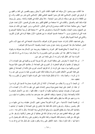 ‫ﻫﺫﺍ ﺍﻟﻜﺘﺎﺏ ﻤﻬﻡ ﻭﻤﺘﻤﻴﺯ؛ ﻷﻥ ﻤﺅﻟﻔﻪ ﺃﺤﺩ ﺍﻟﻔﻘﻬﺎﺀ ﺍﻟﺜﻘﺎﺕ ﺍﻟﺫﻴﻥ ﻻ ﻴﻤﻜﻥ ﺭﻤﻴﻬﻡ ﺒﺎﻟﻘﺼﻭﺭ ﻓﻲ ﺍﻟﻌﻠـﻡ ﺍﻟﻔﻘﻬـﻲ‬
                                                                                 ‫‪‬‬
‫ﺃﻭ ﺍﻟﻭﻫﻥ ﻓﻲ ﺍﻹﻴﻤﺎﻥ ﺍﻹﺴﻼﻤﻲ؛ ﻓﻘﺩ ﻜﺎﻥ ﻤﺩﻴ ‪‬ﺍ ﻟﻠﻤﻌﻬﺩ ﺍﻟﻌﺎﻟﻤﻲ ﻟﻠﻔﻜﺭ ﺍﻹﺴﻼﻤﻲ ﺍﻟﺫﻱ ﻨﺸﺭ ﻤﻥ ﺍﻟﻜﺘﺏ ﻭﺃﺸـﺎﻉ‬
                                                      ‫ﺭ‬
‫ﻤﻥ ﺍﻟﺜﻘﺎﻓﺔ ﻤﺎ ﻟﻡ ﻴﻘﻡ ﻏﻴﺭﻩ ﺒﻤﺜﻠﻪ، ﺜﻡ ﻜﺎﻥ ﻤﺩﻴ ‪‬ﺍ ﻟﺠﺎﻤﻌﺔ – ﻓﻼ ﻴﻤﻜﻥ ﺍﻟﺸﻙ ﻓﻲ ﻜﻔﺎﻴﺘﻪ ﻭﺃﻤﺎﻨﺘﻪ. ﻭﺠﺩﻴﺭ ﺒﺄﻥ ﻴﺅﺨﺫ‬
                                                         ‫ﺭ‬
‫ﻗﻭﻟﻪ ﻤﺄﺨﺫ ﺍﻟﺠﺩ ﻭﺍﻟﺼﺩﻕ. ﻭﺍﻟﻜﺘﺎﺏ ﻓﻲ ٤٨ ﺼﻔﺤﺔ ﻤﻥ ﺍﻟﻘﻁﻊ ﺍﻟﻜﺒﻴﺭ ﻭﻫﻭ ﻤﻘﺴﻡ ﺇﻟﻰ ﻗﺴﻤﻴﻥ: ﺍﻷﻭل ﺘﺤﺕ ﻋﻨﻭﺍﻥ‬
‫"ﺘﻤﻬﻴﺩ". ﻭﻫﻲ ﻤﻌﺎﻟﺠﺔ ﻋﺎﻤﺔ ﻟﻤﺎ ﺍﻜﺘﻨﻑ ﻤﻭﻀﻭﻉ ﺍﻟﺭﺩﺓ ﻓﻲ ﺍﻟﻤﺄﺜﻭﺭ ﺍﻹﺴﻼﻤﻲ، ﻭﺩﻭﺭ ﺍﻟﻴﻬﻭﺩ ﻓﻲ ﺫﻟﻙ، ﺜﻡ ﺤﺩﻴﺙ‬
‫ﻋﻥ ﺍﻟﻤﻨﻬﺞ، ﻭﺤﺩﻭﺩ ﺍﻟﺒﺤﺙ، ﻭﻗﻀﻴﺘﻪ ﺍﻷﺴﺎﺴﻴﺔ، ﻭﺍﺴﺘﻌﺭﺽ ﻫﺫﺍ ﻓﻲ ١٥ ﺼﻔﺤﺔ ﻗﺒل ﺃﻥ ﻴﺒﺩﺃ ﻤﻌﺎﻟﺠﺔ ﺍﻟﻤﻭﻀﻭﻉ‬
‫ﻨﻔﺴﻪ ﺍﻟﺘﻲ ﻟﻡ ﺘﺴﺘﻐﺭﻕ ﺴﻭﻯ ٠٣ ﺼﻔﺤﺔ، ﻗﺴﻤﻬﺎ ﺍﻟﻤﺅﻟﻑ ﻤﺎ ﺒﻴﻥ ﻓﺼﻠﻴﻥ؛ ﺍﻷﻭل ﺤﻘﻴﻘﺔ ﺍﻟﺭﺩﺓ ﻓﻲ ﺍﻟﻘﺭﺁﻥ ﺍﻟﻜﺭﻴﻡ،‬
                                                           ‫‪‬‬
                                                                    ‫ﻭﺍﻟﺜﺎﻨﻲ ﻓﻲ ﺍﻟﺴﻨﺔ ﺍﻟﻨﺒﻭﻴﺔ ﻭﻗﺘل ﺍﻟﻤﺭﺘﺩ.‬
‫ﻭﻓﻲ ﺘﻀﺎﻋﻴﻑ ﺍﻟﻜﻼﻡ ﺇﺸﺎﺭﺍﺕ ﻋﺩﻴﺩﺓ ﺘﻭﻀﺢ ﺍﻟﺘﺯﺍﻡ ﺍﻟﻤﺅﻟﻑ ﺒﺎﻷﺴﺎﺴﻴﺎﺕ ﺍﻟﻤﺘﺒﻌﺔ ﻓﻲ ﺍﻟﻤـﻨﻬﺞ ﺍﻹﺴـﻼﻤﻲ‬
            ‫ﺍﻟﻤﻘﺭﺭ ﻟﻤﻌﺎﻟﺠﺔ ﻤﺜل ﻫﺫﺍ ﺍﻟﻤﻭﻀﻭﻉ، ﻭﺘﺤﺕ ﻋﻨﻭﺍﻥ ﺤﺩﻭﺩ ﺍﻟﺒﺤﺙ ﻭﻗﻀﻴﺘﻪ ﺍﻷﺴﺎﺴﻴﺔ ﻗﺎل ﺍﻟﻤﺅﻟﻑ:‬
‫١- ﺇﻥ ﻫﺫﺍ ﺍﻟﺒﺤﺙ ﻻ ﻴﻌﺎﻟﺞ ﻗﻀﻴﺔ "ﻜﻔﺭ ﺍﻟﻤﺭﺘﺩ ﺭﺩﺓ ﺤﻘﻴﻘﻴﺔ، ﻭﺨﺭﻭﺠﻪ ﻋﻥ ﺍﻹﺴﻼﻡ ﺒﻌﺩ ﻤﻌﺭﻓﺘﻪ ﺒﻪ ﻭﻗﺒﻭﻟﻪ‬
‫ﻟﻪ ﻭﺇﻴﻤﺎﻨﻪ ﺒﻪ" ﻓﻜﻔﺭ ﻫﺫﺍ ﺃﻤﺭ ﻤﻌﻠﻭﻡ ﻤﻥ ﺍﻟﺩﻴﻥ ﺒﺎﻟﻀﺭﻭﺭﺓ، ﻭﻻ ﺠﺩﺍل ﻓﻴﻪ. ﻭﺴﻭﺍﺀ ﻓـﻲ ﺫﻟـﻙ ﻓﻀـل‬
                                                                    ‫ﹸ‬
                                 ‫ﺍﻟﻤﺭﺘﺩ ﺩﻴ ﹰﺎ ﺁﺨﺭ ﺍﻨﺘﻘل ﺇﻟﻴﻪ ﻭﺁﻤﻥ ﺒﻪ، ﺃﻭ ﺒﻘﻲ ﻤﻠﺤ ‪‬ﺍ ﻤﻥ ﻏﻴﺭ ﺩﻴﻥ.‬
                                              ‫ﺩ‬                                     ‫ﻨ‬
‫٢- ﺇﻥ ﻫﺫﺍ ﺍﻟﺒﺤﺙ ﻻ ﻴﻌﺘﺭﺽ ﻋﻠﻰ ﻤﻌﺎﻗﺒﺔ ﺍﻟﻤﺭﺘﺩ ﻋﻠﻰ ﺃﻴﺔ ﺠﺭﻴﻤﺔ ﺃﺨﺭﻯ ﻴﺭﺘﻜﺒﻬﺎ ﻓﻲ ﺤﻕ ﺍﻟﺠﻤﺎﻋـﺔ ﺃﻭ‬
‫ﺸﺭﻴﻌﺘﻬﺎ ﺃﻭ ﻨﻅﻤﻬﺎ ﻭﺃﻋﺭﺍﻓﻬﺎ ﺍﻟﻤﻌﺘﺒﺭﺓ، ﺃﻭ ﺍﻟﺨﺭﻭﺝ ﻋﻠﻰ ﺍﻟﺠﻤﺎﻋﺔ، ﺃﻭ ﺤﻜﺎﻤﻬﺎ ﺍﻟﺸﺭﻋﻴﻴﻥ، ﻓﺄﻴﺔ ﺠﺭﻴﻤﺔ‬
‫ﺃﺨﺭﻯ ﻴﺭﺘﻜﺒﻬﺎ ﺴﻭﺍﺀ ﺒﻨﻴﺕ ﻋﻠﻰ ﺍﻟﺭﺩﺓ، ﺃﻭ ﺃﻨﻪ ﻗﺎﺭﻓﻬﺎ ﻷﺴﺒﺎﺏ ﺃﺨﺭﻯ، ﻓﺈﻥ ﻟﻸﻤﺔ ﺃﻭ ﺍﻟﺠﻤﺎﻋﺔ ﺃﻥ ﺘﻁﺒﻕ‬
                              ‫‪‬‬
‫ﻋﻠﻰ ﻓﻌﻠﻪ ﺍﻟﺠﺭﻤﻲ ﺍﻷﺤﻜﺎﻡ ﺍﻟﻤﻘﺭﺭﺓ ﺸﺭ ‪‬ﺎ ﻭﻨﻅﺎ ‪‬ﺎ ﻟﺫﻟﻙ ﺍﻟﺠﺭﻡ، ﻓﻴﺴﺭﻱ ﻋﻠﻴﻪ ﻤﺎ ﻴﺴﺭﻱ ﻋﻠﻰ ﻏﻴـﺭﻩ؛‬
                                           ‫ﻤ‬       ‫ﻋ‬            ‫‪‬‬         ‫‪‬‬
‫ﺇﺫ ﺇﻥ ﺍﻟﺭﺩﺓ – ﻭﺍﻟﻌﻴﺎﺫ ﺒﺎﷲ – ﺇﺫﺍ ﻟﻡ ﺘﺸﻜل ﻅﺭ ﹰﺎ ﻤﺸﺩ ‪‬ﺍ ﻋﻠﻰ ﺍﻟﻤﺭﺘﺩ، ﻓﺈﻨﻬﺎ ﻻ ﻴﻨﺒﻐﻲ ﺃﻥ ﺘﻜﻭﻥ ﻭﺴـﻴﻠﺔ‬
                                          ‫ﺩ‬      ‫ﻓ‬
                                                                                   ‫ﺘﺨﻔﻴﻑ ﻋﻨﻪ.‬
‫٣- ﺇﻥ ﺍﻟﺒﺤﺙ ﻻ ﻴﺭﻯ، ﻭﻻ ﻴﻁﻠﺏ ﻤﻥ ﺍﻟﺠﻤﺎﻋﺔ ﺃﻭ ﺍﻷﻤﺔ ﺃﻥ ﺘﺄﺫﻥ ﻟﻠﻤﺭﺘﺩ ﺒﻤﻤﺎﺭﺴﺔ ﺍﻟﺩﻋﻭﺓ ﺇﻟﻰ ﺍﻟﺭﺩﺓ ﺴ ‪‬ﺍ‬
 ‫ﺭ‬
‫ﺃﻭ ﻋﻠ ﹰﺎ، ﺃﻭ ﺍﻟﻌﻤل ﻋﻠﻰ ﺇﻴﺠﺎﺩ ﺘﺠﻤﻊ ﺤﻭﻟﻪ ﻴﺴﻌﻰ ﻹﺤﺩﺍﺙ ﺘﻐﻴﻴﺭ ﻓﻲ ﻋﻘﻴـﺩﺓ ﺍﻷﻤـﺔ ﺃﻭ ﺍﻟﺠﻤﺎﻋـﺔ ﺃﻭ‬
                                                                               ‫ﻨ‬
‫ﺘﺼﻭﺭﺍﺘﻬﺎ ﺃﻭ ﻤﻘﻭﻤﺎﺕ ﺇﻴﻤﺎﻨﻬﺎ ﻭﺇﺴﻼﻤﻬﺎ ﺒﺎﻟﻘﻭﺓ ﺃﻭ ﺍﻟﺩﻋﻭﺓ – ﻓﺘﻠﻙ ﻜﻠﻬﺎ – ﺘﻌﺩ ﻤﻥ ﺍﻷﻋﻤﺎل ﺍﻟﻤﻌﺎﺩﻴـﺔ‬
‫ﻟﻸﻤﺔ ﻭﻟﻠﺠﻤﺎﻋﺔ، ﻭﻟﻬﺎ ﺃﻥ ﺘﻤﻨﻌﻬﺎ، ﻭﺘﻭﻗﻑ ﺍﻟﻔﺎﻋﻠﻴﻥ ﻋﻨﺩ ﺤﺩﻭﺩﻫﻡ، ﺒﻤﺎ ﻴﺘﻨﺎﺴﺏ ﻭﺨﻁﻭﺭﺓ ﻤﺎ ﻴﻘﻭﻤـﻭﻥ‬
                                    ‫ﺒﻪ، ﻭﺭﺩﻋﻬﻡ ﻋﻥ ﺘﻠﻙ ﺒﻤﺎ ﻴﺘﻔﻕ ﻭﺍﻟﻘﻴﻡ ﺍﻟﻌﻠﻴﺎ ﻭﻤﻘﺎﺼﺩ ﺍﻟﺸﺭﻴﻌﺔ.‬
‫٤- ﺇﻥ ﻗﻀﻴﺔ ﺍﻟﺒﺤﺙ ﺍﻷﺴﺎﺴﻴﺔ – ﻫﻲ "ﺍﻟﺭﺩﺓ ﺍﻟﻔﺭﺩﻴﺔ" ﺒﻤﻌﻨﻰ: ﺘﻐﻴﻴﺭ ﺍﻹﻨﺴﺎﻥ ﻋﻘﻴﺩﺘﻪ، ﻭﻤﺎ ‪‬ﻨﻲ ﻋﻠﻴﻬﺎ ﻤـﻥ‬
            ‫ﺒ‬
‫ﻓﻜﺭ ﻭﺘﺼﻭﺭ ﻭﺴﻠﻭﻙ. ﻭﻟﻡ ﻴﻘﺭﻥ ﻓﺎﻋل ﺫﻟﻙ ﻓﻌﻠﻪ ﻫﺫﺍ ﺒﺎﻟﺨﺭﻭﺝ ﻋﻠﻰ ﺍﻟﺠﻤﺎﻋﺔ ﺃﻭ ﻨﻅﻤﻬﺎ، ﺃﻭ ﺇﻤﺎﻤﺘﻬـﺎ‬
‫ﻭﻗﻴﺎﺩﺘﻬﺎ ﺍﻟﺸﺭﻋﻴﺔ، ﻭﻟﻡ ﻴﻘﻁﻊ ﺍﻟﻁﺭﻴﻕ، ﻭﻟﻡ ﻴﺭﻓﻊ ﺍﻟﺴﻼﺡ ﻓﻲ ﻭﺠﻪ ﺍﻟﺠﻤﺎﻋﺔ: ﻭﻜل ﻤﺎ ﻜﺎﻥ ﻤﻨﻪ – ﻫـﻭ‬
‫ﺘﻐﻴﻴﺭ ﻓﻲ ﻤﻭﻗﻔﻪ ﺍﻟﻌﻘﺩﻱ ﻨﺠﻡ ﻋﻥ ﹸﺒﻪ ﻭﻋﻭﺍﻤل ﺸﻙ ﻓﻲ ﺠﻤﻠﺘﻬﺎ ﺃﻭ ﻓﻲ ﺒﻌﺽ ﺃﺭﻜﺎﻨﻬﺎ، ﻭﻟﻡ ﻴﻘﻭ ﻋﻠـﻰ‬
     ‫‪‬‬                                                ‫ﺸ‬     ‫ﹶِ ﹶ ‪‬‬
‫ﺩﻓﻊ ﺫﻟﻙ ﻋﻥ ﻗﻠﺒﻪ، ﻭﺍﺴﺘﺴﻠﻡ ﻟﺘﻠﻙ ﺍﻟﺸﺒﻬﺎﺕ ﻭﺍﻨﻘﺎﺩ ﻟﺘﺄﺜﻴﺭﻫﺎ، ﻭﺍﻨﻁﻭﻯ ﻋﻠﻰ ﺭﺩﺘﻪ ﺘﻠﻙ، ﻓﻠﻡ ﻴﺘﺤﻭل ﺇﻟـﻰ‬
‫ﺩﺍﻋﻴﺔ ﻟﻬﺎ – ﻜﻤﺎ ﺫﻜﺭﻨﺎ ﺴﺎﺒ ﹰﺎ – ﻓﺒﻌﺩ ﺍﻻﺘﻔﺎﻕ ﻋﻠﻰ ﺭﺩﺘﻪ ﻭﻜﻔﺭﻩ، ﻨﻘﻭل: ﻫل ﻟﻤﺜل ﻫﺫﺍ ﺸﺭﻉ ﺍﷲ ﺤـ ‪‬ﺍ‬
 ‫ﺩ‬                                                            ‫ﻘ‬


                                              ‫- ٥٦ -‬
 