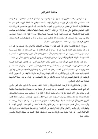 ‫ﺨﺎﺘﻤﺔ ﺍﻟﺨﻭﺍﺘﻴﻡ‬
‫ﺇﻥ ﺍﺴﺘﻌﺭﺍﺽ ﻤﻭﺍﻗﻑ ﺍﻟﻤﻔﻜﺭﻴﻥ ﺍﻹﺴﻼﻤﻴﻴﻥ ﻤﻥ ﻗﻀﻴﺔ ﺍﻟﺭﺩﺓ ﺘﻭﻀﺢ ﻟﻨﺎ ﺃﻥ ﻫﻨﺎﻙ "ﺭﺩﺓ" ﺒﺎﻟﻔﻌل ﻤـﻥ ﻫـﺅﻻﺀ‬
‫ﺍﻟﺴﺎﺩﺓ ﻋﻤﺎ ﻜﺎﻥ ﻋﻠﻴﻪ ﺁﺒﺎﺅﻫﻡ ﻓﻲ ﺠﻴل ﻤﺼﺭ ﺍﻟﻠﻴﺒﺭﺍﻟﻴﺔ )٠٢٩١-٢٥٩١( ﻓﻔﻲ ﻫﺫﻩ ﺍﻟﺤﻘﺒﺔ ﻅﻬﺭﺕ ﺃﻓﻜﺎﺭ ﻋﺩﻴـﺩﺓ‬
‫ﻤﺨﺎﻟﻔﺔ ﻟﻶﺭﺍﺀ ﺍﻟﻤﻘﺩﺴﺔ ﻓﻲ ﺒﻌﺽ ﺠﻭﺍﻨﺏ ﺍﻟﺩﻴﻥ ﺃﻭ ﺍﻟﻌﻘﻴﺩﺓ؛ ﻤﺜل ﻤﺎ ﺫﻫﺏ ﺇﻟﻴﻪ ﺍﻟﺩﻜﺘﻭﺭ ﻁﻪ ﺤﺴﻴﻥ ﻓـﻲ ﻜﺘـﺎﺏ‬
‫ﺍﻟﺸﻌﺭ ﺍﻟﺠﺎﻫﻠﻲ، ﻭﺍﻟﺸﻴﺦ ﻋﻠﻲ ﻋﺒﺩ ﺍﻟﺭﺯﺍﻕ ﻓﻲ ﻜﺘﺎﺒﻪ: "ﺍﻹﺴﻼﻡ ﻭﺃﺼﻭل ﺍﻟﺤﻜﻡ" ﻭﺍﻟﺩﻜﺘﻭﺭ ﺇﺴﻤﺎﻋﻴل ﺃﺩﻫﻡ ﺼﺎﺤﺏ‬
‫ﻜﺘﺎﺏ "ﻟﻤﺎﺫﺍ ﺃﻨﺎ ﻤﻠﺤﺩ؟" ﻭﻏﻴﺭﻫﻡ ﻤﻥ ﺍﻟﺫﻴﻥ ﺃﺜﺎﺭﻭﺍ ﺍﻟﻤﺅﺴﺴﺔ ﺍﻟﺩﻴﻨﻴﺔ، ﻭﻟﻜﻥ ﺩﻭﻥ ﺃﻥ ﺘﻌﻠﻥ ﺍﺭﺘـﺩﺍﺩﻫﻡ ﺃﻭ ﺘﻁﺎﻟـﺏ‬
‫ﺒﺎﻟﺘﻔﺭﻴﻕ ﺒﻴﻨﻬﻡ ﻭﺒﻴﻥ ﺯﻭﺠﺎﺘﻬﻡ ﻜﻤﺎ ﺤﺩﺙ ﺒﻌﺩ ﺫﻟﻙ ﻟﻠﺩﻜﺘﻭﺭ ﻨﺼﺭ ﺤﺎﻤﺩ ﺃﺒﻭ ﺯﻴﺩ ﺃﻭ ﺘﺤﺎﻭل ﻗـﺘﻠﻬﻡ ﻜﻤـﺎ ﺤـﺩﺙ‬
                                           ‫ﻟﻠﺩﻜﺘﻭﺭ ﻓﺭﺝ ﻓﻭﺩﺓ، ﻭﺍﻟﻤﺤﺎﻭﻟﺔ ﺍﻟﻐﺎﺸﻤﺔ ﻻﻏﺘﻴﺎل ﻨﺠﻴﺏ ﻤﺤﻔﻭﻅ.‬
‫ﻭﻤﻊ ﺃﻥ "ﺍﻟﺭﺩﺓ" ﻜﺎﻨﺕ ﻭﺍﺭﺩﺓ ﻓﻲ ﻜل ﻜﺘﺏ ﺍﻟﻔﻘﻪ ﻭﺃﻥ ﺤﺩﻫﺎ ﻫﻭ ﺍﻻﺴﺘﺘﺎﺒﺔ ﻓﺎﻹﻋﺩﺍﻡ، ﻭﺃﻥ ﺍﻟﺤﺩﻴﺙ ﻋﻥ ﺍﻟﻤﺭﺘـﺩ‬
‫ﺘﺭﺩﺩ ﻓﻲ ﺠﺯﺌﻴﺎﺕ ﻜﺘﺏ ﺍﻟﻔﻘﻪ؛ ﻜﻭﺼﻴﺔ ﺍﻟﻤﺭﺘﺩ ﻭﻤﻴﺭﺍﺜﻪ ﺃﻭ ﻓﻲ ﺍﻟﻌﻼﻗﺎﺕ ﺍﻟﺯﻭﺠﻴﺔ ﺇﻟﺦ.. ﻓﺈﻥ ﻫﺫﻩ ﻅﻠﺕ ﻨﺼﻭ ‪‬ـﺎ‬
  ‫ﺼ‬
‫ﺘﺭﺍﺜﻴﺔ ﺘﺩﺭﺱ ﻜﻤﺎ ﺘﺩﺭﺱ ﻭﺴﺎﺌل ﺍﻻﺴﺘﻨﺠﺎﺀ ﺒﺎﻟﺤﺠﺎﺭﺓ ﺃﻭ ﻤﺎ ﻴﺘﻌﻠﻕ ﺒﺎﻟﻐﻨﻴﻤﺔ ﺃﻭ ﺍﻟﺠﺯﻴﺔ ﻭﺍﻟﻌﺒﻴﺩ، ﻓﺈﻥ ﻫـﺫﻩ ﻜﻠﻬـﺎ‬
 ‫ﻜﺎﻨﺕ ﺩﺭﺍﺴﺎﺕ ﻟﻘﻭﺍﻋﺩ ﻓﻘﻬﻴﺔ ﺘﺭﺍﺜﻴﺔ ﺘﺩﺭﺱ ﻜﺠﺯﺀ ﻤﻥ ﺘﺎﺭﻴﺦ ﺍﻟﺘﺸﺭﻴﻊ ﺩﻭﻥ ﺃﻥ ﻴﻜﻭﻥ ﻟﻬﺎ ﺩﻭﺭ ﻋﻤﻠﻲ ﻓﻲ ﺤﻴﺎﺘﻨﺎ.‬
‫ﻭﻗﺩ ﺒﺩﺕ ﻋﻼﻤﺎﺕ ﺍﻟﺘﻐﻴﻴﺭ ﻓﻲ ﺃﻥ ﻋﺩ ‪‬ﺍ ﻤﻥ ﺃﻓﻀل ﺍﻟﻜﺘﺎﺏ ﺍﻹﺴﻼﻤﻴﻴﻥ ﺃﻋﺭﺒﻭﺍ ﻓﻲ ﻜﺘﺎﺒﺎﺘﻬﻡ ﺍﻟﺘﻲ ﺃﺸﺭﻨﺎ ﺇﻟﻴﻬـﺎ‬
                                                 ‫ﹸ‬            ‫ﺩ‬
‫ﻓﻲ ﺍﻟﺒﺎﺏ ﺍﻟﺜﺎﻨﻲ ﻋﻥ ﺘﻤﺴﻜﻬﻡ ﺒﺤﺩ ﺍﻟﺭﺩﺓ. ﻭﻗﺩ ﺃﺩﺕ ﺇﻟﻰ ﺫﻟﻙ ﻓﻴﻤﺎ ﻨﺭﻯ ﺍﻟﻅﺭﻭﻑ ﺍﻟﺘﻲ ﺘﻌـﺭﺽ ﻟﻬـﺎ ﺍﻟﻤﺠﺘﻤـﻊ‬
‫‪‬‬
‫ﺍﻟﻤﺼﺭﻱ ﺒﺩﺀﺍ ﻤﻥ ﺍﻻﻨﻘﻼﺏ ﺍﻟﻌﺴﻜﺭﻱ ﺍﻟﻐﺎﺸﻡ، ﻭﺤﻜﻡ ﻋﺒﺩ ﺍﻟﻨﺎﺼﺭ ﻭﻋﺩﺍﻭﺘﻪ ﺍﻟﻤﺭﻴﺭﺓ ﻟﻼﺘﺠﺎﻩ ﺍﻹﺴﻼﻤﻲ، ﻭﻅﻬﻭﺭ‬
                                                                                ‫‪‬‬
‫ﺍﻟﺴﻌﻭﺩﻴﺔ ﺒﻌﺩ ﺤﺭﺏ ﺃﻜﺘﻭﺒﺭ ﺇﻟﻰ ﺩﻭﻟﺔ ﻜﺒﺭﻯ ﺘﻤﺩ ﺍﻟﻔﻜﺭ ﺍﻟﻭﻫﺎﺒﻲ ﻭﻴﺘﺄﺜﺭ ﺒﻪ ﻋﺸﺭﺍﺕ ﺍﻷﻟﻭﻑ ﻤﻥ ﺍﻟﻤﻬﺎﺠﺭﻴﻥ ﺇﻟﻴﻬﺎ،‬
‫ﺜﻡ ﻅﻬﻭﺭ ﺜﻭﺭﺓ ﺍﻹﻤﺎﻡ ﺍﻟﺨﻤﻴﻨﻲ ﻓﻲ ﺇﻴﺭﺍﻥ، ﻭﻤﺎ ﺘﻼ ﺫﻟﻙ ﻓﻲ ﺍﻟﻔﺘﺭﺓ ﺍﻟﻤﻌﺎﺼﺭﺓ ﻤﻥ ﺘﺤﻭل ﺃﻤﺭﻴﻜﺎ ﻭﻤﺤﺎﻭﻻﺘﻬﺎ ﺒﺴﻁ‬
                                                                         ‫ﻨﻔﻭﺫﻫﺎ ﻋﻠﻰ ﺍﻟﻌﺎﻟﻡ ﺍﻹﺴﻼﻤﻲ.‬
‫ﻨﻘﻭل ﺇﻥ ﻫﺫﻩ ﺍﻟﺘﻁﻭﺭﺍﺕ ﻗﺩ ﺃﺭﻫﻔﺕ ﺍﻟﺤﺎﺴﺔ ﺍﻟﺩﻴﻨﻴﺔ ﻟﺩﻯ ﻜﺘﺎﺒﻨﺎ. ﻓﻌﻜﻑ ﺒﻌﻀﻬﻡ ﻤﺜل ﺍﻟﺩﻜﺘﻭﺭ ﺴﻠﻴﻡ ﺍﻟﻌﻭﺍ ﻋﻠـﻰ‬
‫ﺍﻟﻤﺭﺍﺠﻊ ﺍﻟﻘﺩﻴﻤﺔ ﻴﺴﺘﻠﻬﻤﻬﺎ ﻭﻴﺩﺭﺱ ﺍﻟﻨﺼﻭﺹ ﺩﺭﺍﺴﺔ ﺃﺩﺕ ﺒﻪ ﺇﻟﻰ ﺍﺠﺘﻬﺎﺩ ﻫﻭ ﺃﻥ ﻋﻘﻭﺒﺔ ﺍﻟﺭﺩﺓ ﻟﻴﺴﺕ ﺤ ‪‬ﺍ، ﻭﻟﻜﻨﻬﺎ‬
         ‫ﺩ‬
‫ﺘﻌﺯﻴﺭ ﻴﺘﺭﻙ ﻟﻭﻟﻲ ﺍﻷﻤﺭ ﺘﺤﺩﻴﺩ ﻋﻘﻭﺒﺘﻪ – ﻭﻟﻡ ﻴﺴﺘﺒﻌﺩ ﺃﻥ ﺘﻜﻭﻥ ﺍﻟﻘﺘل ﺩﻭﻥ ﺃﻥ ﻴﺨﻁﺭ ﺒﺒﺎﻟﻪ ﺒﻌـﺽ ﺍﻨﻌﻜﺎﺴـﺎﺕ‬
‫ﺫﻟﻙ؛ ﺇﺫ ﺒﺩﺍﻫﺔ ﻓﺈﻥ ﺫﻟﻙ ﺴﻴﺸﺩﺩ ﻤﻥ ﻗﺒﻀﺔ ﺍﻟﺤﻜﻭﻤﺔ ﻋﻠﻰ ﺤﺭﻴﺔ ﺍﻟﻔﻜﺭ ﻭﺍﻟﺘﻌﺒﻴﺭ. ﺒل ﺘﺸﻠﻬﺎ ﻭﺘﺨﻨﻘﻬﺎ، ﻭﻫﻨﺎﻙ ﻜﺘﺎﺏ‬
‫ﺁﺨﺭﻭﻥ ﺍﻋﺘﺒﺭﻭﺍ ﺃﻥ ﺍﻟﺭﺩﺓ ﻟﻴﺴﺕ ﻗﻀﻴﺔ ﻓﻜﺭﻴﺔ، ﻭﻟﻜﻨﻬﺎ ﺍﻨﺴﻼﺥ ﻤﻥ ﺍﻟﻤﺠﺘﻤﻊ ﺃﻭ ﺘﻤـﺭﺩ ﻋﻠﻴـﻪ ﻭﻋﻠـﻰ ﻨﻅﻤـﻪ‬
                   ‫‪‬‬
‫ﻭﺃﻭﻀﺎﻋﻪ، ﻭﺒﺎﻟﺘﺎﻟﻲ ﻓﻴﺠﺏ ﻋﺩﻡ ﺍﻟﺘﺴﺎﻤﺢ ﻤﻌﻬﺎ ﻭﻫﻭ ﺩﻓﺎﻉ ﺭﻜﻴﻙ؛ ﻓـﻼ ﺘﺤ ‪‬ـﻰ ﺍﻟﻌﻘﻴـﺩﺓ ﺒـﺎﻟﻘﻭﺍﻨﻴﻥ ﺍﻟﺠﻨﺎﺌﻴـﺔ‬
                                ‫ﹸ ﻤ‬
‫ﻭﺍﻟﻌﻘﻭﺒﺎﺕ، ﻭﻟﻜﻥ ﺒﺎﻟﻔﻬﻡ ﻭﺍﻹﻴﻤﺎﻥ. ﻭﻷﻥ ﺍﻹﺴﻼﻡ ﺃﻋﻅﻡ ﻤﻥ ﺍﻟﺩﻭﻟﺔ، ﺒل ﺇﻥ ﺍﻟﺸﺭﻴﻌﺔ ﻨﻔﺴﻬﺎ ﺃﻋﻅﻡ ﻤـﻥ ﺍﻟﺩﻭﻟـﺔ؛‬
                                                                                ‫‪‬‬
‫ﻷﻨﻬﺎ ﺘﻤﺜل ﺍﻟﻌﺩل ﻭﻫﻭ ﺍﻟﺤﻕ ﻤﻁﺒ ﹰﺎ. ﻭﻤﻥ ﺜﻡ ﻓﺈﻥ ﻤﺎ ﻴﺠﺏ ﺃﻥ ﻴﻠﺤﻅﻪ ﺍﻟﻤﻔﻜﺭ ﺍﻟﻤﺴﻠﻡ ﻫﻭ ﻤﻨﻁﻠﻕ ﺍﻹﺴﻼﻡ ﻭﻟـﻴﺱ‬
                                                                ‫ﻘ‬
                                                                                      ‫ﻤﻨﻁﻠﻕ ﺍﻟﺩﻭﻟﺔ.‬




                                             ‫- ٦٧ -‬
 