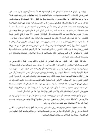 ‫ﻭﻴﺠﺏ ﺃﻥ ﻨﻌﻠﻡ ﺃﻥ ﻫﻨﺎﻙ ﻤﺠﺎﻻﺕ ﻻ ﻴﻤﻜﻥ ﺍﻟﻔﺼل ﻓﻴﻬﺎ ﺒﻤﺎ ﻭﻀﻌﻪ ﺍﻷﺴﻼﻑ؛ ﻷﻥ ﺘﻁﻭ ‪‬ﺍ ﺠﺫﺭﻴﺎ ﻜﺎﺴ ‪‬ﺎ ﻏﻴﺭ‬
     ‫ﺤ‬      ‫‪‬‬     ‫ﺭ‬
‫ﺍﻟﺼﻭﺭﺓ ﺍﻟﺘﻲ ﻜﺎﻨﺕ ﻟﺩﻯ ﺍﻷﺴﻼﻑ، ﻭﻭﻀﻌﻭﺍ ﺒﻨﺎﺀ ﻋﻠﻴﻬﺎ ﺃﺤﻜﺎﻤﻬﻡ ﻓﺈﺫﺍ ﺃﺭﺩﻨﺎ ﻤﻌﺎﻟﺠﺔ ﻤﺎ ﺍﻨﺘﻬﻰ ﺇﻟﻴﻪ ﺍﻟﺘﻁﻭﺭ ﻓـﻼ‬
                                                         ‫‪‬‬
‫ﺒﺩ ﻤﻥ ﺩﺭﺍﺴﺔ ﻫﺫﺍ ﺍﻟﺘﻁﻭﺭ ﻤﻥ ﻤﻅﺎﻨﻪ، ﻭﻫﻲ ﺃﻭﺭﺒﻴﺔ؛ ﺤﻴﺙ ﺤﺩﺙ ﻫﺫﺍ ﺍﻟﺘﻁﻭﺭ ﻭﻟﻜﻥ ﺍﻨﺴﺤﺒﺕ ﺁﺜﺎﺭﻩ ﻋﻠﻴﻨﺎ ﻭﻴﺘﺠﻠﻰ‬
                                                                ‫ﱢ‬
‫ﻫﺫﺍ ﻓﻲ ﺩﺭﺍﺴﺔ "ﺍﻟﺭﺒﺎ" ﻤﺜﻼ ﻓﻼ ﻴﻤﻜﻥ ﺍﻟﺤﻜﻡ ﻓﻲ ﻤﻭﻀﻭﻉ ﺍﻟﺭﺒﺎ ﺍﻵﻥ ﺩﻭﻥ ﺩﺭﺍﺴﺔ ﺍﻟﺒﻨﻭﻙ ﺍﻟﺘﻲ "ﺘﺨﻠﻕ ﺍﻟﻨﻘﻭﺩ" ﻜﻤﺎ‬
                                                                         ‫ﹰ‬
‫ﻴﻘﻭﻟﻭﻥ؛ ﻭﻨﺘﻴﺠﺔ ﻟﺫﻟﻙ ﻴﺤﺩﺙ "ﺍﻟﺘﻀﺨﻡ" ﺃﻱ ﺍﺭﺘﻔﺎﻉ ﺍﻷﺴﻌﺎﺭ ﻭﺍﻨﺨﻔﺎﺽ ﻗﻴﻤﺔ ﺍﻟﻨﻘﻭﺩ، ﻓﻠﻭ ﺃﻥ ﻤﺩﻴ ﹰﺎ ﺘﺴـﻠﻑ ﻤﺎﺌـﺔ‬
       ‫ﱠ‬     ‫ﻨ‬
‫ﺠﻨﻴﻪ ﻟﻤﺩﺓ ﺜﻼﺙ ﺴﻨﻭﺍﺕ ﺜﻡ ﺠﺎﺀ ﺒﻌﺩ ﺍﻨﺘﻬﺎﺀ ﺍﻟﻤﺩﺓ ﻭﺴﻠﻡ ﺍﻟﺩﺍﺌﻥ ﺍﻟﻤﺒﻠﻎ؛ ﻟﻜﺎﻥ ﻗﺩ ﻅﻠﻡ ﺍﻟﺩﺍﺌﻥ؛ ﻷﻥ ﻤﺎﺌﺔ ﺠﻨﻴﻪ ﻜـﺎﻥ‬
‫ﻴﻤﻜﻥ ﺃﻥ ﻴﺸﺘﺭﻱ ﺒﻬﺎ ﺒﺩﻟﺔ ﻜﺎﻤﻠﺔ ﻤﻨﺫ ﺜﻼﺙ ﺴﻨﻭﺍﺕ، ﻭﻟﻜﻥ ﺍﻟﺒﺩﻟﺔ ﺍﻵﻥ ﺘﺴﺎﻭﻱ ٠١١ ﺠﻨﻴﻪ ﻻﺭﺘﻔﺎﻉ ﺍﻷﺴﻌﺎﺭ ﻨﺘﻴﺠﺔ‬
‫ﻟﻠﺘﻀﺨﻡ، ﻭﻤﻥ ﻫﻨﺎ ﻴﻜﻭﻥ ﻋﻠﻰ ﺍﻟﻤﺩﻴﻥ ﺃﻥ ﻴﺩﻓﻊ ﻋﺸﺭﺓ ﺠﻨﻴﻬﺎﺕ ﻓﻭﻕ ﺍﻟﻤﺎﺌﺔ؛ ﺤﺘﻰ ﻻ ‪‬ﻅﻠﻡ ﺍﻟـﺩﺍﺌﻥ ﻭﻫـﺫﺍ ﻫـﻭ‬
                     ‫ﻴ‬
‫ﺍﻟﻤﻠﺤﻅ ﺍﻟﺫﻱ ﻟﺤﻅﻪ ﺍﻟﻘﺭﺁﻥ ﻭﺍﺨﺘﺭﻕ ﺒﻪ ﺤﺠﺏ ﺍﻟﻐﻴﺏ ﻭﺍﻟﻘﺭﻭﻥ ﻋﻨﺩﻤﺎ ﻗﺎل: ‪‬ﻭﺇﻥ ﺘﺒﺘﻡ ﻓﻠﻜﻡ ﺭ ُﻭﺱ ﺃﻤ‪‬ـ ‪‬ﺍﻟﻜﻡ ﻻ‬
‫‪  ِ‬ﹸ ‪ ‬ﹸ ‪ ‬ﹶ ﹶ ﹸ ‪ ‬ﺅ ‪ َ ‬ﻭ ِ ﹸ ‪ ‬ﹶ‬
‫ﺘﻅﻠ ‪‬ﻭﻥ ‪‬ﻻ ﺘﻅﻠ ‪‬ﻭﻥ‪ ٢٧٩) ‬ﺍﻟﺒﻘﺭﺓ( ﻭﻫﺫﻩ ﺍﻹﺸﺎﺭﺓ ﺇﻟﻰ ﻅﻠﻡ ﺍﻟﺩﺍﺌﻥ ﺇﺸﺎﺭﺓ ﺇﻟﻰ ﺍﻟﺘﻀﺨﻡ ﻋﺠﺯ ﻋـﻥ ﺘﻔﺴـﻴﺭﻫﺎ‬
                                                                           ‫ﹶ ﹾ ِﻤ ‪ ‬ﻭ ﹶ ﹸ ﹾ ﹶﻤ ‪‬‬
‫ﺍﻟﻤﻔﺴﺭﻭﻥ؛ ﻓﺎﻹﺴﻼﻡ ﻻ ﻴﺭﻴﺩ ﻅﻠ ‪‬ﺎ ﻻ ﻟﻠﻤﺩﻴﻥ ﻭﻻ ﻟﻠﺩﺍﺌﻥ ﺃﻴ ‪‬ﺎ ﻭﻤﺜل ﻫﺫﺍ ﺍﻟﺘﺄﻭﻴل ﻴﻐﻴﺭ ﺍﻟﻨﻅـﺭﺓ ﺘﻤﺎ ‪‬ـﺎ ﺒﺎﻟﻨﺴـﺒﺔ‬
           ‫ﻤ‬                                    ‫ﻀ‬                        ‫ﻤ‬
‫ﻟﻠﻔﺎﺌﺩﺓ ﻭﻻ ﻴﺠﻌﻠﻬﺎ ﻤﻥ ﺍﻟﺭﺒﺎ ﺍﻟﻤﺤﺭﻡ، ﻭﺍﻷﻤﺭ ﻜﺫﻟﻙ ﺒﺎﻟﻨﺴﺒﺔ ﻟﺤﺩ ﺍﻟﺭﺩﺓ، ﻓﺈﻥ ﻟﻬﺎ ﺃﺒﻌﺎ ‪‬ﺍ ﻭﺍﻨﻌﻜﺎﺴﺎﺕ ﻭﺍﻤﺘﺩﺍﺩﺍﺕ ﻟـﻡ‬
                         ‫ﺩ‬
                                                                      ‫ﻴﺘﺼﻭﺭﻫﺎ ﺍﻷﺴﻼﻑ ﻋﻨﺩﻤﺎ ﺃﺨﺫﻭﺍ ﺒﻪ.‬
‫ﻭﻗﺩ ﺃﺸﺎﺭ ﺍﻟﺩﻜﺘﻭﺭ ﺍﻟﻌﻭﺍ ﻭﺍﻟﺩﻜﺘﻭﺭ ﻁﻪ ﺠﺎﺒﺭ ﺍﻟﻌﻠﻭﺍﻨﻲ ﺇﻟﻰ ﺍﻟﺤﻜﻡ ﺒﺭﺩﺓ ﺍﻟﺸﻴﻭﻋﻴﻴﻥ، ﻭﺘﻘﺒﻼ ﺃﻥ ﺍﻟﺸـﻴﻭﻋﻲ ﺃﻱ‬
‫ﺍﻟﺫﻱ ﻴﺅﻤﻥ ﺒﺎﻟﻤﺎﺩﻴﺔ ﺍﻟﺠﺩﻟﻴﺔ، ﻭﺃﻥ ﺍﻟﺩﻴﻥ ﺃﻓﻴﻭﻥ ﺍﻟﺸﻌﻭﺏ ﺇﻟﺦ.. ﻫﻭ ﻤﺭﺘﺩ ﻭﻴﺠﺏ ﺃﻥ ﻴﻌﺎﻗﺏ ﺴﻭﺍﺀ ﻜـﺎﻥ ﺤـ ‪‬ﺍ ﺃﻭ‬
    ‫ﺩ‬
‫ﺘﻌﺯﻴ ‪‬ﺍ. ﻭﻟﻭ ﻭﺼل ﺍﻟﺘﻌﺯﻴﺭ ﺇﻟﻰ ﺍﻟﻤﻭﺕ.. ﻭﻟﻡ ﻴﺩﺭ ﺒﺨﺎﻁﺭﻫﻤﺎ ﺃﻥ ﺘﻭﻗﻴﻊ ﺍﻟﺤﺩ ﻋﻠﻰ ﻫﺅﻻﺀ ﻴﻐﻠﻕ ﺃﻤـﺎﻤﻬﻡ ﺒـﺎﺏ‬
                                                                                        ‫ﺭ‬
‫ﺍﻟﺘﻭﺒﺔ ﺍﻟﻁﻭﻋﻴﺔ، ﻭﻟﻴﺴﺕ ﺍﻻﺴﺘﺘﺎﺒﺔ ﺍﻟﻤﻬﻴﻨﺔ. ﻭﻟﻭ ﺭﺍﺠﻌﻨﺎ ﺘﺎﺭﻴﺦ ﺍﻟﺫﻴﻥ ﺘﻤﺭﺩﻭﺍ ﻋﻠﻰ ﺒﻌﺽ ﺃﺤﻜﺎﻡ ﺍﻹﺴﻼﻡ ﺃﻭ ﺤﺘﻰ‬
‫ﺠﺎﻭﺯﻭﺍ ﺇﻁﺎﺭﻩ؛ ﻟﻌﻠﻤﻨﺎ ﺃﻨﻬﻡ ﺒﻌﺩ ﺍﻨﺤﺴﺎﺭ ﻤﻭﺠﺔ ﺍﻟﺸﻙ، ﻭﺒﻌﺩ ﻤﻌﺎﻭﺩﺓ ﺍﻟﻨﻔﺱ ﻭﺍﻜﺘﺴﺎﺏ ﺍﻟﺨﺒﺭﺍﺕ ﻭﺍﻟﻭﺼـﻭل ﺇﻟـﻰ‬
‫ﺍﻟﻨﻀﺞ ﺍﻟﻨﻔﺴﻲ.. ﻋﺎﺩﻭﺍ ﺇﻟﻰ ﺤﻅﻴﺭﺓ ﺍﻹﺴﻼﻡ ﻭﻁﻭﻭﺍ ﺼﻔﺤﺔ ﺸﻜﻬﻡ ﺍﻟﻘﺩﻴﻡ، ﻴﺼـﺩﻕ ﻫـﺫﺍ ﻋﻠـﻰ ﺃﻏﻠﺒﻴـﺘﻬﻡ ﺇﻥ‬
‫ﻟﻡ ﻴﻜﻥ ﻋﻠﻰ ﻜل ﺍﻟﺫﻴﻥ ﺒﺩﺀﻭﺍ ﺘﻠﻙ ﺍﻟﺒﺩﺍﻴﺎﺕ، ﻭﺃﺼﺒﺢ ﺒﻌﻀﻬﻡ ﻤﻥ ﺨﻴﺭﺓ ﺩﻋﺎﺓ ﺍﻹﺴﻼﻡ، ﻓﻠﻭ ﺃﻨﻨﺎ ﻋﺎﺠﻠﻨﺎﻫﻡ ﺒﺎﻟﺤـﺩ؛‬
‫ﻟﺤﺭﻤﻨﺎ ﺍﻹﺴﻼﻡ ﻤﻥ ﺨﺩﻤﺎﺘﻬﻡ ﻭﻟﺴﺎﻋﺩﻨﺎ ﺍﻟﺸﻴﻁﺎﻥ ﻋﻠﻴﻬﻡ ﻓﻲ ﻏﻤﺭﺍﺕ ﺍﻟﺸﻙ.. ﻭﻤﺎﺫﺍ ﻋﻠﻴﻨﺎ ﻟﻭ ﺘﺭﻜﻨﺎﻫﻡ ﻭﺒﺎﺏ ﺍﻟﺘﻭﺒﺔ‬
          ‫ﻤﻔﺘﻭﺡ ﺤﺘﻰ "ﺍﻟﻐﺭﻏﺭﺓ" ﻭﻟﻤﺎﺫﺍ ﻨﻘﺩﺭ ﺍﻟﺸﺭ ﻭﻻ ﻨﻘﺩﺭ ﺍﻟﺨﻴﺭ، ﻭﺍﻹﺴﻼﻡ ﻴﻘﻭل ﺨﺫ ﺃﻤﺭ ﺃﺨﻴﻙ ﻋﻠﻰ ﺃﺤﺴﻨﻪ.‬
‫ﺜﻡ ﺇﻥ ﺇﻁﻼﻕ ﺍﻷﺤﻜﺎﻡ ﺍﻟﺠﻤﺎﻋﻴﺔ ﺃﻤﺭ ﻻ ﻴﺴﺘﻘﻴﻡ ﻭﻴﺨﺎﻟﻑ ﻜل ﻤﺎ ﺃﺒﺩﻋﻪ ﺍﻹﺴﻼﻡ ﻤﻥ ﻀﻤﺎﻨﺎﺕ ﻟﻠﻤﺘﻬﻤﻴﻥ، ﻭﻜـل‬
‫ﻤﺎ ﺃﻭﺠﺒﻪ ﻤﻥ ﺍﻷﺨﺫ ﺒﺄﻴﺔ ﺸﺒﻬﺔ، ﻭﺃﻨﻪ ﻟﻭ ﻭﺠﺩ ﺘﺴﻌﻭﻥ ﺩﻟﻴﻼ ﻋﻠﻰ ﺇﺩﺍﻨﺔ، ﻭﻻﺡ ﺩﻟﻴل ﻭﺍﺤﺩ ﻋﻠﻰ ﺒـﺭﺍﺀﺓ؛ ﻟﻭﺠـﺏ‬
                                                                         ‫‪‬‬
                                            ‫ﺇﻋﻤﺎل ﺍﻟﺒﺭﺍﺀﺓ ﻷﻥ ﻨﺠﺎﺓ ﻤﺎﺌﺔ ﻤﺘﻬﻡ ﺃﻓﻀل ﻤﻥ ﺇﺩﺍﻨﺔ ﺒﺭﻱﺀ ﻭﺍﺤﺩ.‬
‫ﻭﻗﺩ ﺠﺎﺀﺕ ﺍﻟﺘﻁﻭﺭﺍﺕ ﺍﻷﺨﻴﺭﺓ ﺒﻔﺘﻭﻯ ﺘﻘﻀﻲ ﺒﺭﺩﺓ ﺍﻟﺒﻬﺎﺌﻴﻴﻥ ﺃﻴ ‪‬ﺎ، ﻭﻫﺫﻩ ﺘﻠﺤﻕ ﺒﺎﺘﻬﺎﻡ ﺍﻟﺸﻴﻭﻋﻴﻴﻥ ﻭﻤـﺎ ﻓـﻲ‬
                                      ‫ﻀ‬                         ‫‪‬‬
‫ﺍﻟﺒﻬﺎﺌﻴﺔ ﻤﻥ ﺨﺭﻭﺝ ﻋﻠﻰ ﺍﻹﺴﻼﻡ ﺃﻗل، ﻭﺃﻭﻫﻰ ﻤﻤﺎ ﻓﻲ ﺍﻟﺸﻴﻭﻋﻴﺔ، ﻭﺍﻷﻤل ﻓﻲ ﻫﺩﺍﻴﺘﻬﻡ ﻭﺘﺒﻴﻨﻬﻡ ﺍﻟﺤﻕ ﺃﻋﻅﻡ ﻭﺃﺩﻨﻰ‬
                                           ‫ﺇﻟﻰ ﺍﻟﺘﺤﻘﻴﻕ. ﻓﻀﻼ ﻋﻤﺎ ﺃﺸﺭﻨﺎ ﺇﻟﻴﻪ ﻤﻥ ﺒﻁﻼﻥ ﺍﻷﺤﻜﺎﻡ ﺍﻟﺠﻤﺎﻋﻴﺔ.‬
                                                                                   ‫ﹰ‬




                                               ‫- ٧٧ -‬
 