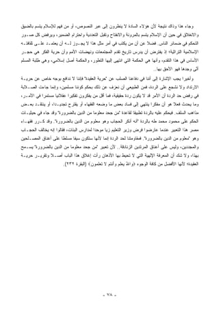 ‫ﻭﺠﺎﺀ ﻫﺫﺍ ﻭﺫﺍﻙ ﻨﺘﻴﺠﺔ ﻷﻥ ﻫﺅﻻﺀ ﺍﻟﺴﺎﺩﺓ ﻻ ﻴﻨﻅﺭﻭﻥ ﺇﻟﻰ ﻋﺒﺭ ﺍﻟﻨﺼﻭﺹ، ﺃﻭ ﻤﻥ ﻓﻬﻡ ﻟﻺﺴﻼﻡ ﻴﺘﺴﻡ ﺒﺎﻟﻀﻴﻕ‬
‫ﻭﺍﻻﻨﻐﻼﻕ ﻓﻲ ﺤﻴﻥ ﺃﻥ ﺍﻹﺴﻼﻡ ﻴﺘﺴﻡ ﺒﺎﻟﻤﺭﻭﻨﺔ ﻭﺍﻻﻨﻔﺘﺎﺡ ﻭﺘﻘﺒل ﺍﻟﺘﻌﺩﺩﻴﺔ ﻭﺍﺤﺘﺭﺍﻡ ﺍﻟﻀﻤﻴﺭ، ﻭﻴﺭﻓﺽ ﻜل ﺼـﻭﺭ‬
‫ﺍﻟﺘﺤﻜﻡ ﻓﻲ ﻀﻤﺎﺌﺭ ﺍﻟﻨﺎﺱ. ﻓﻀﻼ ﻋﻥ ﺃﻥ ﻤﻥ ﻴﻜﺘﺏ ﻓﻲ ﺃﻤﺭ ﻤﺜل ﻫﺫﺍ ﻻ ﻴﺠـﻭﺯ ﻟـﻪ ﺃﻥ ﻴﻌﺘﻤـﺩ ﻋﻠـﻰ ﺜﻘﺎﻓﺘـﻪ‬
                                                                ‫ﹰ‬
‫ﺍﻹﺴﻼﻤﻴﺔ ﺍﻟﺘﺭﺍﺜﻴﺔ؛ ﺇﺫ ﻴﻔﺘﺭﺽ ﺃﻥ ﻴﺩﺭﺱ ﺘﺎﺭﻴﺦ ﺘﻘﺩﻡ ﺍﻟﻤﺠﺘﻤﻌﺎﺕ ﻭﻨﻬﻀﺎﺕ ﺍﻷﻤﻡ ﻭﺃﻥ ﺤﺭﻴﺔ ﺍﻟﻔﻜﺭ ﻫﻲ ﺤﺠـﺭ‬
‫ﺍﻷﺴﺎﺱ ﻓﻲ ﻫﺫﺍ ﺍﻟﺘﻘﺩﻡ، ﻭﺃﻨﻬﺎ ﻫﻲ ﺍﻟﺤﻜﻤﺔ ﺍﻟﺘﻲ ﺍﻨﺘﻬﻰ ﺇﻟﻴﻬﺎ ﺍﻟﺘﻁﻭﺭ، ﻭﺍﻟﺤﻜﻤﺔ ﺃﺼل ﺇﺴﻼﻤﻲ، ﻭﻫﻲ ﻁﻠﺒﺔ ﺍﻟﻤﺴﻠﻡ‬
          ‫ِ‬                ‫ﹸ‬
                                                                         ‫ﺃﻨﻰ ﻭﺠﺩﻫﺎ ﻓﻬﻭ ﺍﻷﺤﻕ ﺒﻬﺎ..‬
                                                                                               ‫ﱠ‬
‫ﻭﺃﺨﻴ ‪‬ﺍ ﻴﺠﺏ ﺍﻹﺸﺎﺭﺓ ﺇﻟﻰ ﺃﻨﻨﺎ ﻓﻲ ﺩﻓﺎﻋﻨﺎ ﺍﻟﺼﻠﺏ ﻋﻥ "ﺤﺭﻴﺔ ﺍﻟﻌﻘﻴﺩﺓ" ﻓﺈﻨﻨﺎ ﻻ ﻨﺩﺍﻓﻊ ﺒﻭﺠﻪ ﺨﺎﺹ ﻋﻥ ﺤﺭﻴـﺔ‬
                                                                                       ‫ﺭ‬
‫ﺍﻻﺭﺘﺩﺍﺩ ﻭﻻ ﻨﺸﺠﻊ ﻋﻠﻰ ﺍﻟﺭﺩﺓ، ﻓﻤﻥ ﺍﻟﻁﺒﻴﻌﻲ ﺃﻥ ﻨﻌﺯﻑ ﻋﻥ ﺫﻟﻙ ﺒﺤﻜﻡ ﻜﻭﻨﻨﺎ ﻤﺴﻠﻤﻴﻥ، ﻭﺇﻨﻤﺎ ﺠﺎﺀﺕ ﺍﻟﺼـﻼﺒﺔ‬
‫ﻓﻲ ﺭﻓﺽ ﺤﺩ ﺍﻟﺭﺩﺓ ﺃﻥ ﺍﻷﻤﺭ ﻗﺩ ﻻ ﻴﻜﻭﻥ ﺭﺩﺓ ﺤﻘﻴﻘﻴﺔ، ﻓﻤﺎ ﺃﻗل ﻤﻥ ﻴﻔﻜﺭﻭﻥ ﺘﻔﻜﻴ ‪‬ﺍ ﻋﻘﻼﻨ ‪‬ﺎ ﻤﺴﺘﻤ ‪‬ﺍ ﻓﻲ ﺍﻷﻤـﺭ،‬
           ‫ﺭ‬       ‫ﻴ‬       ‫ﺭ‬
‫ﻭﻤﺎ ﻴﺤﺩﺙ ﻓﻌﻼ ﻫﻭ ﺃﻥ ﻤﻔﻜ ‪‬ﺍ ﻴﻨﺘﻬﻲ ﺇﻟﻰ ﻓﺴﺎﺩ ﺒﻌﺽ ﻤﺎ ﻭﻀﻌﻪ ﺍﻟﻔﻘﻬﺎﺀ ﺃﻭ ﻴﻘﺘﺭﺡ ﺘﺠﺩﻴـ ‪‬ﺍ، ﺃﻭ ﻴﻨﺘﻘـﺩ ﺒﻌـﺽ‬
                 ‫ﺩ‬                                                    ‫‪ ‬ﺭ‬         ‫ﹰ‬
‫ﻤﺫﺍﻫﺏ ﺍﻟﺴﻠﻑ. ﻓﻴﺤﻜﻡ ﻋﻠﻴﻪ ﺒﺎﻟﺭﺩﺓ ﺘﻁﺒﻴ ﹰﺎ ﻟﻘﺎﻋﺩﺓ "ﻤﻥ ﺠﺤﺩ ﻤﻌﻠﻭ ‪‬ﺎ ﻤﻥ ﺍﻟﺩﻴﻥ ﺒﺎﻟﻀﺭﻭﺭﺓ" ﻭﻗﺩ ﺠﺎﺀ ﻓﻲ ﺤﻴﺜﻴـﺎﺕ‬
                                       ‫ﻤ‬                      ‫ﻘ‬                     ‫‪‬‬
‫ﺍﻟﺤﻜﻡ ﻋﻠﻰ ﻤﺤﻤﻭﺩ ﻤﺤﻤﺩ ﻁﻪ ﺒﺎﻟﺭﺩﺓ "ﺃﻨﻪ ﺃﻨﻜﺭ ﺍﻟﺤﺠﺎﺏ ﻭﻫﻭ ﻤﻌﻠﻭﻡ ﻤﻥ ﺍﻟﺩﻴﻥ ﺒﺎﻟﻀﺭﻭﺭﺓ". ﻭﻗﺩ ﻜـﺭﺭ ﻓﻘﻬـﺎﺀ‬
‫ﻤﺼﺭ ﻫﺫﺍ ﺍﻟﺘﻌﺒﻴﺭ ﻋﻨﺩﻤﺎ ﻋﺎﺭﻀﻭﺍ ﻓﺭﺽ ﻭﺯﻴﺭ ﺍﻟﺘﻌﻠﻴﻡ ﺯﻴﺎ ﻤﻭﺤ ‪‬ﺍ ﻟﻤﺩﺍﺭﺱ ﺍﻟﺒﻨﺎﺕ، ﻓﻘﺎﻟﻭﺍ ﺇﻨﻪ ﻴﺨﺎﻟﻑ ﺍﻟﺤﺠـﺎﺏ‬
                                         ‫ﺩ‬      ‫‪‬‬
‫ﻭﻫﻭ "ﻤﻌﻠﻭﻡ ﻤﻥ ﺍﻟﺩﻴﻥ ﺒﺎﻟﻀﺭﻭﺭﺓ". ﻓﻤﻘﺎﻭﻤﺘﻨﺎ ﻟﺤﺩ ﺍﻟﺭﺩﺓ ﺇﻨﻤﺎ ﻷﻨﻬﺎ ﺴﺘﻜﻭﻥ ﺴﻴ ﹰﺎ ﻤﺴﻠ ﹰﺎ ﻋﻠﻰ ﺃﻋﻨﺎﻕ ﺍﻟﻤﺼـﻠﺤﻴﻥ‬
                     ‫ﻁ‬      ‫ﻔ‬
‫ﻭﺍﻟﻤﺠﺩﺩﻴﻥ، ﻭﻟﻴﺱ ﻋﻠﻰ ﺃﻋﻨﺎﻕ ﺍﻟﻤﺭﺘﺩﻴﻥ ﺍﻟﺯﻨﺎﺩﻗﺔ.. ﻷﻥ ﺘﻌﺒﻴﺭ "ﻤﻥ ﺠﺤﺩ ﻤﻌﻠﻭ ‪‬ﺎ ﻤﻥ ﺍﻟﺩﻴﻥ ﺒﺎﻟﻀﺭﻭﺭﺓ" ﻴﺴـﻤﺢ‬
                          ‫ﻤ‬
‫ﺒﻬﺫﺍ، ﻭﻻ ﺸﻙ ﺃﻥ ﺍﻟﻤﻌﺭﻓﺔ ﺍﻹﻟﻬﻴﺔ ﺍﻟﺘﻲ ﻻ ﺘﺤﻴﻁ ﺒﻬﺎ ﺍﻷﺫﻫﺎﻥ ﺭﺃﺕ ﺇﻏﻼﻕ ﻫﺫﺍ ﺍﻟﺒﺎﺏ ﺃﺼـﻼ ﻭﺘﻘﺭﻴـﺭ ﺤﺭﻴـﺔ‬
              ‫ﹰ‬
                       ‫ﺍﻟﻌﻘﻴﺩﺓ؛ ﻷﻨﻬﺎ ﺍﻷﻓﻀل ﻤﻥ ﻜﺎﻓﺔ ﺍﻟﻭﺠﻭﻩ ‪ ‬ﺍﷲ ﻴﻌﻠﻡ ﻭﺃﻨﺘﻡ ﻻ ﺘﻌﻠ ‪‬ﻭﻥ‪) ‬ﺍﻟﺒﻘﺭﺓ ٢٣٢(.‬
                                      ‫ﻭ ُ ‪  ‬ﹶ ‪ َ  ‬ﹾ ﹸ ‪ ‬ﹶ ﹶ ‪ ‬ﹶﻤ ‪‬‬




                                             ‫- ٨٧ -‬
 