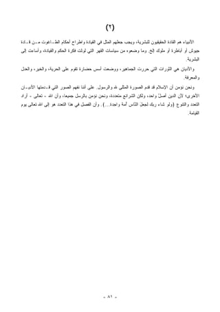 ‫)٢ (‬
‫ﺍﻷﻨﺒﻴﺎﺀ ﻫﻡ ﺍﻟﻘﺎﺩﺓ ﺍﻟﺤﻘﻴﻘﻴﻭﻥ ﻟﻠﺒﺸﺭﻴﺔ، ﻭﻴﺠﺏ ﺠﻌﻠﻬﻡ ﺍﻟﻤﺜل ﻓﻲ ﺍﻟﻘﻴﺎﺩﺓ ﻭﺍﻁﺭﺍﺡ ﺃﺤﻜﺎﻡ ﺍﻟﻁـﺎﻏﻭﺕ ﻤـﻥ ﻗـﺎﺩﺓ‬
‫ﺠﻴﻭﺵ ﺃﻭ ﺃﺒﺎﻁﺭﺓ ﺃﻭ ﻤﻠﻭﻙ ﺇﻟﺦ. ﻭﻤﺎ ﻭﻀﻌﻭﻩ ﻤﻥ ﺴﻴﺎﺴﺎﺕ ﺍﻟﻘﻬﺭ ﺍﻟﺘﻲ ﻟﻭﺜﺕ ﻓﻜﺭﺓ ﺍﻟﺤﻜﻡ ﻭﺍﻟﻘﻴﺎﺩﺓ، ﻭﺃﺴﺎﺀﺕ ﺇﻟﻰ‬
                                                                                            ‫ﺍﻟﺒﺸﺭﻴﺔ.‬
‫ﻭﺍﻷﺩﻴﺎﻥ ﻫﻲ ﺍﻟﺜﻭﺭﺍﺕ ﺍﻟﺘﻲ ﺤﺭﺭﺕ ﺍﻟﺠﻤﺎﻫﻴﺭ، ﻭﻭﻀﻌﺕ ﺃﺴﺱ ﺤﻀﺎﺭﺓ ﺘﻘﻭﻡ ﻋﻠﻰ ﺍﻟﺤﺭﻴﺔ، ﻭﺍﻟﺨﻴﺭ، ﻭﺍﻟﻌﺩل‬
                                                                                           ‫ﻭﺍﻟﻤﻌﺭﻓﺔ.‬
‫ﻭﻨﺤﻥ ﻨﺅﻤﻥ ﺃﻥ ﺍﻹﺴﻼﻡ ﻗﺩ ﻗﺩﻡ ﺍﻟﺼﻭﺭﺓ ﺍﻟﻤﺜﻠﻰ ﷲ ﻭﺍﻟﺭﺴﻭل. ﻋﻠﻰ ﺃﻨﻨﺎ ﻨﻔﻬﻡ ﺍﻟﺼﻭﺭ ﺍﻟﺘﻲ ﻗـﺩﻤﺘﻬﺎ ﺍﻷﺩﻴـﺎﻥ‬
                                                       ‫‪‬‬
‫ﺍﻷﺨﺭﻯ؛ ﻷﻥ ﺍﻟﺩﻴﻥ ﺃﺼل ﻭﺍﺤﺩ، ﻭﻟﻜﻥ ﺍﻟﺸﺭﺍﺌﻊ ﻤﺘﻌﺩﺩﺓ، ﻭﻨﺤﻥ ﻨﺅﻤﻥ ﺒﺎﻟﺭﺴل ﺠﻤﻴ ‪‬ﺎ، ﻭﺃﻥ ﺍﷲ - ﺘﻌﺎﻟﻰ - ﺃﺭﺍﺩ‬
                        ‫ﻌ‬                                            ‫‪‬‬    ‫ٌ‬
‫ﺍﻟﺘﻌﺩﺩ ﻭﺍﻟﺘﻨﻭﻉ ﴿ﻭﻟﻭ ﹶﺎﺀ ﺭﺒﻙ ﻟ ‪ ‬ل ﺍﻟ ﱠﺎﺱ ﺃﻤﺔ ‪‬ﺍﺤﺩﺓ...﴾. ﻭﺃﻥ ﺍﻟﻔﺼل ﻓﻲ ﻫﺫﺍ ﺍﻟﺘﻌﺩﺩ ﻫﻭ ﺇﻟﻰ ﺍﷲ ﺘﻌﺎﻟﻰ ﻴﻭﻡ‬
                                                 ‫‪ ‬ﹶ ‪ ‬ﺸ ‪    ‬ﹶﺠ ﻌ َ ﻨ ‪  ُ ‬ﹰ ﻭ ِ ‪ ‬ﹰ‬
                                                                                             ‫ﺍﻟﻘﻴﺎﻤﺔ.‬




                                              ‫- ١٨ -‬
 