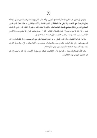 ‫)٣ (‬
‫ﻭﻨﺅﻤﻥ ﺃﻥ ﺍﻟﺩﻴﻥ ﻫﻭ ﺍﻟﻤﻘﻭﻡ ﺍﻷﻋﻅﻡ ﻟﻠﻤﺠﺘﻤﻊ ﺍﻟﻌﺭﺒﻲ، ﻭﺃﻨﻪ ﻴﻤﺜل ﺍﻟﺘﺎﺭﻴﺦ ﻭﺍﻟﺤﻀﺎﺭﺓ ﻭﺍﻟﻀﻤﻴﺭ، ﻭﺃﻥ ﺘﺠﺎﻫﻠﻪ‬
‫ﻴﻘﻁﻊ ﺍﻟﺘﻭﺍﺼل ﻤﻊ ﺍﻟﺸﻌﺏ، ﻭﻻ ﻴﻨﻔﻲ ﻫﺫﻩ ﺍﻟﺤﻘﻴﻘﺔ ﺃﻥ ﺘﻜﻭﻥ ﺍﻟﻔﻠﺴﻔﺔ ﻭﺍﻵﺩﺍﺏ ﻭﺍﻟﻘﺎﻨﻭﻥ ﻗﺩ ﺤﻠﺕ ﻤﺤل ﺍﻟﺩﻴﻥ ﻓـﻲ‬
‫ﺍﻟﻤﺠﺘﻤﻊ ﺍﻷﻭﺭﺒﻲ؛ ﻓﻠﻜل ﻤﺠﺘﻤﻊ ﻁﺒﻴﻌﺘﻪ ﺍﻟﺨﺎﺼﺔ ﻭﻗﺩﺭﻩ ﺍﻟﺫﻱ ﻻ ﻴﻤﻜﻥ ﺍﻟﺘﻤﺭﺩ ﻋﻠﻴﻪ ﺃﻭ ﺍﻟﺘﻨﻜﺭ ﻟﻪ، ﻭﻓـﻲ ﺍﻟﻭﻗـﺕ‬
‫ﻨﻔﺴﻪ – ﻓﺈﻥ ﻫﺫﺍ ﻻ ﻴﺤﻭل ﺩﻭﻥ ﺃﻥ ﻴﻜﻭﻥ ﻟﻠﻔﻠﺴﻔﺔ ﻭﺍﻵﺩﺍﺏ ﻭﺍﻟﻔﻨﻭﻥ ﻭﺠﻭﺩ ﺒﺠﺎﻨﺏ ﺍﻟﺩﻴﻥ ﻭﻻ ﻴﻤﻨـﻊ ﻤـﻥ ﺘﻼﻗـﺢ‬
                               ‫ﺍﻷﻓﻜﺎﺭ ﻭﺘﺤﺎﻭﺭ ﺍﻟﺤﻀﺎﺭﺍﺕ، ﻭﺘﻘﺎﺭﺏ ﺍﻟﺩﻴﺎﻨﺎﺕ؛ ﻷﻥ ﺍﻟﺤﻜﻤﺔ ﻀﺎﻟﺔ ﺍﻟﻤﺅﻤﻥ.‬
‫ﻭﻨﺅﻤﻥ ﺒﻜﺭﺍﻤﺔ ﺍﻹﻨﺴﺎﻥ، ﻭﺃﻥ ﺍﷲ - ﺘﻌﺎﻟﻰ - ﻫﻭ ﺍﻟﺫﻱ ﺃﻀﻔﺎﻫﺎ ﻋﻠﻰ ﺒﻨﻲ ﺁﺩﻡ ﺠﻤﻴ ‪‬ﺎ، ﻓـﻼ ﺘﻤﻠـﻙ ﻗـﻭﺓ ﺃﻥ‬
                    ‫ﻌ‬
‫ﺘﺤﺭﻤﻬﻡ ﻤﻨﻬﺎ، ﻭﻫﻲ ﻟﻜل ﺍﻟﺠﻨﺱ ﺍﻟﺒﺸﺭﻱ ﻤﻥ ﺭﺠﺎل ﻭﻨﺴﺎﺀ، ﺒﻴﺽ ﻭﺴﻭﺩ ﺃﻏﻨﻴﺎﺀ ﻭﻓﻘﺭﺍﺀ ﺇﻟﺦ.. ﻭﻗﺩ ﺭﻤﺯ ﺍﻟﻘﺭﺁﻥ‬
                                           ‫ﻟﻬﺫﻩ ﺍﻟﻜﺭﺍﻤﺔ ﺒﺴﺠﻭﺩ ﺍﻟﻤﻼﺌﻜﺔ ﻵﺩﻡ، ﻭﺘﺴﺨﻴﺭ ﻗﻭﻯ ﺍﻟﻁﺒﻴﻌﺔ ﻟﻪ.‬
‫ﻭﻟﻤﺎ ﻜﺎﻥ ﺍﻹﺴﻼﻡ ﻗﺩ ﺠﺎﻭﺯ – ﻜ ‪‬ﺎ ﻭﻨﻭ ‪‬ﺎ - ﺍﻻﺘﻔﺎﻗﻴﺎﺕ ﺍﻟﺩﻭﻟﻴﺔ ﻋﻥ ﺤﻘﻭﻕ ﺍﻹﻨﺴﺎﻥ، ﻓﺈﻥ ﺃﻗل ﻤﺎ ﻴﺠﺏ ﺃﻥ ﻴﺘﻡ‬
                                                           ‫ﻋ‬      ‫ﻤ‬
                                                                 ‫ﻫﻭ ﺍﻟﺘﻁﺒﻴﻕ ﺍﻟﻔﻭﺭﻱ ﻟﻬﺫﻩ ﺍﻻﺘﻔﺎﻗﻴﺎﺕ.‬




                                            ‫- ٢٨ -‬
 