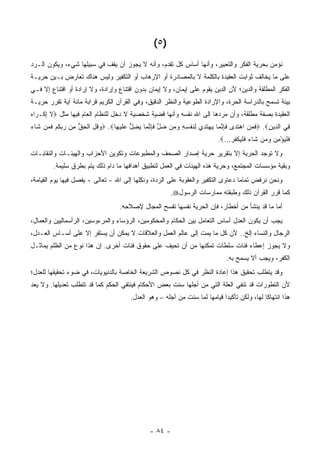 ‫)٥ (‬
‫ﻨﺅﻤﻥ ﺒﺤﺭﻴﺔ ﺍﻟﻔﻜﺭ ﻭﺍﻟﺘﻌﺒﻴﺭ، ﻭﺃﻨﻬﺎ ﺃﺴﺎﺱ ﻜل ﺘﻘﺩﻡ، ﻭﺃﻨﻪ ﻻ ﻴﺠﻭﺯ ﺃﻥ ﻴﻘﻑ ﻓﻲ ﺴﺒﻴﻠﻬﺎ ﺸﻲﺀ، ﻭﻴﻜﻭﻥ ﺍﻟـﺭﺩ‬
‫ﻋﻠﻰ ﻤﺎ ﻴﺨﺎﻟﻑ ﺜﻭﺍﺒﺕ ﺍﻟﻌﻘﻴﺩﺓ ﺒﺎﻟﻜﻠﻤﺔ ﻻ ﺒﺎﻟﻤﺼﺎﺩﺭﺓ ﺃﻭ ﺍﻹﺭﻫﺎﺏ ﺃﻭ ﺍﻟﺘﻜﻔﻴﺭ ﻭﻟﻴﺱ ﻫﻨﺎﻙ ﺘﻌﺎﺭﺽ ﺒـﻴﻥ ﺤﺭﻴـﺔ‬
‫ﺍﻟﻔﻜﺭ ﺍﻟﻤﻁﻠﻘﺔ ﻭﺍﻟﺩﻴﻥ؛ ﻷﻥ ﺍﻟﺩﻴﻥ ﻴﻘﻭﻡ ﻋﻠﻰ ﺇﻴﻤﺎﻥ، ﻭﻻ ﺇﻴﻤﺎﻥ ﺒﺩﻭﻥ ﺍﻗﺘﻨﺎﻉ ﻭﺇﺭﺍﺩﺓ، ﻭﻻ ﺇﺭﺍﺩﺓ ﺃﻭ ﺍﻗﺘﻨﺎﻉ ﺇﻻ ﻓـﻲ‬
‫ﺒﻴﺌﺔ ﺘﺴﻤﺢ ﺒﺎﻟﺩﺭﺍﺴﺔ ﺍﻟﺤﺭﺓ، ﻭﺍﻹﺭﺍﺩﺓ ﺍﻟﻁﻭﻋﻴﺔ ﻭﺍﻟﻨﻅﺭ ﺍﻟﺩﻗﻴﻕ، ﻭﻓﻲ ﺍﻟﻘﺭﺁﻥ ﺍﻟﻜﺭﻴﻡ ﻗﺭﺍﺒﺔ ﻤﺎﺌﺔ ﺁﻴﺔ ﺘﻘﺭﺭ ﺤﺭﻴـﺔ‬
‫ﺍﻟﻌﻘﻴﺩﺓ ﺒﺼﻔﺔ ﻤﻁﻠﻘﺔ، ﻭﺃﻥ ﻤﺭﺩﻫﺎ ﺇﻟﻰ ﺍﷲ ﻨﻔﺴﻪ ﻭﺃﻨﻬﺎ ﻗﻀﻴﺔ ﺸﺨﺼﻴﺔ ﻻ ﺩﺨل ﻟﻠﻨﻅﺎﻡ ﺍﻟﻌﺎﻡ ﻓﻴﻬﺎ ﻤﺜل ‪‬ﻻ ﺇﻜﹾـ ‪‬ﺍﻩ‬
‫ﹶِ ﺭ‪‬‬
‫ِﻲ ﺍﻟ ‪‬ﻴﻥ‪ .‬ﻓ ‪ ِ ‬ﺍﻫﺘ ‪‬ﻯ ﻓﺈﻨ ‪‬ﺎ ﻴﻬﺘ ِﻱ ِﻨﻔ ِ ِ ﻭ ‪‬ﻥ ﻀل ﻓﺈﻨ ‪‬ﺎ ﻴﻀل ﻋﻠﻴ ‪‬ﺎ‪ .‬ﻭﻗل ﺍﻟﺤﻕ ِﻥ ﺭﺒﻜﻡ ﻓ ‪‬ﻥ ﹶﺎﺀ‬
‫‪ ‬ﹸ ِ ﹾ ‪ ‬ﱡ ﻤ ‪  ‬ﹸ ‪ ‬ﹶﻤ ﺸ ‪‬‬  ‫ﹶﻤﻥ ‪ ‬ﹶﺩ ﹶ ِ ﱠﻤ ‪  ‬ﹶﺩ ﻟ ﹶ ﹾﺴﻪ ‪‬ﻤ ‪ ‬ﱠ ﹶ ِ ﱠﻤ ‪ ِ ‬ﱡ ‪ ‬ﹶ ‪‬ﻬ‬      ‫ﻓ ﺩ ِ‬
                                                                          ‫ﻓﻠﻴﺅ ِﻥ ﻭ ‪‬ﻥ ﹶﺎﺀ ﻓﻠﻴﻜﻔﺭ...‪.‬‬
                                                                               ‫ﹶ ﹾ ‪ْ ‬ﻤ ‪ ‬ﻤ ﺸ ‪ ‬ﹶ ﹾ ‪ ‬ﹾ ﹸ ‪‬‬
‫ﻭﻻ ﺘﻭﺠﺩ ﺍﻟﺤﺭﻴﺔ ﺇﻻ ﺒﺘﻘﺭﻴﺭ ﺤﺭﻴﺔ ﺇﺼﺩﺍﺭ ﺍﻟﺼﺤﻑ ﻭﺍﻟﻤﻁﺒﻭﻋﺎﺕ ﻭﺘﻜﻭﻴﻥ ﺍﻷﺤﺯﺍﺏ ﻭﺍﻟﻬﻴﺌـﺎﺕ ﻭﺍﻟﻨﻘﺎﺒـﺎﺕ‬
        ‫ﻭﺒﻘﻴﺔ ﻤﺅﺴﺴﺎﺕ ﺍﻟﻤﺠﺘﻤﻊ، ﻭﺤﺭﻴﺔ ﻫﺫﻩ ﺍﻟﻬﻴﺌﺎﺕ ﻓﻲ ﺍﻟﻌﻤل ﻟﺘﻁﺒﻴﻕ ﺃﻫﺩﺍﻓﻬﺎ ﻤﺎ ﺩﺍﻡ ﺫﻟﻙ ﻴﺘﻡ ﺒﻁﺭﻕ ﺴﻠﻴﻤﺔ.‬
‫ﻭﻨﺤﻥ ﻨﺭﻓﺽ ﺘﻤﺎ ‪‬ﺎ ﺩﻋﺎﻭﻯ ﺍﻟﺘﻜﻔﻴﺭ ﻭﺍﻟﻌﻘﻭﺒﺔ ﻋﻠﻰ ﺍﻟﺭﺩﺓ، ﻭﻨﻜﻠﻬﺎ ﺇﻟﻰ ﺍﷲ - ﺘﻌﺎﻟﻰ - ﻴﻔﺼل ﻓﻴﻬﺎ ﻴﻭﻡ ﺍﻟﻘﻴﺎﻤﺔ،‬
                                          ‫ِﹸ‬                                ‫‪‬‬     ‫ﻤ‬
                                                       ‫ﻜﻤﺎ ﻗﺭﺭ ﺍﻟﻘﺭﺁﻥ ﺫﻟﻙ ﻭﻁﺒﻘﺘﻪ ﻤﻤﺎﺭﺴﺎﺕ ﺍﻟﺭﺴﻭل‪.‬‬
                                  ‫ﺃﻤﺎ ﻤﺎ ﻗﺩ ﻴﻨﺸﺄ ﻤﻥ ﺃﺨﻁﺎﺭ، ﻓﺈﻥ ﺍﻟﺤﺭﻴﺔ ﻨﻔﺴﻬﺎ ﺘﻔﺴﺢ ﺍﻟﻤﺠﺎل ﻹﺼﻼﺤﻪ.‬
‫ﻴﺠﺏ ﺃﻥ ﻴﻜﻭﻥ ﺍﻟﻌﺩل ﺃﺴﺎﺱ ﺍﻟﺘﻌﺎﻤل ﺒﻴﻥ ﺍﻟﺤﻜﺎﻡ ﻭﺍﻟﻤﺤﻜﻭﻤﻴﻥ، ﺍﻟﺭﺅﺴﺎﺀ ﻭﺍﻟﻤﺭﺀﻭﺴﻴﻥ، ﺍﻟﺭﺃﺴﻤﺎﻟﻴﻴﻥ ﻭﺍﻟﻌﻤﺎل،‬
‫ﺍﻟﺭﺠﺎل ﻭﺍﻟﻨﺴﺎﺀ ﺇﻟﺦ.. ﻷﻥ ﻜل ﻤﺎ ﻴﻤﺕ ﺇﻟﻰ ﻋﺎﻟﻡ ﺍﻟﻌﻤل ﻭﺍﻟﻌﻼﻗﺎﺕ ﻻ ﻴﻤﻜﻥ ﺃﻥ ﻴﺴﺘﻘﺭ ﺇﻻ ﻋﻠﻰ ﺃﺴـﺎﺱ ﺍﻟﻌـﺩل،‬
‫ﻭﻻ ﻴﺠﻭﺯ ﺇﻋﻁﺎﺀ ﻓﺌﺎﺕ ﺴﻠﻁﺎﺕ ﺘﻤﻜﻨﻬﺎ ﻤﻥ ﺃﻥ ﺘﺤﻴﻑ ﻋﻠﻰ ﺤﻘﻭﻕ ﻓﺌﺎﺕ ﺃﺨﺭﻯ. ﺇﻥ ﻫﺫﺍ ﻨﻭﻉ ﻤﻥ ﺍﻟﻅﻠﻡ ﻴﻤﺎﺜـل‬
                                                                              ‫ﺍﻟﻜﻔﺭ، ﻭﻴﺠﺏ ﺃﻻ ﻴﺴﻤﺢ ﺒﻪ.‬
‫ﻭﻗﺩ ﻴﺘﻁﻠﺏ ﺘﺤﻘﻴﻕ ﻫﺫﺍ ﺇﻋﺎﺩﺓ ﺍﻟﻨﻅﺭ ﻓﻲ ﻜل ﻨﺼﻭﺹ ﺍﻟﺸﺭﻴﻌﺔ ﺍﻟﺨﺎﺼﺔ ﺒﺎﻟﺩﻨﻴﻭﻴﺎﺕ، ﻓﻲ ﻀﻭﺀ ﺘﺤﻘﻴﻘﻬﺎ ﻟﻠﻌﺩل؛‬
‫ﻷﻥ ﺍﻟﺘﻁﻭﺭﺍﺕ ﻗﺩ ﺘﻨﻔﻲ ﺍﻟﻌﻠﺔ ﺍﻟﺘﻲ ﻤﻥ ﺃﺠﻠﻬﺎ ﺴﻨﺕ ﺒﻌﺽ ﺍﻷﺤﻜﺎﻡ ﻓﻴﻨﺘﻔﻲ ﺍﻟﺤﻜﻡ ﻜﻤﺎ ﻗﺩ ﺘﺘﻁﻠﺏ ﺘﻌﺩﻴﻠﻬﺎ. ﻭﻻ ﻴﻌﺩ‬
                                                       ‫‪‬‬
                                       ‫ﻫﺫﺍ ﺍﻨﺘﻬﺎ ﹰﺎ ﻟﻬﺎ، ﻭﻟﻜﻥ ﺘﺄﻜﻴﺩﺍ ﻗﻴﺎﻤﻬﺎ ﻟﻤﺎ ﺴﻨﺕ ﻤﻥ ﺃﺠﻠﻪ – ﻭﻫﻭ ﺍﻟﻌﺩل.‬
                                                              ‫‪‬‬             ‫‪‬‬     ‫‪‬‬          ‫ﻜ‬




                                              ‫- ٤٨ -‬
 