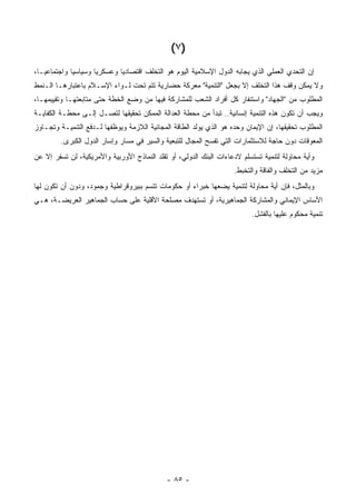 ‫)٧ (‬
‫ﺇﻥ ﺍﻟﺘﺤﺩﻱ ﺍﻟﻌﻤﻠﻲ ﺍﻟﺫﻱ ﻴﺠﺎﺒﻪ ﺍﻟﺩﻭل ﺍﻹﺴﻼﻤﻴﺔ ﺍﻟﻴﻭﻡ ﻫﻭ ﺍﻟﺘﺨﻠﻑ ﺍﻗﺘﺼﺎﺩ ‪‬ﺎ ﻭﻋﺴﻜﺭ ‪‬ﺎ ﻭﺴﻴﺎﺴ ‪‬ﺎ ﻭﺍﺠﺘﻤﺎﻋ ‪‬ـﺎ،‬
   ‫ﻴ‬          ‫ﻴ‬        ‫ﻴ‬        ‫ﻴ‬
‫ﻭﻻ ﻴﻤﻜﻥ ﻭﻗﻑ ﻫﺫﺍ ﺍﻟﺘﺨﻠﻑ ﺇﻻ ﺒﺠﻌل "ﺍﻟﺘﻨﻤﻴﺔ" ﻤﻌﺭﻜﺔ ﺤﻀﺎﺭﻴﺔ ﺘﺘﻡ ﺘﺤﺕ ﻟـﻭﺍﺀ ﺍﻹﺴـﻼﻡ ﺒﺎﻋﺘﺒﺎﺭﻫـﺎ ﺍﻟـﻨﻤﻁ‬
‫ﺍﻟﻤﻁﻠﻭﺏ ﻤﻥ "ﺍﻟﺠﻬﺎﺩ" ﻭﺍﺴﺘﻨﻔﺎﺭ ﻜل ﺃﻓﺭﺍﺩ ﺍﻟﺸﻌﺏ ﻟﻠﻤﺸﺎﺭﻜﺔ ﻓﻴﻬﺎ ﻤﻥ ﻭﻀﻊ ﺍﻟﺨﻁﺔ ﺤﺘﻰ ﻤﺘﺎﺒﻌﺘﻬـﺎ ﻭﺘﻘﻴﻴﻤﻬـﺎ،‬
‫ﻭﻴﺠﺏ ﺃﻥ ﺘﻜﻭﻥ ﻫﺫﻩ ﺍﻟﺘﻨﻤﻴﺔ ﺇﻨﺴﺎﻨﻴﺔ.. ﺘﺒﺩﺃ ﻤﻥ ﻤﺤﻁﺔ ﺍﻟﻌﺩﺍﻟﺔ ﺍﻟﻤﻤﻜﻥ ﺘﺤﻘﻴﻘﻬﺎ ﻟﺘﺼـل ﺇﻟـﻰ ﻤﺤﻁـﺔ ﺍﻟﻜﻔﺎﻴـﺔ‬
‫ﺍﻟﻤﻁﻠﻭﺏ ﺘﺤﻘﻴﻘﻬﺎ، ﺇﻥ ﺍﻹﻴﻤﺎﻥ ﻭﺤﺩﻩ ﻫﻭ ﺍﻟﺫﻱ ﻴﻭﻟﺩ ﺍﻟﻁﺎﻗﺔ ﺍﻟﻤﺠﺎﻨﻴﺔ ﺍﻟﻼﺯﻤﺔ ﻭﻴﻭﻅﻔﻬﺎ ﻟـﺩﻓﻊ ﺍﻟﺘﻨﻤﻴـﺔ ﻭﺘﺠـﺎﻭﺯ‬
         ‫ﺍﻟﻤﻌﻭﻗﺎﺕ ﺩﻭﻥ ﺤﺎﺠﺔ ﻟﻼﺴﺘﺜﻤﺎﺭﺍﺕ ﺍﻟﺘﻲ ﺘﻔﺴﺢ ﺍﻟﻤﺠﺎل ﻟﻠﺘﺒﻌﻴﺔ ﻭﺍﻟﺴﻴﺭ ﻓﻲ ﻤﺴﺎﺭ ﻭﺇﺴﺎﺭ ﺍﻟﺩﻭل ﺍﻟﻜﺒﺭﻯ.‬
‫ﻭﺃﻴﺔ ﻤﺤﺎﻭﻟﺔ ﻟﺘﻨﻤﻴﺔ ﺘﺴﺘﺴﻠﻡ ﻻﺩﻋﺎﺀﺍﺕ ﺍﻟﺒﻨﻙ ﺍﻟﺩﻭﻟﻲ، ﺃﻭ ﺘﻘﻠﺩ ﺍﻟﻨﻤﺎﺫﺝ ﺍﻷﻭﺭﺒﻴﺔ ﻭﺍﻷﻤﺭﻴﻜﻴﺔ، ﻟﻥ ﺘﺴﻔﺭ ﺇﻻ ﻋﻥ‬
                                                                                             ‫‪‬‬
                                                                      ‫ﻤﺯﻴﺩ ﻤﻥ ﺍﻟﺘﺨﻠﻑ ﻭﺍﻟﻔﺎﻗﺔ ﻭﺍﻟﺘﺨﺒﻁ.‬
‫ﻭﺒﺎﻟﻤﺜل، ﻓﺈﻥ ﺃﻴﺔ ﻤﺤﺎﻭﻟﺔ ﻟﺘﻨﻤﻴﺔ ﻴﻀﻌﻬﺎ ﺨﺒﺭﺍﺀ ﺃﻭ ﺤﻜﻭﻤﺎﺕ ﺘﺘﺴﻡ ﺒﺒﻴﺭﻭﻗﺭﺍﻁﻴﺔ ﻭﺠﻤﻭﺩ، ﻭﺩﻭﻥ ﺃﻥ ﺘﻜﻭﻥ ﻟﻬﺎ‬
                                                                              ‫‪‬‬
‫ﺍﻷﺴﺎﺱ ﺍﻹﻴﻤﺎﻨﻲ ﻭﺍﻟﻤﺸﺎﺭﻜﺔ ﺍﻟﺠﻤﺎﻫﻴﺭﻴﺔ، ﺃﻭ ﺘﺴﺘﻬﺩﻑ ﻤﺼﻠﺤﺔ ﺍﻷﻗﻠﻴﺔ ﻋﻠﻰ ﺤﺴﺎﺏ ﺍﻟﺠﻤﺎﻫﻴﺭ ﺍﻟﻌﺭﻴﻀـﺔ، ﻫـﻲ‬
                                                                            ‫ﺘﻨﻤﻴﺔ ﻤﺤﻜﻭﻡ ﻋﻠﻴﻬﺎ ﺒﺎﻟﻔﺸل.‬




                                              ‫- ٥٨ -‬
 