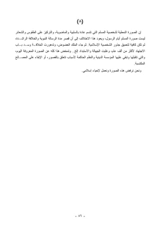 ‫)٨ (‬
‫ﺇﻥ ﺍﻟﺼﻭﺭﺓ ﺍﻟﻨﻤﻁﻴﺔ ﻟﺸﺨﺼﻴﺔ ﺍﻟﻤﺴﻠﻡ ﺍﻟﺘﻲ ﺘﺘﺴﻡ ﻋﺎﺩﺓ ﺒﺎﻟﺴﻠﺒﻴﺔ ﻭﺍﻟﻤﺎﻀﻭﻴﺔ، ﻭﺍﻟﺘﺭﻜﻴﺯ ﻋﻠﻰ ﺍﻟﻁﻘﻭﺱ ﻭﺍﻟﺸﻌﺎﺌﺭ‬
‫ﻟﻴﺴﺕ ﺼﻭﺭﺓ ﺍﻟﻤﺴﻠﻡ ﺃﻴﺎﻡ ﺍﻟﺭﺴﻭل، ﻭﻴﻌﻭﺩ ﻫﺫﺍ ﺍﻻﺨﺘﻼﻑ ﺇﻟﻰ ﺃﻥ ﻗﺼﺭ ﻤﺩﺓ ﺍﻟﺭﺴﺎﻟﺔ ﺍﻟﻨﺒﻭﻴﺔ ﻭﺍﻟﺨﻼﻓﺔ ﺍﻟﺭﺍﺸـﺩﺓ،‬
                                       ‫ِ ‪‬‬
‫ﻟﻡ ﺘﻜﻥ ﻜﺎﻓﻴﺔ ﻟﺘﻌﻤﻴﻕ ﺠﺫﻭﺭ ﺍﻟﺸﺨﺼﻴﺔ ﺍﻹﺴﻼﻤﻴﺔ. ﺜﻡ ﺠﺎﺀ ﺍﻟﻤﻠﻙ ﺍﻟﻌﻀﻭﺽ، ﻭﺘﺩﻫﻭﺭﺕ ﺍﻟﺨﻼﻓـﺔ ﻭﺴـﺩ ﺒـﺎﺏ‬
‫ﺍﻻﺠﺘﻬﺎﺩ ﻷﻜﺜﺭ ﻤﻥ ﺃﻟﻑ ﻋﺎﻡ، ﻭﻏﻠﺒﺕ ﺍﻟﺠﻬﺎﻟﺔ ﻭﺍﻻﺴﺘﺒﺩﺍﺩ ﺇﻟﺦ.. ﻭﺘﻤﺨﺽ ﻫﺫﺍ ﻜﻠﻪ ﻋﻥ ﺍﻟﺼﻭﺭﺓ ﺍﻟﻤﻌﺭﻭﻓﺔ ﺍﻟﻴﻭﻡ،‬
‫ﻭﺍﻟﺘﻲ ﺘﺘﻘﺒﻠﻬﺎ ﻭﺘﺒﻘﻲ ﻋﻠﻴﻬﺎ ﺍﻟﻤﺅﺴﺴﺔ ﺍﻟﺩﻴﻨﻴﺔ ﻭﺍﻟﻨﻅﻡ ﺍﻟﺤﺎﻜﻤﺔ ﻷﺴﺒﺎﺏ ﺘﺘﻌﻠﻕ ﺒﺎﻟﻘﺼﻭﺭ، ﺃﻭ ﺍﻹﺒﻘﺎﺀ ﻋﻠﻰ ﺍﻟﻤﺼـﺎﻟﺢ‬
                                                                   ‫ﹸ‬
                                                                                           ‫ﺍﻟﻤﻜﺘﺴﺒﺔ.‬
                                                   ‫ﻭﻨﺤﻥ ﻨﺭﻓﺽ ﻫﺫﻩ ﺍﻟﺼﻭﺭﺓ ﻭﻨﻌﻤل ﻹﺤﻴﺎﺀ ﺇﺴﻼﻤﻲ.‬




                                              ‫- ٦٨ -‬
 