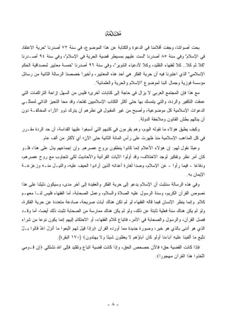 ‫‪‬‬
‫ﺒ ‪‬ﺕ ﺃﺼﻭﺍﺘﻨﺎ، ﻭﺠﻔﺕ ﺃﻗﻼﻤﻨﺎ ﻓﻲ ﺍﻟﺩﻋﻭﺓ ﻭﺍﻟﻜﺘﺎﺒﺔ ﻋﻥ ﻫﺫﺍ ﺍﻟﻤﻭﻀﻭﻉ، ﻓﻲ ﺴﻨﺔ ٢٧ ﺃﺼﺩﺭﻨﺎ "ﺤﺭﻴﺔ ﺍﻻﻋﺘﻘﺎﺩ‬
                                                                                        ‫‪‬ﺤ‬
‫ﻓﻲ ﺍﻹﺴﻼﻡ" ﻭﻓﻲ ﺴﻨﺔ ٥٨ ﺃﺼﺩﺭﻨﺎ "ﻟﺴﺕ ﻋﻠﻴﻬﻡ ﺒﻤﺴﻴﻁﺭ ﻗﻀﻴﺔ ﺍﻟﺤﺭﻴﺔ ﻓﻲ ﺍﻹﺴﻼﻡ"، ﻭﻓﻲ ﺴﻨﺔ ٤٩ ﺃﺼـﺩﺭﻨﺎ‬
‫"ﻜﻼ ﺜﻡ ﻜﻼ.. ﻜﻼ ﻟﻔﻘﻬﺎﺀ ﺍﻟﺘﻘﻠﻴﺩ، ﻭﻜﻼ ﻷﺩﻋﻴﺎﺀ ﺍﻟﺘﻨﻭﻴﺭ"، ﻭﻓﻲ ﺴﻨﺔ ٦٩ ﺃﺼﺩﺭﻨﺎ "ﺨﻤﺴﺔ ﻤﻌﺎﻴﻴﺭ ﻟﻤﺼﺩﺍﻗﻴﺔ ﺍﻟﺤﻜﻡ‬
               ‫‪‬‬
‫ﺍﻹﺴﻼﻤﻲ" ﺍﻟﺫﻱ ﺍﻋﺘﺒﺭﻨﺎ ﻓﻴﻪ ﺃﻥ ﺤﺭﻴﺔ ﺍﻟﻔﻜﺭ ﻫﻲ ﺃﺤﺩ ﻫﺫﻩ ﺍﻟﻤﻌﺎﻴﻴﺭ، ﻭﺃﺨﻴ ‪‬ﺍ ﺨﺼﺼﻨﺎ ﺍﻟﺭﺴﺎﻟﺔ ﺍﻟﺜﺎﻨﻴﺔ ﻤﻥ ﺭﺴﺎﺌل‬
                                ‫ﺭ‬
                                          ‫ﻤﺅﺴﺴﺔ ﻓﻭﺯﻴﺔ ﻭﺠﻤﺎل ﺍﻟﺒﻨﺎ ﻟﻤﻭﻀﻭﻉ "ﺍﻹﺴﻼﻡ ﻭﺍﻟﺤﺭﻴﺔ ﻭﺍﻟﻌﻠﻤﺎﻨﻴﺔ".‬
‫ﻤﻊ ﻫﺫﺍ ﻓﺈﻥ ﺍﻟﻤﺠﺘﻤﻊ ﺍﻟﻌﺭﺒﻲ ﻻ ﻴﺯﺍل ﻓﻲ ﺤﺎﺠﺔ ﺇﻟﻰ ﻜﺘﺎﺒﺎﺕ ﺃﺨﺭﻯ؛ ﻓﻠﻴﺱ ﻤﻥ ﺍﻟﺴﻬل ﺇﺯﺍﺤﺔ ﺍﻟﺘﺭﺍﻜﻤﺎﺕ ﺍﻟﺘﻲ‬
                                     ‫‪‬‬
‫ﻋﻤﻘﺕ ﺍﻟﺘﻜﻔﻴﺭ ﻭﺍﻟﺭﺩﺓ، ﻭﺍﻟﺘﻲ ﻴﺘﻤﺴﻙ ﺒﻬﺎ ﺤﺘﻰ ﺃﻜﺜﺭ ﺍﻟﻜﺘﺎﺏ ﺍﻹﺴﻼﻤﻴﻴﻥ ﺘﻔﺘ ‪‬ﺎ، ﻭﻗﺩ ﻤﺤﺎ ﺍﻟﺘﺤﻴﺯ ﺍﻟﺫﺍﺘﻲ ﻟﻤﻤﺜﻠـﻲ‬
                                ‫ﺤ‬                     ‫‪‬‬
‫ﺍﻟﺩﻋﻭﺍﺕ ﺍﻹﺴﻼﻤﻴﺔ ﻜل ﻤﻭﻀﻭﻋﻴﺔ، ﻭﺃﺼﺒﺢ ﻤﻥ ﻏﻴﺭ ﺍﻟﻤﻘﺒﻭل ﻓﻲ ﻨﻅﺭﻫﻡ ﺃﻥ ‪‬ﺘﺭﻙ ﺫﻭﻭ ﺍﻵﺭﺍﺀ ﺍﻟﻤﺨﺎﻟﻔـﺔ ﺩﻭﻥ‬
                           ‫ﻴ‬
                                                                     ‫ﺃﻥ ﻴﻨﺎﻟﻬﻡ ﺒﻁﺵ ﺍﻟﻘﺎﻨﻭﻥ ﻭﻤﻼﺤﻘﺔ ﺍﻟﺩﻭﻟﺔ.‬
                                                                                 ‫‪‬‬          ‫ﹸ‬
‫ﻭﻜﻴﻑ ﻴﻁﻴﻕ ﻫﺅﻻﺀ ﻤﺎ ﻨﻘﻭﻟﻪ ﺍﻟﻴﻭﻡ، ﻭﻫﻡ ﻴﻘﺭﺀﻭﻥ ﻓﻲ ﻜﺘﺒﻬﻡ ﺍﻟﺘﻲ ﺃﺴﺒﻐﻭﺍ ﻋﻠﻴﻬﺎ ﺍﻟﻘﺩﺍﺴﺔ، ﺃﻥ ﺤﺩ ﺍﻟﺭﺩﺓ ﻤﻘـﺭﺭ‬
           ‫ﻓﻲ ﻜل ﺍﻟﻤﺫﺍﻫﺏ ﺍﻹﺴﻼﻤﻴﺔ ﻤﻨﺫ ﻅﻬﺭﺕ ﻋﻠﻰ ﺭﺃﺱ ﺍﻟﻤﺎﺌﺔ ﺍﻟﺜﺎﻨﻴﺔ ﺤﺘﻰ ﺍﻵﻥ؛ ﺃﻱ ﻷﻜﺜﺭ ﻤﻥ ﺃﻟﻑ ﻋﺎﻡ.‬
‫ﻭﻋﺒ ﹰﺎ ﻨﻘﻭل ﻟﻬﻡ: ﺇﻥ ﻫﺅﻻﺀ ﺍﻷﻋﻼﻡ ﺇﻨﻤﺎ ﻜﺎﻨﻭﺍ ﻴﻨﻁﻘﻭﻥ ﺒﺭﻭﺡ ﻋﺼﺭﻫﻡ. ﻭﺇﻥ ﺇﺠﻤﺎﻋﻬﻡ ﻴﺩل ﻋﻠﻰ ﻫﺫﺍ، ﻓﻠـﻭ‬
                                                                                     ‫ﺜ‬
‫ﻜﺎﻥ ﺃﻤﺭ ﻨﻅﺭ ﻭﺘﻔﻜﻴﺭ ﻟﻭﺠﺩ ﺍﻻﺨﺘﻼﻑ، ﻭﻗﺩ ﺃ ‪‬ﻟﻭﺍ ﺍﻵﻴﺎﺕ ﺍﻟﻘﺭﺁﻨﻴﺔ ﻭﺍﻷﺤﺎﺩﻴﺙ ﻟﻜﻲ ﺘﺘﺠﺎﻭﺏ ﻤﻊ ﺭﻭﺡ ﻋﺼﺭﻫﻡ،‬
                                                    ‫ﻭ‬
‫ﻭﺩﻓﺎ ‪‬ﺎ - ﻓﻴﻤﺎ ﺭﺃﻭﺍ - ﻋﻥ ﺍﻹﺴﻼﻡ، ﻭﺼ ‪‬ﺍ ﻟﻐﺎﺭﺓ ﺃﻋﺩﺍﺌﻪ ﺍﻟﺫﻴﻥ ﺃﺭﺍﺩﻭﺍ ﺍﻟﺤﻴﻑ ﻋﻠﻴﻪ، ﻭﺍﻟﻨﻴـل ﻤﻨـﻪ ﻭﺯﻋﺯﻋـﺔ‬
                            ‫‪‬‬                              ‫ﺩ‬                             ‫ﻋ‬
                                                                                                   ‫ﺍﻹﻴﻤﺎﻥ ﺒﻪ.‬
‫ﻭﻓﻲ ﻫﺫﻩ ﺍﻟﺭﺴﺎﻟﺔ ﺴﻨﺜﺒﺕ ﺃﻥ ﺍﻹﺴﻼﻡ ﻴﺩﻋﻭ ﺇﻟﻰ ﺤﺭﻴﺔ ﺍﻟﻔﻜﺭ ﻭﺍﻟﻌﻘﻴﺩﺓ ﺇﻟﻰ ﺁﺨﺭ ﻤﺩﻯ، ﻭﺴﻴﻜﻭﻥ ﺩﻟﻴﻠﻨﺎ ﻋﻠﻰ ﻫﺫﺍ‬
                        ‫‪‬‬
‫ﻨﺼﻭﺹ ﺍﻟﻘﺭﺁﻥ ﺍﻟﻜﺭﻴﻡ، ﻭﺴﻨﺔ ﺍﻟﺭﺴﻭل ﻋﻠﻴﻪ ﺍﻟﺼﻼﺓ ﻭﺍﻟﺴﻼﻡ، ﻭﻋﻤل ﺍﻟﺼﺤﺎﺒﺔ، ﺃﻤﺎ ﺍﻟﻔﻘﻬﺎﺀ ﻓﻠﻴﺱ ﻟﻨـﺎ ﻤﻌﻬـﻡ‬
                         ‫‪‬‬
‫ﻜﻼﻡ. ﻭﺇﻨﻤﺎ ﻴﻨﻅﺭ ﺍﻹﻨﺴﺎﻥ ﻓﻴﻤﺎ ﻗﺎﻟﻪ ﺍﻟﻔﻘﻬﺎﺀ ﻟﻭ ﻟﻡ ﺘﻜﻥ ﻫﻨﺎﻙ ﺁﻴﺎﺕ ﺼﺭﻴﺤﺔ، ﺼﺎﺩﻋﺔ ﻤﺘﻌﺩﺩﺓ ﻋﻥ ﺤﺭﻴﺔ ﺍﻟﻔﻜﺭﺓ،‬
‫ﻭﻟﻭ ﻟﻡ ﻴﻜﻥ ﻫﻨﺎﻙ ﺴﻨﺔ ﻓﻌﻠﻴﺔ ﺜﺎﺒﺘﺔ ﻋﻥ ﺫﻟﻙ، ﻭﻟﻭ ﻟﻡ ﻴﻜﻥ ﻫﻨﺎﻙ ﻤﻤﺎﺭﺴﺔ ﻤﻥ ﺍﻟﺼﺤﺎﺒﺔ ﺘﺜﺒﺕ ﺫﻟﻙ ﺃﻴ ‪‬ﺎ، ﺃﻤﺎ ﻭﻗـﺩ‬
           ‫ﻀ‬
‫ﻓﺼل ﺍﻟﻘﺭﺁﻥ، ﻭﺍﻟﺭﺴﻭل ﻭﺍﻟﺼﺤﺎﺒﺔ ﻓﻲ ﺍﻷﻤﺭ، ﻓﺎﺘﺒﺎﻉ ﻜﻼﻡ ﺍﻟﻔﻘﻬﺎﺀ، ﺃﻭ ﺍﻻﺤﺘﻜﺎﻡ ﺇﻟﻴﻬﻡ ﺇﻨﻤﺎ ﻴﻜﻭﻥ ﻨﻭ ‪‬ﺎ ﻤﻥ ﺸﺭﺍﺀ‬
         ‫ﻋ‬
‫ﺍﻟﺫﻱ ﻫﻭ ﺃﺩﻨﻰ ﺒﺎﻟﺫﻱ ﻫﻭ ﺨﻴﺭ، ﻭﺼﻭﺭﺓ ﺠﺩﻴﺩﺓ ﻤﻤﺎ ﺃﻭﺭﺩﻩ ﺍﻟﻘﺭﺁﻥ ‪‬ﻭﺇ ﹶﺍ ِﻴل ﻟﻬﻡ ﺍﺘﺒ ‪‬ﻭﺍ ‪‬ﺎ ﺃﻨ ‪‬ل ﺍﷲ ﹶﺎﹸﻭﺍ ‪‬ـل‬
‫‪ ِ ‬ﺫ ﻗ َ ﹶ ‪  ‬ﱠ ِﻌ ﻤ َ ﹾ ﺯ َ ُ ﻗ ﻟ ﺒ ْ‬
                   ‫ﻨ ﱠﺒﻊ ‪‬ﺎ ﺃﻟﻔﻴ ﹶﺎ ‪‬ﻠﻴ ِ ﺁ ‪‬ﺎﺀ ﹶﺎ ﺃ ‪‬ﻟﻭ ﹶﺎﻥ ﺁ ‪‬ﺎﺅﻫﻡ ﻻ ﻴﻌﻘﹸﻭﻥ ﺸﻴ ًﺎ ‪‬ﻻ ﻴﻬﺘ ‪‬ﻭﻥ‪ ١٧٠) ‬ﺍﻟﺒﻘﺭﺓ(.‬
                                  ‫ﹶﺘ ِ ‪ ‬ﻤ َ ﹾ ﹶ ‪‬ﻨ ﻋ ﹶ ‪‬ﻪ ﺒ ‪‬ﻨ َﻭ ﹶ ‪ ‬ﻜ ‪ ‬ﺒ ُ ‪  ‬ﹶ ‪ِ  ‬ﻠ ‪ ‬ﹶ ‪‬ﺌ ﻭ ﹶ ‪  ‬ﹶﺩ ‪‬‬
‫ﻓﺈﺫﺍ ﻜﺎﻨﺕ ﺍﻟﻘﻀﻴﺔ ﺤﻕ؛ ﻓﺎﻵﻥ ﺤﺼﺤﺹ ﺍﻟﺤﻕ، ﻭﺇﺫﺍ ﻜﺎﻨﺕ ﻗﻀﻴﺔ ﺍﺘﺒﺎﻉ ﻭﺘﻘﻠﻴﺩ ﻓﺈﻟﻰ ﺍﷲ ﻨﺸﺘﻜﻲ ‪‬ﺇﻥ ﹶـﻭ ِﻲ‬
 ‫ِ ‪ ‬ﻗ ‪‬ﻤ‬
                                                                               ‫ﺍﺘﺨ ﹸﻭﺍ ﻫ ﹶﺍ ﺍﻟﻘﺭ‪‬ﺁﻥ ﻤﻬ ‪‬ﻭ ‪‬ﺍ‪.‬‬
                                                                                  ‫ﱠ ﹶ ﺫ ‪ ‬ﺫ ﹾ ﹸ ‪  ‬ﺠ ﺭ‬




                                                  ‫-٨-‬
 