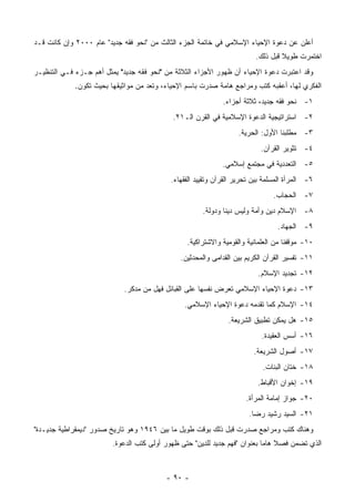 ‫ﺃﻋﻠﻥ ﻋﻥ ﺩﻋﻭﺓ ﺍﻹﺤﻴﺎﺀ ﺍﻹﺴﻼﻤﻲ ﻓﻲ ﺨﺎﺘﻤﺔ ﺍﻟﺠﺯﺀ ﺍﻟﺜﺎﻟﺙ ﻤﻥ "ﻨﺤﻭ ﻓﻘﻪ ﺠﺩﻴﺩ" ﻋﺎﻡ ٠٠٠٢ ﻭﺇﻥ ﻜﺎﻨﺕ ﻗـﺩ‬
                                                                         ‫ﺍﺨﺘﻤﺭﺕ ﻁﻭﻴﻼ ﻗﺒل ﺫﻟﻙ.‬
                                                                                  ‫ﹰ‬
‫ﻭﻗﺩ ﺍﻋﺘﺒﺭﺕ ﺩﻋﻭﺓ ﺍﻹﺤﻴﺎﺀ ﺃﻥ ﻅﻬﻭﺭ ﺍﻷﺠﺯﺍﺀ ﺍﻟﺜﻼﺜﺔ ﻤﻥ "ﻨﺤﻭ ﻓﻘﻪ ﺠﺩﻴﺩ" ﻴﻤﺜل ﺃﻫﻡ ﺠـﺯﺀ ﻓـﻲ ﺍﻟﺘﻨﻅﻴـﺭ‬
             ‫ﺍﻟﻔﻜﺭﻱ ﻟﻬﺎ، ﺃﻋﻘﺒﻪ ﻜﺘﺏ ﻭﻤﺭﺍﺠﻊ ﻫﺎﻤﺔ ﺼﺩﺭﺕ ﺒﺎﺴﻡ ﺍﻹﺤﻴﺎﺀ، ﻭﺘﻌﺩ ﻤﻥ ﻤﻭﺍﺜﻴﻘﻬﺎ ﺒﺤﻴﺙ ﺘﻜﻭﻥ.‬
                                                              ‫١- ﻨﺤﻭ ﻓﻘﻪ ﺠﺩﻴﺩ، ﺜﻼﺜﺔ ﺃﺠﺯﺍﺀ.‬
                                            ‫٢- ﺍﺴﺘﺭﺍﺘﻴﺠﻴﺔ ﺍﻟﺩﻋﻭﺓ ﺍﻹﺴﻼﻤﻴﺔ ﻓﻲ ﺍﻟﻘﺭﻥ ﺍﻟـ١٢.‬
                                                                   ‫٣- ﻤﻁﻠﺒﻨﺎ ﺍﻷﻭل: ﺍﻟﺤﺭﻴﺔ.‬
                                                                           ‫٤- ﺘﺜﻭﻴﺭ ﺍﻟﻘﺭﺁﻥ.‬
                                                              ‫٥- ﺍﻟﺘﻌﺩﺩﻴﺔ ﻓﻲ ﻤﺠﺘﻤﻊ ﺇﺴﻼﻤﻲ.‬
                                            ‫٦- ﺍﻟﻤﺭﺃﺓ ﺍﻟﻤﺴﻠﻤﺔ ﺒﻴﻥ ﺘﺤﺭﻴﺭ ﺍﻟﻘﺭﺁﻥ ﻭﺘﻘﻴﻴﺩ ﺍﻟﻔﻘﻬﺎﺀ.‬
                                                                                ‫٧- ﺍﻟﺤﺠﺎﺏ.‬
                                                       ‫٨- ﺍﻹﺴﻼﻡ ﺩﻴﻥ ﻭﺃﻤﺔ ﻭﻟﻴﺱ ﺩﻴ ﹰﺎ ﻭﺩﻭﻟﺔ.‬
                                                               ‫ﻨ‬
                                                                                 ‫٩- ﺍﻟﺠﻬﺎﺩ.‬
                                                 ‫٠١- ﻤﻭﻗﻔﻨﺎ ﻤﻥ ﺍﻟﻌﻠﻤﺎﻨﻴﺔ ﻭﺍﻟﻘﻭﻤﻴﺔ ﻭﺍﻻﺸﺘﺭﺍﻜﻴﺔ.‬
                                               ‫١١- ﺘﻔﺴﻴﺭ ﺍﻟﻘﺭﺁﻥ ﺍﻟﻜﺭﻴﻡ ﺒﻴﻥ ﺍﻟﻘﺩﺍﻤﻰ ﻭﺍﻟﻤﺤﺩﺜﻴﻥ.‬
                                                                          ‫٢١- ﺘﺠﺩﻴﺩ ﺍﻹﺴﻼﻡ.‬
                            ‫٣١- ﺩﻋﻭﺓ ﺍﻹﺤﻴﺎﺀ ﺍﻹﺴﻼﻤﻲ ﺘﻌﺭﺽ ﻨﻔﺴﻬﺎ ﻋﻠﻰ ﺍﻟﻘﺒﺎﺌل ﻓﻬل ﻤﻥ ﻤﺩﻜﺭ.‬
                                                ‫٤١- ﺍﻹﺴﻼﻡ ﻜﻤﺎ ﺘﻘﺩﻤﻪ ﺩﻋﻭﺓ ﺍﻹﺤﻴﺎﺀ ﺍﻹﺴﻼﻤﻲ.‬
                                                                ‫٥١- ﻫل ﻴﻤﻜﻥ ﺘﻁﺒﻴﻕ ﺍﻟﺸﺭﻴﻌﺔ.‬
                                                                           ‫٦١- ﺃﺴﺱ ﺍﻟﻌﻘﻴﺩﺓ.‬
                                                                         ‫٧١- ﺃﺼﻭل ﺍﻟﺸﺭﻴﻌﺔ.‬
                                                                            ‫٨١- ﺨﺘﺎﻥ ﺍﻟﺒﻨﺎﺕ.‬
                                                                          ‫٩١- ﺇﺨﻭﺍﻥ ﺍﻷﻗﺒﺎﻁ.‬
                                                                      ‫٠٢- ﺠﻭﺍﺯ ﺇﻤﺎﻤﺔ ﺍﻟﻤﺭﺃﺓ.‬
                                                                       ‫١٢- ﺍﻟﺴﻴﺩ ﺭﺸﻴﺩ ﺭﻀﺎ.‬
‫ﻭﻫﻨﺎﻙ ﻜﺘﺏ ﻭﻤﺭﺍﺠﻊ ﺼﺩﺭﺕ ﻗﺒل ﺫﻟﻙ ﺒﻭﻗﺕ ﻁﻭﻴل ﻤﺎ ﺒﻴﻥ ٦٤٩١ ﻭﻫﻭ ﺘﺎﺭﻴﺦ ﺼﺩﻭﺭ "ﺩﻴﻤﻘﺭﺍﻁﻴﺔ ﺠﺩﻴـﺩﺓ"‬
                         ‫ﺍﻟﺫﻱ ﺘﻀﻤﻥ ﻓﺼﻼ ﻫﺎ ‪‬ﺎ ﺒﻌﻨﻭﺍﻥ "ﻓﻬﻡ ﺠﺩﻴﺩ ﻟﻠﺩﻴﻥ" ﺤﺘﻰ ﻅﻬﻭﺭ ﺃﻭﻟﻰ ﻜﺘﺏ ﺍﻟﺩﻋﻭﺓ.‬
                                                                            ‫ﹰ ﻤ‬



                                          ‫- ٠٩ -‬
 