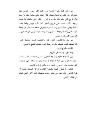 ‫ﻫﻲ: ﺃﻨﺕ ﻜﻨﺕ ﻜﺜﻴﺭﺍ ﺒﺎﻟﻨﺴﺒﺔ ﻟﻲ.. ﻜﻨﺕ ﺃﻜﺒﺭ ﻤﻨﻲ.. ﺍﻟﺠﻤﻴﻊ ﺸﻬﺩ‬
                                        ‫‪‬‬
‫ﺒﺄﻨﻨﻲ ﻟﻡ ﺃﺭﻕ ﺇﻟﻴﻙ ﻭﻟﻡ ﺃﺤﺎﻭل ﻓﻬﻤﻙ. ﻟﻜﻥ ﺃﻋﺩﻙ ﺒﺄﻨﻨﻲ ﺴﺄﻓﻌل ﺫﻟﻙ ﻤﻥ ﺒﻌﻴﺩ‬
‫ﻟﻌل ﺍﻟﺭﻴﺢ ﺘﻠﻘﻲ ﺒﺄﺸﺭﻋﺘﻨﺎ ﻋﻨﺩ ﻤﺭﻓﺄ ﺁﻤﻥ.. ﻭﺘﺫﻜﺭ ﺃﻨﻨﻲ ﺴﺄﺤﺒﻙ ﻤﺎ ﺤﻴﻴﺕ‬
‫ﻭﺴﻭﻑ ﺃﻜﺘﺏ ﺍﺴﻤﻙ ﻋﻠﻰ ﻓﺭﻭﻉ ﺍﻟﺸﺠﺭ ﻜﻤﺎ ﻓﻌﻠﺕ ﻓﻴﺭﻭﺯ ﻭﻜﻤﺎ ﻓﻌﻠﺕ‬
‫ﺸﺎﺩﻴﺔ ﻭﻓﺎﺘﻥ ﺤﻤﺎﻤﺔ ﻭﻗﺭﺍﺭﻨﺎ ﺍﻟﻤﺸﺘﺭﻙ ﺒﺎﻟﻔﺭﺍﻕ ﻫﺩﻓﻪ ﻜﻤﺎ ﺘﻌﻠﻡ ﻫﻭ ﺇﺘﺎﺤﺔ‬
‫ﺍﻟﻔﺭﺼﺔ ﻟﻲ ﻭﻟﻙ ﻟﻤﺭﺍﺠﻌﺔ ﻤﺎ ﺠﺭﻯ ﺒﺩﻗﺔ ﻭﻹﻓﺴﺎﺡ ﺍﻟﻜﺎﺒﻭﺱ ﻋﻥ ﺍﻟﺼﺩﻭﺭ..‬
                                          ‫ﻜﺎﺒﻭﺴﻲ ﻭﻜﺎﺒﻭﺴﻙ ﻴﺎ ﺤﺒﻴﺒﻲ.‬
‫ﻫﻭ: ﺒﻘﺩﺭ ﻤﺎ ﺘﺘﺄﻟﻤﻴﻥ.. ﺃﺘﺄﻟﻡ.. ﺒﻘﺩﺭ ﻤﺎ ﺘﺘﻌﺫﺒﻴﻥ ﺃﺘﻌﺫﺏ، ﺴﺄﻋﻴﺵ ﺍﻟﻌﻤﺭ‬
   ‫ﻜﻠﻪ ﺒﻨﺼﻑ ﻗﻠﺏ، ﺒﻨﺼﻑ ﺫﺍﻜﺭﺓ، ﺭﻤﻴﺕ ﺍﻟﻭﺭﺩ ﻁﻔﻴﺕ ﺍﻟﺸﻤﻊ ﻴﺎ ﺤﺒﻴﺒﻲ!.‬
                                            ‫ﺍﻟﻜﺫﺏ ﻤﺎﻜﻴﺎﺝ ﻜﺭﻴﻪ.‬
                                    ‫ﻭﺍﻟﺼﺩﻕ.. ﻭﺠﻪ ﺴﺎﻓﺭ ﻤﻜﺭﻭﻩ.‬
‫ﺒﻴﻥ ﺍﻟﻤﺎﻜﻴﺎﺝ ﺍﻟﻘﺒﻴﺢ ﻭﺍﻟﻭﺠﻪ ﺍﻟﺤﻘﻴﻘﻲ ﺘﻤﻀﻲ ﺍﻟﺤﻴﺎﺓ ﺼﻌﺒﺔ.. ﺸﺎﻗﺔ..‬
‫ﻭﺒﻘﺩﺭ ﻤﺎ ﻨﻘﺘﺭﺏ ﻤﻥ ﻋﻠﺒﺔ ﺍﻟﻤﺎﻜﻴﺎﺝ ﺃﻭ ﻨﺒﺘﻌﺩ ﺒﻘﺩﺭ ﻤﺎ ﻨﺤﺎﻓﻅ ﻋﻠﻰ ﺁﺩﻤﻴﺘﻨﺎ..‬
            ‫ﺍﻟﺘﻲ ﻨﻀﻌﻬﺎ ﺒﻭﺩﺭﺓ ﻭﺭﻭﺝ ﻭﻋﻁﻭﺭ ﻭﻤﺯﻴﻼﺕ ﻋﺭﻕ ﻭﺃﻜﺎﺫﻴﺏ.‬
‫ﻜﺫﻟﻙ.. ﻻ ﺘﺴﺘﻭﻱ ﺍﻟﺤﻴﺎﺓ ﺒﺎﻟﺼﺩﻕ ﺍﻟﻜﺎﻤل، ﻷﻥ ﻓﻥ ﺍﻟﺼﺩﻕ ﺍﻟﻜﺎﻤل ﺃﻥ‬
‫ﺘﻘﻭل ﻟﻸﻋﻭﺭ ﺃﻨﺕ ﺃﻋﻭﺭ ﻓﻲ ﻋﻴﻨﻪ ﻭﺒﻌﺩﻫﺎ ﺴﻴﺠﻌﻠﻙ ﺃﻨﺕ ﺍﻵﺨﺭ ﺃﻋﻤﻰ ﺘﻤﺎﻤﺎ‬
                                                    ‫ﺃﻱ ﻴﻔﻘﺩﻙ ﺍﻻﺜﻨﺘﻴﻥ.‬
 