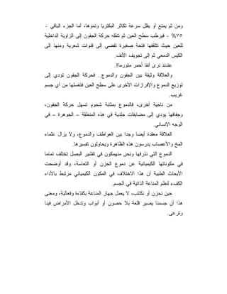 ‫ﻭﻤﻥ ﺜﻡ ﻴﻤﻨﻊ ﺃﻭ ﻴﻘﻠل ﺴﺭﻋﺔ ﺘﻜﺎﺜﺭ ﺍﻟﺒﻜﺘﺭﻴﺎ ﻭﻨﻤﻭﻫﺎ، ﺃﻤﺎ ﺍﻟﺠﺯﺀ ﺍﻟﺒﺎﻗﻲ -‬
‫٥٧% - ﻓﻴﺭﻁﺏ ﺴﻁﺢ ﺍﻟﻌﻴﻥ ﺜﻡ ﺘﻨﻘﻠﻪ ﺤﺭﻜﺔ ﺍﻟﺠﻔﻭﻥ ﺇﻟﻰ ﺍﻟﺯﺍﻭﻴﺔ ﺍﻟﺩﺍﺨﻠﻴﺔ‬
‫ﻟﻠﻌﻴﻥ ﺤﻴﺙ ﺘﺘﻠﻘﻔﻬﺎ ﻓﺘﺤﺔ ﺼﻐﻴﺭﺓ ﺘﻔﻀﻲ ﺇﻟﻰ ﻗﻨﻭﺍﺕ ﺸﻌﺭﻴﺔ ﻭﻤﻨﻬﺎ ﺇﻟﻰ‬
                                 ‫ﺍﻟﻜﻴﺱ ﺍﻟﺩﻤﻌﻲ ﺜﻡ ﺇﻟﻰ ﺘﺠﻭﻴﻑ ﺍﻷﻨﻑ.‬
                                 ‫ﻋﻨﺩﺌﺫ ﻨﺭﻯ ﺃﻨﻔﺎ ﺃﺤﻤﺭ ﻤﺘﻭﺭﻤﺎ!.‬
‫ﻭﺍﻟﻌﻼﻗﺔ ﻭﺜﻴﻘﺔ ﺒﻴﻥ ﺍﻟﺠﻔﻭﻥ ﻭﺍﻟﺩﻤﻭﻉ.. ﻓﺤﺭﻜﺔ ﺍﻟﺠﻔﻭﻥ ﺘﺅﺩﻱ ﺇﻟﻰ‬
‫ﺘﻭﺯﻴﻊ ﺍﻟﺩﻤﻭﻉ ﻭﺍﻹﻓﺭﺍﺯﺍﺕ ﺍﻷﺨﺭﻯ ﻋﻠﻰ ﺴﻁﺢ ﺍﻟﻌﻴﻥ ﻓﺘﻐﺴﻠﻬﺎ ﻤﻥ ﺃﻱ ﺠﺴﻡ‬
                                                             ‫ﻏﺭﻴﺏ.‬
‫ﻤﻥ ﻨﺎﺤﻴﺔ ﺃﺨﺭﻯ، ﻓﺎﻟﺩﻤﻭﻉ ﺒﻤﺜﺎﺒﺔ ﺸﺤﻭﻡ ﺘﺴﻬل ﺤﺭﻜﺔ ﺍﻟﺠﻔﻭﻥ،‬
‫ﻭﺠﻔﺎﻓﻬﺎ ﻴﺅﺩﻱ ﺇﻟﻰ ﻤﻀﺎﻴﻘﺎﺕ ﺠﻠﺩﻴﺔ ﻓﻲ ﻫﺫﻩ ﺍﻟﻤﻨﻁﻘﺔ – ﺍﻟﺠﻭﻫﺭﺓ – ﻓﻲ‬
                                                     ‫ﺍﻟﻭﺠﻪ ﺍﻹﻨﺴﺎﻨﻲ.‬
‫ﺍﻟﻌﻼﻗﺔ ﻤﻌﻘﺩﺓ ﺃﻴﻀﺎ ﻭﺠﺩﺍ ﺒﻴﻥ ﺍﻟﻌﻭﺍﻁﻑ ﻭﺍﻟﺩﻤﻭﻉ، ﻭﻻ ﻴﺯﺍل ﻋﻠﻤﺎﺀ‬
             ‫ﺍﻟﻤﺦ ﻭﺍﻷﻋﺼﺎﺏ ﻴﺩﺭﺴﻭﻥ ﻫﺫﻩ ﺍﻟﻅﺎﻫﺭﺓ ﻭﻴﺤﺎﻭﻟﻭﻥ ﺘﻔﺴﻴﺭﻫﺎ.‬
‫ﺍﻟﺩﻤﻭﻉ ﺍﻟﺘﻲ ﻨﺫﺭﻓﻬﺎ ﻭﻨﺤﻥ ﻤﻨﻬﻤﻜﻭﻥ ﻓﻲ ﺘﻘﺸﻴﺭ ﺍﻟﺒﺼل ﺘﺨﺘﻠﻑ ﺘﻤﺎﻤﺎ‬
‫ﻓﻲ ﻤﻜﻭﻨﺎﺘﻬﺎ ﺍﻟﻜﻴﻤﻴﺎﺌﻴﺔ ﻋﻥ ﺩﻤﻭﻉ ﺍﻟﺤﺯﻥ ﺃﻭ ﺍﻟﺘﻌﺎﺴﺔ، ﻭﻗﺩ ﺃﻭﻀﺤﺕ‬
‫ﺍﻷﺒﺤﺎﺙ ﺍﻟﻁﺒﻴﺔ ﺃﻥ ﻫﺫﺍ ﺍﻻﺨﺘﻼﻑ ﻓﻲ ﺍﻟﻤﻜﻭﻥ ﺍﻟﻜﻴﻤﻴﺎﺌﻲ ﻤﺭﺘﺒﻁ ﺒﺎﻷﺩﺍﺀ‬
                                ‫ﺍﻟﻜﻑﺀ ﻟﻨﻅﻡ ﺍﻟﻤﻨﺎﻋﺔ ﺍﻟﺫﺍﺘﻴﺔ ﻓﻲ ﺍﻟﺠﺴﻡ.‬
‫ﺤﻴﻥ ﻨﺤﺯﻥ ﺃﻭ ﻨﻜﺘﺌﺏ، ﻻ ﻴﻌﻤل ﺠﻬﺎﺯ ﺍﻟﻤﻨﺎﻋﺔ ﺒﻜﻔﺎﺀﺓ ﻭﻓﻌﺎﻟﻴﺔ، ﻭﻤﻌﻨﻰ‬
‫ﻫﺫﺍ ﺃﻥ ﺠﺴﻤﻨﺎ ﻴﺼﻴﺭ ﻗﻠﻌﺔ ﺒﻼ ﺤﺼﻭﻥ ﺃﻭ ﺃﺒﻭﺍﺏ ﻭﺘﺩﺨل ﺍﻷﻤﺭﺍﺽ ﻓﻴﻨﺎ‬
                                                            ‫ﻭﺘﺭﻋﻰ.‬
 