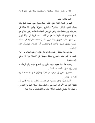 ‫ﻭﻫﺫﺍ ﻤﺎ ﻴﻔﺴﺭ ﺇﺼﺎﺒﺔ ﺍﻟﻤﻜﺘﺌﺒﻴﻥ ﻭﺍﻟﻤﻜﺘﺌﺒﺎﺕ ﺒﻌﺩﺩ ﻜﺒﻴﺭ ﻤﺘﻨﻭﻉ ﻤﻥ‬
                                                          ‫ﺍﻷﻤﺭﺍﺽ.‬
                                            ‫ﻭﺍﻟﻬﻡ ﻋﻼﺠﻪ ﺍﻟﺩﻤﻊ.‬
‫ﺍﻟﻬﻡ ﻫﻭ ﺍﻟﺤﻤل ﺍﻟﺜﻘﻴل ﻋﻠﻰ ﺍﻟﻘﻠﺏ. ﺤﻤل ﻴﻁﺒﻕ ﻋﻠﻰ ﺍﻟﺼﺩﺭ ﻜﺎﻟﺭﺤﺎﻴﺔ‬
‫ﻴﺠﻌل ﺍﻟﻨﻔﺱ ﺍﻟﺩﺍﺨل ﻤﺴﺘﺤﻴﻼ ﻭﺍﻟﺨﺎﺭﺝ ﻤﻌﺠﺯﺓ. ﻭﻟﻴﺱ ﻟﻨﺎ ﺤﻴﻠﺔ ﻓﻲ‬
‫ﻫﻤﻭﻤﻨﺎ، ﻓﻬﻲ ﺘﺴﻘﻁ ﻋﻠﻴﻨﺎ ﻭﻨﺤﻥ ﻓﻲ ﻋﺯ ﺍﻟﻁﻤﺄﻨﻴﻨﺔ ﻏﺎﻟﺒﺎ، ﻭﺨﻴﺭ ﻋﻼﺝ ﻫﻭ‬
‫ﺇﻁﻼﻕ ﺍﻟﺩﻤﻭﻉ. ﺍﻟﻤﺤﻅﻭﻅ ﺤﻘﺎ ﻫﻭ ﻤﻥ ﻜﺎﻨﺕ ﺩﻤﻌﺘﻪ ﻗﺭﻴﺒﺔ ﺃﻱ ﺴﻬﻠﺔ ﺍﻟﻔﺭﺍﺭ‬
‫ﻤﻥ ﺴﺠﻥ ﺍﻟﻘﻠﺏ ﺍﻟﺤﺯﻴﻥ. ﺒﻌﺩ ﻨﺯﻭل ﺍﻟﺩﻤﻊ ﺘﺤﺩﺙ ﺍﻨﻔﺭﺍﺠﺔ ﻓﻲ ﻤﻨﻁﻘﺔ‬
‫ﺍﻟﺼﺩﺭ ﻭﻴﺤل ﺸﻌﻭﺭ ﺒﺎﻻﺘﺴﺎﻉ ﻭﺍﻟﺘﺨﻔﻑ. ﺃﻤﺎ ﺍﻟﻘﺩﻤﺎﻥ ﻓﺘﻭﺸﻜﺎﻥ ﻋﻠﻰ‬
                                                            ‫ﺍﻟﺘﺤﻠﻴﻕ.‬
‫ﻟﻜﻥ ﻓﻲ ﻫﺫﺍ ﻤﺸﻜﻠﺔ.. ﻓﻠﻴﺱ ﻜل ﺍﻟﺭﺠﺎل ﺒﻘﺎﺩﺭﻴﻥ ﻋﻠﻰ ﺍﻟﺒﻜﺎﺀ، ﺒل ﻭﻤﻥ‬
‫ﺍﻟﻨﺴﺎﺀ ﻤﻥ ﺘﻌﺯ ﻋﻠﻴﻬﻥ ﺍﻟﺩﻤﻭﻉ. ﻭﻴﻅﻠﻠﻥ ﻴﻬﻁﻠﻥ ﻓﻲ ﺃﻷﻋﻤﺎﻕ ﺩﻭﻥ ﺃﻥ ﺘﺭﺸﺢ‬
                                                        ‫ﺍﻟﻌﻴﻥ ﺒﻨﻘﻁﺔ!‬
‫ﻭﺴﺒﺏ ﻫﺫﺍ ﺃﻨﻨﺎ ﺠﻤﻴﻌﺎ ﺭﺒﻴﻨﺎ ﻋﻠﻰ ﺃﻥ ﺍﻟﺩﻤﻭﻉ ﻋﻴﺏ ﻭﺃﻥ ﺍﻟﺭﺠل ﻻ‬
                                  ‫ﻴﺒﻜﻲ ﻭﺇﻻ ﺼﺎﺭﺕ ﻟﻪ ﺴﻤﺎﺕ ﺍﻟﻨﺴﺎﺀ!.‬
‫ﻜﻤﺎ ﺭﺒﻴﻨﺎ ﻋﻠﻰ ﺃﻥ ﺍﻟﺭﺠل ﻫﻭ ﺍﻟﻘﻭﺓ، ﻭﺍﻟﻘﻭﻱ ﻻ ﻴﻨﺎﻟﻪ ﺍﻟﻀﻌﻑ ﻭﻻ‬
                                                     ‫ﺘﺩﻤﻊ ﻟﻪ ﻋﻴﻨﺎﻥ.‬
‫ﻭﺃﺤﻴﺎﻨﺎ ﻨﺒﻜﻲ ﻵﻻﻡ ﻋﻀﻭﻴﺔ ﺃﻟﻡ ﺍﻟﻀﺭﺱ ﻤﺜﻼ.. ﻤﻥ ﻤﻨﺎ ﻻ ﻴﻌﺭﻓﻪ.‬
‫ﺘﻨﻁﻠﻕ ﺇﺸﺎﺭﺍﺕ ﺍﻷﻟﻡ ﺇﻟﻰ ﺍﻟﻤﺦ ﻋﺒﺭ ﺒﻭﺍﺒﺎﺕ ﻤﻌﻴﻨﺔ. ﻴﻤﻜﻥ ﺍﻟﺤﺩ ﻤﻥ ﺍﻷﻟﻡ ﺒل‬
      ‫ﻭﺇﻨﻬﺎﺅﻩ ﺇﺫﺍ ﺍﺴﺘﻁﺎﻉ ﺍﻟﻁﺒﻴﺏ ﺇﻏﻼﻕ ﻫﺫﻩ ﺍﻟﺒﻭﺍﺒﺎﺕ ﺘﻤﺎﻤﺎ ﺃﻭ ﻤﻭﺍﺭﺒﺘﻬﺎ.‬
 