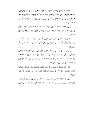 ‫ﺍﻻﻜﺘﺌﺎﺏ ﻭﺍﻟﻘﻠﻕ ﻭﺍﻟﺨﻭﻑ ﺘﻭﻟﺩ ﺠﻤﻴﻌﻬﺎ ﺍﻟﺸﻌﻭﺭ ﺒﺎﻟﻬﻡ ﻭﺍﻟﻐﻡ ﻭﺍﻟﺯﻫﻕ.‬
‫ﺘﻀﻐﻁ ﺠﻤﻴﻌﻬﺎ ﻋﻠﻰ ﺍﻟﻘﻠﺏ ﻭﺍﻟﻌﻘل، ﻫﺫﺍ ﺍﻟﻀﻐﻁ ﻴﻔﺘﺢ ﺒﻭﺍﺒﺎﺕ ﺍﻷﻟﻡ ﻭﺍﻟﻭﺠﻊ.‬
‫ﻓﻴﺸﻜﻭ ﺍﻟﺭﺃﺱ ﻤﻥ ﺍﻟﺼﺩﺍﻉ ﻭﺍﻷﺴﻨﺎﻥ ﻤﻥ ﻭﻤﺽ ﺒﺎﺭﻕ ﻻﺴﻊ ﻭﺍﻟﻤﻔﺎﺼل ﻤﻥ‬
                                                   ‫ﺩﺸﺩﺸﺔ ﻭﺘﻔﺘﺕ.‬
‫ﻭﻓﻲ ﺍﻟﻌﺎﻟﻡ ﺍﻟﻤﺘﻘﺩﻡ ﺍﻵﻥ ﻋﻴﺎﺩﺍﺕ ﻤﺘﺨﺼﺼﺔ ﻟﻠﺴﻴﻁﺭﺓ ﻋﻠﻰ ﺍﻷﻟﻡ‬
‫ﻭﺘﺭﻭﻴﻀﻪ، ﻭﻫﻲ ﻋﻴﺎﺩﺍﺕ ﻴﺘﻌﻠﻡ ﻓﻴﻬﺎ ﺍﻟﻤﺭﻴﺽ ﻓﻨﻭﻥ ﻜﺒﺢ ﺍﻟﻭﺠﻊ ﺒﺈﻁﻼﻕ‬
                                                           ‫ﺍﻟﺩﻤﻊ.‬
‫ﻻ ﻴﻭﺠﺩ ﻤﺨﻠﻭﻕ ﺁﺨﺭ ﻏﻴﺭ ﺍﻟﺒﻨﻲ ﺁﺩﻡ ﻴﺘﻤﺘﻊ ﺒﻨﻌﻤﺔ ﺍﻟﺒﻜﺎﺀ ﻷﺴﺒﺎﺏ‬
‫ﻭﺠﺩﺍﻨﻴﺔ ﻭﻴﺒﺩﻭ ﺃﻴﻀﺎ ﺃﻨﻪ ﻴﺴﺘﻁﻴﻊ ﺃﻥ ﻴﺒﻜﻲ ﻷﻱ ﺃﺴﺒﺎﺏ ﻭﺠﺩﺍﻨﻴﺔ، ﺤﻤﻴﺩﺓ ﺃﻭ‬
                                                          ‫ﺨﺒﻴﺜﺔ!.‬
‫ﻭﺘﺭﻯ ﺩ. )) ﺩﻭﺭﻭﺜﻲ (( ﺃﻥ ﺍﻟﻜﻴﺎﻥ ﺍﻹﻨﺴﺎﻨﻲ ﻫﺎﺌل ﺒﺘﻜﻭﻴﻨﻪ ﺍﻟﻭﺠﺩﺍﻨﻲ‬
‫ﺍﻟﺩﺍﺨﻠﻲ، ﻭﺃﻥ ﻫﺫﻩ ﺍﻟﻀﺨﺎﻤﺔ ﺇﻥ ﻟﻡ ﻴﺘﻭﻓﺭ ﻟﻬﺎ ﻤﻨﻔﺫ ﺘﺴﺭﻴﺏ ﺍﺨﺘﻨﻘﺕ‬
‫ﻭﺍﺤﺘﻀﺭﺕ ﻭﻤﺎﺘﺕ. ﺍﻟﺩﻤﻭﻉ ﻫﻲ ﻫﺫﺍ ﺍﻟﻤﻨﻔﺫ. ﻭﺒﺩﻭﻨﻬﺎ ﻴﻨﻔﺠﺭ ﺍﻹﻨﺴﺎﻥ ﺇﻟﻰ‬
                                   ‫ﺸﻅﺎﻴﺎ ﺒﻌﺩ ﺃﻥ ﺘﺘﻭﺤﺵ ﺍﻟﺨﻼﻴﺎ ﻓﻴﻪ.‬
‫ﺍﻨﻅﺭ ﺇﻟﻰ ﻨﻔﺴﻙ ﻴﺎ ﺃﺨﻲ.. ﻜﻡ ﻤﺭﺓ ﻅﻠﻠﺕ ﺘﻀﺤﻙ ﺤﺘﻰ ﺩﻤﻌﺕ ﻋﻴﻨﺎﻙ!‬
‫ﺍﻟﺩﻤﻭﻉ ﻟﻴﺴﺕ ﺩﻴﻜﻭ ‪‬ﺍ ﻭﻻ ﻤﺠﻠﺒﺔ ﻟﻠﻌﻁﻑ ﻫﻨﺎ.. ﺇﻨﻤﺎ ﻫﻲ ﺘﻔﺭﻴﺞ ﻋﻥ ﺸﺭ‬
                                          ‫ﺭ‬
                                                           ‫ﺍﻟﺒﻠﻴﺔ!.‬
‫ﻋﻠﻰ ﺃﻥ ﺍﻟﺒﻜﺎﺀ ﺍﻟﻨﺎﺠﻡ ﻋﻥ ﺴﺒﺏ ﻫﻭ ﺒﻜﺎﺀ ﻤﺭﻴﺢ ﻓﻲ ﻤﻌﻅﻡ ﺍﻷﺤﻴﺎﻥ..‬
‫ﻟﻜﻥ ﺍﻟﺒﻜﺎﺀ ﺒﺩﻭﻥ ﺴﺒﺏ ﻫﻭ ﺍﻟﻤﺸﻜﻠﺔ ﺃﺼﻼ. ﻓﺈﺫﺍ ﻜﺎﻥ ﺍﻟﻀﺤﻙ ﺍﻟﺫﻱ ﺒﺩﻭﻥ‬
 