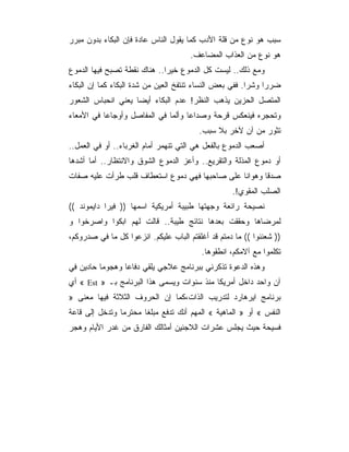 ‫ﺴﺒﺏ ﻫﻭ ﻨﻭﻉ ﻤﻥ ﻗﻠﺔ ﺍﻷﺩﺏ ﻜﻤﺎ ﻴﻘﻭل ﺍﻟﻨﺎﺱ ﻋﺎﺩﺓ ﻓﺈﻥ ﺍﻟﺒﻜﺎﺀ ﺒﺩﻭﻥ ﻤﺒﺭﺭ‬
                                      ‫ﻫﻭ ﻨﻭﻉ ﻤﻥ ﺍﻟﻌﺫﺍﺏ ﺍﻟﻤﻀﺎﻋﻑ.‬
‫ﻭﻤﻊ ﺫﻟﻙ.. ﻟﻴﺴﺕ ﻜل ﺍﻟﺩﻤﻭﻉ ﺨﻴﺭﺍ.. ﻫﻨﺎﻙ ﻨﻘﻁﺔ ﺘﺼﺒﺢ ﻓﻴﻬﺎ ﺍﻟﺩﻤﻭﻉ‬
‫ﻀﺭﺭﺍ ﻭﺸﺭﺍ. ﻓﻔﻲ ﺒﻌﺽ ﺍﻟﻨﺴﺎﺀ ﺘﻨﺘﻔﺦ ﺍﻟﻌﻴﻥ ﻤﻥ ﺸﺩﺓ ﺍﻟﺒﻜﺎﺀ ﻜﻤﺎ ﺇﻥ ﺍﻟﺒﻜﺎﺀ‬
‫ﺍﻟﻤﺘﺼل ﺍﻟﺤﺯﻴﻥ ﻴﺫﻫﺏ ﺍﻟﻨﻅﺭ! ﻋﺩﻡ ﺍﻟﺒﻜﺎﺀ ﺃﻴﻀﺎ ﻴﻌﻨﻲ ﺍﻨﺤﺒﺎﺱ ﺍﻟﺸﻌﻭﺭ‬
‫ﻭﺘﺤﺠﺭﻩ ﻓﻴﻨﻌﻜﺱ ﻗﺭﺤﺔ ﻭﺼﺩﺍﻋﺎ ﻭﺃﻟﻤﺎ ﻓﻲ ﺍﻟﻤﻔﺎﺼل ﻭﺃﻭﺠﺎﻋﺎ ﻓﻲ ﺍﻷﻤﻌﺎﺀ‬
                                         ‫ﺘﺜﻭﺭ ﻤﻥ ﺁﻥ ﻵﺨﺭ ﺒﻼ ﺴﺒﺏ.‬
‫ﺃﺼﻌﺏ ﺍﻟﺩﻤﻭﻉ ﺒﺎﻟﻔﻌل ﻫﻲ ﺍﻟﺘﻲ ﺘﻨﻬﻤﺭ ﺃﻤﺎﻡ ﺍﻟﻐﺭﺒﺎﺀ.. ﺃﻭ ﻓﻲ ﺍﻟﻌﻤل..‬
‫ﺃﻭ ﺩﻤﻭﻉ ﺍﻟﻤﺫﻟﺔ ﻭﺍﻟﺘﻘﺭﻴﻊ.. ﻭﺃﻋﺯ ﺍﻟﺩﻤﻭﻉ ﺍﻟﺸﻭﻕ ﻭﺍﻻﻨﺘﻅﺎﺭ.. ﺃﻤﺎ ﺃﺸﺩﻫﺎ‬
‫ﺼﺩﻗﺎ ﻭﻫﻭﺍﻨﺎ ﻋﻠﻰ ﺼﺎﺤﺒﻬﺎ ﻓﻬﻲ ﺩﻤﻭﻉ ﺍﺴﺘﻌﻁﺎﻑ ﻗﻠﺏ ﻁﺭﺃﺕ ﻋﻠﻴﻪ ﺼﻔﺎﺕ‬
                                                   ‫ﺍﻟﺼﻠﺏ ﺍﻟﻤﻘﻭﻱ!.‬
‫ﻨﺼﻴﺤﺔ ﺭﺍﺌﻌﺔ ﻭﺠﻬﺘﻬﺎ ﻁﺒﻴﺒﺔ ﺃﻤﺭﻴﻜﻴﺔ ﺍﺴﻤﻬﺎ )) ﻓﻴﺭﺍ ﺩﺍﻴﻤﻭﻨﺩ ((‬
‫ﻟﻤﺭﻀﺎﻫﺎ ﻭﺤﻘﻘﺕ ﺒﻌﺩﻫﺎ ﻨﺘﺎﺌﺞ ﻁﻴﺒﺔ.. ﻗﺎﻟﺕ ﻟﻬﻡ ﺍﺒﻜﻭﺍ ﻭﺍﺼﺭﺨﻭﺍ ﻭ‬
‫)) ﺸﻌﻨﻨﻭﺍ (( ﻤﺎ ﺩﻤﺘﻡ ﻗﺩ ﺃﻏﻠﻘﺘﻡ ﺍﻟﺒﺎﺏ ﻋﻠﻴﻜﻡ. ﺍﻨﺯﻋﻭﺍ ﻜل ﻤﺎ ﻓﻲ ﺼﺩﺭﻭﻜﻡ،‬
                                          ‫ﺘﻜﻠﻤﻭﺍ ﻤﻊ ﺁﻻﻤﻜﻡ، ﺍﻨﻁﻘﻭﻫﺎ.‬
‫ﻭﻫﺫﻩ ﺍﻟﺩﻋﻭﺓ ﺘﺫﻜﺭﻨﻲ ﺒﺒﺭﻨﺎﻤﺞ ﻋﻼﺠﻲ ﻴﻠﻘﻲ ﺩﻓﺎﻋﺎ ﻭﻫﺠﻭﻤﺎ ﺤﺎﺩﻴﻥ ﻓﻲ‬
‫ﺁﻥ ﻭﺍﺤﺩ ﺩﺍﺨل ﺃﻤﺭﻴﻜﺎ ﻤﻨﺫ ﺴﻨﻭﺍﺕ ﻭﻴﺴﻤﻰ ﻫﺫﺍ ﺍﻟﺒﺭﻨﺎﻤﺞ ﺒـ » ‪ « Est‬ﺃﻱ‬
‫ﺒﺭﻨﺎﻤﺞ ﺍﻴﺭﻫﺎﺭﺩ ﻟﺘﺩﺭﻴﺏ ﺍﻟﺫﺍﺕ،ﻜﻤﺎ ﺇﻥ ﺍﻟﺤﺭﻭﻑ ﺍﻟﺜﻼﺜﺔ ﻓﻴﻬﺎ ﻤﻌﻨﻰ »‬
‫ﺍﻟﻨﻔﺱ « ﺃﻭ » ﺍﻟﻤﺎﻫﻴﺔ « ﺍﻟﻤﻬﻡ ﺃﻨﻙ ﺘﺩﻓﻊ ﻤﺒﻠﻐﺎ ﻤﺤﺘﺭﻤﺎ ﻭﺘﺩﺨل ﺇﻟﻰ ﻗﺎﻋﺔ‬
‫ﻓﺴﻴﺤﺔ ﺤﻴﺙ ﻴﺠﻠﺱ ﻋﺸﺭﺍﺕ ﺍﻟﻼﺠﺌﻴﻥ ﺃﻤﺜﺎﻟﻙ ﺍﻟﻔﺎﺭﻕ ﻤﻥ ﻏﺩﺭ ﺍﻷﻴﺎﻡ ﻭﻫﺠﺭ‬
 