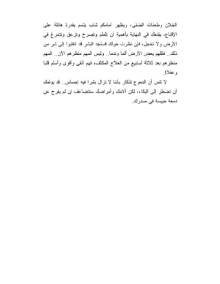 ‫ﺍﻟﺨﻼﻥ ﻭﻁﻌﻨﺎﺕ ﺍﻟﻀﻨﻰ، ﻭﻴﻅﻬﺭ ﺃﻤﺎﻤﻜﻡ ﺸﺎﺏ ﻴﺘﺴﻡ ﺒﻘﺩﺭﺓ ﻫﺎﺌﻠﺔ ﻋﻠﻰ‬
‫ﺍﻹﻗﻨﺎﻉ، ﻴﻘﻨﻌﻙ ﻓﻲ ﺍﻟﻨﻬﺎﻴﺔ ﺒﺄﻫﻤﻴﺔ ﺃﻥ ﺘﻠﻁﻡ ﻭﺘﺼﺭﺥ ﻭﺘﺯﻋﻕ ﻭﺘﺘﻤﺭﻍ ﻓﻲ‬
‫ﺍﻷﺭﺽ ﻭﻻ ﺘﺨﺠل، ﻓﺈﻥ ﻨﻅﺭﺕ ﺤﻭﻟﻙ ﻓﺴﺘﺠﺩ ﺍﻟﺒﺸﺭ ﻗﺩ ﺍﻨﻘﻠﺒﻭﺍ ﺇﻟﻰ ﺸﺭ ﻤﻥ‬
‫ﺫﻟﻙ.. ﻓﻜﻠﻬﻡ ﻴﻌﺽ ﺍﻷﺭﺽ ﺃﻟﻤﺎ ﻭﻨﺩﻤﺎ.. ﻭﻟﻴﺱ ﺍﻟﻤﻬﻡ ﻤﻨﻅﺭﻫﻡ ﺍﻵﻥ.. ﺍﻟﻤﻬﻡ‬
‫ﻤﻨﻅﺭﻫﻡ ﺒﻌﺩ ﺜﻼﺜﺔ ﺃﺴﺎﺒﻴﻊ ﻤﻥ ﺍﻟﻌﻼﺝ ﺍﻟﻤﻜﺜﻑ، ﻓﻬﻡ ﺃﻨﻘﻰ ﻭﺃﻗﻭﻯ ﻭﺃﺴﻠﻡ ﻗﻠﺒﺎ‬
                                                          ‫ﻭﻋﻘﻼ!.‬
‫ﻻ ﺘﻨﺱ ﺃﻥ ﺍﻟﺩﻤﻭﻉ ﺘﺫﻜﺎﺭ ﺒﺄﻨﻨﺎ ﻻ ﻨﺯﺍل ﺒﺸﺭﺍ ﻓﻴﻪ ﺇﺤﺴﺎﺱ.. ﻗﺩ ﻴﺅﻟﻤﻙ‬
‫ﺃﻥ ﺘﻀﻁﺭ ﺇﻟﻰ ﺍﻟﺒﻜﺎﺀ، ﻟﻜﻥ ﺁﻻﻤﻙ ﻭﺃﻤﺭﺍﻀﻙ ﺴﺘﺘﻀﺎﻋﻑ ﺇﻥ ﻟﻡ ﻴﻔﺭﺝ ﻋﻥ‬
                                           ‫ﺩﻤﻌﺔ ﺤﺒﻴﺴﺔ ﻓﻲ ﺼﺩﺭﻙ.‬
 