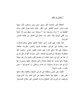 ‫* ﺘﻌﺒﺎﻥ ﻴﺎ ﻋﺎﻟﻡ‬


‫ﺍﻟﺨﻨﺎﻗﺔ ﺍﻟﺘﻲ ﺍﺤﺘﺩﻤﺕ ﻗﺒل ﻴﻭﻤﻴﻥ ﺒﻴﻨﻲ ﻭﺒﻴﻥ ﺯﻭﺠﺘﻲ، ﻜﺎﻥ ﺴﺒﺒﻬﺎ‬
‫ﻜﻭﺏ ﺸﺎﻱ. ﺍﻟﺴﺒﺏ ﺍﻟﻅﺎﻫﺭ ﻋﻠﻰ ﺍﻷﻗل. ﻜﺎﻨﺕ ﻨﺎﺌﻤﺔ ﻁﻭﺍل ﺍﻟﻠﻴل. ﺒﺩﺃﺕ‬
‫ﺍﻟﻐﻁﻴﻁ ﻤﻥ ٩ ﻤﺴﺎﺀ ﻭﺨﺭﺠﺕ ﻤﻨﻪ ٧ ﺼﺒﺎﺤﺎ. ﻨﻭﻡ ﻋﻤﻴﻕ ﺒﺴﻡ ﺍﷲ. ﻜﻤﻴﺔ‬
‫ﻨﻭﻡ ﺘﻜﻔﻲ ﻟﺘﺭﻤﻴﻡ ﺠﺜﺔ ﻋﺎﻤل ﺒﻨﺎﺀ ﺸﻐﺎل ﻓﻲ ﺍﻟﻔﺎﻋل ﻤﻥ ﻁﻠﻌﺔ ﺍﻟﺸﻤﺱ‬
                                                          ‫ﻟﻐﺭﻭﺒﻬﺎ.‬
‫ﻓﻠﻤﺎ ﻁﻠﺒﺕ ﺇﻟﻴﻬﺎ ﻜﻭﺏ ﺸﺎﻱ ﻋﺎﺠﻼ ﻷﻟﺤﻕ ﺒﻌﻤﻠﻲ ﻭﺒﺎﻟﻤﻭﺍﺼﻼﺕ،‬
‫ﻫﺒﺕ ﻭﺠﻠﺴﺕ ﻓﻲ ﺍﻟﻔﺭﺍﺵ، ﻤﻨﻜﻭﺸﺔ ﺍﻟﻭﺠﻪ ﻭﺍﻟﺸﻌﺭ، ﻤﺘﺒﺭﻤﺔ، ﻤﺘﺄﻓﻔﺔ،‬
‫ﺴﺎﺨﻁﺔ ﻋﻠﻰ ﻗﻠﺔ ﺫﻭﻗﻲ ﺜﺎﺌﺭﺓ ﻋﻠﻰ ﺍﻨﻌﺩﺍﻡ ﺍﻟﺘﻘﺩﻴﺭ ﻋﻨﺩﻱ. ﻭﺘﺎﺒﻌﺕ ﺫﻟﻙ‬
‫ﺒﻤﻨﻅﻭﻤﺔ ﻤﺤﻔﻭﻅﺔ ﻤﻥ ﻗﺎﻤﻭﺴﻬﺎ ﺍﻟﻤﻌﺘﺎﺩ، ﺃﺸﻬﺭ ﻋﺒﺎﺭﺍﺘﻪ ﺃﻨﻬﺎ ﻟﻡ ﺘﻜﻥ ﺘﺩﺭﻱ‬
‫ﺃﻥ ﻫﺫﺍ ﻫﻭ ﺍﻟﺯﻭﺍﺝ، ﻭﺃﻨﻬﺎ ﺍﻋﺘﺎﺩﺕ ﺃﻥ ﻴﺨﺩﻤﻬﺎ ﺍﻟﻘﻭﻡ ﺒﺎﻟﺒﻴﺕ ﻭﺃﻥ ﻫﺫﻩ ﻋﻴﺸﺔ‬
‫ﻤﻘﺭﻓﺔ ﻭﺃﻨﻬﺎ ﺠﺎﺀﺕ ﻫﻨﺎ ﻟﺘﻌﻤل ﺨﺩﺍﻤﺔ ﻭﺃﻨﻨﻲ ﻀﺤﻜﺕ ﻋﻠﻴﻬﺎ ﻭﺼﻭﺭﺕ ﻟﻬﺎ‬
‫ﺍﻟﺯﻭﺍﺝ ﺤﺒﺎ ﻭﻏﺭﺍﻤﺎ ﻭﺼﺒﺎﺒﺔ. ﺜﻡ ﻫﺩﺃﺕ ﻭﺴﺄﻟﺘﻨﻲ ﺃﻥ ﺃﺼﻨﻊ ﻟﻬﺎ – ﻤﻌﻲ‬
                                              ‫ﺒﺎﻟﻤﺭﺓ – ﻜﻭﺏ ﺸﺎﻱ!!‬
‫ﺍﻨﻘﻠﺒﺕ ﻋﻠﻰ ﻨﻔﺴﻲ ﻭﺸﻜﻜﺕ ﻓﻲ ﻗﺩﺭﺍﺘﻲ ﺍﻟﺫﻭﻗﻴﺔ ﻭﺍﻟﻌﻘﻠﻴﺔ ﻭﻗﻠﺕ ﻟﻌﻠﻬﺎ‬
‫ﻋﻠﻰ ﺤﻕ – ﻭﻟﻌﻠﻬﺎ ﺤﻘﺎ ﻤﺘﻌﺒﺔ، ﻭﻟﻌﻠﻬﺎ ﻫﻲ ﺍﻟﺘﻲ ﺘﻌﻤل ﻭﺃﻨﺎ ﺍﻟﺫﻱ ﻴﻬﺯل‬
‫ﻭﺘﻭﺠﻬﺕ ﻤﻥ ﻓﻭﺭﻱ ﺇﻟﻰ ﺍﻟﻤﻁﺒﺦ ﻭﺩﺍﺭﺕ ﻗﺒﻀﺘﻲ ﻋﻠﻰ ﻤﻔﺘﺎﺡ ﺍﻟﺒﻭﺘﻭﺠﺎﺯ‬
 