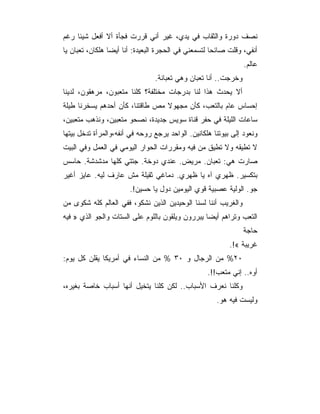 ‫ﻨﺼﻑ ﺩﻭﺭﺓ ﻭﺍﻟﺜﻘﺎﺏ ﻓﻲ ﻴﺩﻱ، ﻏﻴﺭ ﺃﻨﻲ ﻗﺭﺭﺕ ﻓﺠﺄﺓ ﺃﻻ ﺃﻓﻌل ﺸﻴﺌﺎ ﺭﻏﻡ‬
‫ﺃﻨﻔﻲ، ﻭﻗﻠﺕ ﺼﺎﺌﺤﺎ ﻟﺘﺴﻤﻌﻨﻲ ﻓﻲ ﺍﻟﺤﺠﺭﺓ ﺍﻟﺒﻌﻴﺩﺓ: ﺃﻨﺎ ﺃﻴﻀﺎ ﻫﻠﻜﺎﻥ، ﺘﻌﺒﺎﻥ ﻴﺎ‬
                 ‫‪‬‬
                                                                ‫ﻋﺎﻟﻡ.‬
                                ‫ﻭﺨﺭﺠﺕ.. ﺃﻨﺎ ﺘﻌﺒﺎﻥ ﻭﻫﻲ ﺘﻌﺒﺎﻨﺔ.‬
‫ﺃﻻ ﻴﺤﺩﺙ ﻫﺫﺍ ﻟﻨﺎ ﺒﺩﺭﺠﺎﺕ ﻤﺨﺘﻠﻔﺔ؟ ﻜﻠﻨﺎ ﻤﺘﻌﺒﻭﻥ، ﻤﺭﻫﻘﻭﻥ، ﻟﺩﻴﻨﺎ‬
‫ﺇﺤﺴﺎﺱ ﻋﺎﻡ ﺒﺎﻟﺘﻌﺏ، ﻜﺄﻥ ﻤﺠﻬﻭﻻ ﻤﺹ ﻁﺎﻗﺘﻨﺎ، ﻜﺄﻥ ﺃﺤﺩﻫﻡ ﻴﺴﺨﺭﻨﺎ ﻁﻴﻠﺔ‬
‫ﺴﺎﻋﺎﺕ ﺍﻟﻠﻴﻠﺔ ﻓﻲ ﺤﻔﺭ ﻗﻨﺎﺓ ﺴﻭﻴﺱ ﺠﺩﻴﺩﺓ، ﻨﺼﺤﻭ ﻤﺘﻌﺒﻴﻥ، ﻭﻨﺫﻫﺏ ﻤﺘﻌﺒﻴﻥ،‬
‫ﻭﻨﻌﻭﺩ ﺇﻟﻰ ﺒﻴﻭﺘﻨﺎ ﻫﻠﻜﺎﻨﻴﻥ. ﺍﻟﻭﺍﺤﺩ ﻴﺭﺠﻊ ﺭﻭﺤﻪ ﻓﻲ ﺃﻨﻔﻪ،ﻭﺍﻟﻤﺭﺃﺓ ﺘﺩﺨل ﺒﻴﺘﻬﺎ‬
‫ﻻ ﺘﻁﻴﻘﻪ ﻭﻻ ﺘﻁﻴﻕ ﻤﻥ ﻓﻴﻪ ﻭﻤﻘﺭﺭﺍﺕ ﺍﻟﺤﻭﺍﺭ ﺍﻟﻴﻭﻤﻲ ﻓﻲ ﺍﻟﻌﻤل ﻭﻓﻲ ﺍﻟﺒﻴﺕ‬
‫ﺼﺎﺭﺕ ﻫﻲ: ﺘﻌﺒﺎﻥ. ﻤﺭﻴﺽ. ﻋﻨﺩﻱ ﺩﻭﺨﺔ. ﺠﺘﺘﻲ ﻜﻠﻬﺎ ﻤﺩﺸﺩﺸﺔ. ﺤﺎﺴﺱ‬
‫ﺒﺘﻜﺴﻴﺭ. ﻅﻬﺭﻱ ﺁﻩ ﻴﺎ ﻅﻬﺭﻱ. ﺩﻤﺎﻏﻲ ﺜﻘﻴﻠﺔ ﻤﺵ ﻋﺎﺭﻑ ﻟﻴﻪ. ﻋﺎﻴﺯ ﺃﻏﻴﺭ‬
                       ‫ﺠﻭ. ﺍﻟﻭﻟﻴﺔ ﻋﺼﺒﻴﺔ ﻗﻭﻱ ﺍﻟﻴﻭﻤﻴﻥ ﺩﻭل ﻴﺎ ﺤﺴﻴﻥ!.‬
‫ﻭﺍﻟﻐﺭﻴﺏ ﺃﻨﻨﺎ ﻟﺴﻨﺎ ﺍﻟﻭﺤﻴﺩﻴﻥ ﺍﻟﺫﻴﻥ ﻨﺸﻜﻭ، ﻓﻔﻲ ﺍﻟﻌﺎﻟﻡ ﻜﻠﻪ ﺸﻜﻭﻯ ﻤﻥ‬
‫ﺍﻟﺘﻌﺏ ﻭﺘﺭﺍﻫﻡ ﺃﻴﻀﺎ ﻴﺒﺭﺭﻭﻥ ﻭﻴﻠﻘﻭﻥ ﺒﺎﻟﻠﻭﻡ ﻋﻠﻰ ﺍﻟﺴﺘﺎﺕ ﻭﺍﻟﺠﻭ ﺍﻟﺫﻱ » ﻓﻴﻪ‬
                                                                ‫ﺤﺎﺠﺔ‬
                                                           ‫ﻏﺭﻴﺒﺔ «!.‬
‫٠٢% ﻤﻥ ﺍﻟﺭﺠﺎل ﻭ ٠٣ % ﻤﻥ ﺍﻟﻨﺴﺎﺀ ﻓﻲ ﺃﻤﺭﻴﻜﺎ ﻴﻘﻠﻥ ﻜل ﻴﻭﻡ:‬
                                                   ‫ﺃﻭﻩ.. ﺇﻨﻲ ﻤﺘﻌﺏ!!.‬
‫ﻭﻜﻠﻨﺎ ﻨﻌﺭﻑ ﺍﻷﺴﺒﺎﺏ.. ﻟﻜﻥ ﻜﻠﻨﺎ ﻴﺘﺨﻴل ﺃﻨﻬﺎ ﺃﺴﺒﺎﺏ ﺨﺎﺼﺔ ﺒﻐﻴﺭﻩ،‬
                                                      ‫ﻭﻟﻴﺴﺕ ﻓﻴﻪ ﻫﻭ.‬
 