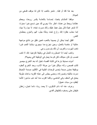 ‫ﺒﻌﺩ ﻫﺫﺍ ﻜﻠﻪ ﺃﻭ ﻗﺒﻠﻪ.. ﻨﺸﻌﺭ ﺒﺎﻟﺘﻌﺏ ﺇﺫﺍ ﻜﺎﻥ ﻟﻨﺎ ﻤﻭﻗﻑ ﻓﻠﺴﻔﻲ ﻤﻥ‬
                                                          ‫ﺍﻟﺤﻴﺎﺓ!.‬
‫ﻤﻭﻗﻔﻨﺎ ﺍﻟﻤﺘﺸﺎﺌﻡ ﻴﺘﻌﺒﻨﺎ، ﺇﺤﺴﺎﺴﻨﺎ ﺒﺎﻟﺘﻌﺎﺴﺔ ﻴﻜﺴﺭ ﺭﻭﺤﻨﺎ، ﻭﻴﺤﻁﻡ‬
‫ﻋﻅﺎﻤﻨﺎ ﻭﻴﺤﻁ ﻤﻥ ﻫﻤﺘﻨﺎ، ﺍﻨﻅﺭ ﻤﺎﺫﺍ ﻴﺠﺭﻱ ﻟﻙ ﺤﻴﻥ ﺘﺴﻤﻊ ﺨﺒﺭﺍ ﻤﺤﺯﻨﺎ،‬
‫ﺃﻻ ﺘﺸﻌﺭ ﻓﺠﺄﺓ ﻜﺄﻥ ﺠﺒل ﻫﺒﻁ ﻋﻠﻴﻙ ﻭﺃﻨﻙ ﺼﺭﺕ ﺘﺤﺘﻪ، ﻻ ﺤﻴﺎ ﻭﻻ ﻤﻴﺘﺎ،‬
‫ﺇﻨﻤﺎ ﻤﻌﺫﺏ ﺒﻔﻜﺭﺓ ﺇﻨﻙ ﺭﺍﺯﺡ ﺘﺤﺕ ﻭﻁﺄﺓ ﺠﺒل، ﺍﻟﻬﻡ ﻭﺍﻟﺤﺯﻥ ﻴﺤﻁﻤﺎﻥ‬
                                                           ‫ﺍﻟﻨﻔﺱ.‬
‫ﺍﻟﻘﻠﻕ ﺃﻴﻀﺎ ﻴﻤﻜﻥ ﺃﻥ ﻴﺼﻴﺒﻨﺎ ﺒﺎﻟﺘﻌﺏ، ﻓﺤﻴﻥ ﻨﻘﻠﻕ ﻤﻥ ﻨﺘﺎﺌﺞ ﻤﻭﺍﺠﻬﺔ‬
‫ﻋﺎﺌﻠﻴﺔ ﺃﻭ ﺨﺎﺼﺔ ﺒﺎﻟﻌﻤل، ﻭﺤﻴﻥ ﻨﺠﺯﻉ ﻤﻤﺎ ﺴﻴﺠﺭﻱ، ﻴﻨﺘﺎﺒﻨﺎ ﺍﻟﺘﻌﺏ ﻓﻭﺭﺍ‬
                      ‫ﻨﺘﻌﺏ ﻟﻨﻬﺭﺏ، ﻭﺍﻟﻐﺭﻴﺏ ﺃﻥ ﺫﻟﻙ ﻴﺘﻡ ﺒﺩﻭﻥ ﻭﻋﻲ.‬
‫ﻭﺘﺘﻌﺏ ﺃﻴﻀﺎ ﺇﺫﺍ ﺍﻀﻁﺭﺭﺕ ﻟﻠﻌﻤل ﻓﻲ ﻭﻅﻴﻔﺔ ﺘﻜﺭﻫﻬﺎ، ﺇﻨﻙ ﻻ ﺘﺘﻌﺏ‬
     ‫ﻓﺤﺴﺏ ﺒل ﺘﻜﺭﻩ ﺤﻴﺎﺘﻙ، ﻟﻜﻥ ﻜﻡ ﻤﻨﺎ ﻴﻌﻤل ﻓﻲ ﺍﻟﻭﻅﻴﻔﺔ ﺍﻟﺘﻲ ﻴﺤﺒﻬﺎ؟!.‬
‫ﺃﻋﺭﻑ ﺼﺩﻴﻘﺎ ﺒﺎﺭﻋﺎ ﻓﻲ ﻜﺘﺎﺒﺔ ﺍﻟﻘﺼﺔ، ﺘﺨﻴل ﺃﻨﻪ ﺒﻌﺩ ﺍﻟﺘﺨﺭﺝ ﺴﻴﺼﻴﺭ‬
‫ﻜﺎﺘﺏ ﻗﺼﺹ، ﻭﺃﻨﻪ ﺴﻴﺄﻜل ﺨﺒﺯﺍ ﻤﻥ ﺤﺭﻓﺔ ﺍﻷﺩﺏ، ﻭﺒﻌﺩ ﺍﻟﺘﺨﺭﺝ ﺃﻟﺤﻘﻭﻩ‬
‫ﺒﻭﻅﻴﻔﺔ ﻤﻌﺎﻭﻥ ﺼﺤﺔ ﺒﺈﺤﺩﻯ ﺍﻟﻭﺤﺩﺍﺕ ﺍﻟﻁﺒﻴﺔ ﻓﻲ ﺍﻷﻗﺎﻟﻴﻡ، ﺼﺩﻤﺔ ﺍﻹﺤﺒﺎﻁ‬
‫ﺩﻤﺭﺕ ﻤﺜﺎﻟﻴﺘﻪ ﻭﺘﺼﻭﺭﺍﺘﻪ، ﻭﻤﻀﻰ ﻴﺠﻠﺱ ﺇﻟﻰ ﻋﻤﻠﻪ ﺍﻟﻜﺭﻴﻪ ﺴﺎﻋﺎﺕ ﻁﻭﻴﻠﺔ‬
‫ﻴﺤﺩﻕ ﻓﻲ ﺍﻟﺴﻘﻑ ﻭﻓﻲ ﺍﻟﻤﺎﻀﻲ، ﻭﻜﻠﻤﺎ ﺍﻗﺘﺭﺏ ﻤﻨﻪ ﺃﺤﺩ ﻫﺏ ﻤﺫﻋﻭﺭﺍ ﻜﺄﻨﻤﺎ‬
                                          ‫ﺃﻴﻘﻅﻭﻩ ﻤﻥ ﺴﺒﺎﺕ ﻋﻤﻴﻕ!.‬
‫ﻭﻋﺭﻑ ﻋﻨﻪ ﺃﻨﻪ ﺩﺍﺌﻡ ﺍﻟﺸﻜﻭﻯ، ﻻ ﻴﺤﻤﺩ ﺭﺒﻨﺎ، ﺩﺍﺌﻤﺎ ﺘﻌﺒﺎﻥ، ﺯﻫﻘﺎﻥ‬
                                ‫ﻁﻬﻘﺎﻥ ﺤﺘﻰ ﻭﺼﻔﻭﻩ ﺒﺎﻟﻁﻬﻘﺎﻥ ﺃﻓﻨﺩﻱ.‬
 