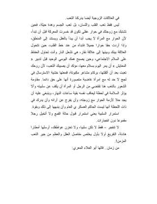 ‫ﻓﻲ ﺍﻟﻌﻼﻗﺎﺕ ﺍﻟﺯﻭﺠﻴﺔ ﺃﻴﻀﺎ ﻴﺩﺭﻜﻨﺎ ﺍﻟﺘﻌﺏ.‬
‫ﻟﻴﺱ ﻓﻘﻁ ﺘﻌﺏ ﺍﻟﻘﻠﺏ ﻭﺍﻟﻠﺴﺎﻥ، ﺒل ﺘﻌﺏ ﺍﻟﺠﺴﻡ ﻭﻫﺩﺓ ﺤﻴﻠﺔ، ﻓﺤﻴﻥ‬
‫ﺘﺸﺘﺒﻙ ﻤﻊ ﺯﻭﺠﺘﻙ ﻓﻲ ﺤﻭﺍﺭ ﻋﻘﻠﻲ ﺘﻜﻭﻥ ﻗﺩ ﺨﺴﺭﺕ ﺍﻟﻤﻌﺭﻜﺔ ﻗﺒل ﺃﻥ ﺘﺒﺩﺃ،‬
‫ﻷﻥ ﺍﻟﺤﻭﺍﺭ ﻤﻊ ﺍﻟﻤﺭﺃﺓ ﻻ ﻴﺠﺏ ﺃﺒﺩﺍ ﺃﻥ ﻴﺒﺩﺃ ﺒﺎﻟﻌﻘل ﻭﻴﺴﺘﻨﺩ ﺇﻟﻰ ﺍﻟﻤﻨﻁﻕ،‬
‫ﻭﺇﺫﺍ ﺃﺭﺩﺕ ﺤﻘﺎ ﺤﻭﺍﺭﺍ ﺠﻤﻴﻼ ﻓﺎﺒﺩﺃﻩ ﻤﻥ ﻋﻨﺩ ﺨﻁ ﺍﻟﻘﻠﺏ، ﺤﻴﻥ ﺘﺘﺤﻭل‬
‫ﺍﻟﻌﻼﻗﺔ ﺒﻴﻨﻙ ﻭﺒﻴﻨﻬﺎ ﺇﻟﻰ ﻋﻼﻗﺔ ﻨﻘﺎﺭ، ﻫﻲ ﺘﺸﻌل ﺍﻟﻨﺎﺭ ﻭﺃﻨﺕ ﺘﺤﺎﻭل ﺍﻟﺤﻔﺎﻅ‬
‫ﻋﻠﻰ ﺍﻟﺴﻼﻡ ﺍﻻﺠﺘﻤﺎﻋﻲ، ﻭﺤﻴﻥ ﻴﺼﺒﺢ ﻫﻤﻙ ﺍﻟﻴﻭﻤﻲ ﺍﻟﻭﺤﻴﺩ ﻗﺒل ﺘﺩﺒﻴﺭ »‬
‫ﺍﻟﻤﻌﺎﻴﺵ « ﺃﻥ ﻴﻤﺭ ﺍﻟﻴﻭﻡ ﺒﺴﻼﻡ ﻤﻌﻬﺎ، ﻤﺅﻜﺩ ﺃﻥ ﻴﺼﻴﺒﻙ ﺍﻟﺘﻌﺏ، ﻷﻥ ﺭﻭﺤﻙ‬
‫ﺘﻌﺒﺕ ﺒﻌﺩ ﺃﻥ ﺃﺜﻘﻠﺘﻬﺎ، ﺒﺭﻜﺎﻡ ﻤﺸﺎﻋﺭ ﻤﻜﺒﻭﺘﺔ، ﻗﻤﻌﺘﻬﺎ ﺨﺸﻴﺔ ﺍﻻﺴﺘﺭﺴﺎل ﻓﻲ‬
‫ﻟﺠﺞ ﻻ ﺤﺩ ﻟﻪ ﻤﻊ ﺍﻤﺭﺃﺓ ﻏﺎﻀﺒﺔ ﻤﺘﺼﻭﺭﺓ ﺃﻨﻬﺎ ﻋﻠﻰ ﺤﻕ ﺩﺍﺌﻤﺎ. ﻤﻘﺎﻭﻤﺔ‬
‫ﺍﻟﺸﻌﻭﺭ ﺒﺎﻟﺘﻌﺏ ﻫﻨﺎ ﺘﻘﺘﻀﻲ ﻤﻥ ﺍﻟﺭﺠل ﺃﻭ ﺍﻟﻤﺭﺃﺓ ﺃﻥ ﻴﻜﻑ ﻋﻥ ﺴﻠﺒﻴﺘﻪ ﻭﺃﻻ‬
‫ﻴﺅﺜﺭ ﺍﻟﺴﻼﻤﺔ ﻓﻲ ﻟﺤﻅﺔ ﻟﻴﻌﺎﻗﺏ ﻨﻔﺴﻪ ﺒﻘﻴﺔ ﺴﺎﻋﺎﺕ ﺍﻟﻨﻬﺎﺭ، ﻭﻴﻨﺒﻐﻲ ﻋﻠﻴﻪ ﺃﻥ‬
‫ﻴﺠﺩ ﺤﻼ ﻷﺯﻤﺔ ﺍﻟﺤﻭﺍﺭ ﻤﻊ ﺯﻭﺠﺘﻪ، ﻭﺃﻥ ﻴﻔﺭﺝ ﻋﻥ ﺁﺭﺍﺌﻪ ﻭﺃﻥ ﻴﺩﺭﻙ ﻓﻲ‬
‫ﺫﺍﺕ ﺍﻟﻠﺤﻅﺔ ﺃﻨﻬﺎ ﻟﻴﺴﺕ ﺍﻟﺤﺎﻜﻡ ﺍﻟﻌﺴﻜﺭ ﻱ ﺍﻟﻌﺎﻡ ﻭﺃﻥ ﻴﻨﺒﻬﻬﺎ ﺇﻟﻰ ﺫﻟﻙ ﻭﺒﻘﻭﺓ.‬
‫ﺍﺴﺘﻤﺭﺍﺭ ﺍﻟﺴﻠﺒﻴﺔ ﻴﻌﻨﻲ ﺍﺴﺘﻤﺭﺍﺭ ﻗﺒﻭل ﺤﺎﻟﺔ ﺍﻟﻘﻤﻊ ﻭﻻ ﺃﺘﺨﻴل ﺭﺠﻼ‬
                                              ‫ﻤﻘﻤﻭﻋﺎ ﺩﻭﻥ ﺍﻨﻔﺠﺎﺭﺍﺕ.‬
                                                             ‫‪‬‬
‫ﻻ ﺘﻨﻔﺠﺭ – ﻓﻘﻁ ﻻ ﺘﻜﻥ ﺴﻠﺒﻴﺎ، ﻭﻻ ﺘﺨﺯﻥ ﻋﻭﺍﻁﻔﻙ، ﺃﺭﺴﻠﻬﺎ ﺃﻤﻁﺎﺭﺍ‬
‫ﻫﺎﺩﺌﺔ، ﺍﻟﺘﻔﺭﻴﻎ ﺃﻭﻻ ﺒﺄﻭل ﻴﺨﻠﺹ ﻤﻔﺎﺼل ﺍﻟﻌﻘل ﻭﺍﻟﻌﻅﻡ ﻤﻥ ﺠﻴﺭ ﺍﻟﺘﻌﺏ‬
                                                           ‫ﺍﻟﻤﺯﻤﻥ!.‬
                             ‫ﻤﻥ ﺯﻤﺎﻥ.. ﻗﺎﻟﻬﺎ ﺃﺒﻭ ﺍﻟﻌﻼﺀ ﺍﻟﻤﻌﺭﻱ:‬
 