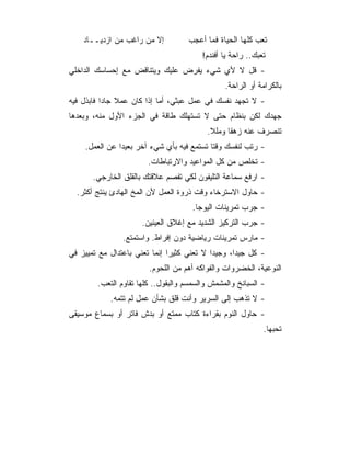 ‫ﺇﻻ ﻤﻥ ﺭﺍﻏﺏ ﻤﻥ ﺍﺯﺩﻴــﺎﺩ‬          ‫ﺘﻌﺏ ﻜﻠﻬﺎ ﺍﻟﺤﻴﺎﺓ ﻓﻤﺎ ﺃﻋﺠﺏ‬
                                         ‫ﺘﻌﺒﻙ.. ﺭﺍﺤﺔ ﻴﺎ ﺃﻓﻨﺩﻡ!‬
‫- ﻗل ﻻ ﻷﻱ ﺸﻲﺀ ﻴﻔﺭﺽ ﻋﻠﻴﻙ ﻭﻴﺘﻨﺎﻗﺽ ﻤﻊ ﺇﺤﺴﺎﺴﻙ ﺍﻟﺩﺍﺨﻠﻲ‬
                                                ‫ﺒﺎﻟﻜﺭﺍﻤﺔ ﺃﻭ ﺍﻟﺭﺍﺤﺔ.‬
‫- ﻻ ﺘﺠﻬﺩ ﻨﻔﺴﻙ ﻓﻲ ﻋﻤل ﻋﺒﺜﻲ، ﺃﻤﺎ ﺇﺫﺍ ﻜﺎﻥ ﻋﻤﻼ ﺠﺎﺩﺍ ﻓﺎﺒﺫل ﻓﻴﻪ‬
‫ﺠﻬﺩﻙ ﻟﻜﻥ ﺒﻨﻅﺎﻡ ﺤﺘﻰ ﻻ ﺘﺴﺘﻬﻠﻙ ﻁﺎﻗﺔ ﻓﻲ ﺍﻟﺠﺯﺀ ﺍﻷﻭل ﻤﻨﻪ، ﻭﺒﻌﺩﻫﺎ‬
                                          ‫ﺘﻨﺼﺭﻑ ﻋﻨﻪ ﺯﻫﻘﺎ ﻭﻤﻠﻼ.‬
                                           ‫ﹰ‬     ‫ﹰ‬
    ‫- ﺭﺘﺏ ﻟﻨﻔﺴﻙ ﻭﻗﺘﺎ ﺘﺴﺘﻤﻊ ﻓﻴﻪ ﺒﺄﻱ ﺸﻲﺀ ﺁﺨﺭ ﺒﻌﻴﺩﺍ ﻋﻥ ﺍﻟﻌﻤل.‬
                       ‫- ﺘﺨﻠﺹ ﻤﻥ ﻜل ﺍﻟﻤﻭﺍﻋﻴﺩ ﻭﺍﻻﺭﺘﺒﺎﻁﺎﺕ.‬
       ‫- ﺍﺭﻓﻊ ﺴﻤﺎﻋﺔ ﺍﻟﺘﻠﻴﻔﻭﻥ ﻟﻜﻲ ﺘﻔﺼﻡ ﻋﻼﻗﺘﻙ ﺒﺎﻟﻘﻠﻕ ﺍﻟﺨﺎﺭﺠﻲ.‬
  ‫- ﺤﺎﻭل ﺍﻻﺴﺘﺭﺨﺎﺀ ﻭﻗﺕ ﺫﺭﻭﺓ ﺍﻟﻌﻤل ﻷﻥ ﺍﻟﻤﺦ ﺍﻟﻬﺎﺩﺉ ﻴﻨﺘﺞ ﺃﻜﺜﺭ.‬
                                      ‫- ﺠﺭﺏ ﺘﻤﺭﻴﻨﺎﺕ ﺍﻟﻴﻭﺠﺎ.‬
                      ‫- ﺠﺭﺏ ﺍﻟﺘﺭﻜﻴﺯ ﺍﻟﺸﺩﻴﺩ ﻤﻊ ﺇﻏﻼﻕ ﺍﻟﻌﻴﻨﻴﻥ.‬
                ‫- ﻤﺎﺭﺱ ﺘﻤﺭﻴﻨﺎﺕ ﺭﻴﺎﻀﻴﺔ ﺩﻭﻥ ﺇﻓﺭﺍﻁ. ﻭﺍﺴﺘﻤﺘﻊ.‬
‫- ﻜل ﺠﻴﺩﺍ، ﻭﺠﻴﺩﺍ ﻻ ﺘﻌﻨﻲ ﻜﺜﻴﺭﺍ ﺇﻨﻤﺎ ﺘﻌﻨﻲ ﺒﺎﻋﺘﺩﺍل ﻤﻊ ﺘﻤﻴﻴﺯ ﻓﻲ‬
                               ‫‪‬‬            ‫‪‬‬      ‫‪‬‬
                        ‫ﺍﻟﻨﻭﻋﻴﺔ، ﺍﻟﺨﻀﺭﻭﺍﺕ ﻭﺍﻟﻔﻭﺍﻜﻪ ﺃﻫﻡ ﻤﻥ ﺍﻟﻠﺤﻭﻡ.‬
        ‫- ﺍﻟﺴﺒﺎﻨﺦ ﻭﺍﻟﻤﺸﻤﺵ ﻭﺍﻟﺴﻤﺴﻡ ﻭﺍﻟﺒﻘﻭل.. ﻜﻠﻬﺎ ﺘﻘﺎﻭﻡ ﺍﻟﺘﻌﺏ.‬
            ‫- ﻻ ﺘﺫﻫﺏ ﺇﻟﻰ ﺍﻟﺴﺭﻴﺭ ﻭﺃﻨﺕ ﻗﻠﻕ ﺒﺸﺄﻥ ﻋﻤل ﻟﻡ ﺘﺘﻤﻪ.‬
‫- ﺤﺎﻭل ﺍﻟﻨﻭﻡ ﺒﻘﺭﺍﺀﺓ ﻜﺘﺎﺏ ﻤﻤﺘﻊ ﺃﻭ ﺒﺩﺵ ﻓﺎﺘﺭ ﺃﻭ ﺒﺴﻤﺎﻉ ﻤﻭﺴﻴﻘﻰ‬
                                                             ‫ﺘﺤﺒﻬﺎ.‬
 